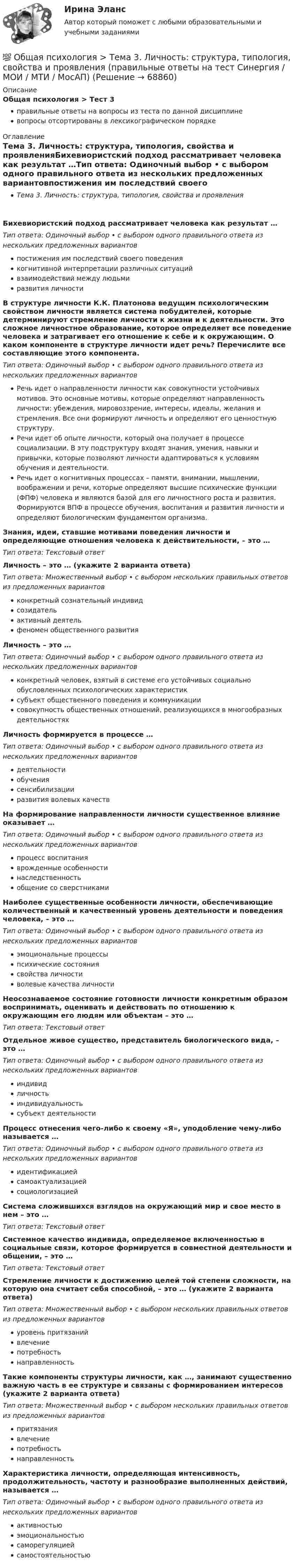      
            Описание
            Общая психология > Тест 3правильные ответы на вопросы из теста по данной дисциплиневопросы отсортированы в лексикографическом порядке 
            Оглавление
            Тема 3. Личность: структура, типология, свойства и проявленияБихевиористский подход рассматривает человека как результат …Тип ответа: Одиночный выбор • с выбором одного правильного ответа из нескольких предложенных вариантовпостижения им последствий своего поведениякогнитивной интерпретации различных ситуацийвзаимодействий между людьмиразвития личностиВ структуре личности К.К. Платонова ведущим психологическим свойством личности является система побудителей, которые детерминируют стремление личности к жизни и к деятельности. Это сложное личностное образование, которое определяет все поведение человека и затрагивает его отношение к себе и к окружающим. О каком компоненте в структуре личности идет речь? Перечислите все составляющие этого компонента.Тип ответа: Одиночный выбор • с выбором одного правильного ответа из нескольких предложенных вариантовРечь идет о направленности личности как совокупности устойчивых мотивов. Это основные мотивы, которые определяют направленность личности: убеждения, мировоззрение, интересы, идеалы, желания и стремления. Все они формируют личность и определяют его ценностную структуру.Речи идет об опыте личности, который она получает в процессе социализации. В эту подструктуру входят знания, умения, навыки и привычки, которые позволяют личности адаптироваться к условиям обучения и деятельности.Речь идет о когнитивных процессах – памяти, внимании, мышлении, воображении и речи, которые определяют высшие психические функции (ФПФ) человека и являются базой для его личностного роста и развития. Формируются ВПФ в процессе обучения, воспитания и развития личности и определяют биологическим фундаментом организма.Знания, идеи, ставшие мотивами поведения личности и определяющие отношения человека к действительности, – это …Тип ответа: Текcтовый ответ Личность – это … (укажите 2 варианта ответа)Тип ответа: Множественный выбор • с выбором нескольких правильных ответов из предложенных вариантовконкретный сознательный индивидсозидательактивный деятельфеномен общественного развитияЛичность – это …Тип ответа: Одиночный выбор • с выбором одного правильного ответа из нескольких предложенных вариантовконкретный человек, взятый в системе его устойчивых социально обусловленных психологических характеристиксубъект общественного поведения и коммуникациисовокупность общественных отношений, реализующихся в многообразных деятельностяхЛичность формируется в процессе …Тип ответа: Одиночный выбор • с выбором одного правильного ответа из нескольких предложенных вариантовдеятельностиобучениясенсибилизацииразвития волевых качествНа формирование направленности личности существенное влияние оказывает …Тип ответа: Одиночный выбор • с выбором одного правильного ответа из нескольких предложенных вариантовпроцесс воспитанияврожденные особенностинаследственностьобщение со сверстникамиНаиболее существенные особенности личности, обеспечивающие количественный и качественный уровень деятельности и поведения человека, – это …Тип ответа: Одиночный выбор • с выбором одного правильного ответа из нескольких предложенных вариантовэмоциональные процессыпсихические состояниясвойства личностиволевые качества личностиНеосознаваемое состояние готовности личности конкретным образом воспринимать, оценивать и действовать по отношению к окружающим его людям или объектам – это …Тип ответа: Текcтовый ответ Отдельное живое существо, представитель биологического вида, – это …Тип ответа: Одиночный выбор • с выбором одного правильного ответа из нескольких предложенных вариантовиндивидличностьиндивидуальностьсубъект деятельностиПроцесс отнесения чего-либо к своему «Я», уподобление чему-либо называется …Тип ответа: Одиночный выбор • с выбором одного правильного ответа из нескольких предложенных вариантовидентификациейсамоактуализациейсоциологизациейСистема сложившихся взглядов на окружающий мир и свое место в нем – это …Тип ответа: Текcтовый ответ Системное качество индивида, определяемое включенностью в социальные связи, которое формируется в совместной деятельности и общении, – это …Тип ответа: Текcтовый ответ Стремление личности к достижению целей той степени сложности, на которую она считает себя способной, – это … (укажите 2 варианта ответа)Тип ответа: Множественный выбор • с выбором нескольких правильных ответов из предложенных вариантовуровень притязанийвлечениепотребностьнаправленностьТакие компоненты структуры личности, как …, занимают существенно важную часть в ее структуре и связаны с формированием интересов (укажите 2 варианта ответа)Тип ответа: Множественный выбор • с выбором нескольких правильных ответов из предложенных вариантовпритязаниявлечениепотребностьнаправленностьХарактеристика личности, определяющая интенсивность, продолжительность, частоту и разнообразие выполненных действий, называется …Тип ответа: Одиночный выбор • с выбором одного правильного ответа из нескольких предложенных вариантовактивностьюэмоциональностьюсаморегуляциейсамостоятельностью  
            
            
            💯 Общая психология > Тема 2. Исторические аспекты возникновения и развития психологии как науки  (правильные ответы на тест Синергия / МОИ / МТИ / МосАП)💯 Общая психология > Тема 3. Личность: структура, типология, свойства и проявления (правильные ответы на тест Синергия / МОИ / МТИ / МосАП)💯 Общая психология > Тема 4. Психология деятельности (правильные ответы на тест Синергия / МОИ / МТИ / МосАП)💯 Общая психология > Тема 5. Индивидуально-типологические особенности личности (правильные ответы на тест Синергия / МОИ / МТИ / МосАП)💯 Общая психология > Тема 6. Когнитивные функции (правильные ответы на тест Синергия / МОИ / МТИ / МосАП)Общая психология, темы 1-6, итоговый, компетентностный тест (ответы на тест Синергия / МТИ / МОИ / МосАП, 99 вопросов)💯 Общая психология [темы 1-6] (правильные ответы на тесты Синергия / МОИ / МТИ / МосАП, август 2023)Общая психология (ответы на вопросы)Общая психология - ответы на тест СинергияОбщая психология ответы Синергия (итоговая аттестация, все тесты⭐100 баллов)Общая психология. Практикум 1.2. Практическое задание. ММУ. 2024г.Общая психология (практические задания № 5, 6, 7, 8)💯 Общая психология [Тема 1-6] (ответы на тесты Синергия / МОИ / МТИ / МосАП, ноябрь 2023)💯 Общая психология [Тема 1-6] (ответы на тесты Синергия / МОИ / МТИ / МосАП, октябрь 2023)