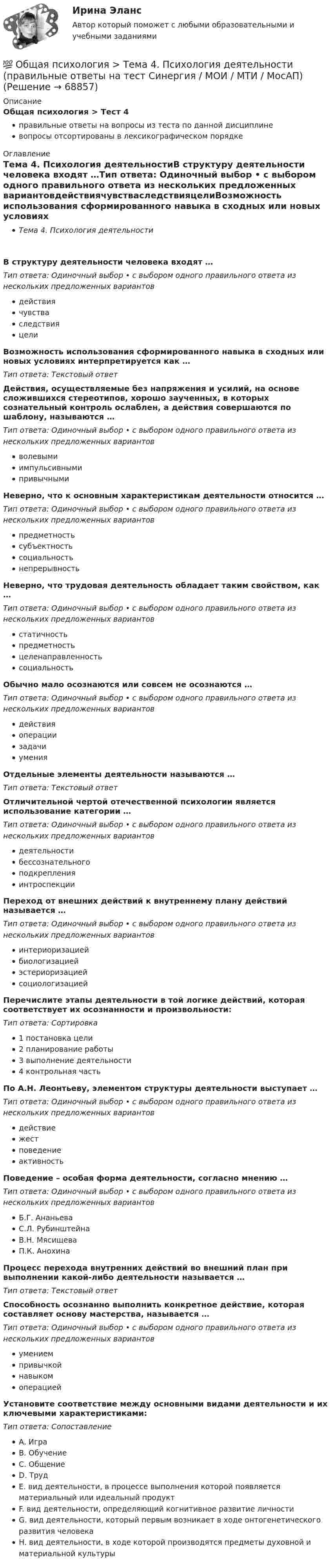      
            Описание
            Общая психология > Тест 4правильные ответы на вопросы из теста по данной дисциплиневопросы отсортированы в лексикографическом порядке 
            Оглавление
            Тема 4. Психология деятельностиВ структуру деятельности человека входят …Тип ответа: Одиночный выбор • с выбором одного правильного ответа из нескольких предложенных вариантовдействиячувстваследствияцелиВозможность использования сформированного навыка в сходных или новых условиях интерпретируется как …Тип ответа: Текcтовый ответ Действия, осуществляемые без напряжения и усилий, на основе сложившихся стереотипов, хорошо заученных, в которых сознательный контроль ослаблен, а действия совершаются по шаблону, называются …Тип ответа: Одиночный выбор • с выбором одного правильного ответа из нескольких предложенных вариантовволевымиимпульсивнымипривычнымиНеверно, что к основным характеристикам деятельности относится …Тип ответа: Одиночный выбор • с выбором одного правильного ответа из нескольких предложенных вариантовпредметностьсубъектностьсоциальностьнепрерывностьНеверно, что трудовая деятельность обладает таким свойством, как …Тип ответа: Одиночный выбор • с выбором одного правильного ответа из нескольких предложенных вариантовстатичностьпредметностьцеленаправленностьсоциальностьОбычно мало осознаются или совсем не осознаются …Тип ответа: Одиночный выбор • с выбором одного правильного ответа из нескольких предложенных вариантовдействияоперациизадачиуменияОтдельные элементы деятельности называются …Тип ответа: Текcтовый ответ Отличительной чертой отечественной психологии является использование категории …Тип ответа: Одиночный выбор • с выбором одного правильного ответа из нескольких предложенных вариантовдеятельностибессознательногоподкрепленияинтроспекцииПереход от внешних действий к внутреннему плану действий называется …Тип ответа: Одиночный выбор • с выбором одного правильного ответа из нескольких предложенных вариантовинтериоризациейбиологизациейэстериоризациейсоциологизациейПеречислите этапы деятельности в той логике действий, которая соответствует их осознанности и произвольности:Тип ответа: Сортировка1 постановка цели2 планирование работы3 выполнение деятельности4 контрольная частьПо А.Н. Леонтьеву, элементом структуры деятельности выступает …Тип ответа: Одиночный выбор • с выбором одного правильного ответа из нескольких предложенных вариантовдействиежестповедениеактивностьПоведение – особая форма деятельности, согласно мнению …Тип ответа: Одиночный выбор • с выбором одного правильного ответа из нескольких предложенных вариантовБ.Г. АнаньеваС.Л. РубинштейнаВ.Н. МясищеваП.К. АнохинаПроцесс перехода внутренних действий во внешний план при выполнении какой-либо деятельности называется …Тип ответа: Текcтовый ответ Способность осознанно выполнить конкретное действие, которая составляет основу мастерства, называется …Тип ответа: Одиночный выбор • с выбором одного правильного ответа из нескольких предложенных вариантовумениемпривычкойнавыкомоперациейУстановите соответствие между основными видами деятельности и их ключевыми характеристиками:Тип ответа: СопоставлениеA. ИграB. ОбучениеC. ОбщениеD. ТрудE. вид деятельности, в процессе выполнения которой появляется материальный или идеальный продуктF. вид деятельности, определяющий когнитивное развитие личностиG. вид деятельности, который первым возникает в ходе онтогенетического развития человекаH. вид деятельности, в ходе которой производятся предметы духовной и материальной культуры  
            
            
            💯 Общая психология > Тема 3. Личность: структура, типология, свойства и проявления (правильные ответы на тест Синергия / МОИ / МТИ / МосАП)💯 Общая психология > Тема 4. Психология деятельности (правильные ответы на тест Синергия / МОИ / МТИ / МосАП)💯 Общая психология > Тема 5. Индивидуально-типологические особенности личности (правильные ответы на тест Синергия / МОИ / МТИ / МосАП)💯 Общая психология > Тема 6. Когнитивные функции (правильные ответы на тест Синергия / МОИ / МТИ / МосАП)Общая психология, темы 1-6, итоговый, компетентностный тест (ответы на тест Синергия / МТИ / МОИ / МосАП, 99 вопросов)💯 Общая психология [темы 1-6] (правильные ответы на тесты Синергия / МОИ / МТИ / МосАП, август 2023)Общая психология (темы 1-6) тест с ответами Синергия/МОИ/ МТИ /МОСАПОбщая психология - ответы на тест СинергияОбщая психология ответы Синергия (итоговая аттестация, все тесты⭐100 баллов)Общая психология. Практикум 1.2. Практическое задание. ММУ. 2024г.Общая психология (практические задания № 5, 6, 7, 8)💯 Общая психология [Тема 1-6] (ответы на тесты Синергия / МОИ / МТИ / МосАП, ноябрь 2023)💯 Общая психология [Тема 1-6] (ответы на тесты Синергия / МОИ / МТИ / МосАП, октябрь 2023)💯 Общая психология > Тема 1. Задачи, методы и отрасли современной психологии  (правильные ответы на тест Синергия / МОИ / МТИ / МосАП)