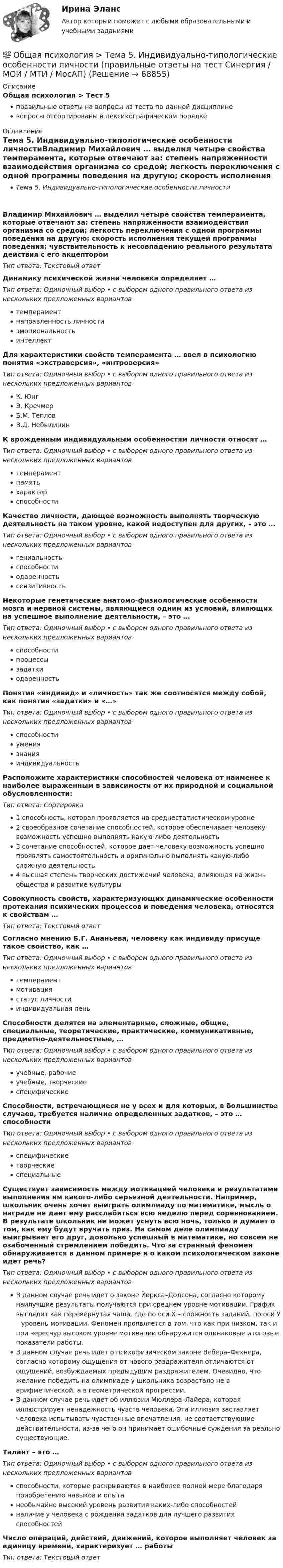      
            Описание
            Общая психология > Тест 5правильные ответы на вопросы из теста по данной дисциплиневопросы отсортированы в лексикографическом порядке 
            Оглавление
            Тема 5. Индивидуально-типологические особенности личностиВладимир Михайлович … выделил четыре свойства темперамента, которые отвечают за: степень напряженности взаимодействия организма со средой; легкость переключения с одной программы поведения на другую; скорость исполнения текущей программы поведения; чувствительность к несовпадению реального результата действия с его акцепторомТип ответа: Текcтовый ответ Динамику психической жизни человека определяет …Тип ответа: Одиночный выбор • с выбором одного правильного ответа из нескольких предложенных вариантовтемпераментнаправленность личностиэмоциональностьинтеллектДля характеристики свойств темперамента … ввел в психологию понятия «экстраверсия», «интроверсия»Тип ответа: Одиночный выбор • с выбором одного правильного ответа из нескольких предложенных вариантовК. ЮнгЭ. КречмерБ.М. ТепловВ.Д. НебылицинК врожденным индивидуальным особенностям личности относят …Тип ответа: Одиночный выбор • с выбором одного правильного ответа из нескольких предложенных вариантовтемпераментпамятьхарактерспособностиКачество личности, дающее возможность выполнять творческую деятельность на таком уровне, какой недоступен для других, – это …Тип ответа: Одиночный выбор • с выбором одного правильного ответа из нескольких предложенных вариантовгениальностьспособностиодаренностьсензитивностьНекоторые генетические анатомо-физиологические особенности мозга и нервной системы, являющиеся одним из условий, влияющих на успешное выполнение деятельности, – это …Тип ответа: Одиночный выбор • с выбором одного правильного ответа из нескольких предложенных вариантовспособностипроцессызадаткиодаренностьПонятия «индивид» и «личность» так же соотносятся между собой, как понятия «задатки» и «…»Тип ответа: Одиночный выбор • с выбором одного правильного ответа из нескольких предложенных вариантовспособностиумениязнанияиндивидуальностьРасположите характеристики способностей человека от наименее к наиболее выраженным в зависимости от их природной и социальной обусловленности:Тип ответа: Сортировка1 способность, которая проявляется на среднестатистическом уровне2 своеобразное сочетание способностей, которое обеспечивает человеку возможность успешно выполнять какую-либо деятельность3 сочетание способностей, которое дает человеку возможность успешно проявлять самостоятельность и оригинально выполнять какую-либо сложную деятельность4 высшая степень творческих достижений человека, влияющая на жизнь общества и развитие культурыСовокупность свойств, характеризующих динамические особенности протекания психических процессов и поведения человека, относятся к свойствам …Тип ответа: Текcтовый ответ Согласно мнению Б.Г. Ананьева, человеку как индивиду присуще такое свойство, как …Тип ответа: Одиночный выбор • с выбором одного правильного ответа из нескольких предложенных вариантовтемпераментмотивациястатус личностииндивидуальная леньСпособности делятся на элементарные, сложные, общие, специальные, теоретические, практические, коммуникативные, предметно-деятельностные, …Тип ответа: Одиночный выбор • с выбором одного правильного ответа из нескольких предложенных вариантовучебные, рабочиеучебные, творческиеспецифическиеСпособности, встречающиеся не у всех и для которых, в большинстве случаев, требуется наличие определенных задатков, – это … способностиТип ответа: Одиночный выбор • с выбором одного правильного ответа из нескольких предложенных вариантовспецифическиетворческиеспециальныеСуществует зависимость между мотивацией человека и результатами выполнения им какого-либо серьезной деятельности. Например, школьник очень хочет выиграть олимпиаду по математике, мысль о награде не дает ему расслабиться всю неделю перед соревнованием. В результате школьник не может уснуть всю ночь, только и думает о том, как ему будут вручать приз. На самом деле олимпиаду выигрывает его друг, довольно успешный в математике, но совсем не озабоченный стремлением победить. Что за странный феномен обнаруживается в данном примере и о каком психологическом законе идет речь?Тип ответа: Одиночный выбор • с выбором одного правильного ответа из нескольких предложенных вариантовВ данном случае речь идет о законе Йоркса–Додсона, согласно которому наилучшие результаты получаются при среднем уровне мотивации. График выглядит как перевернутая чаша, где по оси Х – сложность заданий, по оси У – уровень мотивации. Феномен проявляется в том, что как при низком, так и при чересчур высоком уровне мотивации обнаружится одинаковые итоговые показатели работы.В данном случае речь идет о психофизическом законе Вебера–Фехнера, согласно которому ощущения от нового раздражителя отличаются от ощущений, возбуждаемых предыдущим раздражителем. Очевидно, что желание победить на олимпиаде у школьника возрастало не в арифметической, а в геометрической прогрессии.В данном случае речь идет об иллюзии Мюллера–Лайера, которая иллюстрирует ненадежность чувств человека. Эта иллюзия заставляет человека испытывать чувственные впечатления, не соответствующие действительности, из-за чего он принимает ошибочные суждения за реально существующие.Талант – это …Тип ответа: Одиночный выбор • с выбором одного правильного ответа из нескольких предложенных вариантовспособности, которые раскрываются в наиболее полной мере благодаря приобретению навыков и опытанеобычайно высокий уровень развития каких-либо способностейналичие у человека с рождения задатков для лучшего развития способностейЧисло операций, действий, движений, которое выполняет человек за единицу времени, характеризует … работыТип ответа: Текcтовый ответ   
            
            
            💯 Общая психология > Тема 4. Психология деятельности (правильные ответы на тест Синергия / МОИ / МТИ / МосАП)💯 Общая психология > Тема 5. Индивидуально-типологические особенности личности (правильные ответы на тест Синергия / МОИ / МТИ / МосАП)💯 Общая психология > Тема 6. Когнитивные функции (правильные ответы на тест Синергия / МОИ / МТИ / МосАП)Общая психология, темы 1-6, итоговый, компетентностный тест (ответы на тест Синергия / МТИ / МОИ / МосАП, 99 вопросов)💯 Общая психология [темы 1-6] (правильные ответы на тесты Синергия / МОИ / МТИ / МосАП, август 2023)Общая психология (темы 1-6) тест с ответами Синергия/МОИ/ МТИ /МОСАПОбщая психология (тест)Общая психология ответы Синергия (итоговая аттестация, все тесты⭐100 баллов)Общая психология. Практикум 1.2. Практическое задание. ММУ. 2024г.Общая психология (практические задания № 5, 6, 7, 8)💯 Общая психология [Тема 1-6] (ответы на тесты Синергия / МОИ / МТИ / МосАП, ноябрь 2023)💯 Общая психология [Тема 1-6] (ответы на тесты Синергия / МОИ / МТИ / МосАП, октябрь 2023)💯 Общая психология > Тема 1. Задачи, методы и отрасли современной психологии  (правильные ответы на тест Синергия / МОИ / МТИ / МосАП)💯 Общая психология > Тема 2. Исторические аспекты возникновения и развития психологии как науки  (правильные ответы на тест Синергия / МОИ / МТИ / МосАП)