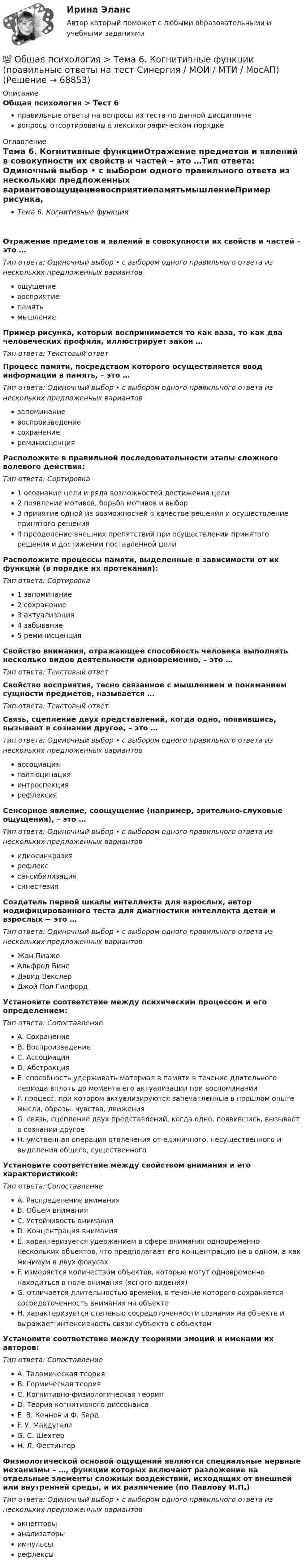      
            Описание
            Общая психология > Тест 6правильные ответы на вопросы из теста по данной дисциплиневопросы отсортированы в лексикографическом порядке 
            Оглавление
            Тема 6. Когнитивные функцииОтражение предметов и явлений в совокупности их свойств и частей – это …Тип ответа: Одиночный выбор • с выбором одного правильного ответа из нескольких предложенных вариантовощущениевосприятиепамятьмышлениеПример рисунка, который воспринимается то как ваза, то как два человеческих профиля, иллюстрирует закон …Тип ответа: Текcтовый ответ Процесс памяти, посредством которого осуществляется ввод информации в память, – это …Тип ответа: Одиночный выбор • с выбором одного правильного ответа из нескольких предложенных вариантовзапоминаниевоспроизведениесохранениереминисценцияРасположите в правильной последовательности этапы сложного волевого действия:Тип ответа: Сортировка1 осознание цели и ряда возможностей достижения цели2 появление мотивов, борьба мотивов и выбор3 принятие одной из возможностей в качестве решения и осуществление принятого решения4 преодоление внешних препятствий при осуществлении принятого решения и достижении поставленной целиРасположите процессы памяти, выделенные в зависимости от их функций (в порядке их протекания):Тип ответа: Сортировка1 запоминание2 сохранение3 актуализация4 забывание5 реминисценцияСвойство внимания, отражающее способность человека выполнять несколько видов деятельности одновременно, – это …Тип ответа: Текcтовый ответ Свойство восприятия, тесно связанное с мышлением и пониманием сущности предметов, называется …Тип ответа: Текcтовый ответ Связь, сцепление двух представлений, когда одно, появившись, вызывает в сознании другое, – это …Тип ответа: Одиночный выбор • с выбором одного правильного ответа из нескольких предложенных вариантовассоциациягаллюцинацияинтроспекциярефлексияСенсорное явление, соощущение (например, зрительно-слуховые ощущения), – это …Тип ответа: Одиночный выбор • с выбором одного правильного ответа из нескольких предложенных вариантовидиосинкразиярефлекссенсибилизациясинестезияСоздатель первой шкалы интеллекта для взрослых, автор модифицированного теста для диагностики интеллекта детей и взрослых − это …Тип ответа: Одиночный выбор • с выбором одного правильного ответа из нескольких предложенных вариантовЖан ПиажеАльфред БинеДэвид ВекслерДжой Пол ГилфордУстановите соответствие между психическим процессом и его определением:Тип ответа: СопоставлениеA. СохранениеB. ВоспроизведениеC. АссоциацияD. АбстракцияE. способность удерживать материал в памяти в течение длительного периода вплоть до момента его актуализации при воспоминанииF. процесс, при котором актуализируются запечатленные в прошлом опыте мысли, образы, чувства, движенияG. связь, сцепление двух представлений, когда одно, появившись, вызывает в сознании другоеH. умственная операция отвлечения от единичного, несущественного и выделения общего, существенногоУстановите соответствие между свойством внимания и его характеристикой:Тип ответа: СопоставлениеA. Распределение вниманияB. Объем вниманияC. Устойчивость вниманияD. Концентрация вниманияE. характеризуется удержанием в сфере внимания одновременно нескольких объектов, что предполагает его концентрацию не в одном, а как минимум в двух фокусахF. измеряется количеством объектов, которые могут одновременно находиться в поле внимания (ясного видения)G. отличается длительностью времени, в течение которого сохраняется сосредоточенность внимания на объектеH. характеризуется степенью сосредоточенности сознания на объекте и выражает интенсивность связи субъекта с объектомУстановите соответствие между теориями эмоций и именами их авторов:Тип ответа: СопоставлениеA. Таламическая теорияB. Гормическая теорияC. Когнитивно-физиологическая теорияD. Теория когнитивного диссонансаE. В. Кеннон и Ф. БардF. У. МакдугаллG. С. ШехтерH. Л. ФестингерФизиологической основой ощущений являются специальные нервные механизмы – …, функции которых включают разложение на отдельные элементы сложных воздействий, исходящих от внешней или внутренней среды, и их различение (по Павлову И.П.)Тип ответа: Одиночный выбор • с выбором одного правильного ответа из нескольких предложенных вариантовакцепторыанализаторыимпульсырефлексы  
            
            
            💯 Общая психология > Тема 5. Индивидуально-типологические особенности личности (правильные ответы на тест Синергия / МОИ / МТИ / МосАП)💯 Общая психология > Тема 6. Когнитивные функции (правильные ответы на тест Синергия / МОИ / МТИ / МосАП)Общая психология, темы 1-6, итоговый, компетентностный тест (ответы на тест Синергия / МТИ / МОИ / МосАП, 99 вопросов)💯 Общая психология [темы 1-6] (правильные ответы на тесты Синергия / МОИ / МТИ / МосАП, август 2023)Общая психология (темы 1-6) тест с ответами Синергия/МОИ/ МТИ /МОСАПОбщая психология (тест)Общая психология (тест с ответами) 40 вопросов 85%Общая психология. Практикум 1.2. Практическое задание. ММУ. 2024г.Общая психология (практические задания № 5, 6, 7, 8)💯 Общая психология [Тема 1-6] (ответы на тесты Синергия / МОИ / МТИ / МосАП, ноябрь 2023)💯 Общая психология [Тема 1-6] (ответы на тесты Синергия / МОИ / МТИ / МосАП, октябрь 2023)💯 Общая психология > Тема 1. Задачи, методы и отрасли современной психологии  (правильные ответы на тест Синергия / МОИ / МТИ / МосАП)💯 Общая психология > Тема 2. Исторические аспекты возникновения и развития психологии как науки  (правильные ответы на тест Синергия / МОИ / МТИ / МосАП)💯 Общая психология > Тема 3. Личность: структура, типология, свойства и проявления (правильные ответы на тест Синергия / МОИ / МТИ / МосАП)
