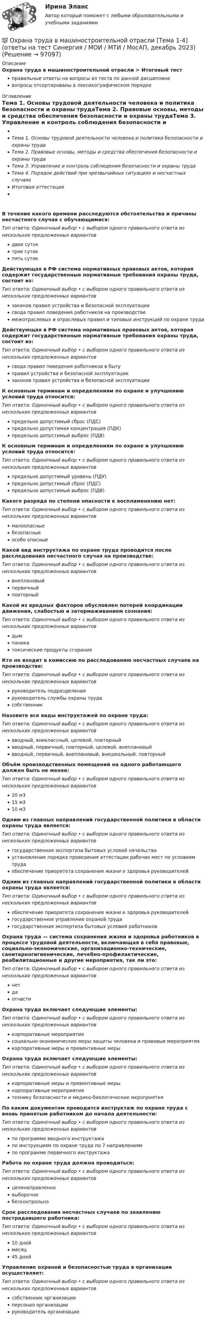      
            Описание
            Охрана труда в машиностроительной отрасли > Итоговый тестправильные ответы на вопросы из теста по данной дисциплиневопросы отсортированы в лексикографическом порядке 
            Оглавление
            Тема 1. Основы трудовой деятельности человека и политика безопасности и охраны трудаТема 2. Правовые основы, методы и средства обеспечения безопасности и охраны трудаТема 3. Управление и контроль соблюдения безопасности и охраны трудаТема 4. Порядок действий при чрезвычайных ситуациях и несчастных случаяхИтоговая аттестацияВ течение какого времени расследуются обстоятельства и причины несчастного случая с обучающимися:Тип ответа: Одиночный выбор • с выбором одного правильного ответа из нескольких предложенных вариантовдвое сутоктрое сутокпять сутокДействующая в РФ система нормативных правовых актов, которая содержит государственные нормативные требования охраны труда, состоит из:Тип ответа: Одиночный выбор • с выбором одного правильного ответа из нескольких предложенных вариантовзаконов правил устройства и безопасной эксплуатациисвода правил поведения работников на производствемежотраслевых и отраслевых правил и типовых инструкций по охране трудаДействующая в РФ система нормативных правовых актов, которая содержит государственные нормативные требования охраны труда, состоит из:Тип ответа: Одиночный выбор • с выбором одного правильного ответа из нескольких предложенных вариантовсвода правил поведения работников в бытуправил устройства и безопасной эксплуатациизаконов правил устройства и безопасной эксплуатацииК основным терминам и определениям по охране и улучшению условий труда относится:Тип ответа: Одиночный выбор • с выбором одного правильного ответа из нескольких предложенных вариантовпредельно допустимый сброс (ПДС)предельно допустимая концентрация (ПДК)предельно допустимый выброс (ПДВ)К основным терминам и определениям по охране и улучшению условий труда относится:Тип ответа: Одиночный выбор • с выбором одного правильного ответа из нескольких предложенных вариантовпредельно допустимый уровень (ПДУ)предельно допустимый сброс (ПДС)предельно допустимый выброс (ПДВ)Какого разряда по степени опасности к воспламенению нет:Тип ответа: Одиночный выбор • с выбором одного правильного ответа из нескольких предложенных вариантовмалоопасныебезопасныеособо опасныеКакой вид инструктажа по охране труда проводится после расследования несчастного случая на производстве:Тип ответа: Одиночный выбор • с выбором одного правильного ответа из нескольких предложенных вариантоввнеплановыйпервичныйповторныйКакой из вредных факторов обусловлен потерей координации движения, слабостью и затормаживанием сознания:Тип ответа: Одиночный выбор • с выбором одного правильного ответа из нескольких предложенных вариантовдымпаникатоксические продукты сгоранияКто не входит в комиссию по расследованию несчастных случаев на производстве:Тип ответа: Одиночный выбор • с выбором одного правильного ответа из нескольких предложенных вариантовруководитель подразделенияруководитель службы охраны трудасобственникНазовите все виды инструктажей по охране труда:Тип ответа: Одиночный выбор • с выбором одного правильного ответа из нескольких предложенных вариантоввводный, внеклассный, целевой, повторныйвводный, первичный, повторный, целевой, внеплановыйвводный, первичный, внеплановый, внешкольный, повторныйОбъём производственных помещений на одного работающего должен быть не менее:Тип ответа: Одиночный выбор • с выбором одного правильного ответа из нескольких предложенных вариантов20 м315 м310 м3Одним из главных направлений государственной политики в области охраны труда является:Тип ответа: Одиночный выбор • с выбором одного правильного ответа из нескольких предложенных вариантовгосударственная экспертиза бытовых условий начальстваустановление порядка проведения аттестации рабочих мест по условиям трудаобеспечение приоритета сохранения жизни и здоровья руководителейОдним из главных направлений государственной политики в области охраны труда является:Тип ответа: Одиночный выбор • с выбором одного правильного ответа из нескольких предложенных вариантовобеспечение приоритета сохранения жизни и здоровья руководителейгосударственное управление охраной трудагосударственная экспертиза бытовых условий работниковОхрана труда — система сохранения жизни и здоровья работников в процессе трудовой деятельности, включающая в себя правовые, социально-экономические, организационно-технические, санитарногигиенические, лечебно-профилактические, реабилитационные и другие мероприятия, так ли это:Тип ответа: Одиночный выбор • с выбором одного правильного ответа из нескольких предложенных вариантовнетдаотчастиОхрана труда включает следующие элементы:Тип ответа: Одиночный выбор • с выбором одного правильного ответа из нескольких предложенных вариантовкорпоративные мероприятиясоциально-экономические меры защиты человека и правовые мероприятиякорпоративные меры и превентивные мерыОхрана труда включает следующие элементы:Тип ответа: Одиночный выбор • с выбором одного правильного ответа из нескольких предложенных вариантовкорпоративные меры и превентивные мерыкорпоративные мероприятиятехнику безопасности и медико-биологические мероприятияПо каким документам проводится инструктаж по охране труда с вновь принятым работником до начала деятельности:Тип ответа: Одиночный выбор • с выбором одного правильного ответа из нескольких предложенных вариантовпо программе вводного инструктажапо инструкциям по охране труда по 7 направлениямпо программе первичного инструктажаРабота по охране труда должна проводиться:Тип ответа: Одиночный выбор • с выбором одного правильного ответа из нескольких предложенных вариантовцеленаправленновыборочнобесконтрольноСрок расследования несчастных случаев по заявлению пострадавшего работника:Тип ответа: Одиночный выбор • с выбором одного правильного ответа из нескольких предложенных вариантов10 днеймесяц45 днейУправление охраной и безопасностью труда в организации осуществляет:Тип ответа: Одиночный выбор • с выбором одного правильного ответа из нескольких предложенных вариантовсобственник организацииперсонал организациируководитель организации  
            
            
            Охрана труда 28 вариант💯 Охрана труда в машиностроительной отрасли [Тема 1-4] (ответы на тест Синергия / МОИ / МТИ / МосАП, декабрь 2023)Охрана труда и техника безопасности в организациях сферы гостеприимства и общественного питания ВСЕ ЗАДАНИЯ Охрана труда и техника безопасности на предприятиях автосервисаОхрана труда. Итоговый тест. [Росдистант]Охрана труда. Практические задания с 1-17. РосдистантОхрана труда при работе с сельскохозяйственными животными (УрИПКиП)Охота на диких зверей зародилась в 19 веке ,тогда же и возникает сафари . Английский исследователь Ричард Фрэнсис Бертон ввел термин сафариОхотник стреляет из ружья с лодки, неподвижной относительно берега, под углом 30° вверх к горизонту, после чего лодка приобретает скорость, равную 0,05 м/с. Масса дроби равна 20 г, скорость вылета дроби относительно берега – 500 м/с, Охрана воздушного бассейна ТЕСТ за 5 и 6 семестр ТулГУОхрана и защита прав на землюОхрана трудаОхрана трудаОхрана труда