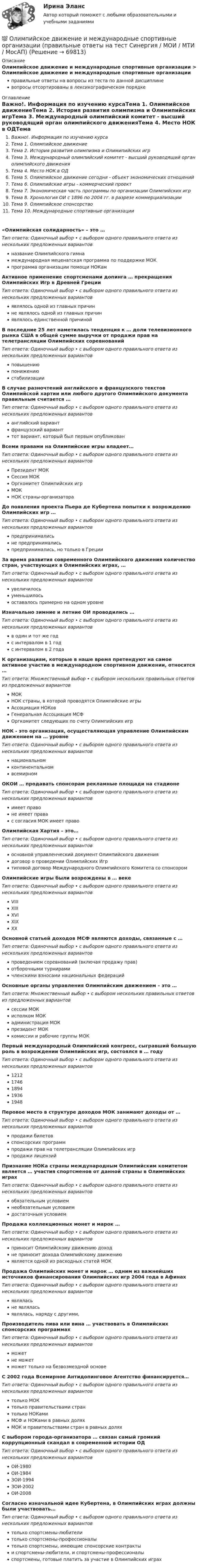      
            Описание
            Олимпийское движение и международные спортивные организации > Олимпийское движение и международные спортивные организацииправильные ответы на вопросы из теста по данной дисциплиневопросы отсортированы в лексикографическом порядке 
            Оглавление
            Важно!. Информация по изучению курсаТема 1. Олимпийское движениеТема 2. История развития олимпизма и Олимипийских игрТема 3. Международный олимпийский комитет - высший руководящий орган олимпийского движенияТема 4. Место НОК в ОДТема 5. Олимпийское движение сегодня - объект экономических отношенийТема 6. Олимпийские игры - коммерческий проектТема 7. Экономическая часть программы по организации Олимпийских игрТема 8. Хронология ОИ с 1896 по 2004 гг. в разрезе коммерциализацииТема 9. Олимпийское спонсорствоТема 10. Международные спортивные организации«Олимпийская солидарность» – это …Тип ответа: Одиночный выбор • с выбором одного правильного ответа из нескольких предложенных вариантовназвание Олимпийского гимнамеждународная меценатская программа по поддержке МОКпрограмма организации помощи НОКамАктивное применение спортсменами допинга … прекращения Олимпийских Игр в Древней ГрецииТип ответа: Одиночный выбор • с выбором одного правильного ответа из нескольких предложенных вариантовявлялось одной из главных причинне являлось одной из главных причинявлялось единственной причинойВ последние 25 лет наметилась тенденция к … доли телевизионного рынка США в общей сумме выручки от продажи прав на телетрансляции Олимпийских соревнованийТип ответа: Одиночный выбор • с выбором одного правильного ответа из нескольких предложенных вариантовповышениюпонижениюстабилизацииВ случае разночтений английского и французского текстов Олимпийской хартии или любого другого Олимпийского документа правильным считается …Тип ответа: Одиночный выбор • с выбором одного правильного ответа из нескольких предложенных вариантованглийский вариантфранцузский варианттот вариант, который был первым опубликованВсеми правами на Олимпийские игры владеет…Тип ответа: Одиночный выбор • с выбором одного правильного ответа из нескольких предложенных вариантовПрезидент МОКСессия МОКОргкомитет Олимпийских игрМОКНОК страны-организатораДо появления проекта Пьера де Кубертена попытки к возрождению Олимпийских игр …Тип ответа: Одиночный выбор • с выбором одного правильного ответа из нескольких предложенных вариантовпредпринималисьне предпринималисьпредпринимались, но только в ГрецииЗа время развития современного Олимпийского движения количество стран, участвующих в Олимпийских играх, …Тип ответа: Одиночный выбор • с выбором одного правильного ответа из нескольких предложенных вариантовувеличилосьуменьшилосьоставалось примерно на одном уровнеИзначально зимние и летние ОИ проводились …Тип ответа: Одиночный выбор • с выбором одного правильного ответа из нескольких предложенных вариантовв один и тот же годс интервалом в 1 годс интервалом в 2 годаК организациям, которые в наше время претендуют на самое активное участие в международном спортивном движении, относятся …Тип ответа: Множественный выбор • с выбором нескольких правильных ответов из предложенных вариантовМОКНОК страны, в которой проводятся Олимпийские игрыАссоциация НОКовГенеральная Ассоциация МСФОргкомитет следующих по счету Олимпийских игрНОК - это организация, осуществляющая управление Олимпийским движением на … уровнеТип ответа: Одиночный выбор • с выбором одного правильного ответа из нескольких предложенных вариантовнациональномконтинентальномвсемирномОКОИ … продавать спонсорам рекламные площади на стадионеТип ответа: Одиночный выбор • с выбором одного правильного ответа из нескольких предложенных вариантовимеет правоне имеет правас согласия МОК имеет правоОлимпийская Хартия – это…Тип ответа: Одиночный выбор • с выбором одного правильного ответа из нескольких предложенных вариантовосновной управленческий документ Олимпийского движениядоговор о проведении Олимпийских Игртиповой договор Международного Олимпийского Комитета со спонсоромОлимпийские игры были возрождены в … векеТип ответа: Одиночный выбор • с выбором одного правильного ответа из нескольких предложенных вариантовVIIIXIIIXVIXIXХХОсновной статьей доходов МСФ являются доходы, связанные с …Тип ответа: Одиночный выбор • с выбором одного правильного ответа из нескольких предложенных вариантовпроведением соревнований (включая продажу прав)отборочными турнирамичленскими взносами национальных федерацийОсновные органы управления Олимпийским движением – это …Тип ответа: Множественный выбор • с выбором нескольких правильных ответов из предложенных вариантовсессии МОКисполком МОКадминистрация МОКпрезидент МОКкомиссии и рабочие группы МОКПервый международный Олимпийский конгресс, сыгравший большую роль в возрождении Олимпийских игр, состоялся в … годуТип ответа: Одиночный выбор • с выбором одного правильного ответа из нескольких предложенных вариантов12121746189419361948Перовое место в структуре доходов МОК занимают доходы от …Тип ответа: Одиночный выбор • с выбором одного правильного ответа из нескольких предложенных вариантовпродажи билетовспонсорских программпродажи прав на телетрансляции Олимпийских игрпродажи лицензийПризнание НОКа страны международным Олимпийским комитетом является … участия спортсменов от данной страны в Олимпийских играхТип ответа: Одиночный выбор • с выбором одного правильного ответа из нескольких предложенных вариантовобязательным условиемнеобязательным условиемдостаточным условиемПродажа коллекционных монет и марок …Тип ответа: Одиночный выбор • с выбором одного правильного ответа из нескольких предложенных вариантовприносит Олимпийскому движению доходне приносит дохода Олимпийскому движениюявляется одной из расходных статей МОКПродажа Олимпийских монет и марок … одним из важнейших источников финансирования Олимпийских игр 2004 года в АфинахТип ответа: Одиночный выбор • с выбором одного правильного ответа из нескольких предложенных вариантовявляласьне являласьявлялась, наряду с другими,Производитель пива или вина … участвовать в Олимпийских спонсорских программахТип ответа: Одиночный выбор • с выбором одного правильного ответа из нескольких предложенных вариантовможетне можетможет только на безвозмездной основеС 2002 года Всемирное Антидопинговое Агентство финансируется…Тип ответа: Одиночный выбор • с выбором одного правильного ответа из нескольких предложенных вариантовтолько МОКтолько правительствами странтолько НОКамиМСФ и НОКами в равных доляхМОК и правительствами стран в равных доляхС выбором города-организатора … связан самый громкий коррупционный скандал в современной истории ОДТип ответа: Одиночный выбор • с выбором одного правильного ответа из нескольких предложенных вариантовОИ-1980ОИ-1984ЗОИ-1994ЗОИ-2002ОИ-2008Согласно изначальной идее Кубертена, в Олимпийских играх должны были участвовать…Тип ответа: Одиночный выбор • с выбором одного правильного ответа из нескольких предложенных вариантовтолько спортсмены-любителитолько спортсмены-профессионалытолько спортсмены, имеющие спонсорские контрактыи спортсмены-любители, и спортсмены-профессионалыспортсмены, готовые платить за участие в Олимпийских играх  
            
            
            Олимпиада Я профессионал осень 2023 Задача 9💯 Олимпийское движение и международные спортивные организации (правильные ответы на тест Синергия / МОИ / МТИ / МосАП)Олимпийское движение и международные спортивные организации. Синергия. Ответы на ИТОГОВЫЙ ТЕСТ. На отлично!Ольга Казакова опаздывала на работу и решила вызвать такси. На Ленинском проспекте такси попало в пробку. Ольга сделала замечание таксисту, что через улицу Заречную они могли добраться до ее работы намного быстрее.Ольга любитель научной литературы. И в книге об инновациях он прочитал следующее «Особым событием было возникновение бесчелночного ткацкого станка». О каком виде инноваций по глубине вносимых изменений идет речь?[ОмГАУ им. П.А. Столыпина] База данных Access Сбыт готовой продукции (4 вариант)ОмГУПС 1 курс 2 семестра Английский язык  вариант 2Олимпиада Я профессионал осень 2023 задача 1Олимпиада Я профессионал осень 2023 задача 2Олимпиада Я профессионал осень 2023 Задача 3Олимпиада Я профессионал осень 2023 Задача 4Олимпиада Я профессионал осень 2023 задача 5Олимпиада Я профессионал осень 2023 задача 6Олимпиада Я профессионал осень 2023 Задача 7