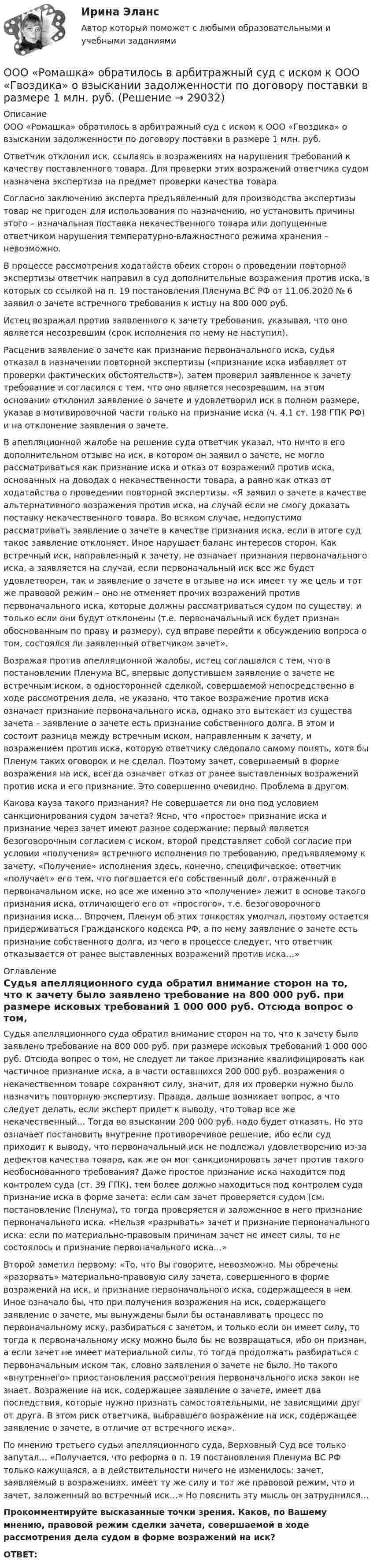      
          Описание
          	ООО «Ромашка» обратилось в арбитражный суд с иском к ООО «Гвоздика» о взыскании задолженности по договору поставки в размере 1 млн. руб.	Ответчик отклонил иск, ссылаясь в возражениях на нарушения требований к качеству поставленного товара. Для проверки этих возражений ответчика судом назначена экспертиза на предмет проверки качества товара.	Согласно заключению эксперта предъявленный для производства экспертизы товар не пригоден для использования по назначению, но установить причины этого – изначальная поставка некачественного товара или допущенные ответчиком нарушения температурно-влажностного режима хранения – невозможно.	В процессе рассмотрения ходатайств обеих сторон о проведении повторной экспертизы ответчик направил в суд дополнительные возражения против иска, в которых со ссылкой на п. 19 постановления Пленума ВС РФ от 11.06.2020 № 6 заявил о зачете встречного требования к истцу на 800 000 руб.	Истец возражал против заявленного к зачету требования, указывая, что оно является несозревшим (срок исполнения по нему не наступил).	Расценив заявление о зачете как признание первоначального иска, судья отказал в назначении повторной экспертизы («признание иска избавляет от проверки фактических обстоятельств»), затем проверил заявленное к зачету требование и согласился с тем, что оно является несозревшим, на этом основании отклонил заявление о зачете и удовлетворил иск в полном размере, указав в мотивировочной части только на признание иска (ч. 4.1 ст. 198 ГПК РФ) и на отклонение заявления о зачете.	В апелляционной жалобе на решение суда ответчик указал, что ничто в его дополнительном отзыве на иск, в котором он заявил о зачете, не могло рассматриваться как признание иска и отказ от возражений против иска, основанных на доводах о некачественности товара, а равно как отказ от ходатайства о проведении повторной экспертизы. «Я заявил о зачете в качестве альтернативного возражения против иска, на случай если не смогу доказать поставку некачественного товара. Во всяком случае, недопустимо рассматривать заявление о зачете в качестве признания иска, если в итоге суд такое заявление отклоняет. Иное нарушает баланс интересов сторон. Как встречный иск, направленный к зачету, не означает признания первоначального иска, а заявляется на случай, если первоначальный иск все же будет удовлетворен, так и заявление о зачете в отзыве на иск имеет ту же цель и тот же правовой режим – оно не отменяет прочих возражений против первоначального иска, которые должны рассматриваться судом по существу, и только если они будут отклонены (т.е. первоначальный иск будет признан обоснованным по праву и размеру), суд вправе перейти к обсуждению вопроса о том, состоялся ли заявленный ответчиком зачет».	Возражая против апелляционной жалобы, истец соглашался с тем, что в постановлении Пленума ВС, впервые допустившем заявление о зачете не встречным иском, а односторонней сделкой, совершаемой непосредственно в ходе рассмотрения дела, не указано, что такое возражение против иска означает признание первоначального иска, однако это вытекает из существа зачета – заявление о зачете есть признание собственного долга. В этом и состоит разница между встречным иском, направленным к зачету, и возражением против иска, которую ответчику следовало самому понять, хотя бы Пленум таких оговорок и не сделал. Поэтому зачет, совершаемый в форме возражения на иск, всегда означает отказ от ранее выставленных возражений против иска и его признание. Это совершенно очевидно. Проблема в другом. 	Какова кауза такого признания? Не совершается ли оно под условием санкционирования судом зачета? Ясно, что «простое» признание иска и признание через зачет имеют разное содержание: первый является безоговорочным согласием с иском, второй представляет собой согласие при условии «получения» встречного исполнения по требованию, предъявляемому к зачету. «Получение» исполнения здесь, конечно, специфическое: ответчик «получает» его тем, что погашается его собственный долг, отраженный в первоначальном иске, но все же именно это «получение» лежит в основе такого признания иска, отличающего его от «простого», т.е. безоговорочного признания иска… Впрочем, Пленум об этих тонкостях умолчал, поэтому остается придерживаться Гражданского кодекса РФ, а по нему заявление о зачете есть признание собственного долга, из чего в процессе следует, что ответчик отказывается от ранее выставленных возражений против иска…» 
          Оглавление
          	Судья апелляционного суда обратил внимание сторон на то, что к зачету было заявлено требование на 800 000 руб. при размере исковых требований 1 000 000 руб. Отсюда вопрос о том, не следует ли такое признание квалифицировать как частичное признание иска, а в части оставшихся 200 000 руб. возражения о некачественном товаре сохраняют силу, значит, для их проверки нужно было назначить повторную экспертизу. Правда, дальше возникает вопрос, а что следует делать, если эксперт придет к выводу, что товар все же некачественный… Тогда во взыскании 200 000 руб. надо будет отказать. Но это означает постановить внутренне противоречивое решение, ибо если суд приходит к выводу, что первоначальный иск не подлежал удовлетворению из-за дефектов качества товара, как же он мог санкционировать зачет против такого необоснованного требования? Даже простое признание иска находится под контролем суда (ст. 39 ГПК), тем более должно находиться под контролем суда признание иска в форме зачета: если сам зачет проверяется судом (см. постановление Пленума), то тогда проверяется и заложенное в него признание первоначального иска. «Нельзя «разрывать» зачет и признание первоначального иска: если по материально-правовым причинам зачет не имеет силы, то не состоялось и признание первоначального иска…»	Второй заметил первому: «То, что Вы говорите, невозможно. Мы обречены «разорвать» материально-правовую силу зачета, совершенного в форме возражений на иск, и признание первоначального иска, содержащееся в нем. Иное означало бы, что при получения возражения на иск, содержащего заявление о зачете, мы вынуждены были бы останавливать процесс по первоначальному иску, разбираться с зачетом, и только если он имеет силу, то тогда к первоначальному иску можно было бы не возвращаться, ибо он признан, а если зачет не имеет материальной силы, то тогда продолжать разбираться с первоначальным иском так, словно заявления о зачете не было. Но такого «внутреннего» приостановления рассмотрения первоначального иска закон не знает. Возражение на иск, содержащее заявление о зачете, имеет два последствия, которые нужно признать самостоятельными, не зависящими друг от друга. В этом риск ответчика, выбравшего возражение на иск, содержащее заявление о зачете, в отличие от встречного иска».	По мнению третьего судьи апелляционного суда, Верховный Суд все только запутал… «Получается, что реформа в п. 19 постановления Пленума ВС РФ только кажущаяся, а в действительности ничего не изменилось: зачет, заявляемый в возражениях, имеет ту же силу и тот же правовой режим, что и зачет, заложенный во встречный иск…» Но пояснить эту мысль он затруднился… Прокомментируйте высказанные точки зрения. Каков, по Вашему мнению, правовой режим сделки зачета, совершаемой в ходе рассмотрения дела судом в форме возражений на иск? ОТВЕТ: 
            
            
            ООО Полет	ООО «Ромашка» обратилось в арбитражный суд с иском к ООО «Гвоздика» о взыскании задолженности по договору поставки в размере 1 млн. руб.ООО «Северное сияние» (ИНН 6321012537, КПП 632101001) занимается производством сплит-систем. За налоговый период 2018 года имеются следующие данные:  1) реализовано изделий – 3 000 шт.;  ООО «Созвездие» заключило договор с ПАО «Отличник» договор купли-продажи, в соответствии с которым право собственности на продаваемый товар переходит к покупателю в случае понижения курса доллара по отношению к рублю на три пункта. ООО «Сотовая связь» осуществляло деятельность по подключению абонентов к региональной сети сотовой связи. Главный инженер ИвлевООО «Строитель» обратилось с иском к администрации муниципального образования «город N» с требованием о взыскании задолжности за переданный автогрейдер ДЗ-180А и автомобиль УРАЛ-375ООО «Стройкомплект» в I квартале 2019 г. начисляло и выплачивало доходы 7 работникам, с которыми заключены трудовые договоры. Из них двум работницам в течение января – марта 2019 г. ежемесячно выплачивались стандартные вычеты на детей онятие, особенности налоговых правонарушений и их виды. Состав налогового правонарушения. Общие условия привлечения к ответственности за совершение налоговых правонарушений.ООО Бюро добрых услуг АлисаООО «Василек» (заказчик, ОСНО) для выполнения работ на объекте было привлечено ООО «Геотехника» (подрядчик, ОСНО). Стоимость работ составила 1 000 000 рублей в т.ч. НДСООО «Заготовитель» (далее - Истец) обратилось в Арбитражный суд г. Москвы с иском к индивидуальному предпринимателю Феоктистовой Ирине Михайловне (далее - Ответчик) о признании заведомо ложным аудиторского заключенияООО Максим центр выездного обслуживанияООО «НЕКСТ» постановлением мирового судьи привлечено к административной ответственности по ч. 2 ст. 5.61 КоАП РФ с назначением административного наказания в виде штрафа в размере 100 000 рублей. ООО обратилось в Арбитражный суд г. Москвы с иском о взыскании с ПАО в лице филиала в г. Москве задолженности в размере 10 000 000 руб. и 