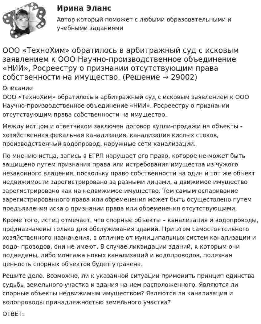      
          Описание
          	ООО «ТехноХим» обратилось в арбитражный суд с исковым заявлением к ООО Научно-производственное объединение «НИИ», Росреестру о признании отсутствующим права собственности на имущество. 	Между истцом и ответчиком заключен договор купли-продажи на объекты - хозяйственная фекальная канализация, канализация кислых стоков, производственный водопровод, наружные сети канализации. 	По мнению истца, запись в ЕГРП нарушает его право, которое не может быть защищено путем признания права или истребования имущества из чужого незаконного владения, поскольку право собственности на один и тот же объект недвижимости зарегистрировано за разными лицами, а движимое имущество зарегистрировано как на недвижимое имущество. Тем самым оспаривание зарегистрированного права или обременения может быть осуществлено путем предъявления иска о признании права или обременения отсутствующими. 	Кроме того, истец отмечает, что спорные объекты – канализация и водопроводы, предназначены только для обслуживания зданий. При этом самостоятельного хозяйственного назначения, в отличие от муниципальных систем канализации и водо- проводов, они не имеют. В случае ликвидации зданий, к которым они подведены, либо монтажа новых канализаций и водопроводов, полезная ценность спорных объектов будет утрачена. 	Решите дело. Возможно, ли к указанной ситуации применить принцип единства судьбы земельного участка и здания на нем расположенного. Являются ли спорные объекты недвижимым имуществом? Являются ли канализация и водопроводы принадлежностью земельного участка?	ОТВЕТ:  
            
            
            ООО «Стройкомплект» в I квартале 2019 г. начисляло и выплачивало доходы 7 работникам, с которыми заключены трудовые договоры. Из них двум работницам в течение января – марта 2019 г. ежемесячно выплачивались стандартные вычеты на детей 	ООО «ТехноХим» обратилось в арбитражный суд с исковым заявлением к ООО Научно-производственное объединение «НИИ», Росреестру о признании отсутствующим права собственности на имущество. ООО «Успех» прибрело торговый павильон. Оплачены: земельный паспорт; лицензия на право торговли; подключение к центральной электросети; санитарный паспорт на право торговли; противопожарная профилактика. Бухгалтером все расходы отнесены на сч. 08.ООО ФЕСТИВАЛЬ, должность - менеджер ресторана.Опасность потенциально возможной потери ресурсов или недополучения доходов ПО сравнению с вариантом, рассчитанным на рациональное использование ресурсов, - это ...Опасность потенциальной потери ресурсов или отклонения от нормативного варианта, рассчитанного на рациональное использование ресурсов, является риском ...Оперативник, находясь в отпуске, не при исполнении своих должностных обязанностей, был привлечен в качестве одного из понятых следователемООО обратилось в Арбитражный суд г. Москвы с иском о взыскании с ПАО в лице филиала в г. Москве задолженности в размере 10 000 000 руб. и ООО по договору купли-продажи ценных бумаг от 24.09.2012 года приобрело 8 420 шт. голосующих акций в размере 30,4279% в уставном капитале ОАО, что в совокупности с имеющимися в распоряжении у приобретателя акциями составило 13 208 шт. акций с правом голоса в ОАО.ООО Полет	ООО «Ромашка» обратилось в арбитражный суд с иском к ООО «Гвоздика» о взыскании задолженности по договору поставки в размере 1 млн. руб.ООО «Северное сияние» (ИНН 6321012537, КПП 632101001) занимается производством сплит-систем. За налоговый период 2018 года имеются следующие данные:  1) реализовано изделий – 3 000 шт.;  ООО «Созвездие» заключило договор с ПАО «Отличник» договор купли-продажи, в соответствии с которым право собственности на продаваемый товар переходит к покупателю в случае понижения курса доллара по отношению к рублю на три пункта. ООО «Сотовая связь» осуществляло деятельность по подключению абонентов к региональной сети сотовой связи. Главный инженер Ивлев