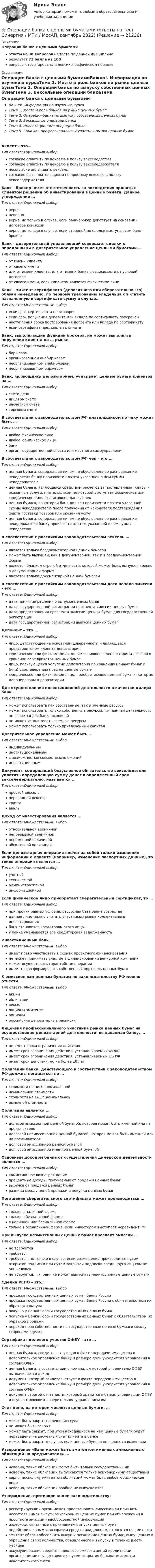     
          Описание
          Операции банка с ценными бумагамиответы на 30 вопросов из теста по данной дисциплинерезультат 73 балла из 100вопросы отсортированы в лексикографическом порядке 
          Оглавление
          Операции банка с ценными бумагамиВажно!. Информация по изучению курсаТема 1. Место и роль банков на рынке ценных бумагТема 2. Операции банка по выпуску собственных ценных бумагТема 3. Вексельные операции банкаТема 4. Инвестиционные операции банкаТема 5. Банк как профессиональный участник рынка ценных бумагАкцепт – это…Тип ответа: Одиночный выборсогласие оплатить по векселю в пользу векселедателясогласие оплатить по векселю в пользу векселедержателянесогласие оплачивать вексельсогласие быть плательщиком по простому векселю в пользу векселедержателяБанк - брокер несет ответственность за последствия принятых клиентом решений об инвестировании в ценные бумаги. Данное утверждение …Тип ответа: Одиночный выборверноневерноверно, но только в случае, если банк-брокер действует на основании договора комиссииверно, но только в случае, если стороной по сделке выступал сам банк-брокерБанк - доверительный управляющий совершает сделки с переданными в доверительное управление ценными бумагами …Тип ответа: Одиночный выборот имени клиентаот своего имениили от имени клиента, или от имени банка в зависимости от условий договораот своего имени, если клиентом является физическое лицоБанк – эмитент сертификата (депозитного или сберегательно¬го) обязан немедленно, по первому требованию владельца оп¬латить назначенную в сертификате сумму в случае…Тип ответа: Множественный выборесли срок сертификата не оговоренесли срок получения депозита или вклада по сертификату просроченнаступления срока востребования депозита или вклада по сертификатуесли сертификат предъявлен к оплатеБанк, выполняющий функции брокера, не может выполнять поручения клиента на … рынкеТип ответа: Одиночный выборбиржевоморганизованном внебиржевомнеорганизованном внебиржевомнеорганизованном биржевомБанк, являющийся депозитарием, учитывает ценные бумаги клиентов на …Тип ответа: Одиночный выборсчете деполицевом счетерасчетном счететорговом счетеВ соответствии с законодательством РФ плательщиком по чеку может быть …Тип ответа: Одиночный выборлюбое физическое лицолюбое юридическое лицобанкорган государственной власти или местного самоуправленияВ соответствии с законодательством РФ чек – это …Тип ответа: Одиночный выборценная бумага, содержащая ничем не обусловленное распоряжение чекодателя банку произвести платеж указанной в нем суммы чекодержателюценная бумага, являющаяся средством расчетов за поставленные товары и оказанные услуги, плательщиком по которой выступает физическое или юридическое лицо, выписавшее данный чекценная бумага, по которой банк должен произвести платеж указанной суммы чекодержателю после получения от чекодателя подтверждения факта поставки товаров или оказания услугценная бумага, содержащая ничем не обусловленное распоряжение чекодержателя банку произвести платеж указанной в нем суммы чекодателюВ соответствии с российским законодательством вексель …Тип ответа: Одиночный выборявляется только бездокументарной ценной бумагойможет быть выпущен, как в документарной, так и в бездокументарной формеявляется бланком строгой отчетности, который может быть выпушен только в документарной формеявляется только документарной ценной бумагойВ соответствии с российским законодательством дата начала эмиссии – это …Тип ответа: Одиночный выбордата принятия решения о выпуске ценных бумагдата государственной регистрации проспекта эмиссии ценных бумагдата предоставления проспекта эмиссии ценных бумаг для государственной регистрациидата государственной регистрации выпуска ценных бумагДепонент – это …Тип ответа: Одиночный выборлицо, действующее на основании доверенности и являющееся представителем клиента депозитарияюридическое или физическое лицо, заключившее с депозитарием договор о хранении сертификатов ценных бумаглицо, пользующееся услугами депозитария по хранению ценных бумаг и (или) удостоверению прав на ценные бумагиюридическое или физическое лицо, приобретающее ценные бумаги, которые депонированы в депозитарииДля осуществления инвестиционной деятельности в качестве дилера банк …Тип ответа: Одиночный выборможет использовать как собственные, так и заемные ресурсыможет использовать только собственные ресурсы, т.к. данная деятельность не является для банка основнойне может использовать заемные ресурсыможет использовать только привлеченный капиталДоверительное управление может быть …Тип ответа: Множественный выбориндивидуальныминституциональнымс возможностью совместных вложенийинвестиционнымДокумент, содержащий безусловное обязательство векселедателя уплатить определенную сумму денег в определенный срок векселедержателю, называется …Тип ответа: Одиночный выборпростой вексельпереводной вексельтраттаавальДоход от инвестирования является …Тип ответа: Множественный выборотносительной величинойнепрерывной величинойпеременной величинойабсолютной величинойЕсли депозитарная операция влечет за собой только изменение информации о клиенте (например, изменение паспортных данных), то такая операция является …Тип ответа: Одиночный выборучетнойтехническойадминистративнойинформационнойЕсли физическое лицо приобретает сберегательный сертификат, то …Тип ответа: Одиночный выборпри прочих равных условия, ресурсная база банка возрастаетданное лицо можно считать участником рынка коллективного инвестированиябанк становится кредитором этого лицау банка уменьшается его кредиторская задолженностьИнвестиционный банк …Тип ответа: Множественный выборимеет право участвовать в схемах проектного финансированияне может принимать участие в финансировании венчурной компанииможет осуществлять гарантийные операцииимеет право формировать собственный портфель ценных бумагК эмиссионным ценным бумагам по законодательству РФ можно отнести …Тип ответа: Множественный выборакцииоблигациивекселяопционы эмитентаопционыроссийские депозитарные распискиЛицензия профессионального участника рынка ценных бумаг на осуществление депозитарной деятельности, выдаваемая банку, …Тип ответа: Одиночный выборне имеет срока ограничения действияимеет срок ограничения действия, устанавливаемый ФСФРимеет срок ограничения действия, устанавливаемый ЦБ РФимеет срок действия, но не более 10 летОблигации банка, действующего в соответствии с законодательством РФ должны погашаться по …Тип ответа: Одиночный выборстоимости не ниже номинальнойноминальной стоимостистоимости не выше номинальнойрыночной стоимостиОблигация является …Тип ответа: Одиночный выбордолевой эмиссионной ценной бумагой, которая может быть именной или на предъявителядолговой неэмиссиионной ценной бумагой, которая может быть именной или на предъявителядолговой эмиссионной ценной бумагойдолговой эмиссионной именной ценной бумагойОсновным доходом банка от осуществления дилерской деятельности является …Тип ответа: Одиночный выборкомиссионное вознаграждениепроцентные доходы, получаемые от продажи ценных бумагвыручка от продажи ценных бумагразница между ценой продажи и покупки ценных бумагПогашение сберегательного сертификата может производиться …Тип ответа: Одиночный выбортолько в наличной форметолько в безналичной формев наличной или безналичной форметолько в безналичной форме, если инвестором выступает нерезидент РФПри выпуске неэмиссионных ценных бумаг проспект эмиссии …Тип ответа: Одиночный выборне требуетсятребуетсятребуется, но только в случае, если размещение производится путем открытой подписки или путем закрытой подписки среди круга лиц свыше 500 человекне требуется, т.к. банк не может выпускать неэмиссионные ценные бумагиСделка РЕПО – это…Тип ответа: Множественный выборпродажа государственных ценных бумаг Банку Россиипродажа государственных ценных бумаг Банку России с обя-зательством их обратного выкупапокупка у Банка России государственных ценных бумагпокупка у Банка России государственных ценных бумаг с обязательством их обратной продажипереход прав собственности на государственные ценные бу¬маги между сторонами сделкиСертификат долевого участия ОФБУ – это …Тип ответа: Одиночный выборценная бумага, свидетельствующая о факте передачи имущества в доверительное управление банку и размере доли учредителя управления в составе ОФБУценная бумага, в соответствии с номиналом которой учредителю ОФБУ выплачивается доходдокумент, который свидетельствует о факте передачи имущества в доверительное управление банку и размере доли учредителя управления в составе ОФБУдокумент строгой отчетности, который хранится в банке, учредившим ОФБУ и осуществляющим доверительное управлением имСчет депо, на котором числятся ценные бумаги, …Тип ответа: Одиночный выборможет быть закрыт по решению судане может быть закрытможет быть закрыт; при этом находящиеся на нем ценные бумаги будут переведены на расчетный счет клиента в банкеможет быть закрыт в случае, если ценные бумаги не являются именнымиУтверждение «Банк может быть эмитентом именных эмиссионных облигаций на предъявителя» …Тип ответа: Одиночный выборневерно, такие облигации могут быть только государственныминеверно, такие облигации выпускаются только акционерными обществамиверно, поскольку эмитентом облигаций может быть любое юридическое лицоневерно, такие облигации вообще не выпускаютсяУтверждение, противоречащее законодательству:Тип ответа: Одиночный выборрегистрирующий орган может приостановить эмиссию или признать несостоявшимся выпуск эмиссионных ценных бумаг при обнаружении в проспекте эмиссии недобросовестной информациииздержки, связанные с признанием выпуска ценных бумаг недействительным и возвратом средств владельцам, относятся на эмитентаэмитент обязан обеспечить выкуп и погашение ценных бумаг, выпущенных в обращение сверх количества, объявленного к выпуску в течение шести месяцеваккумулирование средств в процессе эмиссии акций кредитными организациями осуществляется путем открытия банком-эмитентом накопительного счета  
            
            
            Операции банка с ценными бумагами (Ответы на тест СИНЕРГИЯ / МТИ / МОИ)⭐ Операции банка с ценными бумагами (ответы на тест Синергия / МТИ / МосАП, сентябрь 2022)⭐ Операции банка с ценными бумагами (ответы на тест Синергия / МТИ / МосАП, январь 2023)Операции банка с ценными бумагами СИНЕРГИЯ ТЕСТ 6 СЕМЕСТР Операции банка с ценными бумагами (тест с ответами Синергия/МОИ/ МТИ /МОСАП)Операции банков на фондовом рынкеОперации банков на фондовом рынке РУКОперативно-розыскная деятельностьОперативно-розыскная деятельность задание 1Оперативно-розыскная деятельность итоговый Оперативно-розыскная деятельность итоговый  СИБУПК Оперативно-розыскная деятельность  Итоговый тест /Сибупк Оперативно-розыскная деятельность осуществляется …ОПЕРАТИВНО-РОЗЫСКНОЕ ПРАВО Письменное контрольное задание / Контрольная работа 