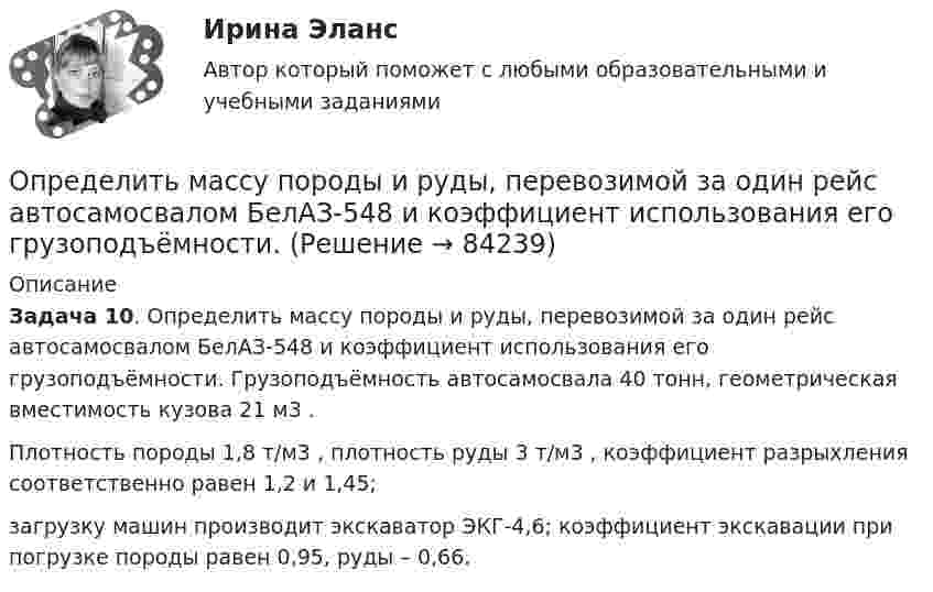      
            Описание
             Задача 10. Определить массу породы и руды, перевозимой за один рейс автосамосвалом БелАЗ-548 и коэффициент использования его грузоподъёмности. Грузоподъёмность автосамосвала 40 тонн, геометрическая вместимость кузова 21 м3 .	 Плотность породы 1,8 т/м3 , плотность руды 3 т/м3 , коэффициент разрыхления соответственно равен 1,2 и 1,45; 	загрузку машин производит экскаватор ЭКГ-4,6; коэффициент экскавации при погрузке породы равен 0,95, руды – 0,66.    
            
            
            Определить массу молекулы водорода и их число в 10 г. Определить массу породы и руды, перевозимой за один рейс автосамосвалом БелАЗ-548 и коэффициент использования его грузоподъёмности.Определить массу прицепа, который трактор ведёт с ускорением a = 0,2 м/с2. Сила сопротивления движению Fтр = 1,5 кН, сила тяги на крюке трактора F = 1,6 кН.Определить массу Солнца, зная скорость движения Земли по орбите u = 30 км/с. Диаметр орбиты Земли принять равным d = 3·108 км.Определить массу тела, совершающего гармонические колебания с амплитудой A = 0,1 м, частотой v = 2 Гц и начальной фазой j0 = 30°, если полная энергия колебаний E = 7,7 мДж. Определить массу углекислого газа, продиффундировавшего за 1 час через 1 м2 почвы, прогретой до температуры 27 °C. Коэффициент диффузии через почву принять равным D = 0,05 см2/с. Плотность газа у поверхности почвы Определить массы фотонов, соответствующих головным линиям серий Лаймана, Бальмера, Пашена.Определить массу m изотопа EMBED Equation.3  имеющего активность А = 37 ГБк.Определить массу бадьи с бетоном, поднимаемую краном на высоту 15 м ускоренно за 10 с, если затраченная на это работа равна 10 кДж.Определить массу бадьи с бетоном, поднимаемую краном на высоту 15 м ускоренно за 10с, если затраченная на это работа равна 10кДж.Определить массу газа в баллоне ёмкостью 90 л при температуре 295 К и давлении 5·105 Па, если его плотность при нормальных условиях 1,3 кг/м3.Определить массу газа, продиффундировавшего за время t = 12 ч через поверхность почвы площадью S = 10 см2, если коэффициент диффузии D = 0,05 см2/с. Плотность газа на глубине Dx = 0,5 м равна r1 = 1,2·10-2 г/см3, а у поверхности r2 = 1,0·10-2 г/см3.Определить массу изотопа 7N14, если изменение массы нуклонов при образовании ядра 7N14 составляет 0,2508 10-27 кг.Определить массу кислорода, занимающего объём 600 л при температуре 300 К и нормальном атмосферном давлении.