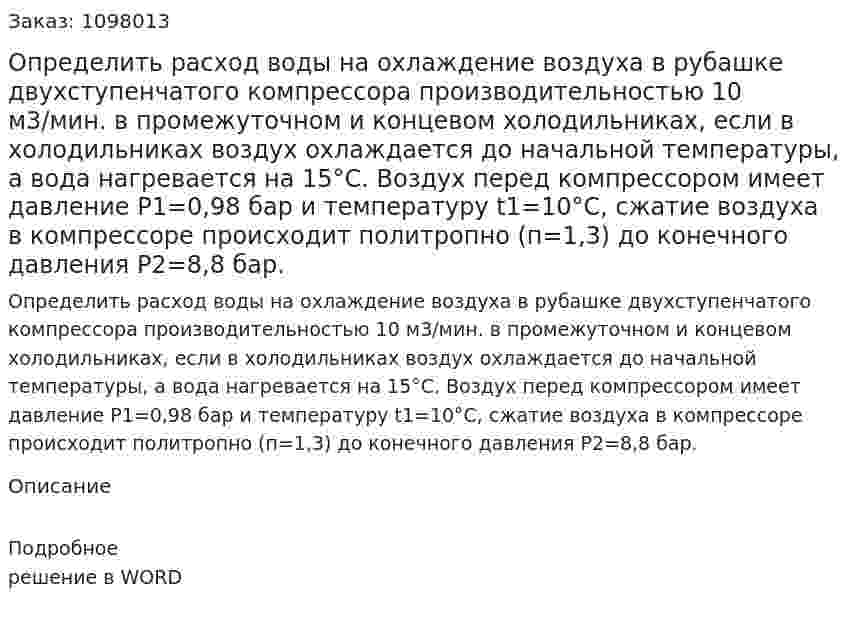  Определить расход воды на охлаждение воздуха в рубашке двухступенчатого компрессора производительностью 10 м3/мин. в промежуточном и концевом холодильниках, если в холодильниках воздух охлаждается до начальной температуры, а вода нагревается на 15°С. Воздух перед компрессором имеет давление Р1=0,98 бар и температуру t1=10°С, сжатие воздуха в компрессоре происходит политропно (п=1,3) до конечного давления Р2=8,8 бар.  