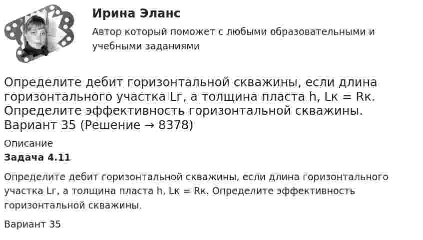      
          Описание
          Задача 4.11         Определите дебит горизонтальной скважины, если длина горизонтального участка Lг, а толщина пласта h, Lк = Rк. Определите эффективность горизонтальной скважины.Вариант 35  
            
            
            Определите давление p газа в сосуде, если при температуре T средняя продолжи-тельность свободного пробега молекул равна . Эффективный диаметр молекулы принять равным d.   Определите дебит горизонтальной скважины, если длина горизонтального участка Lг, а толщина пласта h, Lк = Rк. Определите эффективность горизонтальной скважины.  Вариант 35Определите длину (в байтах) участка памяти, зарезервированного следующими операторами ассемблера:  Text	‘Hello’ Mas1	DB 15 DUP (?) Pere	DW 10, 20h, ‘Ab’, 30, 84Определите длину волны света в опыте с интерферометром Майкельсона, если для смещения интерференционной картины на 112 полос зеркало пришлось переместить на расстояние l = 33 мкм.Определите длину отрезка l_1, на котором укладывается столько же длин волн монохроматического света в вакууме, сколько их укладывается на отрезке l_2=5 мм в стекле. Показатель преломления стекла n=1.5.Определите длину отрезка l1, на котором укладывается столько же длин волн монохроматического света в вакууме, сколько их укладывается на отрезке l2 = 5 см в стекле. Показатель преломления стекла n = 1,5.Определите длину электромагнитной волны (в метрах) в трансформаторном масле (e = 2,2; м = 1), если частота волны v = 50 МГц.Определите, во сколько раз отличается коэффициент диффузии D1 газообразного водорода от коэффициента диффузии D2 газообразного кислорода, если оба газа находятся при одинаковых условиях.Определите, во сколько раз увеличится коэффициент полезного действия цикла Карно при повышении температуры нагревателя от Т1 = 380 К до Т11 = 560 К? Температура холодильника Т2 = 280 К.Определите временную, постоянную и общую жесткость природной воды, в 600 л которой содержится 190,2 г Mg(HCO3)2, 188,4 г СаCl2, 11 г KCl. Напишите реакции удаления временной и постоянной жесткости этой воды.  Определите время прохождения жидкости от контура питания до скважины, если известны Q, h, rc, Rк, m.  Вариант 35Определите все возможные показатели эффективности производственно-хозяйственной деятельности Определите высоту, на которой ускорение свободного падения составляет 25 % от ускорения свободного падения у поверхности Земли.Определите глубину проникновения фильтрата бурового раствора в пласт за 1-5 суток, если проницаемость фильтрационной корки на стенках  скважины в х раз меньше, чем в приборе ВМ-6, пористость пласта Шпл.  Диаметр скважины Dc=0,2 м.  Вариант 35