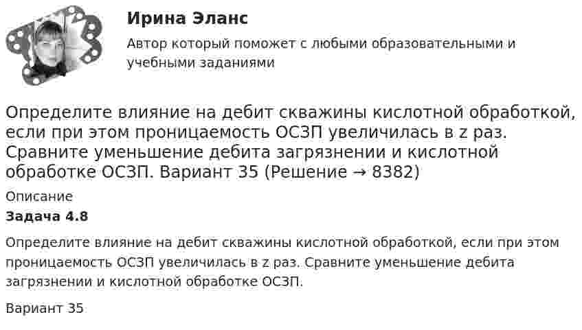      
          Описание
          Задача 4.8         Определите влияние на дебит скважины кислотной обработкой, если при этом проницаемость ОСЗП увеличилась в z раз. Сравните уменьшение дебита загрязнении и кислотной обработке ОСЗП.Вариант 35  
            
            
            Определите (в  кДж ) работу, совершаемую молекулярным  водородом  массой  0,2 кг   при  нагревании  его от  температуры 0°С до 100°С при  постоянном  давлении. Определите влияние на дебит скважины кислотной обработкой, если при этом проницаемость ОСЗП увеличилась в z раз. Сравните уменьшение дебита загрязнении и кислотной обработке ОСЗП.  Вариант 35Определите влияние факторов (количество магазинов, средняя торговая площадь на один магазин, товарооборот на 1 кв.м.) на изменение розничного товарооборота. Рассчитайте необходимые показатели, составьте аналитическую таблицу, произведите расчет одним из методов детерминированного анализа. Сформулируйте выводы по результатам расчетов.Определите внутреннюю норму доходности при нормах дисконта 23% и 25%.Определите, во сколько раз внешнее давление на борт подводной лодки, находящейся на глубине 100 м, превышает атмосферное. Плотность воды 1030 кг.м3. Атмосферное давление Рo = 100 кПа.Определите, во сколько раз возрастёт длина свободного пробега молекул двухатомного газа, если в результате адиабатного расширения давление газа падает вдвое.Определите, во сколько раз отличается коэффициент диффузии D1 газообразного водорода от коэффициента диффузии D2 газообразного кислорода, если оба газа находятся при одинаковых условиях.Определите в вакууме доплеровское смещение Δλ для спектральной линии атомарного водорода с длиной волны λ0, если её наблюдать под прямым углом к пучку атомов водорода с кинетической энергией T.Определите величину ежегодного банковского процента, при которой будут выгодны вложения в производство в размере 30 тыс. руб. с получением прибыли в конце года в размере 3 тыс. рублей.Определите величину постоянной Планка h, если известно, что фотоэлектроны, вырываемые с поверхности некоторого металла светом с частотой 2,2*1015 с-1, полностью задерживаются обратным потенциалом 6,6 В, а вырываемые светом с частотой 4,6*1015 с-1Определите величину сокращения продолжительности жизни и величину риска гибели мастера (инженера) участка виброуплотнения и термообработкиОпределите величину сокращения продолжительности жизни оператора гибкого автоматизированного комплексаОпределите вес Р балки АВ, шарнирно закрепленной в точке А, если груз веса R=1 кН через блок С без трения удерживает ее в положении, указанном на схеме. Определите вид административного иска и его элементы:  а) Токарев обратился с административным иском об оспаривании результатов определения кадастровой стоимости принадлежащего ему на праве собственности земельного участка, находящегося в г. Серове