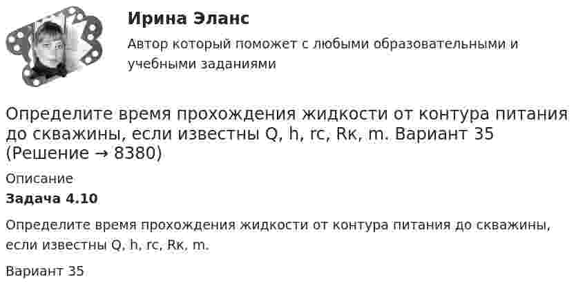      
          Описание
          Задача 4.10         Определите время прохождения жидкости от контура питания до скважины, если известны Q, h, rc, Rк, m.Вариант 35  
            
            
            Определите временную, постоянную и общую жесткость природной воды, в 600 л которой содержится 190,2 г Mg(HCO3)2, 188,4 г СаCl2, 11 г KCl. Напишите реакции удаления временной и постоянной жесткости этой воды.  Определите время прохождения жидкости от контура питания до скважины, если известны Q, h, rc, Rк, m.  Вариант 35Определите все возможные показатели эффективности производственно-хозяйственной деятельности Определите высоту, на которой ускорение свободного падения составляет 25 % от ускорения свободного падения у поверхности Земли.Определите глубину проникновения фильтрата бурового раствора в пласт за 1-5 суток, если проницаемость фильтрационной корки на стенках  скважины в х раз меньше, чем в приборе ВМ-6, пористость пласта Шпл.  Диаметр скважины Dc=0,2 м.  Вариант 35Определите давление p внутри воздушного пузырька диаметром d = 4 мм, находящегося в воде у самой её поверхности. Атмосферное давление считайте нормальным.Определите давление p газа в сосуде, если при температуре T средняя продолжи-тельность свободного пробега молекул равна . Эффективный диаметр молекулы принять равным d.Определите (в  кДж ) работу, совершаемую молекулярным  водородом  массой  0,2 кг   при  нагревании  его от  температуры 0°С до 100°С при  постоянном  давлении. Определите влияние на дебит скважины кислотной обработкой, если при этом проницаемость ОСЗП увеличилась в z раз. Сравните уменьшение дебита загрязнении и кислотной обработке ОСЗП.  Вариант 35Определите влияние факторов (количество магазинов, средняя торговая площадь на один магазин, товарооборот на 1 кв.м.) на изменение розничного товарооборота. Рассчитайте необходимые показатели, составьте аналитическую таблицу, произведите расчет одним из методов детерминированного анализа. Сформулируйте выводы по результатам расчетов.Определите внутреннюю норму доходности при нормах дисконта 23% и 25%.Определите, во сколько раз внешнее давление на борт подводной лодки, находящейся на глубине 100 м, превышает атмосферное. Плотность воды 1030 кг.м3. Атмосферное давление Рo = 100 кПа.Определите, во сколько раз возрастёт длина свободного пробега молекул двухатомного газа, если в результате адиабатного расширения давление газа падает вдвое.Определите, во сколько раз отличается коэффициент диффузии D1 газообразного водорода от коэффициента диффузии D2 газообразного кислорода, если оба газа находятся при одинаковых условиях.
