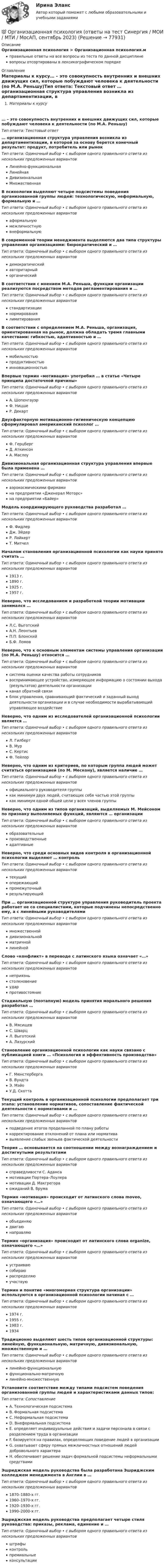      
            Описание
            Организационная психология > Организационная психология.мправильные ответы на все вопросы из теста по данной дисциплиневопросы отсортированы в лексикографическом порядке 
            Оглавление
            Материалы к курсу… – это совокупность внутренних и внешних движущих сил, которые побуждают человека к деятельности (по М.А. Реньшу)Тип ответа: Текcтовый ответ … организационная структура управления возникла из департаментизации, в которой за основу берется конечный результат: продукт, потребитель или рынокТип ответа: Одиночный выбор • с выбором одного правильного ответа из нескольких предложенных вариантовЛинейно-функциональнаяЛинейнаяДивизиональнаяМножественнаяВ психологии выделяют четыре подсистемы поведения организованной группы людей: технологическую, неформальную, формальную и …Тип ответа: Одиночный выбор • с выбором одного правильного ответа из нескольких предложенных вариантоваформальнуюмежличностнуювнеформальнуюВ современной теории менеджмента выделяются два типа структуры управления организациями: бюрократический и …Тип ответа: Одиночный выбор • с выбором одного правильного ответа из нескольких предложенных вариантовдемократическийавторитарныйорганическийВ соответствии с мнением М.А. Реньша, функции организации реализуются посредством методов регламентирования и …Тип ответа: Одиночный выбор • с выбором одного правильного ответа из нескольких предложенных вариантовстандартизациинормированиялимитированияВ соответствии с определением М.А. Реньша, организация, ориентированная на рынок, должна обладать тремя главными качествами: гибкостью, адаптивностью и …Тип ответа: Одиночный выбор • с выбором одного правильного ответа из нескольких предложенных вариантовмобильностьюпродуктивностьюинновационностьюВпервые термин «мотивация» употребил … в статье «Четыре принципа достаточной причины»Тип ответа: Одиночный выбор • с выбором одного правильного ответа из нескольких предложенных вариантовА. ШопенгауэрФ. НицшеР. ДекартДвухфакторную мотивационно-гигиеническую концепцию сформулировал американский психолог …Тип ответа: Одиночный выбор • с выбором одного правильного ответа из нескольких предложенных вариантовФ. ГерцбергД. АткинсонА. МаслоуДивизиональная организационная структура управления впервые была применена …Тип ответа: Одиночный выбор • с выбором одного правильного ответа из нескольких предложенных вариантоваэрокосмическими фирмамина предприятии «Дженерал Моторс»на предприятии «Байер»Модель координирующего руководства разработал …Тип ответа: Одиночный выбор • с выбором одного правильного ответа из нескольких предложенных вариантовФ. ФидлерДж. ЭйдерР. ЛайкертТ. МитчелНачалом становления организационной психологии как науки принято считать …Тип ответа: Одиночный выбор • с выбором одного правильного ответа из нескольких предложенных вариантов1913 г.1890 г.1925 г.1957 г.Неверно, что исследованием и разработкой теории мотивации занимался …Тип ответа: Одиночный выбор • с выбором одного правильного ответа из нескольких предложенных вариантовЛ.С. ВыготскийА.Н. ЛеонтьевП.П. БлонскийБ.Ф. ЛомовНеверно, что к основным элементам системы управления организации (по М.А. Реньшу) относится …Тип ответа: Одиночный выбор • с выбором одного правильного ответа из нескольких предложенных вариантовсистема оценки качества работы сотрудниковвоспринимающее устройство, измеряющее информацию о состоянии выхода (результатов) деятельности организацииканал обратной связиблок управления, сравнивающий фактический и заданный выход деятельности организации и в случае необходимости вырабатывающий управляющее воздействиеНеверно, что одним из исследователей организационной психологии является …Тип ответа: Одиночный выбор • с выбором одного правильного ответа из нескольких предложенных вариантовЛ. ГилбертВ. МурС. КертисФ. ТейлорНеверно, что одним из критериев, по которым группа людей может считаться организацией (по М. Мескону), является наличие …Тип ответа: Одиночный выбор • с выбором одного правильного ответа из нескольких предложенных вариантовофициального руководителя группыкак минимум двух людей, считающих себя частью этой группыкак минимум одной общей цели у всех членов группыНеверно, что одним из типов организаций, выделяемых М. Мейсоном по признаку выполняемых функций, являются … организацииТип ответа: Одиночный выбор • с выбором одного правильного ответа из нескольких предложенных вариантовобразовательныепроизводственныеадаптивныеНеверно, что среди основных видов контроля в организационной психологии выделяют … контрольТип ответа: Одиночный выбор • с выбором одного правильного ответа из нескольких предложенных вариантовтекущийопережающийпромежуточныйрезультирующийПри … организационной структуре управления руководитель проекта работает не со специалистами, которые подчинены непосредственно ему, а с линейными руководителямиТип ответа: Одиночный выбор • с выбором одного правильного ответа из нескольких предложенных вариантовмножественнойдивизиональнойматричнойлинейнойСлово «конфликт» в переводе с латинского языка означает «…»Тип ответа: Одиночный выбор • с выбором одного правильного ответа из нескольких предложенных вариантовнеприязньстолкновениеударпротивостояниеСтадиальную (поэтапную) модель принятия морального решения разработал …Тип ответа: Одиночный выбор • с выбором одного правильного ответа из нескольких предложенных вариантовВ. МясищевС. ШварцЛ. ВыготскийА. ЛазурскийСтановление организационной психологии как науки связано с публикацией книги … «Психология и эффективность производства»Тип ответа: Одиночный выбор • с выбором одного правильного ответа из нескольких предложенных вариантовГ. МюнстербергаВ. ВундтаЭ. МэйоУ.Д. СкоттаТекущий контроль в организационной психологии предполагает три этапа: установление нормативов, сопоставление фактической деятельности с нормативами и …Тип ответа: Одиночный выбор • с выбором одного правильного ответа из нескольких предложенных вариантовподведение итогов проделанной по плану работыкорректирование отклонений от плана или нормативавыявление слабых звеньев фактической деятельностиТеория … основывается на соотношении между вознаграждением и достигнутыми результатамиТип ответа: Одиночный выбор • с выбором одного правильного ответа из нескольких предложенных вариантовсправедливости С. Адамсамотивации Портера–Лоулерамотивации Д. Макгрегораожиданий В. ВрумаТермин «мотивация» происходит от латинского слова moveo, означающего «…»Тип ответа: Одиночный выбор • с выбором одного правильного ответа из нескольких предложенных вариантовобъединяюдвигаюнаправляюТермин «организация» происходит от латинского слова organize, означающего «…»Тип ответа: Одиночный выбор • с выбором одного правильного ответа из нескольких предложенных вариантовустраиваюсобираюраспределяюучаствуюТермин и понятие «многомерная структура организации» используются в организационной психологии начиная с …Тип ответа: Одиночный выбор • с выбором одного правильного ответа из нескольких предложенных вариантов1974 г.1955 г.1983 г.1934Традиционно выделяют шесть типов организационной структуры: линейную, функциональную, матричную, дивизиональную, множественную и …Тип ответа: Одиночный выбор • с выбором одного правильного ответа из нескольких предложенных вариантовлинейно-функциональнуюфункционально-матричнуюлинейно-множественнуюУстановите соответствие между типами подсистем поведения организованной группы людей и характеристиками данных типов:Тип ответа: СопоставлениеA. Технологическая подсистемаB. Формальная подсистемаC. Неформальная подсистемаD. Внеформальная подсистемаE. определяет индивидуальные действия и задачи персонала в связи с разделением труда в организацииF. базируется на правилах, определяющих поведение людей в организацииG. охватывает сферу прямых межличностных отношений людей добровольного характераH. обеспечивает решение задач формальной подсистемы неформальными средствамиЭшриджская модель руководства была разработана Эшриджским колледжем менеджмента в Англии в …Тип ответа: Одиночный выбор • с выбором одного правильного ответа из нескольких предложенных вариантов1870–1880-х гг.1960–1970-х гг.1920–1930-х гг.1990–2000-х гг.Эшриджская модель руководства предполагает четыре стиля руководства: приказы, реклама, единение и …Тип ответа: Одиночный выбор • с выбором одного правильного ответа из нескольких предложенных вариантовштрафыконтрольпремиальныеконсультации  
            
            
            Организационная психология (ответы на тест Синергия)💯 Организационная психология (ответы на тест Синергия / МОИ / МТИ / МосАП, сентябрь 2023)💯 Организационная психология (правильные ответы на тест Синергия / МОИ / МТИ / МосАП)💯 Организационная психология (правильные ответы на тест Синергия / МОИ / МТИ / МосАП, август 2023)Организационная психология Синергия 2022 ответыОрганизационная психология. Синергия. Ответы на тест. Организационная психология. Синергия. Тест.💯 Организационная психология (все ответы на тест Синергия / МТИ / МосАП, июль 2022)💯 Организационная психология (все ответы на тест Синергия / МТИ / МосАП, июнь 2022)💯 Организационная психология (все ответы на тест Синергия / МТИ / МосАП, март 2023)💯 Организационная психология (все ответы на тест Синергия / МТИ / МосАП, сентябрь 2022)💯 Организационная психология (все ответы на тест Синергия / МТИ / МосАП, февраль 2023)Организационная психология и психология управленияОРГАНИЗАЦИОННАЯ ПСИХОЛОГИЯ / ИТОГОВЫЙ И КОМПЕТЕНТНОСТНЫЙ ТЕСТ / МФПУ СИНЕРГИЯ / МОИ / МТИ