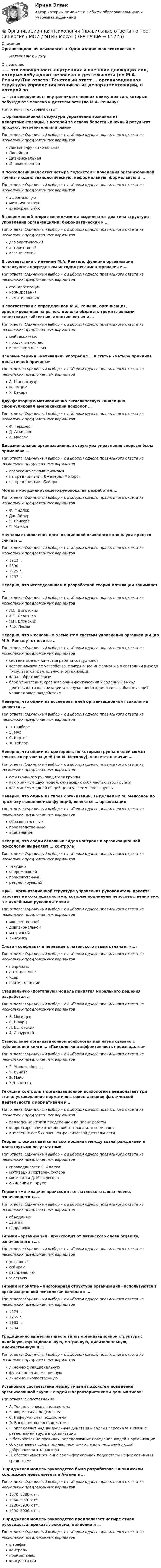      
            Описание
            Организационная психология > Организационная психология.мМатериалы к курсу 
            Оглавление
            … – это совокупность внутренних и внешних движущих сил, которые побуждают человека к деятельности (по М.А. Реньшу)Тип ответа: Текcтовый ответ … организационная структура управления возникла из департаментизации, в которой за основу берется конечный результат: продукт, потребитель или рынокТип ответа: Одиночный выбор • с выбором одного правильного ответа из нескольких предложенных вариантовЛинейно-функциональнаяЛинейнаяДивизиональнаяМножественнаяВ психологии выделяют четыре подсистемы поведения организованной группы людей: технологическую, неформальную, формальную и …Тип ответа: Одиночный выбор • с выбором одного правильного ответа из нескольких предложенных вариантоваформальнуюмежличностнуювнеформальнуюВ современной теории менеджмента выделяются два типа структуры управления организациями: бюрократический и …Тип ответа: Одиночный выбор • с выбором одного правильного ответа из нескольких предложенных вариантовдемократическийавторитарныйорганическийВ соответствии с мнением М.А. Реньша, функции организации реализуются посредством методов регламентирования и …Тип ответа: Одиночный выбор • с выбором одного правильного ответа из нескольких предложенных вариантовстандартизациинормированиялимитированияВ соответствии с определением М.А. Реньша, организация, ориентированная на рынок, должна обладать тремя главными качествами: гибкостью, адаптивностью и …Тип ответа: Одиночный выбор • с выбором одного правильного ответа из нескольких предложенных вариантовмобильностьюпродуктивностьюинновационностьюВпервые термин «мотивация» употребил … в статье «Четыре принципа достаточной причины»Тип ответа: Одиночный выбор • с выбором одного правильного ответа из нескольких предложенных вариантовА. ШопенгауэрФ. НицшеР. ДекартДвухфакторную мотивационно-гигиеническую концепцию сформулировал американский психолог …Тип ответа: Одиночный выбор • с выбором одного правильного ответа из нескольких предложенных вариантовФ. ГерцбергД. АткинсонА. МаслоуДивизиональная организационная структура управления впервые была применена …Тип ответа: Одиночный выбор • с выбором одного правильного ответа из нескольких предложенных вариантоваэрокосмическими фирмамина предприятии «Дженерал Моторс»на предприятии «Байер»Модель координирующего руководства разработал …Тип ответа: Одиночный выбор • с выбором одного правильного ответа из нескольких предложенных вариантовФ. ФидлерДж. ЭйдерР. ЛайкертТ. МитчелНачалом становления организационной психологии как науки принято считать …Тип ответа: Одиночный выбор • с выбором одного правильного ответа из нескольких предложенных вариантов1913 г.1890 г.1925 г.1957 г.Неверно, что исследованием и разработкой теории мотивации занимался …Тип ответа: Одиночный выбор • с выбором одного правильного ответа из нескольких предложенных вариантовЛ.С. ВыготскийА.Н. ЛеонтьевП.П. БлонскийБ.Ф. ЛомовНеверно, что к основным элементам системы управления организации (по М.А. Реньшу) относится …Тип ответа: Одиночный выбор • с выбором одного правильного ответа из нескольких предложенных вариантовсистема оценки качества работы сотрудниковвоспринимающее устройство, измеряющее информацию о состоянии выхода (результатов) деятельности организацииканал обратной связиблок управления, сравнивающий фактический и заданный выход деятельности организации и в случае необходимости вырабатывающий управляющее воздействиеНеверно, что одним из исследователей организационной психологии является …Тип ответа: Одиночный выбор • с выбором одного правильного ответа из нескольких предложенных вариантовЛ. ГилбертВ. МурС. КертисФ. ТейлорНеверно, что одним из критериев, по которым группа людей может считаться организацией (по М. Мескону), является наличие …Тип ответа: Одиночный выбор • с выбором одного правильного ответа из нескольких предложенных вариантовофициального руководителя группыкак минимум двух людей, считающих себя частью этой группыкак минимум одной общей цели у всех членов группыНеверно, что одним из типов организаций, выделяемых М. Мейсоном по признаку выполняемых функций, являются … организацииТип ответа: Одиночный выбор • с выбором одного правильного ответа из нескольких предложенных вариантовобразовательныепроизводственныеадаптивныеНеверно, что среди основных видов контроля в организационной психологии выделяют … контрольТип ответа: Одиночный выбор • с выбором одного правильного ответа из нескольких предложенных вариантовтекущийопережающийпромежуточныйрезультирующийПри … организационной структуре управления руководитель проекта работает не со специалистами, которые подчинены непосредственно ему, а с линейными руководителямиТип ответа: Одиночный выбор • с выбором одного правильного ответа из нескольких предложенных вариантовмножественнойдивизиональнойматричнойлинейнойСлово «конфликт» в переводе с латинского языка означает «…»Тип ответа: Одиночный выбор • с выбором одного правильного ответа из нескольких предложенных вариантовнеприязньстолкновениеударпротивостояниеСтадиальную (поэтапную) модель принятия морального решения разработал …Тип ответа: Одиночный выбор • с выбором одного правильного ответа из нескольких предложенных вариантовВ. МясищевС. ШварцЛ. ВыготскийА. ЛазурскийСтановление организационной психологии как науки связано с публикацией книги … «Психология и эффективность производства»Тип ответа: Одиночный выбор • с выбором одного правильного ответа из нескольких предложенных вариантовГ. МюнстербергаВ. ВундтаЭ. МэйоУ.Д. СкоттаТекущий контроль в организационной психологии предполагает три этапа: установление нормативов, сопоставление фактической деятельности с нормативами и …Тип ответа: Одиночный выбор • с выбором одного правильного ответа из нескольких предложенных вариантовподведение итогов проделанной по плану работыкорректирование отклонений от плана или нормативавыявление слабых звеньев фактической деятельностиТеория … основывается на соотношении между вознаграждением и достигнутыми результатамиТип ответа: Одиночный выбор • с выбором одного правильного ответа из нескольких предложенных вариантовсправедливости С. Адамсамотивации Портера–Лоулерамотивации Д. Макгрегораожиданий В. ВрумаТермин «мотивация» происходит от латинского слова moveo, означающего «…»Тип ответа: Одиночный выбор • с выбором одного правильного ответа из нескольких предложенных вариантовобъединяюдвигаюнаправляюТермин «организация» происходит от латинского слова organize, означающего «…»Тип ответа: Одиночный выбор • с выбором одного правильного ответа из нескольких предложенных вариантовустраиваюсобираюраспределяюучаствуюТермин и понятие «многомерная структура организации» используются в организационной психологии начиная с …Тип ответа: Одиночный выбор • с выбором одного правильного ответа из нескольких предложенных вариантов1974 г.1955 г.1983 г.1934Традиционно выделяют шесть типов организационной структуры: линейную, функциональную, матричную, дивизиональную, множественную и …Тип ответа: Одиночный выбор • с выбором одного правильного ответа из нескольких предложенных вариантовлинейно-функциональнуюфункционально-матричнуюлинейно-множественнуюУстановите соответствие между типами подсистем поведения организованной группы людей и характеристиками данных типов:Тип ответа: СопоставлениеA. Технологическая подсистемаB. Формальная подсистемаC. Неформальная подсистемаD. Внеформальная подсистемаE. определяет индивидуальные действия и задачи персонала в связи с разделением труда в организацииF. базируется на правилах, определяющих поведение людей в организацииG. охватывает сферу прямых межличностных отношений людей добровольного характераH. обеспечивает решение задач формальной подсистемы неформальными средствамиЭшриджская модель руководства была разработана Эшриджским колледжем менеджмента в Англии в …Тип ответа: Одиночный выбор • с выбором одного правильного ответа из нескольких предложенных вариантов1870–1880-х гг.1960–1970-х гг.1920–1930-х гг.1990–2000-х гг.Эшриджская модель руководства предполагает четыре стиля руководства: приказы, реклама, единение и …Тип ответа: Одиночный выбор • с выбором одного правильного ответа из нескольких предложенных вариантовштрафыконтрольпремиальныеконсультации  
            
            
            💯 Организационная психология (ответы на тест Синергия / МОИ / МТИ / МосАП, сентябрь 2023)💯 Организационная психология (правильные ответы на тест Синергия / МОИ / МТИ / МосАП)💯 Организационная психология (правильные ответы на тест Синергия / МОИ / МТИ / МосАП, август 2023)Организационная психология Синергия 2022 ответыОрганизационная психология. Синергия. Ответы на тест. Организационная психология. Синергия. Тест.💯 Организационная психология [Тема 1-7] (ответы на тесты Синергия / МОИ / МТИ / МосАП, ноябрь 2023)💯 Организационная психология (все ответы на тест Синергия / МТИ / МосАП, июнь 2022)💯 Организационная психология (все ответы на тест Синергия / МТИ / МосАП, март 2023)💯 Организационная психология (все ответы на тест Синергия / МТИ / МосАП, сентябрь 2022)💯 Организационная психология (все ответы на тест Синергия / МТИ / МосАП, февраль 2023)Организационная психология и психология управленияОРГАНИЗАЦИОННАЯ ПСИХОЛОГИЯ / ИТОГОВЫЙ И КОМПЕТЕНТНОСТНЫЙ ТЕСТ / МФПУ СИНЕРГИЯ / МОИ / МТИ⭐ Организационная психология.ои(dor_БАК) (ответы на тест Синергия / МТИ / МосАП, апрель 2023)