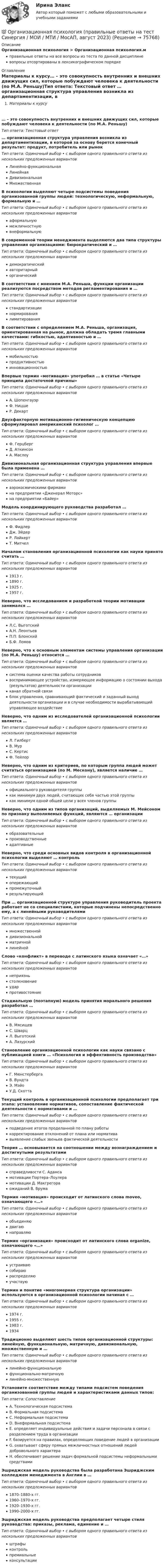      
            Описание
            Организационная психология > Организационная психология.мправильные ответы на все вопросы из теста по данной дисциплиневопросы отсортированы в лексикографическом порядке 
            Оглавление
            Материалы к курсу… – это совокупность внутренних и внешних движущих сил, которые побуждают человека к деятельности (по М.А. Реньшу)Тип ответа: Текcтовый ответ … организационная структура управления возникла из департаментизации, в которой за основу берется конечный результат: продукт, потребитель или рынокТип ответа: Одиночный выбор • с выбором одного правильного ответа из нескольких предложенных вариантовЛинейно-функциональнаяЛинейнаяДивизиональнаяМножественнаяВ психологии выделяют четыре подсистемы поведения организованной группы людей: технологическую, неформальную, формальную и …Тип ответа: Одиночный выбор • с выбором одного правильного ответа из нескольких предложенных вариантоваформальнуюмежличностнуювнеформальнуюВ современной теории менеджмента выделяются два типа структуры управления организациями: бюрократический и …Тип ответа: Одиночный выбор • с выбором одного правильного ответа из нескольких предложенных вариантовдемократическийавторитарныйорганическийВ соответствии с мнением М.А. Реньша, функции организации реализуются посредством методов регламентирования и …Тип ответа: Одиночный выбор • с выбором одного правильного ответа из нескольких предложенных вариантовстандартизациинормированиялимитированияВ соответствии с определением М.А. Реньша, организация, ориентированная на рынок, должна обладать тремя главными качествами: гибкостью, адаптивностью и …Тип ответа: Одиночный выбор • с выбором одного правильного ответа из нескольких предложенных вариантовмобильностьюпродуктивностьюинновационностьюВпервые термин «мотивация» употребил … в статье «Четыре принципа достаточной причины»Тип ответа: Одиночный выбор • с выбором одного правильного ответа из нескольких предложенных вариантовА. ШопенгауэрФ. НицшеР. ДекартДвухфакторную мотивационно-гигиеническую концепцию сформулировал американский психолог …Тип ответа: Одиночный выбор • с выбором одного правильного ответа из нескольких предложенных вариантовФ. ГерцбергД. АткинсонА. МаслоуДивизиональная организационная структура управления впервые была применена …Тип ответа: Одиночный выбор • с выбором одного правильного ответа из нескольких предложенных вариантоваэрокосмическими фирмамина предприятии «Дженерал Моторс»на предприятии «Байер»Модель координирующего руководства разработал …Тип ответа: Одиночный выбор • с выбором одного правильного ответа из нескольких предложенных вариантовФ. ФидлерДж. ЭйдерР. ЛайкертТ. МитчелНачалом становления организационной психологии как науки принято считать …Тип ответа: Одиночный выбор • с выбором одного правильного ответа из нескольких предложенных вариантов1913 г.1890 г.1925 г.1957 г.Неверно, что исследованием и разработкой теории мотивации занимался …Тип ответа: Одиночный выбор • с выбором одного правильного ответа из нескольких предложенных вариантовЛ.С. ВыготскийА.Н. ЛеонтьевП.П. БлонскийБ.Ф. ЛомовНеверно, что к основным элементам системы управления организации (по М.А. Реньшу) относится …Тип ответа: Одиночный выбор • с выбором одного правильного ответа из нескольких предложенных вариантовсистема оценки качества работы сотрудниковвоспринимающее устройство, измеряющее информацию о состоянии выхода (результатов) деятельности организацииканал обратной связиблок управления, сравнивающий фактический и заданный выход деятельности организации и в случае необходимости вырабатывающий управляющее воздействиеНеверно, что одним из исследователей организационной психологии является …Тип ответа: Одиночный выбор • с выбором одного правильного ответа из нескольких предложенных вариантовЛ. ГилбертВ. МурС. КертисФ. ТейлорНеверно, что одним из критериев, по которым группа людей может считаться организацией (по М. Мескону), является наличие …Тип ответа: Одиночный выбор • с выбором одного правильного ответа из нескольких предложенных вариантовофициального руководителя группыкак минимум двух людей, считающих себя частью этой группыкак минимум одной общей цели у всех членов группыНеверно, что одним из типов организаций, выделяемых М. Мейсоном по признаку выполняемых функций, являются … организацииТип ответа: Одиночный выбор • с выбором одного правильного ответа из нескольких предложенных вариантовобразовательныепроизводственныеадаптивныеНеверно, что среди основных видов контроля в организационной психологии выделяют … контрольТип ответа: Одиночный выбор • с выбором одного правильного ответа из нескольких предложенных вариантовтекущийопережающийпромежуточныйрезультирующийПри … организационной структуре управления руководитель проекта работает не со специалистами, которые подчинены непосредственно ему, а с линейными руководителямиТип ответа: Одиночный выбор • с выбором одного правильного ответа из нескольких предложенных вариантовмножественнойдивизиональнойматричнойлинейнойСлово «конфликт» в переводе с латинского языка означает «…»Тип ответа: Одиночный выбор • с выбором одного правильного ответа из нескольких предложенных вариантовнеприязньстолкновениеударпротивостояниеСтадиальную (поэтапную) модель принятия морального решения разработал …Тип ответа: Одиночный выбор • с выбором одного правильного ответа из нескольких предложенных вариантовВ. МясищевС. ШварцЛ. ВыготскийА. ЛазурскийСтановление организационной психологии как науки связано с публикацией книги … «Психология и эффективность производства»Тип ответа: Одиночный выбор • с выбором одного правильного ответа из нескольких предложенных вариантовГ. МюнстербергаВ. ВундтаЭ. МэйоУ.Д. СкоттаТекущий контроль в организационной психологии предполагает три этапа: установление нормативов, сопоставление фактической деятельности с нормативами и …Тип ответа: Одиночный выбор • с выбором одного правильного ответа из нескольких предложенных вариантовподведение итогов проделанной по плану работыкорректирование отклонений от плана или нормативавыявление слабых звеньев фактической деятельностиТеория … основывается на соотношении между вознаграждением и достигнутыми результатамиТип ответа: Одиночный выбор • с выбором одного правильного ответа из нескольких предложенных вариантовсправедливости С. Адамсамотивации Портера–Лоулерамотивации Д. Макгрегораожиданий В. ВрумаТермин «мотивация» происходит от латинского слова moveo, означающего «…»Тип ответа: Одиночный выбор • с выбором одного правильного ответа из нескольких предложенных вариантовобъединяюдвигаюнаправляюТермин «организация» происходит от латинского слова organize, означающего «…»Тип ответа: Одиночный выбор • с выбором одного правильного ответа из нескольких предложенных вариантовустраиваюсобираюраспределяюучаствуюТермин и понятие «многомерная структура организации» используются в организационной психологии начиная с …Тип ответа: Одиночный выбор • с выбором одного правильного ответа из нескольких предложенных вариантов1974 г.1955 г.1983 г.1934Традиционно выделяют шесть типов организационной структуры: линейную, функциональную, матричную, дивизиональную, множественную и …Тип ответа: Одиночный выбор • с выбором одного правильного ответа из нескольких предложенных вариантовлинейно-функциональнуюфункционально-матричнуюлинейно-множественнуюУстановите соответствие между типами подсистем поведения организованной группы людей и характеристиками данных типов:Тип ответа: СопоставлениеA. Технологическая подсистемаB. Формальная подсистемаC. Неформальная подсистемаD. Внеформальная подсистемаE. определяет индивидуальные действия и задачи персонала в связи с разделением труда в организацииF. базируется на правилах, определяющих поведение людей в организацииG. охватывает сферу прямых межличностных отношений людей добровольного характераH. обеспечивает решение задач формальной подсистемы неформальными средствамиЭшриджская модель руководства была разработана Эшриджским колледжем менеджмента в Англии в …Тип ответа: Одиночный выбор • с выбором одного правильного ответа из нескольких предложенных вариантов1870–1880-х гг.1960–1970-х гг.1920–1930-х гг.1990–2000-х гг.Эшриджская модель руководства предполагает четыре стиля руководства: приказы, реклама, единение и …Тип ответа: Одиночный выбор • с выбором одного правильного ответа из нескольких предложенных вариантовштрафыконтрольпремиальныеконсультации  
            
            
            💯 Организационная психология (правильные ответы на тест Синергия / МОИ / МТИ / МосАП)💯 Организационная психология (правильные ответы на тест Синергия / МОИ / МТИ / МосАП, август 2023)Организационная психология Синергия 2022 ответыОрганизационная психология. Синергия. Ответы на тест. Организационная психология. Синергия. Тест.💯 Организационная психология [Тема 1-7] (ответы на тесты Синергия / МОИ / МТИ / МосАП, ноябрь 2023)Организационная психология (Темы 1-7) тест с ответами Синергия/МОИ/ МТИ /МОСАП💯 Организационная психология (все ответы на тест Синергия / МТИ / МосАП, март 2023)💯 Организационная психология (все ответы на тест Синергия / МТИ / МосАП, сентябрь 2022)💯 Организационная психология (все ответы на тест Синергия / МТИ / МосАП, февраль 2023)Организационная психология и психология управленияОРГАНИЗАЦИОННАЯ ПСИХОЛОГИЯ / ИТОГОВЫЙ И КОМПЕТЕНТНОСТНЫЙ ТЕСТ / МФПУ СИНЕРГИЯ / МОИ / МТИ⭐ Организационная психология.ои(dor_БАК) (ответы на тест Синергия / МТИ / МосАП, апрель 2023)Организационная психология (ответы на тест Синергия)