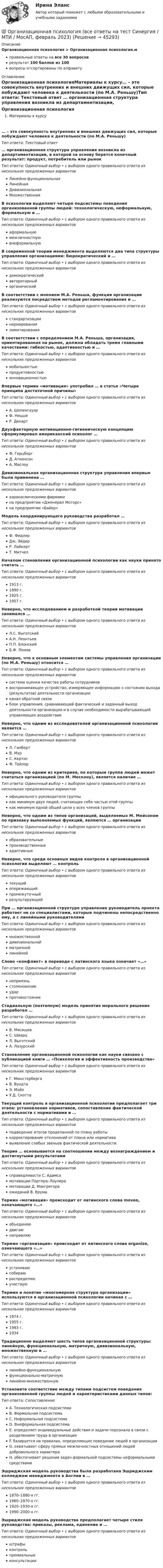      
            Описание
            Организационная психология > Организационная психология.мправильные ответы на все 30 вопросоврезультат 100 баллов из 100вопросы отсортированы по алфавиту 
            Оглавление
            Организационная психологияМатериалы к курсу… – это совокупность внутренних и внешних движущих сил, которые побуждают человека к деятельности (по М.А. Реньшу)Тип ответа: Текcтовый ответ … организационная структура управления возникла из департаментизации, в которой за основу берется конечный результат: продукт, потребитель или рынокТип ответа: Одиночный выбор • с выбором одного правильного ответа из нескольких предложенных вариантовЛинейно-функциональнаяЛинейнаяДивизиональнаяМножественнаяВ психологии выделяют четыре подсистемы поведения организованной группы людей: технологическую, неформальную, формальную и …Тип ответа: Одиночный выбор • с выбором одного правильного ответа из нескольких предложенных вариантоваформальнуюмежличностнуювнеформальнуюВ современной теории менеджмента выделяются два типа структуры управления организациями: бюрократический и …Тип ответа: Одиночный выбор • с выбором одного правильного ответа из нескольких предложенных вариантовдемократическийавторитарныйорганическийВ соответствии с мнением М.А. Реньша, функции организации реализуются посредством методов регламентирования и …Тип ответа: Одиночный выбор • с выбором одного правильного ответа из нескольких предложенных вариантовстандартизациинормированиялимитированияВ соответствии с определением М.А. Реньша, организация, ориентированная на рынок, должна обладать тремя главными качествами: гибкостью, адаптивностью и …Тип ответа: Одиночный выбор • с выбором одного правильного ответа из нескольких предложенных вариантовмобильностьюпродуктивностьюинновационностьюВпервые термин «мотивация» употребил … в статье «Четыре принципа достаточной причины»Тип ответа: Одиночный выбор • с выбором одного правильного ответа из нескольких предложенных вариантовА. ШопенгауэрФ. НицшеР. ДекартДвухфакторную мотивационно-гигиеническую концепцию сформулировал американский психолог …Тип ответа: Одиночный выбор • с выбором одного правильного ответа из нескольких предложенных вариантовФ. ГерцбергД. АткинсонА. МаслоуДивизиональная организационная структура управления впервые была применена …Тип ответа: Одиночный выбор • с выбором одного правильного ответа из нескольких предложенных вариантоваэрокосмическими фирмамина предприятии «Дженерал Моторс»на предприятии «Байер»Модель координирующего руководства разработал …Тип ответа: Одиночный выбор • с выбором одного правильного ответа из нескольких предложенных вариантовФ. ФидлерДж. ЭйдерР. ЛайкертТ. МитчелНачалом становления организационной психологии как науки принято считать …Тип ответа: Одиночный выбор • с выбором одного правильного ответа из нескольких предложенных вариантов1913 г.1890 г.1925 г.1957 г.Неверно, что исследованием и разработкой теории мотивации занимался …Тип ответа: Одиночный выбор • с выбором одного правильного ответа из нескольких предложенных вариантовЛ.С. ВыготскийА.Н. ЛеонтьевП.П. БлонскийБ.Ф. ЛомовНеверно, что к основным элементам системы управления организации (по М.А. Реньшу) относится …Тип ответа: Одиночный выбор • с выбором одного правильного ответа из нескольких предложенных вариантовсистема оценки качества работы сотрудниковвоспринимающее устройство, измеряющее информацию о состоянии выхода (результатов) деятельности организацииканал обратной связиблок управления, сравнивающий фактический и заданный выход деятельности организации и в случае необходимости вырабатывающий управляющее воздействиеНеверно, что одним из исследователей организационной психологии является …Тип ответа: Одиночный выбор • с выбором одного правильного ответа из нескольких предложенных вариантовЛ. ГилбертВ. МурС. КертисФ. ТейлорНеверно, что одним из критериев, по которым группа людей может считаться организацией (по М. Мескону), является наличие …Тип ответа: Одиночный выбор • с выбором одного правильного ответа из нескольких предложенных вариантовофициального руководителя группыкак минимум двух людей, считающих себя частью этой группыкак минимум одной общей цели у всех членов группыНеверно, что одним из типов организаций, выделяемых М. Мейсоном по признаку выполняемых функций, являются … организацииТип ответа: Одиночный выбор • с выбором одного правильного ответа из нескольких предложенных вариантовобразовательныепроизводственныеадаптивныеНеверно, что среди основных видов контроля в организационной психологии выделяют … контрольТип ответа: Одиночный выбор • с выбором одного правильного ответа из нескольких предложенных вариантовтекущийопережающийпромежуточныйрезультирующийПри … организационной структуре управления руководитель проекта работает не со специалистами, которые подчинены непосредственно ему, а с линейными руководителямиТип ответа: Одиночный выбор • с выбором одного правильного ответа из нескольких предложенных вариантовмножественнойдивизиональнойматричнойлинейнойСлово «конфликт» в переводе с латинского языка означает «…»Тип ответа: Одиночный выбор • с выбором одного правильного ответа из нескольких предложенных вариантовнеприязньстолкновениеударпротивостояниеСтадиальную (поэтапную) модель принятия морального решения разработал …Тип ответа: Одиночный выбор • с выбором одного правильного ответа из нескольких предложенных вариантовВ. МясищевС. ШварцЛ. ВыготскийА. ЛазурскийСтановление организационной психологии как науки связано с публикацией книги … «Психология и эффективность производства»Тип ответа: Одиночный выбор • с выбором одного правильного ответа из нескольких предложенных вариантовГ. МюнстербергаВ. ВундтаЭ. МэйоУ.Д. СкоттаТекущий контроль в организационной психологии предполагает три этапа: установление нормативов, сопоставление фактической деятельности с нормативами и …Тип ответа: Одиночный выбор • с выбором одного правильного ответа из нескольких предложенных вариантовподведение итогов проделанной по плану работыкорректирование отклонений от плана или нормативавыявление слабых звеньев фактической деятельностиТеория … основывается на соотношении между вознаграждением и достигнутыми результатамиТип ответа: Одиночный выбор • с выбором одного правильного ответа из нескольких предложенных вариантовсправедливости С. Адамсамотивации Портера–Лоулерамотивации Д. Макгрегораожиданий В. ВрумаТермин «мотивация» происходит от латинского слова moveo, означающего «…»Тип ответа: Одиночный выбор • с выбором одного правильного ответа из нескольких предложенных вариантовобъединяюдвигаюнаправляюТермин «организация» происходит от латинского слова organize, означающего «…»Тип ответа: Одиночный выбор • с выбором одного правильного ответа из нескольких предложенных вариантовустраиваюсобираюраспределяюучаствуюТермин и понятие «многомерная структура организации» используются в организационной психологии начиная с …Тип ответа: Одиночный выбор • с выбором одного правильного ответа из нескольких предложенных вариантов1974 г.1955 г.1983 г.1934Традиционно выделяют шесть типов организационной структуры: линейную, функциональную, матричную, дивизиональную, множественную и …Тип ответа: Одиночный выбор • с выбором одного правильного ответа из нескольких предложенных вариантовлинейно-функциональнуюфункционально-матричнуюлинейно-множественнуюУстановите соответствие между типами подсистем поведения организованной группы людей и характеристиками данных типов:Тип ответа: СопоставлениеA. Технологическая подсистемаB. Формальная подсистемаC. Неформальная подсистемаD. Внеформальная подсистемаE. определяет индивидуальные действия и задачи персонала в связи с разделением труда в организацииF. базируется на правилах, определяющих поведение людей в организацииG. охватывает сферу прямых межличностных отношений людей добровольного характераH. обеспечивает решение задач формальной подсистемы неформальными средствамиЭшриджская модель руководства была разработана Эшриджским колледжем менеджмента в Англии в …Тип ответа: Одиночный выбор • с выбором одного правильного ответа из нескольких предложенных вариантов1870–1880-х гг.1960–1970-х гг.1920–1930-х гг.1990–2000-х гг.Эшриджская модель руководства предполагает четыре стиля руководства: приказы, реклама, единение и …Тип ответа: Одиночный выбор • с выбором одного правильного ответа из нескольких предложенных вариантовштрафыконтрольпремиальныеконсультации 
            
            
            💯 Организационная психология (все ответы на тест Синергия / МТИ / МосАП, сентябрь 2022)💯 Организационная психология (все ответы на тест Синергия / МТИ / МосАП, февраль 2023)Организационная психология и психология управленияОРГАНИЗАЦИОННАЯ ПСИХОЛОГИЯ / ИТОГОВЫЙ И КОМПЕТЕНТНОСТНЫЙ ТЕСТ / МФПУ СИНЕРГИЯ / МОИ / МТИ⭐ Организационная психология.ои(dor_БАК) (ответы на тест Синергия / МТИ / МосАП, апрель 2023)Организационная психология (ответы на тест Синергия)💯 Организационная психология (ответы на тест Синергия / МОИ / МТИ / МосАП, сентябрь 2023)Организационная линейно-функциональная структура, ее достоинства и недостаткиОрганизационная матричная структура, ее достоинства и недостаткиОрганизационная психологияОрганизационная психологияОрганизационная психология💯 Организационная психология (все ответы на тест Синергия / МТИ / МосАП, июль 2022)💯 Организационная психология (все ответы на тест Синергия / МТИ / МосАП, июнь 2022)