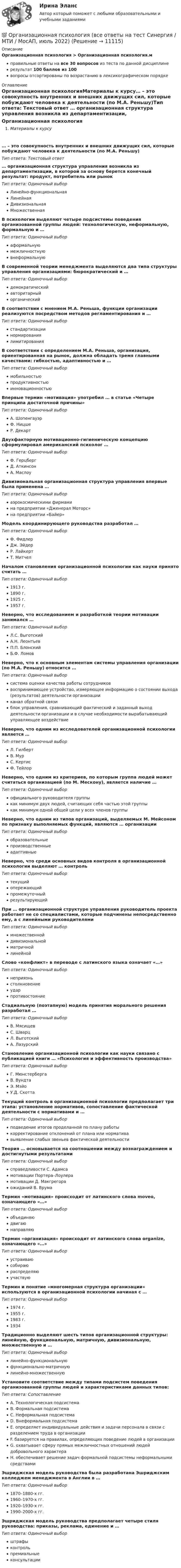     
          Описание
          Организационная психология > Организационная психология.мправильные ответы на все 30 вопросов из теста по данной дисциплинерезультат 100 баллов из 100вопросы отсортированы по возрастанию в лексикографическом порядке 
          Оглавление
          Организационная психологияМатериалы к курсу… – это совокупность внутренних и внешних движущих сил, которые побуждают человека к деятельности (по М.А. Реньшу)Тип ответа: Текcтовый ответ … организационная структура управления возникла из департаментизации, в которой за основу берется конечный результат: продукт, потребитель или рынокТип ответа: Одиночный выборЛинейно-функциональнаяЛинейнаяДивизиональнаяМножественнаяВ психологии выделяют четыре подсистемы поведения организованной группы людей: технологическую, неформальную, формальную и …Тип ответа: Одиночный выбораформальнуюмежличностнуювнеформальнуюВ современной теории менеджмента выделяются два типа структуры управления организациями: бюрократический и …Тип ответа: Одиночный выбордемократическийавторитарныйорганическийВ соответствии с мнением М.А. Реньша, функции организации реализуются посредством методов регламентирования и …Тип ответа: Одиночный выборстандартизациинормированиялимитированияВ соответствии с определением М.А. Реньша, организация, ориентированная на рынок, должна обладать тремя главными качествами: гибкостью, адаптивностью и …Тип ответа: Одиночный выбормобильностьюпродуктивностьюинновационностьюВпервые термин «мотивация» употребил … в статье «Четыре принципа достаточной причины»Тип ответа: Одиночный выборА. ШопенгауэрФ. НицшеР. ДекартДвухфакторную мотивационно-гигиеническую концепцию сформулировал американский психолог …Тип ответа: Одиночный выборФ. ГерцбергД. АткинсонА. МаслоуДивизиональная организационная структура управления впервые была применена …Тип ответа: Одиночный выбораэрокосмическими фирмамина предприятии «Дженерал Моторс»на предприятии «Байер»Модель координирующего руководства разработал …Тип ответа: Одиночный выборФ. ФидлерДж. ЭйдерР. ЛайкертТ. МитчелНачалом становления организационной психологии как науки принято считать …Тип ответа: Одиночный выбор1913 г.1890 г.1925 г.1957 г.Неверно, что исследованием и разработкой теории мотивации занимался …Тип ответа: Одиночный выборЛ.С. ВыготскийА.Н. ЛеонтьевП.П. БлонскийБ.Ф. ЛомовНеверно, что к основным элементам системы управления организации (по М.А. Реньшу) относится …Тип ответа: Одиночный выборсистема оценки качества работы сотрудниковвоспринимающее устройство, измеряющее информацию о состоянии выхода (результатов) деятельности организацииканал обратной связиблок управления, сравнивающий фактический и заданный выход деятельности организации и в случае необходимости вырабатывающий управляющее воздействиеНеверно, что одним из исследователей организационной психологии является …Тип ответа: Одиночный выборЛ. ГилбертВ. МурС. КертисФ. ТейлорНеверно, что одним из критериев, по которым группа людей может считаться организацией (по М. Мескону), является наличие …Тип ответа: Одиночный выборофициального руководителя группыкак минимум двух людей, считающих себя частью этой группыкак минимум одной общей цели у всех членов группыНеверно, что одним из типов организаций, выделяемых М. Мейсоном по признаку выполняемых функций, являются … организацииТип ответа: Одиночный выборобразовательныепроизводственныеадаптивныеНеверно, что среди основных видов контроля в организационной психологии выделяют … контрольТип ответа: Одиночный выбортекущийопережающийпромежуточныйрезультирующийПри … организационной структуре управления руководитель проекта работает не со специалистами, которые подчинены непосредственно ему, а с линейными руководителямиТип ответа: Одиночный выбормножественнойдивизиональнойматричнойлинейнойСлово «конфликт» в переводе с латинского языка означает «…»Тип ответа: Одиночный выборнеприязньстолкновениеударпротивостояниеСтадиальную (поэтапную) модель принятия морального решения разработал …Тип ответа: Одиночный выборВ. МясищевС. ШварцЛ. ВыготскийА. ЛазурскийСтановление организационной психологии как науки связано с публикацией книги … «Психология и эффективность производства»Тип ответа: Одиночный выборГ. МюнстербергаВ. ВундтаЭ. МэйоУ.Д. СкоттаТекущий контроль в организационной психологии предполагает три этапа: установление нормативов, сопоставление фактической деятельности с нормативами и …Тип ответа: Одиночный выборподведение итогов проделанной по плану работыкорректирование отклонений от плана или нормативавыявление слабых звеньев фактической деятельностиТеория … основывается на соотношении между вознаграждением и достигнутыми результатамиТип ответа: Одиночный выборсправедливости С. Адамсамотивации Портера–Лоулерамотивации Д. Макгрегораожиданий В. ВрумаТермин «мотивация» происходит от латинского слова moveo, означающего «…»Тип ответа: Одиночный выборобъединяюдвигаюнаправляюТермин «организация» происходит от латинского слова organize, означающего «…»Тип ответа: Одиночный выборустраиваюсобираюраспределяюучаствуюТермин и понятие «многомерная структура организации» используются в организационной психологии начиная с …Тип ответа: Одиночный выбор1974 г.1955 г.1983 г.1934Традиционно выделяют шесть типов организационной структуры: линейную, функциональную, матричную, дивизиональную, множественную и …Тип ответа: Одиночный выборлинейно-функциональнуюфункционально-матричнуюлинейно-множественнуюУстановите соответствие между типами подсистем поведения организованной группы людей и характеристиками данных типов:Тип ответа: СопоставлениеA. Технологическая подсистемаB. Формальная подсистемаC. Неформальная подсистемаD. Внеформальная подсистемаE. определяет индивидуальные действия и задачи персонала в связи с разделением труда в организацииF. базируется на правилах, определяющих поведение людей в организацииG. охватывает сферу прямых межличностных отношений людей добровольного характераH. обеспечивает решение задач формальной подсистемы неформальными средствамиЭшриджская модель руководства была разработана Эшриджским колледжем менеджмента в Англии в …Тип ответа: Одиночный выбор1870–1880-х гг.1960–1970-х гг.1920–1930-х гг.1990–2000-х гг.Эшриджская модель руководства предполагает четыре стиля руководства: приказы, реклама, единение и …Тип ответа: Одиночный выборштрафыконтрольпремиальныеконсультации   
            
            
            Организационная психология💯 Организационная психология (все ответы на тест Синергия / МТИ / МосАП, июль 2022)💯 Организационная психология (все ответы на тест Синергия / МТИ / МосАП, июнь 2022)💯 Организационная психология (все ответы на тест Синергия / МТИ / МосАП, март 2023)💯 Организационная психология (все ответы на тест Синергия / МТИ / МосАП, сентябрь 2022)💯 Организационная психология (все ответы на тест Синергия / МТИ / МосАП, февраль 2023)Организационная психология и психология управления… организации – это реакция организации на постоянно усложняющиеся условия внешней среды путем постановки и реализации новых целей и задач, приводящих к качественным изменениям и накоплению критических факторов успеха организацииОрганизационная деятельность органов власти. ПКЗ. СИУ РАНХИГС.Организационная культура МЭБИКОрганизационная линейно-функциональная структура, ее достоинства и недостаткиОрганизационная линейно-функциональная структура, ее достоинства и недостаткиОрганизационная матричная структура, ее достоинства и недостаткиОрганизационная психология