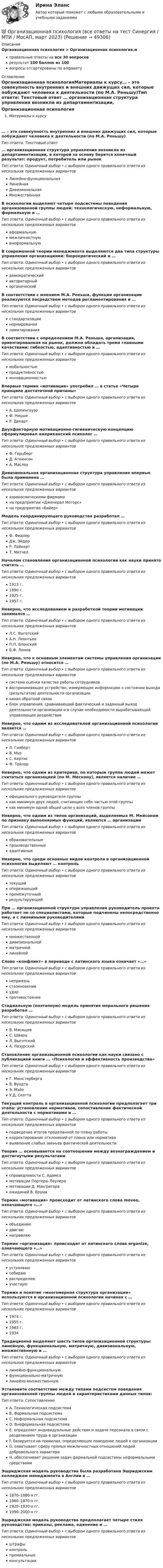      
            Описание
            Организационная психология > Организационная психология.мправильные ответы на все 30 вопросоврезультат 100 баллов из 100вопросы отсортированы по алфавиту 
            Оглавление
            Организационная психологияМатериалы к курсу… – это совокупность внутренних и внешних движущих сил, которые побуждают человека к деятельности (по М.А. Реньшу)Тип ответа: Текcтовый ответ … организационная структура управления возникла из департаментизации, в которой за основу берется конечный результат: продукт, потребитель или рынокТип ответа: Одиночный выбор • с выбором одного правильного ответа из нескольких предложенных вариантовЛинейно-функциональнаяЛинейнаяДивизиональнаяМножественнаяВ психологии выделяют четыре подсистемы поведения организованной группы людей: технологическую, неформальную, формальную и …Тип ответа: Одиночный выбор • с выбором одного правильного ответа из нескольких предложенных вариантоваформальнуюмежличностнуювнеформальнуюВ современной теории менеджмента выделяются два типа структуры управления организациями: бюрократический и …Тип ответа: Одиночный выбор • с выбором одного правильного ответа из нескольких предложенных вариантовдемократическийавторитарныйорганическийВ соответствии с мнением М.А. Реньша, функции организации реализуются посредством методов регламентирования и …Тип ответа: Одиночный выбор • с выбором одного правильного ответа из нескольких предложенных вариантовстандартизациинормированиялимитированияВ соответствии с определением М.А. Реньша, организация, ориентированная на рынок, должна обладать тремя главными качествами: гибкостью, адаптивностью и …Тип ответа: Одиночный выбор • с выбором одного правильного ответа из нескольких предложенных вариантовмобильностьюпродуктивностьюинновационностьюВпервые термин «мотивация» употребил … в статье «Четыре принципа достаточной причины»Тип ответа: Одиночный выбор • с выбором одного правильного ответа из нескольких предложенных вариантовА. ШопенгауэрФ. НицшеР. ДекартДвухфакторную мотивационно-гигиеническую концепцию сформулировал американский психолог …Тип ответа: Одиночный выбор • с выбором одного правильного ответа из нескольких предложенных вариантовФ. ГерцбергД. АткинсонА. МаслоуДивизиональная организационная структура управления впервые была применена …Тип ответа: Одиночный выбор • с выбором одного правильного ответа из нескольких предложенных вариантоваэрокосмическими фирмамина предприятии «Дженерал Моторс»на предприятии «Байер»Модель координирующего руководства разработал …Тип ответа: Одиночный выбор • с выбором одного правильного ответа из нескольких предложенных вариантовФ. ФидлерДж. ЭйдерР. ЛайкертТ. МитчелНачалом становления организационной психологии как науки принято считать …Тип ответа: Одиночный выбор • с выбором одного правильного ответа из нескольких предложенных вариантов1913 г.1890 г.1925 г.1957 г.Неверно, что исследованием и разработкой теории мотивации занимался …Тип ответа: Одиночный выбор • с выбором одного правильного ответа из нескольких предложенных вариантовЛ.С. ВыготскийА.Н. ЛеонтьевП.П. БлонскийБ.Ф. ЛомовНеверно, что к основным элементам системы управления организации (по М.А. Реньшу) относится …Тип ответа: Одиночный выбор • с выбором одного правильного ответа из нескольких предложенных вариантовсистема оценки качества работы сотрудниковвоспринимающее устройство, измеряющее информацию о состоянии выхода (результатов) деятельности организацииканал обратной связиблок управления, сравнивающий фактический и заданный выход деятельности организации и в случае необходимости вырабатывающий управляющее воздействиеНеверно, что одним из исследователей организационной психологии является …Тип ответа: Одиночный выбор • с выбором одного правильного ответа из нескольких предложенных вариантовЛ. ГилбертВ. МурС. КертисФ. ТейлорНеверно, что одним из критериев, по которым группа людей может считаться организацией (по М. Мескону), является наличие …Тип ответа: Одиночный выбор • с выбором одного правильного ответа из нескольких предложенных вариантовофициального руководителя группыкак минимум двух людей, считающих себя частью этой группыкак минимум одной общей цели у всех членов группыНеверно, что одним из типов организаций, выделяемых М. Мейсоном по признаку выполняемых функций, являются … организацииТип ответа: Одиночный выбор • с выбором одного правильного ответа из нескольких предложенных вариантовобразовательныепроизводственныеадаптивныеНеверно, что среди основных видов контроля в организационной психологии выделяют … контрольТип ответа: Одиночный выбор • с выбором одного правильного ответа из нескольких предложенных вариантовтекущийопережающийпромежуточныйрезультирующийПри … организационной структуре управления руководитель проекта работает не со специалистами, которые подчинены непосредственно ему, а с линейными руководителямиТип ответа: Одиночный выбор • с выбором одного правильного ответа из нескольких предложенных вариантовмножественнойдивизиональнойматричнойлинейнойСлово «конфликт» в переводе с латинского языка означает «…»Тип ответа: Одиночный выбор • с выбором одного правильного ответа из нескольких предложенных вариантовнеприязньстолкновениеударпротивостояниеСтадиальную (поэтапную) модель принятия морального решения разработал …Тип ответа: Одиночный выбор • с выбором одного правильного ответа из нескольких предложенных вариантовВ. МясищевС. ШварцЛ. ВыготскийА. ЛазурскийСтановление организационной психологии как науки связано с публикацией книги … «Психология и эффективность производства»Тип ответа: Одиночный выбор • с выбором одного правильного ответа из нескольких предложенных вариантовГ. МюнстербергаВ. ВундтаЭ. МэйоУ.Д. СкоттаТекущий контроль в организационной психологии предполагает три этапа: установление нормативов, сопоставление фактической деятельности с нормативами и …Тип ответа: Одиночный выбор • с выбором одного правильного ответа из нескольких предложенных вариантовподведение итогов проделанной по плану работыкорректирование отклонений от плана или нормативавыявление слабых звеньев фактической деятельностиТеория … основывается на соотношении между вознаграждением и достигнутыми результатамиТип ответа: Одиночный выбор • с выбором одного правильного ответа из нескольких предложенных вариантовсправедливости С. Адамсамотивации Портера–Лоулерамотивации Д. Макгрегораожиданий В. ВрумаТермин «мотивация» происходит от латинского слова moveo, означающего «…»Тип ответа: Одиночный выбор • с выбором одного правильного ответа из нескольких предложенных вариантовобъединяюдвигаюнаправляюТермин «организация» происходит от латинского слова organize, означающего «…»Тип ответа: Одиночный выбор • с выбором одного правильного ответа из нескольких предложенных вариантовустраиваюсобираюраспределяюучаствуюТермин и понятие «многомерная структура организации» используются в организационной психологии начиная с …Тип ответа: Одиночный выбор • с выбором одного правильного ответа из нескольких предложенных вариантов1974 г.1955 г.1983 г.1934Традиционно выделяют шесть типов организационной структуры: линейную, функциональную, матричную, дивизиональную, множественную и …Тип ответа: Одиночный выбор • с выбором одного правильного ответа из нескольких предложенных вариантовлинейно-функциональнуюфункционально-матричнуюлинейно-множественнуюУстановите соответствие между типами подсистем поведения организованной группы людей и характеристиками данных типов:Тип ответа: СопоставлениеA. Технологическая подсистемаB. Формальная подсистемаC. Неформальная подсистемаD. Внеформальная подсистемаE. определяет индивидуальные действия и задачи персонала в связи с разделением труда в организацииF. базируется на правилах, определяющих поведение людей в организацииG. охватывает сферу прямых межличностных отношений людей добровольного характераH. обеспечивает решение задач формальной подсистемы неформальными средствамиЭшриджская модель руководства была разработана Эшриджским колледжем менеджмента в Англии в …Тип ответа: Одиночный выбор • с выбором одного правильного ответа из нескольких предложенных вариантов1870–1880-х гг.1960–1970-х гг.1920–1930-х гг.1990–2000-х гг.Эшриджская модель руководства предполагает четыре стиля руководства: приказы, реклама, единение и …Тип ответа: Одиночный выбор • с выбором одного правильного ответа из нескольких предложенных вариантовштрафыконтрольпремиальныеконсультации 
            
            
            💯 Организационная психология (все ответы на тест Синергия / МТИ / МосАП, июнь 2022)💯 Организационная психология (все ответы на тест Синергия / МТИ / МосАП, март 2023)💯 Организационная психология (все ответы на тест Синергия / МТИ / МосАП, сентябрь 2022)💯 Организационная психология (все ответы на тест Синергия / МТИ / МосАП, февраль 2023)Организационная психология и психология управленияОРГАНИЗАЦИОННАЯ ПСИХОЛОГИЯ / ИТОГОВЫЙ И КОМПЕТЕНТНОСТНЫЙ ТЕСТ / МФПУ СИНЕРГИЯ / МОИ / МТИ⭐ Организационная психология.ои(dor_БАК) (ответы на тест Синергия / МТИ / МосАП, апрель 2023)Организационная культура МЭБИКОрганизационная линейно-функциональная структура, ее достоинства и недостаткиОрганизационная линейно-функциональная структура, ее достоинства и недостаткиОрганизационная матричная структура, ее достоинства и недостаткиОрганизационная психологияОрганизационная психологияОрганизационная психология