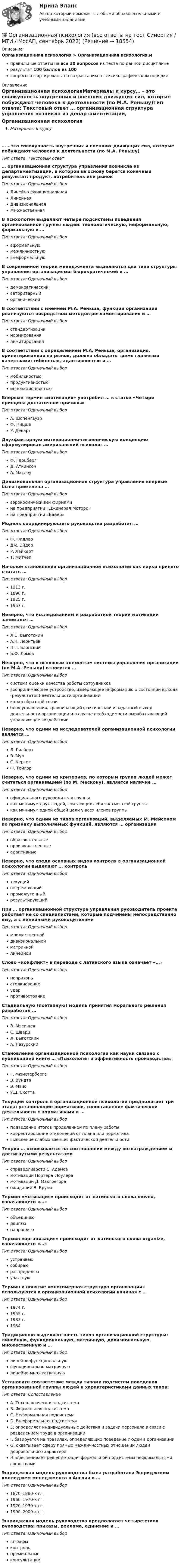     
          Описание
          Организационная психология > Организационная психология.мправильные ответы на все 30 вопросов из теста по данной дисциплинерезультат 100 баллов из 100вопросы отсортированы по возрастанию в лексикографическом порядке 
          Оглавление
          Организационная психологияМатериалы к курсу… – это совокупность внутренних и внешних движущих сил, которые побуждают человека к деятельности (по М.А. Реньшу)Тип ответа: Текcтовый ответ … организационная структура управления возникла из департаментизации, в которой за основу берется конечный результат: продукт, потребитель или рынокТип ответа: Одиночный выборЛинейно-функциональнаяЛинейнаяДивизиональнаяМножественнаяВ психологии выделяют четыре подсистемы поведения организованной группы людей: технологическую, неформальную, формальную и …Тип ответа: Одиночный выбораформальнуюмежличностнуювнеформальнуюВ современной теории менеджмента выделяются два типа структуры управления организациями: бюрократический и …Тип ответа: Одиночный выбордемократическийавторитарныйорганическийВ соответствии с мнением М.А. Реньша, функции организации реализуются посредством методов регламентирования и …Тип ответа: Одиночный выборстандартизациинормированиялимитированияВ соответствии с определением М.А. Реньша, организация, ориентированная на рынок, должна обладать тремя главными качествами: гибкостью, адаптивностью и …Тип ответа: Одиночный выбормобильностьюпродуктивностьюинновационностьюВпервые термин «мотивация» употребил … в статье «Четыре принципа достаточной причины»Тип ответа: Одиночный выборА. ШопенгауэрФ. НицшеР. ДекартДвухфакторную мотивационно-гигиеническую концепцию сформулировал американский психолог …Тип ответа: Одиночный выборФ. ГерцбергД. АткинсонА. МаслоуДивизиональная организационная структура управления впервые была применена …Тип ответа: Одиночный выбораэрокосмическими фирмамина предприятии «Дженерал Моторс»на предприятии «Байер»Модель координирующего руководства разработал …Тип ответа: Одиночный выборФ. ФидлерДж. ЭйдерР. ЛайкертТ. МитчелНачалом становления организационной психологии как науки принято считать …Тип ответа: Одиночный выбор1913 г.1890 г.1925 г.1957 г.Неверно, что исследованием и разработкой теории мотивации занимался …Тип ответа: Одиночный выборЛ.С. ВыготскийА.Н. ЛеонтьевП.П. БлонскийБ.Ф. ЛомовНеверно, что к основным элементам системы управления организации (по М.А. Реньшу) относится …Тип ответа: Одиночный выборсистема оценки качества работы сотрудниковвоспринимающее устройство, измеряющее информацию о состоянии выхода (результатов) деятельности организацииканал обратной связиблок управления, сравнивающий фактический и заданный выход деятельности организации и в случае необходимости вырабатывающий управляющее воздействиеНеверно, что одним из исследователей организационной психологии является …Тип ответа: Одиночный выборЛ. ГилбертВ. МурС. КертисФ. ТейлорНеверно, что одним из критериев, по которым группа людей может считаться организацией (по М. Мескону), является наличие …Тип ответа: Одиночный выборофициального руководителя группыкак минимум двух людей, считающих себя частью этой группыкак минимум одной общей цели у всех членов группыНеверно, что одним из типов организаций, выделяемых М. Мейсоном по признаку выполняемых функций, являются … организацииТип ответа: Одиночный выборобразовательныепроизводственныеадаптивныеНеверно, что среди основных видов контроля в организационной психологии выделяют … контрольТип ответа: Одиночный выбортекущийопережающийпромежуточныйрезультирующийПри … организационной структуре управления руководитель проекта работает не со специалистами, которые подчинены непосредственно ему, а с линейными руководителямиТип ответа: Одиночный выбормножественнойдивизиональнойматричнойлинейнойСлово «конфликт» в переводе с латинского языка означает «…»Тип ответа: Одиночный выборнеприязньстолкновениеударпротивостояниеСтадиальную (поэтапную) модель принятия морального решения разработал …Тип ответа: Одиночный выборВ. МясищевС. ШварцЛ. ВыготскийА. ЛазурскийСтановление организационной психологии как науки связано с публикацией книги … «Психология и эффективность производства»Тип ответа: Одиночный выборГ. МюнстербергаВ. ВундтаЭ. МэйоУ.Д. СкоттаТекущий контроль в организационной психологии предполагает три этапа: установление нормативов, сопоставление фактической деятельности с нормативами и …Тип ответа: Одиночный выборподведение итогов проделанной по плану работыкорректирование отклонений от плана или нормативавыявление слабых звеньев фактической деятельностиТеория … основывается на соотношении между вознаграждением и достигнутыми результатамиТип ответа: Одиночный выборсправедливости С. Адамсамотивации Портера–Лоулерамотивации Д. Макгрегораожиданий В. ВрумаТермин «мотивация» происходит от латинского слова moveo, означающего «…»Тип ответа: Одиночный выборобъединяюдвигаюнаправляюТермин «организация» происходит от латинского слова organize, означающего «…»Тип ответа: Одиночный выборустраиваюсобираюраспределяюучаствуюТермин и понятие «многомерная структура организации» используются в организационной психологии начиная с …Тип ответа: Одиночный выбор1974 г.1955 г.1983 г.1934Традиционно выделяют шесть типов организационной структуры: линейную, функциональную, матричную, дивизиональную, множественную и …Тип ответа: Одиночный выборлинейно-функциональнуюфункционально-матричнуюлинейно-множественнуюУстановите соответствие между типами подсистем поведения организованной группы людей и характеристиками данных типов:Тип ответа: СопоставлениеA. Технологическая подсистемаB. Формальная подсистемаC. Неформальная подсистемаD. Внеформальная подсистемаE. определяет индивидуальные действия и задачи персонала в связи с разделением труда в организацииF. базируется на правилах, определяющих поведение людей в организацииG. охватывает сферу прямых межличностных отношений людей добровольного характераH. обеспечивает решение задач формальной подсистемы неформальными средствамиЭшриджская модель руководства была разработана Эшриджским колледжем менеджмента в Англии в …Тип ответа: Одиночный выбор1870–1880-х гг.1960–1970-х гг.1920–1930-х гг.1990–2000-х гг.Эшриджская модель руководства предполагает четыре стиля руководства: приказы, реклама, единение и …Тип ответа: Одиночный выборштрафыконтрольпремиальныеконсультации   
            
            
            💯 Организационная психология (все ответы на тест Синергия / МТИ / МосАП, март 2023)💯 Организационная психология (все ответы на тест Синергия / МТИ / МосАП, сентябрь 2022)💯 Организационная психология (все ответы на тест Синергия / МТИ / МосАП, февраль 2023)Организационная психология и психология управленияОРГАНИЗАЦИОННАЯ ПСИХОЛОГИЯ / ИТОГОВЫЙ И КОМПЕТЕНТНОСТНЫЙ ТЕСТ / МФПУ СИНЕРГИЯ / МОИ / МТИ⭐ Организационная психология.ои(dor_БАК) (ответы на тест Синергия / МТИ / МосАП, апрель 2023)Организационная психология (ответы на тест Синергия)Организационная линейно-функциональная структура, ее достоинства и недостаткиОрганизационная линейно-функциональная структура, ее достоинства и недостаткиОрганизационная матричная структура, ее достоинства и недостаткиОрганизационная психологияОрганизационная психологияОрганизационная психология💯 Организационная психология (все ответы на тест Синергия / МТИ / МосАП, июль 2022)