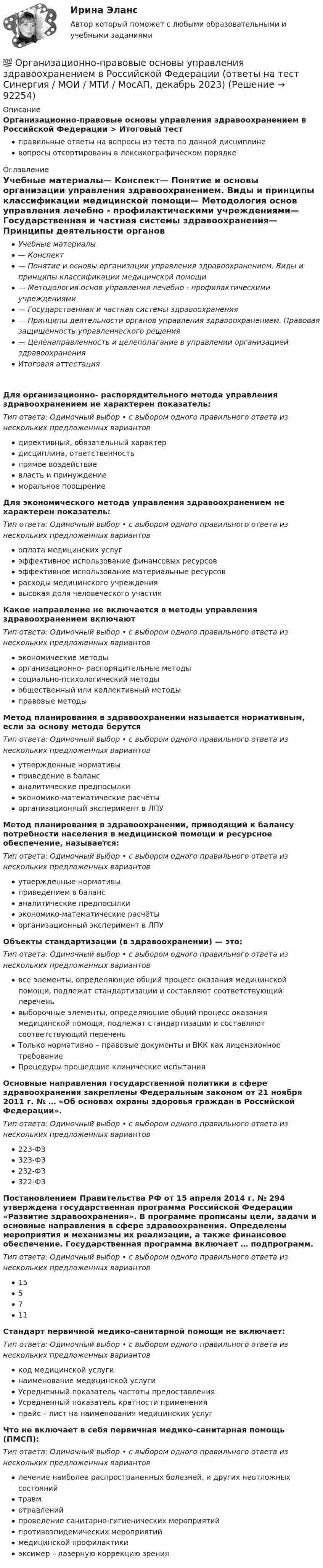      
            Описание
            Организационно-правовые основы управления здравоохранением в Российской Федерации > Итоговый тестправильные ответы на вопросы из теста по данной дисциплиневопросы отсортированы в лексикографическом порядке 
            Оглавление
            Учебные материалы— Конспект— Понятие и основы организации управления здравоохранением. Виды и принципы классификации медицинской помощи— Методология основ управления лечебно - профилактическими учреждениями— Государственная и частная системы здравоохранения— Принципы деятельности органов управления здравоохранением. Правовая защищенность управленческого решения— Целенаправленность и целеполагание в управлении организацией здравоохраненияИтоговая аттестацияДля организационно- распорядительного метода управления здравоохранением не характерен показатель:Тип ответа: Одиночный выбор • с выбором одного правильного ответа из нескольких предложенных вариантовдирективный, обязательный характердисциплина, ответственностьпрямое воздействиевласть и принуждениеморальное поощрениеДля экономического метода управления здравоохранением не характерен показатель:Тип ответа: Одиночный выбор • с выбором одного правильного ответа из нескольких предложенных вариантовоплата медицинских услугэффективное использование финансовых ресурсовэффективное использование материальные ресурсоврасходы медицинского учреждениявысокая доля человеческого участияКакое направление не включается в методы управления здравоохранением включаютТип ответа: Одиночный выбор • с выбором одного правильного ответа из нескольких предложенных вариантовэкономические методыорганизационно- распорядительные методысоциально-психологический методыобщественный или коллективный методыправовые методыМетод планирования в здравоохранении называется нормативным, если за основу метода берутсяТип ответа: Одиночный выбор • с выбором одного правильного ответа из нескольких предложенных вариантовутвержденные нормативыприведение в балансаналитические предпосылкиэкономико-математические расчётыорганизационный эксперимент в ЛПУМетод планирования в здравоохранении, приводящий к балансу потребности населения в медицинской помощи и ресурсное обеспечение, называется:Тип ответа: Одиночный выбор • с выбором одного правильного ответа из нескольких предложенных вариантовутвержденные нормативыприведением в балансаналитические предпосылкиэкономико-математические расчётыорганизационный эксперимент в ЛПУОбъекты стандартизации (в здравоохранении) — это:Тип ответа: Одиночный выбор • с выбором одного правильного ответа из нескольких предложенных вариантоввсе элементы, определяющие общий процесс оказания медицинской помощи, подлежат стандартизации и составляют соответствующий переченьвыборочные элементы, определяющие общий процесс оказания медицинской помощи, подлежат стандартизации и составляют соответствующий переченьТолько нормативно – правовые документы и ВКК как лицензионное требованиеПроцедуры прошедшие клинические испытанияОсновные направления государственной политики в сфере здравоохранения закреплены Федеральным законом от 21 ноября 2011 г. № … «Об основах охраны здоровья граждан в Российской Федерации».Тип ответа: Одиночный выбор • с выбором одного правильного ответа из нескольких предложенных вариантов223-ФЗ323-ФЗ232-ФЗ322-ФЗПостановлением Правительства РФ от 15 апреля 2014 г. № 294 утверждена государственная программа Российской Федерации «Развитие здравоохранения». В программе прописаны цели, задачи и основные направления в сфере здравоохранения. Определены мероприятия и механизмы их реализации, а также финансовое обеспечение. Государственная программа включает … подпрограмм.Тип ответа: Одиночный выбор • с выбором одного правильного ответа из нескольких предложенных вариантов155711Стандарт первичной медико-санитарной помощи не включает:Тип ответа: Одиночный выбор • с выбором одного правильного ответа из нескольких предложенных вариантовкод медицинской услугинаименование медицинской услугиУсредненный показатель частоты предоставленияУсредненный показатель кратности примененияпрайс – лист на наименования медицинских услугЧто не включает в себя первичная медико-санитарная помощь (ПМСП):Тип ответа: Одиночный выбор • с выбором одного правильного ответа из нескольких предложенных вариантовлечение наиболее распространенных болезней, и других неотложных состоянийтравмотравленийпроведение санитарно-гигиенических мероприятийпротивоэпидемических мероприятиймедицинской профилактикиэксимер – лазерную коррекцию зрения  
            
            
            Организационно-правовая форма предпринимательства - это ...💯 Организационно-правовые основы управления здравоохранением в Российской Федерации (ответы на тест Синергия / МОИ / МТИ / МосАП, декабрь 2023)Организационно-правовые формы государственного предпринимательства, их характеристикаОрганизационно-правовые формы предприятияОрганизационно-технологическая подготовка строительства объектов в жарком и влажном климатеОрганизационно-технологическое моделирование в строительствеОрганизационно-технологическое моделирование в строительствеОрганизационное поведение (тест с ответами Синергия/МОИ/МТИ/МосАП)Организационное проектирование. Задание 1.Организационное проектирование и бизнес-моделирование ккз синергияОрганизационное проектирование итоговый тест СИБУПК Организационное проектирование ММУ 2023г.Организационное проектирование системы управления персоналом. Ответы на итоговый + компетентностный тесты. На отлично!Организационное проектирование  тк 9
