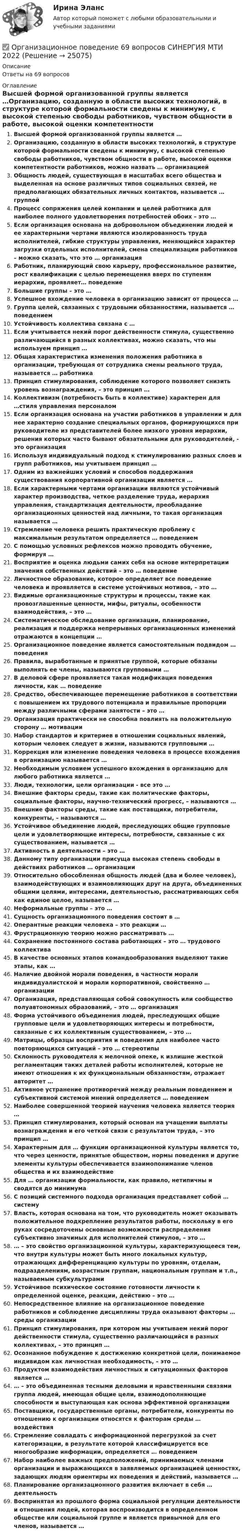      
          Описание
          Ответы на 69 вопросов 
          Оглавление
          Высшей формой организованной группы является …Организацию, созданную в области высоких технологий, в структуре которой формальности сведены к минимуму, с высокой степенью свободы работников, чувством общности в работе, высокой оценки компетентности работников, можно назвать … организациейОбщность людей, существующая в масштабах всего общества и выделенная на основе различных типов социальных связей, не предполагающих обязательных личных контактов, называется … группойПроцесс сопряжения целей компании и целей работника для наиболее полного удовлетворения потребностей обоих – это …Если организация основана на добровольном объединении людей и ее характерными чертами являются изолированность труда исполнителей, гибкие структуры управления, меняющийся характер загрузки отдельных исполнителей, смена специализации работников – можно сказать, что это … организацияРаботник, планирующий свою карьеру, профессиональное развитие, рост квалификации с целью перемещения вверх по ступеням иерархии, проявляет… поведениеБольшие группы – это …Успешное вхождение человека в организацию зависит от процесса …Группа целей, связанных с трудовыми обязанностями, называется … поведениемУстойчивость коллектива связана с …Если учитывается некий порог действенности стимула, существенно различающийся в разных коллективах, можно сказать, что мы используем принцип …Общая характеристика изменения положения работника в организации, требующая от сотрудника смены реального труда, называется … работникаПринцип стимулирования, соблюдение которого позволяет снизить уровень вознаграждения, – это принцип …Коллективизм (потребность быть в коллективе) характерен для …стиля управления персоналомЕсли организация основана на участии работников в управлении и для нее характерно создание специальных органов, формирующихся при руководителе из представителей более низкого уровня иерархии, решения которых часто бывают обязательными для руководителей, - это организацияИспользуя индивидуальный подход к стимулированию разных слоев и групп работников, мы учитываем принцип …Одним из важнейших условий и способов поддержания существования корпоративной организации является …Если характерными чертами организации являются устойчивый характер производства, четкое разделение труда, иерархия управления, стандартизация деятельности, преобладание организационных ценностей над личными, то такая организация называется …Стремление человека решить практическую проблему с максимальным результатом определяется … поведениемС помощью условных рефлексов можно проводить обучение, формируя …Восприятие и оценка людьми самих себя на основе интерпретации значения собственных действий – это … поведениеЛичностное образование, которое определяет все поведение человека и проявляется в системе устойчивых мотивов, – это …Видимые организационные структуры и процессы, такие как провозглашенные ценности, мифы, ритуалы, особенности взаимодействия, – это …Систематическое обследование организации, планирование, реализация и поддержка непрерывных организационных изменений отражаются в концепции …Организационное поведение является самостоятельным подвидом … поведенияПравила, выработанные и принятые группой, которые обязаны выполнять ее члены, называются групповыми …В деловой сфере проявляется такая модификация поведения личности, как … поведениеСредство, обеспечивающее перемещение работников в соответствии с повышением их трудового потенциала и правильные пропорции между различными сферами занятости – это …Организация практически не способна повлиять на положительную сторону … мотивацииНабор стандартов и критериев в отношении социальных явлений, которым человек следует в жизни, называются групповыми …Коррекция или изменение поведения человека в процессе вхождения в организацию называется …Необходимым условием успешного вхождения в организацию для любого работника является …Люди, технологии, цели организации - все это …Внешние факторы среды, такие как политические факторы, социальные факторы, научно-технический прогресс, – называются …Внешние факторы среды, такие как поставщики, потребители, конкуренты, – называются …Устойчивое объединение людей, преследующих общие групповые цели и удовлетворяющие интересы, потребности, связанные с их существованием, называется …Активность в деятельности – это …Данному типу организации присуща высокая степень свободы в действиях работников … организацииОтносительно обособленная общность людей (два и более человек), взаимодействующих и взаимовлияющих друг на друга, объединенных общими целями, интересами, деятельностью, рассматривающих себя как единое целое, называется …Неформальные группы – это …Сущность организационного поведения состоит в …Оперантные реакции человека – это реакции …Фрустрационную теорию можно рассматривать …Сохранение постоянного состава работающих – это … трудового коллективаВ качестве основных этапов командообразования выделяют такие этапы, как …Наличие двойной морали поведения, в частности морали индивидуалистской и морали корпоративной, свойственно … организацииОрганизация, представляющая собой совокупность или сообщество полуавтономных образований, – это … организацияФорма устойчивого объединения людей, преследующих общие групповые цели и удовлетворяющих интересы и потребности, связанные с их коллективным существованием, – это …Матрицы, образцы восприятия и поведения для наиболее часто повторяющихся ситуаций – это … стереотипыСклонность руководителя к мелочной опеке, к излишне жесткой регламентации таких деталей работы исполнителей, которые не имеют отношения к их функциональным обязанностям, отражает авторитет …Активное устранение противоречий между реальным поведением и субъективной системой мнений определяется … поведениемНаиболее совершенной теорией научения человека является теория …Принцип стимулирования, который основан на учащении выплаты вознаграждения и его четкой связи с результатом труда, – это принцип …Характерным для … функции организационной культуры является то, что через ценности, принятые обществом, нормы поведения и другие элементы культуры обеспечивается взаимопонимание членов общества и их взаимодействиеДля … организации формальности, как правило, нетипичны и сводятся до минимумаС позиций системного подхода организация представляет собой … системуВласть, которая основана на том, что руководитель может оказывать положительное подкрепление результатов работы, поскольку в его руках сосредоточены основные возможности распределения субъективно значимых для исполнителей стимулов, – это …… – это свойство организационной культуры, характеризующееся тем, что внутри культуры может быть много локальных культур, отражающих дифференциацию культуры по уровням, отделам, подразделениям, возрастным группам, национальным группам и т.п., называемым субкультурамиУстойчивое психическое состояние готовности личности к определенной оценке, реакции, действию – это …Непосредственное влияние на организационное поведение работников и соблюдение дисциплины труда оказывают факторы … среды организацииПринцип стимулирования, при котором мы учитываем некий порог действенности стимула, существенно различающийся в разных коллективах, – это принцип …Осознанное побуждение к достижению конкретной цели, понимаемое индивидом как личностная необходимость, – это …Продуктом взаимодействия личностных и ситуационных факторов является …… – это объединенная тесными деловыми и нравственными связями группа людей, имеющая общие цели, взаимодополняющие способности и выступающая как основа эффективной организацииПоставщики, государственные органы, потребители, конкуренты по отношению к организации относятся к факторам среды … воздействияСтремление совладать с информационной перегрузкой за счет категоризации, в результате которой классифицируется все многообразие информации, определяется … поведениемНабор наиболее важных предположений, принимаемых членами организации и выражающихся в заявляемых организацией ценностях, задающих людям ориентиры их поведения и действий, называется …Планирование организационного развития включает в себя … деятельностьВоспринятая из прошлого форма социальной регуляции деятельности и отношения людей, которая воспроизводится в определенном обществе или социальной группе и является привычной для его членов, называется … 
            
            
            ✅ Организационное поведение 69 вопросов СИНЕРГИЯ МТИ 2022✅ Организационное поведение 69 вопросов СИНЕРГИЯ МТИ 2022💯 Организационное поведение [6 тем] (все ответы на тест Синергия / МТИ / МосАП, июль 2022)💯 Организационное поведение (6 тем) (все ответы на тест Синергия / МТИ / МосАП, июнь 2022)💯 Организационное поведение [6 тем] (все ответы на тест Синергия / МТИ / МосАП, октябрь 2022)💯 Организационное поведение [без тем] (все ответы на тест Синергия / МТИ / МосАП, апрель 2023)💯 Организационное поведение [без тем] (все ответы на тест Синергия / МТИ / МосАП, декабрь 2022)Организационная функциональная структура, ее достоинства недостаткиОРГАНИЗАЦИОНННАЯ ПСИХОЛОГИЯ / ИТОГОВЫЙ И КОМПЕТЕНТНОСТНЫЙ ТЕСТОрганизационно-административные методы в системе менеджмента сущность, содержаниеОрганизационное консультирование и технологии группового коучинга. Синергия. ✅ Ответы на ИТОГОВЫЙ ТЕСТ. На отлично!Организационное консультирование.фэо (тест с ответами Синергия)организационное поведениеОрганизационное поведение 2022 год