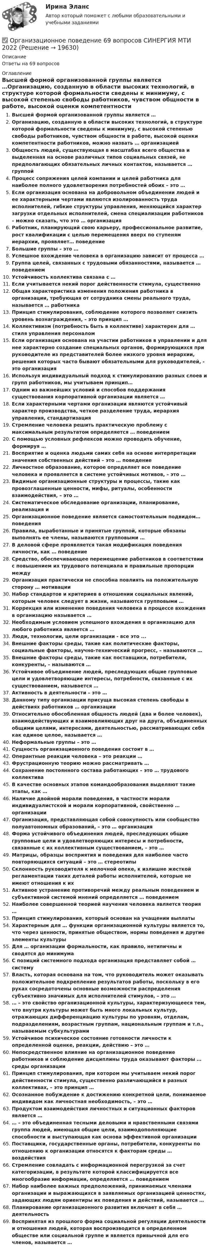      
          Описание
          Ответы на 69 вопросов 
          Оглавление
          Высшей формой организованной группы является …Организацию, созданную в области высоких технологий, в структуре которой формальности сведены к минимуму, с высокой степенью свободы работников, чувством общности в работе, высокой оценки компетентности работников, можно назвать … организациейОбщность людей, существующая в масштабах всего общества и выделенная на основе различных типов социальных связей, не предполагающих обязательных личных контактов, называется … группойПроцесс сопряжения целей компании и целей работника для наиболее полного удовлетворения потребностей обоих – это …Если организация основана на добровольном объединении людей и ее характерными чертами являются изолированность труда исполнителей, гибкие структуры управления, меняющийся характер загрузки отдельных исполнителей, смена специализации работников – можно сказать, что это … организацияРаботник, планирующий свою карьеру, профессиональное развитие, рост квалификации с целью перемещения вверх по ступеням иерархии, проявляет… поведениеБольшие группы – это …Успешное вхождение человека в организацию зависит от процесса …Группа целей, связанных с трудовыми обязанностями, называется … поведениемУстойчивость коллектива связана с …Если учитывается некий порог действенности стимула, существенноОбщая характеристика изменения положения работника в организации, требующая от сотрудника смены реального труда, называется … работникаПринцип стимулирования, соблюдение которого позволяет снизить уровень вознаграждения, – это принцип …Коллективизм (потребность быть в коллективе) характерен для … стиля управления персоналомЕсли организация основана на участии работников в управлении и для нее характерно создание специальных органов, формирующихся при руководителе из представителей более низкого уровня иерархии, решения которых часто бывают обязательными для руководителей, - это организацияИспользуя индивидуальный подход к стимулированию разных слоев и групп работников, мы учитываем принцип…Одним из важнейших условий и способов поддержания существования корпоративной организации является …Если характерными чертами организации являются устойчивый характер производства, четкое разделение труда, иерархия управления, стандартизацияСтремление человека решить практическую проблему с максимальным результатом определяется … поведениемС помощью условных рефлексов можно проводить обучение, формируя …Восприятие и оценка людьми самих себя на основе интерпретации значения собственных действий – это … поведениеЛичностное образование, которое определяет все поведение человека и проявляется в системе устойчивых мотивов, – это …Видимые организационные структуры и процессы, такие как провозглашенные ценности, мифы, ритуалы, особенности взаимодействия, – это …Систематическое обследование организации, планирование, реализация иОрганизационное поведение является самостоятельным подвидом…поведенияПравила, выработанные и принятые группой, которые обязаны выполнять ее члены, называются групповыми …В деловой сфере проявляется такая модификация поведения личности, как … поведениеСредство, обеспечивающее перемещение работников в соответствии с повышением их трудового потенциала и правильные пропорции междуОрганизация практически не способна повлиять на положительную сторону … мотивацииНабор стандартов и критериев в отношении социальных явлений, которым человек следует в жизни, называются групповыми …Коррекция или изменение поведения человека в процессе вхождения в организацию называется …Необходимым условием успешного вхождения в организацию для любого работника является …Люди, технологии, цели организации - все это ...Внешние факторы среды, такие как политические факторы, социальные факторы, научно-технический прогресс, – называются …Внешние факторы среды, такие как поставщики, потребители, конкуренты, – называются …Устойчивое объединение людей, преследующих общие групповые цели и удовлетворяющие интересы, потребности, связанные с их существованием, называется …Активность в деятельности – это …Данному типу организации присуща высокая степень свободы в действиях работников … организацииОтносительно обособленная общность людей (два и более человек), взаимодействующих и взаимовлияющих друг на друга, объединенных общими целями, интересами, деятельностью, рассматривающих себя как единое целое, называется …Неформальные группы – это …Сущность организационного поведения состоит в …Оперантные реакции человека – это реакции …Фрустрационную теорию можно рассматривать …Сохранение постоянного состава работающих – это … трудового коллективаВ качестве основных этапов командообразования выделяют такие этапы, как …Наличие двойной морали поведения, в частности морали индивидуалистской и морали корпоративной, свойственно … организацииОрганизация, представляющая собой совокупность или сообщество полуавтономных образований, – это … организацияФорма устойчивого объединения людей, преследующих общие групповые цели и удовлетворяющих интересы и потребности, связанные с их коллективным существованием, – это …Матрицы, образцы восприятия и поведения для наиболее часто повторяющихся ситуаций – это … стереотипыСклонность руководителя к мелочной опеке, к излишне жесткой регламентации таких деталей работы исполнителей, которые не имеют отношения к ихАктивное устранение противоречий между реальным поведением и субъективной системой мнений определяется … поведениемНаиболее совершенной теорией научения человека является теория …Принцип стимулирования, который основан на учащении выплатыХарактерным для … функции организационной культуры является то, что через ценности, принятые обществом, нормы поведения и другие элементы культурыДля … организации формальности, как правило, нетипичны и сводятся до минимумаС позиций системного подхода организация представляет собой … системуВласть, которая основана на том, что руководитель может оказывать положительное подкрепление результатов работы, поскольку в его руках сосредоточены основные возможности распределения субъективно значимых для исполнителей стимулов, – это …… – это свойство организационной культуры, характеризующееся тем, что внутри культуры может быть много локальных культур, отражающих дифференциацию культуры по уровням, отделам, подразделениям, возрастным группам, национальным группам и т.п., называемым субкультурамиУстойчивое психическое состояние готовности личности к определенной оценке, реакции, действию – это …Непосредственное влияние на организационное поведение работников и соблюдение дисциплины труда оказывают факторы … среды организацииПринцип стимулирования, при котором мы учитываем некий порог действенности стимула, существенно различающийся в разных коллективах, – это принцип …Осознанное побуждение к достижению конкретной цели, понимаемое индивидом как личностная необходимость, – это …Продуктом взаимодействия личностных и ситуационных факторов является …… – это объединенная тесными деловыми и нравственными связями группа людей, имеющая общие цели, взаимодополняющие способности и выступающая как основа эффективной организацииПоставщики, государственные органы, потребители, конкуренты по отношению к организации относятся к факторам среды … воздействияСтремление совладать с информационной перегрузкой за счет категоризации, в результате которой классифицируется все многообразие информации, определяется … поведениемНабор наиболее важных предположений, принимаемых членами организации и выражающихся в заявляемых организацией ценностях, задающих людям ориентиры их поведения и действий, называется …Планирование организационного развития включает в себя … деятельностьВоспринятая из прошлого форма социальной регуляции деятельности и отношения людей, которая воспроизводится в определенном обществе или социальной группе и является привычной для его членов, называется … 
            
            
            ОРГАНИЗАЦИОННОЕ ПОВЕДЕНИЕ 2022 ОТВЕТЫ СИНЕРГИЯ✅ Организационное поведение 69 вопросов СИНЕРГИЯ МТИ 2022✅ Организационное поведение 69 вопросов СИНЕРГИЯ МТИ 2022💯 Организационное поведение [6 тем] (все ответы на тест Синергия / МТИ / МосАП, июль 2022)💯 Организационное поведение (6 тем) (все ответы на тест Синергия / МТИ / МосАП, июнь 2022)💯 Организационное поведение [6 тем] (все ответы на тест Синергия / МТИ / МосАП, октябрь 2022)💯 Организационное поведение [без тем] (все ответы на тест Синергия / МТИ / МосАП, апрель 2023)… организационная структура управления возникла из департаментизации, в которой за основу берется конечный результат: продукт, потребитель или рынокОрганизационная функциональная структура, ее достоинства недостаткиОРГАНИЗАЦИОНННАЯ ПСИХОЛОГИЯ / ИТОГОВЫЙ И КОМПЕТЕНТНОСТНЫЙ ТЕСТОрганизационно-административные методы в системе менеджмента сущность, содержаниеОрганизационное консультирование и технологии группового коучинга. Синергия. ✅ Ответы на ИТОГОВЫЙ ТЕСТ. На отлично!Организационное консультирование.фэо (тест с ответами Синергия)организационное поведение