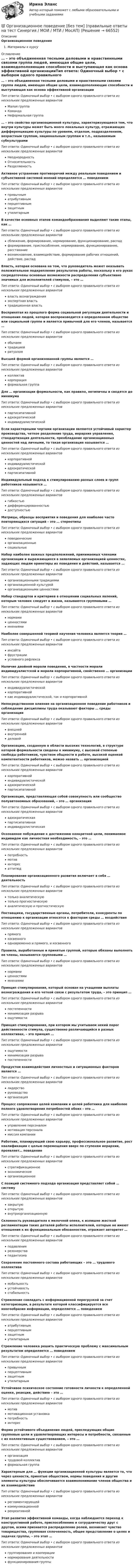      
            Описание
            Организационное поведениеМатериалы к курсу 
            Оглавление
            … – это объединенная тесными деловыми и нравственными связями группа людей, имеющая общие цели, взаимодополняющие способности и выступающая как основа эффективной организацииТип ответа: Одиночный выбор • с выбором одного правильного ответа из нескольких предложенных вариантовМалая группаКомандаНеформальная группа… – это свойство организационной культуры, характеризующееся тем, что внутри культуры может быть много локальных культур, отражающих дифференциацию культуры по уровням, отделам, подразделениям, возрастным группам, национальным группам и т.п., называемым субкультурамиТип ответа: Одиночный выбор • с выбором одного правильного ответа из нескольких предложенных вариантовНеоднородностьОтносительностьРазделяемостьАктивное устранение противоречий между реальным поведением и субъективной системой мнений определяется … поведениемТип ответа: Одиночный выбор • с выбором одного правильного ответа из нескольких предложенных вариантовпривычныматрибутивнымперцептивнымзащитнымутилитарнымВ качестве основных этапов командообразования выделяют такие этапы, как …Тип ответа: Одиночный выбор • с выбором одного правильного ответа из нескольких предложенных вариантовсближение, формирование, нормирование, функционирование, распадформирование, приспособление, нормирование, функционирование, расставаниевозникновение, взаимодействие, формирование рабочих отношений, действие, распадВласть, которая основана на том, что руководитель может оказывать положительное подкрепление результатов работы, поскольку в его руках сосредоточены основные возможности распределения субъективно значимых для исполнителей стимулов, – это …Тип ответа: Одиночный выбор • с выбором одного правильного ответа из нескольких предложенных вариантоввласть вознагражденияэкспертная властьтрадиционная властьВоспринятая из прошлого форма социальной регуляции деятельности и отношения людей, которая воспроизводится в определенном обществе или социальной группе и является привычной для его членов, называется …Тип ответа: Одиночный выбор • с выбором одного правильного ответа из нескольких предложенных вариантовобычаемтрадициейритуаломВысшей формой организованной группы является …Тип ответа: Одиночный выбор • с выбором одного правильного ответа из нескольких предложенных вариантовколлективкорпорацияформальная группаДля … организации формальности, как правило, нетипичны и сводятся до минимумаТип ответа: Одиночный выбор • с выбором одного правильного ответа из нескольких предложенных вариантовпартисипативнойадхократическойиндивидуалистическойЕсли характерными чертами организации являются устойчивый характер производства, четкое разделение труда, иерархия управления, стандартизация деятельности, преобладание организационных ценностей над личными, то такая организация называется …Тип ответа: Одиночный выбор • с выбором одного правильного ответа из нескольких предложенных вариантовкорпоративнойиндивидуалистическойадхократическойпартисипативнойИндивидуальный подход к стимулированию разных слоев и групп работников называется …Тип ответа: Одиночный выбор • с выбором одного правильного ответа из нескольких предложенных вариантовгибкостьюдифференцированностьюдоступностьюМатрицы, образцы восприятия и поведения для наиболее часто повторяющихся ситуаций – это … стереотипыТип ответа: Одиночный выбор • с выбором одного правильного ответа из нескольких предложенных вариантовповеденческиеорганизационныесоциальныеНабор наиболее важных предположений, принимаемых членами организации и выражающихся в заявляемых организацией ценностях, задающих людям ориентиры их поведения и действий, называется …Тип ответа: Одиночный выбор • с выбором одного правильного ответа из нескольких предложенных вариантоворганизационными традициямиорганизационной культуройорганизационными ценностямиНабор стандартов и критериев в отношении социальных явлений, которым человек следует в жизни, называются групповыми …Тип ответа: Одиночный выбор • с выбором одного правильного ответа из нескольких предложенных вариантовнормамиценностямимнениямиНаиболее совершенной теорией научения человека является теория …Тип ответа: Одиночный выбор • с выбором одного правильного ответа из нескольких предложенных вариантовинсайтафрустрацииусловного рефлексаНаличие двойной морали поведения, в частности морали индивидуалистской и морали корпоративной, свойственно … организацииТип ответа: Одиночный выбор • с выбором одного правильного ответа из нескольких предложенных вариантовиндивидуалистическойкорпоративнойкак индивидуалистической, так и корпоративнойНепосредственное влияние на организационное поведение работников и соблюдение дисциплины труда оказывают факторы … среды организацииТип ответа: Одиночный выбор • с выбором одного правильного ответа из нескольких предложенных вариантоввнешнейвнутреннейделовойОрганизацию, созданную в области высоких технологий, в структуре которой формальности сведены к минимуму, с высокой степенью свободы работников, чувством общности в работе, высокой оценкой компетентности работников, можно назвать … организациейТип ответа: Одиночный выбор • с выбором одного правильного ответа из нескольких предложенных вариантовкорпоративнойиндивидуалистическойадхократическойпартисипативнойОрганизация, представляющая собой совокупность или сообщество полуавтономных образований, – это … организацияТип ответа: Одиночный выбор • с выбором одного правильного ответа из нескольких предложенных вариантовадхократическаяпартисипативнаяиндивидуалистическаяОсознанное побуждение к достижению конкретной цели, понимаемое индивидом как личностная необходимость, – это …Тип ответа: Одиночный выбор • с выбором одного правильного ответа из нескольких предложенных вариантовпотребностьмотивинтересаттитюдПланирование организационного развития включает в себя … деятельностьТип ответа: Одиночный выбор • с выбором одного правильного ответа из нескольких предложенных вариантовтолько аналитическуютолько прогностическуюаналитическую и прогностическуюПоставщики, государственные органы, потребители, конкуренты по отношению к организации относятся к факторам среды … воздействияТип ответа: Одиночный выбор • с выбором одного правильного ответа из нескольких предложенных вариантовпрямогокосвенногоодновременно и прямого, и косвенногоПравила, выработанные и принятые группой, которые обязаны выполнять ее члены, называются групповыми …Тип ответа: Одиночный выбор • с выбором одного правильного ответа из нескольких предложенных вариантовнормамиценностямимнениямиПринцип стимулирования, который основан на учащении выплаты вознаграждения и его четкой связи с результатом труда, – это принцип …Тип ответа: Одиночный выбор • с выбором одного правильного ответа из нескольких предложенных вариантовпостепенностиминимизации разрываощутимостиПринцип стимулирования, при котором мы учитываем некий порог действенности стимула, существенно различающийся в разных коллективах, – это принцип …Тип ответа: Одиночный выбор • с выбором одного правильного ответа из нескольких предложенных вариантовощутимостиминимизации разрывапостепенностиПродуктом взаимодействия личностных и ситуационных факторов является …Тип ответа: Одиночный выбор • с выбором одного правильного ответа из нескольких предложенных вариантовлидерстворуководствоорганизацияПроцесс сопряжения целей компании и целей работника для наиболее полного удовлетворения потребностей обоих – это …Тип ответа: Одиночный выбор • с выбором одного правильного ответа из нескольких предложенных вариантовуправление персоналоммотивация персоналамиссия компанииРаботник, планирующий свою карьеру, профессиональное развитие, рост квалификации с целью перемещения вверх по ступеням иерархии, проявляет… поведениеТип ответа: Одиночный выбор • с выбором одного правильного ответа из нескольких предложенных вариантовстратификационноеэкономическоеорганизационноеС позиций системного подхода организация представляет собой … системуТип ответа: Одиночный выбор • с выбором одного правильного ответа из нескольких предложенных вариантовзакрытуюоткрытуювнутриорганизационнуюСклонность руководителя к мелочной опеке, к излишне жесткой регламентации таких деталей работы исполнителей, которые не имеют отношения к их функциональным обязанностям, отражает авторитет …Тип ответа: Одиночный выбор • с выбором одного правильного ответа из нескольких предложенных вариантовподавлениярезонерствапедантизмаСохранение постоянного состава работающих – это … трудового коллективаТип ответа: Одиночный выбор • с выбором одного правильного ответа из нескольких предложенных вариантовмобильностьустойчивостьстабильностьСтремление совладать с информационной перегрузкой за счет категоризации, в результате которой классифицируется все многообразие информации, определяется … поведениемТип ответа: Одиночный выбор • с выбором одного правильного ответа из нескольких предложенных вариантоватрибутивнымперцептивнымзащитнымутилитарнымСтремление человека решить практическую проблему с максимальным результатом определяется … поведениемТип ответа: Одиночный выбор • с выбором одного правильного ответа из нескольких предложенных вариантовпривычнымперцептивнымзащитнымутилитарнымУстойчивое психическое состояние готовности личности к определенной оценке, реакции, действию – это …Тип ответа: Одиночный выбор • с выбором одного правильного ответа из нескольких предложенных вариантовмотивмотивационная установкапотребностьинтересФорма устойчивого объединения людей, преследующих общие групповые цели и удовлетворяющих интересы и потребности, связанные с их коллективным существованием, – это …Тип ответа: Одиночный выбор • с выбором одного правильного ответа из нескольких предложенных вариантоворганизациятрудовой коллективформальная группаХарактерным для … функции организационной культуры является то, что через ценности, принятые обществом, нормы поведения и другие элементы культуры обеспечивается взаимопонимание членов общества и их взаимодействиеТип ответа: Одиночный выбор • с выбором одного правильного ответа из нескольких предложенных вариантоврегламентирующейкоммуникационнойрекреативнойЭтап развития эффективной команды, когда наблюдается переход к конструктивной работе, приспособлению и сотрудничеству друг с другом, всеми признается распределение ролей, возникает чувство товарищества, групповая сплоченность, общее представление о целях и задачах группы, – это этап …Тип ответа: Одиночный выбор • с выбором одного правильного ответа из нескольких предложенных вариантовгруппирования и кооперациинормирования деятельностифункционирования группы  
            
            
            💯 Организационное поведение [без тем] (все ответы на тест Синергия / МТИ / МосАП, февраль 2023)💯 Организационное поведение [без тем] (правильные ответы на тест Синергия / МОИ / МТИ / МосАП)Организационное поведение. Задание к теме 1.Организационное поведение. Задание к теме 8. Оценка 100%.Организационное поведение (итоговый+компетентностный тесты) Синергия 2023 г.Организационное поведение итоговый тест Организационное поведение (Кейс , СИБИТ)💯 Организационное поведение [6 тем] (все ответы на тест Синергия / МТИ / МосАП, июль 2022)💯 Организационное поведение (6 тем) (все ответы на тест Синергия / МТИ / МосАП, июнь 2022)💯 Организационное поведение [6 тем] (все ответы на тест Синергия / МТИ / МосАП, октябрь 2022)💯 Организационное поведение [без тем] (все ответы на тест Синергия / МТИ / МосАП, апрель 2023)💯 Организационное поведение [без тем] (все ответы на тест Синергия / МТИ / МосАП, декабрь 2022)💯 Организационное поведение (без тем) (все ответы на тест Синергия / МТИ / МосАП, июль 2022)💯 Организационное поведение [без тем] (все ответы на тест Синергия / МТИ / МосАП, ноябрь 2022)