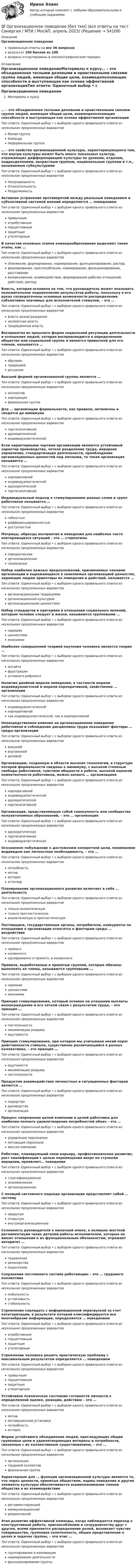      
            Описание
            Организационное поведениеправильные ответы на все 36 вопросоврезультат 100 баллов из 100вопросы отсортированы в лексикографическом порядке 
            Оглавление
            Организационное поведениеМатериалы к курсу… – это объединенная тесными деловыми и нравственными связями группа людей, имеющая общие цели, взаимодополняющие способности и выступающая как основа эффективной организацииТип ответа: Одиночный выбор • с выбором одного правильного ответа из нескольких предложенных вариантовМалая группаКомандаНеформальная группа… – это свойство организационной культуры, характеризующееся тем, что внутри культуры может быть много локальных культур, отражающих дифференциацию культуры по уровням, отделам, подразделениям, возрастным группам, национальным группам и т.п., называемым субкультурамиТип ответа: Одиночный выбор • с выбором одного правильного ответа из нескольких предложенных вариантовНеоднородностьОтносительностьРазделяемостьАктивное устранение противоречий между реальным поведением и субъективной системой мнений определяется … поведениемТип ответа: Одиночный выбор • с выбором одного правильного ответа из нескольких предложенных вариантовпривычныматрибутивнымперцептивнымзащитнымутилитарнымВ качестве основных этапов командообразования выделяют такие этапы, как …Тип ответа: Одиночный выбор • с выбором одного правильного ответа из нескольких предложенных вариантовсближение, формирование, нормирование, функционирование, распадформирование, приспособление, нормирование, функционирование, расставаниевозникновение, взаимодействие, формирование рабочих отношений, действие, распадВласть, которая основана на том, что руководитель может оказывать положительное подкрепление результатов работы, поскольку в его руках сосредоточены основные возможности распределения субъективно значимых для исполнителей стимулов, – это …Тип ответа: Одиночный выбор • с выбором одного правильного ответа из нескольких предложенных вариантоввласть вознагражденияэкспертная властьтрадиционная властьВоспринятая из прошлого форма социальной регуляции деятельности и отношения людей, которая воспроизводится в определенном обществе или социальной группе и является привычной для его членов, называется …Тип ответа: Одиночный выбор • с выбором одного правильного ответа из нескольких предложенных вариантовобычаемтрадициейритуаломВысшей формой организованной группы является …Тип ответа: Одиночный выбор • с выбором одного правильного ответа из нескольких предложенных вариантовколлективкорпорацияформальная группаДля … организации формальности, как правило, нетипичны и сводятся до минимумаТип ответа: Одиночный выбор • с выбором одного правильного ответа из нескольких предложенных вариантовпартисипативнойадхократическойиндивидуалистическойЕсли характерными чертами организации являются устойчивый характер производства, четкое разделение труда, иерархия управления, стандартизация деятельности, преобладание организационных ценностей над личными, то такая организация называется …Тип ответа: Одиночный выбор • с выбором одного правильного ответа из нескольких предложенных вариантовкорпоративнойиндивидуалистическойадхократическойпартисипативнойИндивидуальный подход к стимулированию разных слоев и групп работников называется …Тип ответа: Одиночный выбор • с выбором одного правильного ответа из нескольких предложенных вариантовгибкостьюдифференцированностьюдоступностьюМатрицы, образцы восприятия и поведения для наиболее часто повторяющихся ситуаций – это … стереотипыТип ответа: Одиночный выбор • с выбором одного правильного ответа из нескольких предложенных вариантовповеденческиеорганизационныесоциальныеНабор наиболее важных предположений, принимаемых членами организации и выражающихся в заявляемых организацией ценностях, задающих людям ориентиры их поведения и действий, называется …Тип ответа: Одиночный выбор • с выбором одного правильного ответа из нескольких предложенных вариантоворганизационными традициямиорганизационной культуройорганизационными ценностямиНабор стандартов и критериев в отношении социальных явлений, которым человек следует в жизни, называются групповыми …Тип ответа: Одиночный выбор • с выбором одного правильного ответа из нескольких предложенных вариантовнормамиценностямимнениямиНаиболее совершенной теорией научения человека является теория …Тип ответа: Одиночный выбор • с выбором одного правильного ответа из нескольких предложенных вариантовинсайтафрустрацииусловного рефлексаНаличие двойной морали поведения, в частности морали индивидуалистской и морали корпоративной, свойственно … организацииТип ответа: Одиночный выбор • с выбором одного правильного ответа из нескольких предложенных вариантовиндивидуалистическойкорпоративнойкак индивидуалистической, так и корпоративнойНепосредственное влияние на организационное поведение работников и соблюдение дисциплины труда оказывают факторы … среды организацииТип ответа: Одиночный выбор • с выбором одного правильного ответа из нескольких предложенных вариантоввнешнейвнутреннейделовойОрганизацию, созданную в области высоких технологий, в структуре которой формальности сведены к минимуму, с высокой степенью свободы работников, чувством общности в работе, высокой оценкой компетентности работников, можно назвать … организациейТип ответа: Одиночный выбор • с выбором одного правильного ответа из нескольких предложенных вариантовкорпоративнойиндивидуалистическойадхократическойпартисипативнойОрганизация, представляющая собой совокупность или сообщество полуавтономных образований, – это … организацияТип ответа: Одиночный выбор • с выбором одного правильного ответа из нескольких предложенных вариантовадхократическаяпартисипативнаяиндивидуалистическаяОсознанное побуждение к достижению конкретной цели, понимаемое индивидом как личностная необходимость, – это …Тип ответа: Одиночный выбор • с выбором одного правильного ответа из нескольких предложенных вариантовпотребностьмотивинтересаттитюдПланирование организационного развития включает в себя … деятельностьТип ответа: Одиночный выбор • с выбором одного правильного ответа из нескольких предложенных вариантовтолько аналитическуютолько прогностическуюаналитическую и прогностическуюПоставщики, государственные органы, потребители, конкуренты по отношению к организации относятся к факторам среды … воздействияТип ответа: Одиночный выбор • с выбором одного правильного ответа из нескольких предложенных вариантовпрямогокосвенногоодновременно и прямого, и косвенногоПравила, выработанные и принятые группой, которые обязаны выполнять ее члены, называются групповыми …Тип ответа: Одиночный выбор • с выбором одного правильного ответа из нескольких предложенных вариантовнормамиценностямимнениямиПринцип стимулирования, который основан на учащении выплаты вознаграждения и его четкой связи с результатом труда, – это принцип …Тип ответа: Одиночный выбор • с выбором одного правильного ответа из нескольких предложенных вариантовпостепенностиминимизации разрываощутимостиПринцип стимулирования, при котором мы учитываем некий порог действенности стимула, существенно различающийся в разных коллективах, – это принцип …Тип ответа: Одиночный выбор • с выбором одного правильного ответа из нескольких предложенных вариантовощутимостиминимизации разрывапостепенностиПродуктом взаимодействия личностных и ситуационных факторов является …Тип ответа: Одиночный выбор • с выбором одного правильного ответа из нескольких предложенных вариантовлидерстворуководствоорганизацияПроцесс сопряжения целей компании и целей работника для наиболее полного удовлетворения потребностей обоих – это …Тип ответа: Одиночный выбор • с выбором одного правильного ответа из нескольких предложенных вариантовуправление персоналоммотивация персоналамиссия компанииРаботник, планирующий свою карьеру, профессиональное развитие, рост квалификации с целью перемещения вверх по ступеням иерархии, проявляет… поведениеТип ответа: Одиночный выбор • с выбором одного правильного ответа из нескольких предложенных вариантовстратификационноеэкономическоеорганизационноеС позиций системного подхода организация представляет собой … системуТип ответа: Одиночный выбор • с выбором одного правильного ответа из нескольких предложенных вариантовзакрытуюоткрытуювнутриорганизационнуюСклонность руководителя к мелочной опеке, к излишне жесткой регламентации таких деталей работы исполнителей, которые не имеют отношения к их функциональным обязанностям, отражает авторитет …Тип ответа: Одиночный выбор • с выбором одного правильного ответа из нескольких предложенных вариантовподавлениярезонерствапедантизмаСохранение постоянного состава работающих – это … трудового коллективаТип ответа: Одиночный выбор • с выбором одного правильного ответа из нескольких предложенных вариантовмобильностьустойчивостьстабильностьСтремление совладать с информационной перегрузкой за счет категоризации, в результате которой классифицируется все многообразие информации, определяется … поведениемТип ответа: Одиночный выбор • с выбором одного правильного ответа из нескольких предложенных вариантоватрибутивнымперцептивнымзащитнымутилитарнымСтремление человека решить практическую проблему с максимальным результатом определяется … поведениемТип ответа: Одиночный выбор • с выбором одного правильного ответа из нескольких предложенных вариантовпривычнымперцептивнымзащитнымутилитарнымУстойчивое психическое состояние готовности личности к определенной оценке, реакции, действию – это …Тип ответа: Одиночный выбор • с выбором одного правильного ответа из нескольких предложенных вариантовмотивмотивационная установкапотребностьинтересФорма устойчивого объединения людей, преследующих общие групповые цели и удовлетворяющих интересы и потребности, связанные с их коллективным существованием, – это …Тип ответа: Одиночный выбор • с выбором одного правильного ответа из нескольких предложенных вариантоворганизациятрудовой коллективформальная группаХарактерным для … функции организационной культуры является то, что через ценности, принятые обществом, нормы поведения и другие элементы культуры обеспечивается взаимопонимание членов общества и их взаимодействиеТип ответа: Одиночный выбор • с выбором одного правильного ответа из нескольких предложенных вариантоврегламентирующейкоммуникационнойрекреативнойЭтап развития эффективной команды, когда наблюдается переход к конструктивной работе, приспособлению и сотрудничеству друг с другом, всеми признается распределение ролей, возникает чувство товарищества, групповая сплоченность, общее представление о целях и задачах группы, – это этап …Тип ответа: Одиночный выбор • с выбором одного правильного ответа из нескольких предложенных вариантовгруппирования и кооперациинормирования деятельностифункционирования группы 
            
            
            💯 Организационное поведение [6 тем] (все ответы на тест Синергия / МТИ / МосАП, октябрь 2022)💯 Организационное поведение [без тем] (все ответы на тест Синергия / МТИ / МосАП, апрель 2023)💯 Организационное поведение [без тем] (все ответы на тест Синергия / МТИ / МосАП, декабрь 2022)💯 Организационное поведение (без тем) (все ответы на тест Синергия / МТИ / МосАП, июль 2022)💯 Организационное поведение [без тем] (все ответы на тест Синергия / МТИ / МосАП, ноябрь 2022)💯 Организационное поведение [без тем] (все ответы на тест Синергия / МТИ / МосАП, сентябрь 2022)💯 Организационное поведение [без тем] (все ответы на тест Синергия / МТИ / МосАП, февраль 2023)Организационное консультирование.фэо (тест с ответами Синергия)организационное поведениеОрганизационное поведение 2022 годОРГАНИЗАЦИОННОЕ ПОВЕДЕНИЕ 2022 ОТВЕТЫ СИНЕРГИЯ✅ Организационное поведение 69 вопросов СИНЕРГИЯ МТИ 2022✅ Организационное поведение 69 вопросов СИНЕРГИЯ МТИ 2022💯 Организационное поведение [6 тем] (все ответы на тест Синергия / МТИ / МосАП, июль 2022)