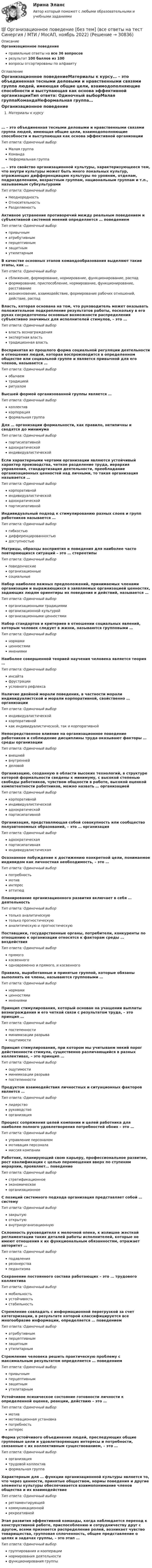      
          Описание
          Организационное поведениеправильные ответы на все 36 вопросоврезультат 100 баллов из 100вопросы отсортированы по алфавиту 
          Оглавление
          Организационное поведениеМатериалы к курсу… – это объединенная тесными деловыми и нравственными связями группа людей, имеющая общие цели, взаимодополняющие способности и выступающая как основа эффективной организацииТип ответа: Одиночный выборМалая группаКомандаНеформальная группа… – это свойство организационной культуры, характеризующееся тем, что внутри культуры может быть много локальных культур, отражающих дифференциацию культуры по уровням, отделам, подразделениям, возрастным группам, национальным группам и т.п., называемым субкультурамиТип ответа: Одиночный выборНеоднородностьОтносительностьРазделяемостьАктивное устранение противоречий между реальным поведением и субъективной системой мнений определяется … поведениемТип ответа: Одиночный выборпривычныматрибутивнымперцептивнымзащитнымутилитарнымВ качестве основных этапов командообразования выделяют такие этапы, как …Тип ответа: Одиночный выборсближение, формирование, нормирование, функционирование, распадформирование, приспособление, нормирование, функционирование, расставаниевозникновение, взаимодействие, формирование рабочих отношений, действие, распадВласть, которая основана на том, что руководитель может оказывать положительное подкрепление результатов работы, поскольку в его руках сосредоточены основные возможности распределения субъективно значимых для исполнителей стимулов, – это …Тип ответа: Одиночный выборвласть вознагражденияэкспертная властьтрадиционная властьВоспринятая из прошлого форма социальной регуляции деятельности и отношения людей, которая воспроизводится в определенном обществе или социальной группе и является привычной для его членов, называется …Тип ответа: Одиночный выборобычаемтрадициейритуаломВысшей формой организованной группы является …Тип ответа: Одиночный выборколлективкорпорацияформальная группаДля … организации формальности, как правило, нетипичны и сводятся до минимумаТип ответа: Одиночный выборпартисипативнойадхократическойиндивидуалистическойЕсли характерными чертами организации являются устойчивый характер производства, четкое разделение труда, иерархия управления, стандартизация деятельности, преобладание организационных ценностей над личными, то такая организация называется …Тип ответа: Одиночный выборкорпоративнойиндивидуалистическойадхократическойпартисипативнойИндивидуальный подход к стимулированию разных слоев и групп работников называется …Тип ответа: Одиночный выборгибкостьюдифференцированностьюдоступностьюМатрицы, образцы восприятия и поведения для наиболее часто повторяющихся ситуаций – это … стереотипыТип ответа: Одиночный выборповеденческиеорганизационныесоциальныеНабор наиболее важных предположений, принимаемых членами организации и выражающихся в заявляемых организацией ценностях, задающих людям ориентиры их поведения и действий, называется …Тип ответа: Одиночный выборорганизационными традициямиорганизационной культуройорганизационными ценностямиНабор стандартов и критериев в отношении социальных явлений, которым человек следует в жизни, называются групповыми …Тип ответа: Одиночный выборнормамиценностямимнениямиНаиболее совершенной теорией научения человека является теория …Тип ответа: Одиночный выборинсайтафрустрацииусловного рефлексаНаличие двойной морали поведения, в частности морали индивидуалистской и морали корпоративной, свойственно … организацииТип ответа: Одиночный выбориндивидуалистическойкорпоративнойкак индивидуалистической, так и корпоративнойНепосредственное влияние на организационное поведение работников и соблюдение дисциплины труда оказывают факторы … среды организацииТип ответа: Одиночный выборвнешнейвнутреннейделовойОрганизацию, созданную в области высоких технологий, в структуре которой формальности сведены к минимуму, с высокой степенью свободы работников, чувством общности в работе, высокой оценкой компетентности работников, можно назвать … организациейТип ответа: Одиночный выборкорпоративнойиндивидуалистическойадхократическойпартисипативнойОрганизация, представляющая собой совокупность или сообщество полуавтономных образований, – это … организацияТип ответа: Одиночный выборадхократическаяпартисипативнаяиндивидуалистическаяОсознанное побуждение к достижению конкретной цели, понимаемое индивидом как личностная необходимость, – это …Тип ответа: Одиночный выборпотребностьмотивинтересаттитюдПланирование организационного развития включает в себя … деятельностьТип ответа: Одиночный выбортолько аналитическуютолько прогностическуюаналитическую и прогностическуюПоставщики, государственные органы, потребители, конкуренты по отношению к организации относятся к факторам среды … воздействияТип ответа: Одиночный выборпрямогокосвенногоодновременно и прямого, и косвенногоПравила, выработанные и принятые группой, которые обязаны выполнять ее члены, называются групповыми …Тип ответа: Одиночный выборнормамиценностямимнениямиПринцип стимулирования, который основан на учащении выплаты вознаграждения и его четкой связи с результатом труда, – это принцип …Тип ответа: Одиночный выборпостепенностиминимизации разрываощутимостиПринцип стимулирования, при котором мы учитываем некий порог действенности стимула, существенно различающийся в разных коллективах, – это принцип …Тип ответа: Одиночный выборощутимостиминимизации разрывапостепенностиПродуктом взаимодействия личностных и ситуационных факторов является …Тип ответа: Одиночный выборлидерстворуководствоорганизацияПроцесс сопряжения целей компании и целей работника для наиболее полного удовлетворения потребностей обоих – это …Тип ответа: Одиночный выборуправление персоналоммотивация персоналамиссия компанииРаботник, планирующий свою карьеру, профессиональное развитие, рост квалификации с целью перемещения вверх по ступеням иерархии, проявляет… поведениеТип ответа: Одиночный выборстратификационноеэкономическоеорганизационноеС позиций системного подхода организация представляет собой … системуТип ответа: Одиночный выборзакрытуюоткрытуювнутриорганизационнуюСклонность руководителя к мелочной опеке, к излишне жесткой регламентации таких деталей работы исполнителей, которые не имеют отношения к их функциональным обязанностям, отражает авторитет …Тип ответа: Одиночный выборподавлениярезонерствапедантизмаСохранение постоянного состава работающих – это … трудового коллективаТип ответа: Одиночный выбормобильностьустойчивостьстабильностьСтремление совладать с информационной перегрузкой за счет категоризации, в результате которой классифицируется все многообразие информации, определяется … поведениемТип ответа: Одиночный выборатрибутивнымперцептивнымзащитнымутилитарнымСтремление человека решить практическую проблему с максимальным результатом определяется … поведениемТип ответа: Одиночный выборпривычнымперцептивнымзащитнымутилитарнымУстойчивое психическое состояние готовности личности к определенной оценке, реакции, действию – это …Тип ответа: Одиночный выбормотивмотивационная установкапотребностьинтересФорма устойчивого объединения людей, преследующих общие групповые цели и удовлетворяющих интересы и потребности, связанные с их коллективным существованием, – это …Тип ответа: Одиночный выборорганизациятрудовой коллективформальная группаХарактерным для … функции организационной культуры является то, что через ценности, принятые обществом, нормы поведения и другие элементы культуры обеспечивается взаимопонимание членов общества и их взаимодействиеТип ответа: Одиночный выборрегламентирующейкоммуникационнойрекреативнойЭтап развития эффективной команды, когда наблюдается переход к конструктивной работе, приспособлению и сотрудничеству друг с другом, всеми признается распределение ролей, возникает чувство товарищества, групповая сплоченность, общее представление о целях и задачах группы, – это этап …Тип ответа: Одиночный выборгруппирования и кооперациинормирования деятельностифункционирования группы 
            
            
            💯 Организационное поведение (без тем) (все ответы на тест Синергия / МТИ / МосАП, июль 2022)💯 Организационное поведение [без тем] (все ответы на тест Синергия / МТИ / МосАП, ноябрь 2022)💯 Организационное поведение [без тем] (все ответы на тест Синергия / МТИ / МосАП, сентябрь 2022)💯 Организационное поведение [без тем] (все ответы на тест Синергия / МТИ / МосАП, февраль 2023)💯 Организационное поведение [без тем] (правильные ответы на тест Синергия / МОИ / МТИ / МосАП)Организационное поведение. Задание к теме 1.Организационное поведение. Задание к теме 8. Оценка 100%.ОРГАНИЗАЦИОННОЕ ПОВЕДЕНИЕ 2022 ОТВЕТЫ СИНЕРГИЯ✅ Организационное поведение 69 вопросов СИНЕРГИЯ МТИ 2022✅ Организационное поведение 69 вопросов СИНЕРГИЯ МТИ 2022💯 Организационное поведение [6 тем] (все ответы на тест Синергия / МТИ / МосАП, июль 2022)💯 Организационное поведение (6 тем) (все ответы на тест Синергия / МТИ / МосАП, июнь 2022)💯 Организационное поведение [6 тем] (все ответы на тест Синергия / МТИ / МосАП, октябрь 2022)💯 Организационное поведение [без тем] (все ответы на тест Синергия / МТИ / МосАП, апрель 2023)