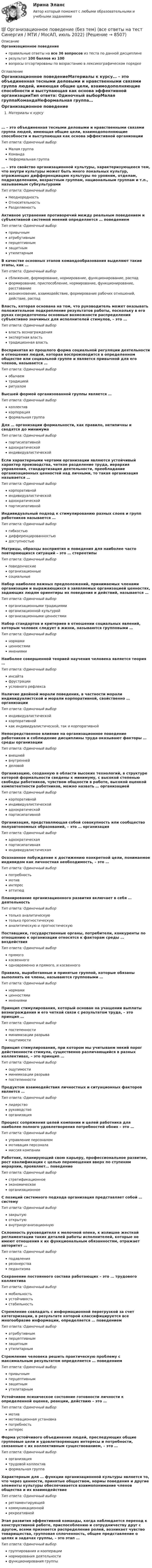     
          Описание
          Организационное поведениеправильные ответы на все 36 вопросов из теста по данной дисциплинерезультат 100 баллов из 100вопросы отсортированы по возрастанию в лексикографическом порядке 
          Оглавление
          Организационное поведениеМатериалы к курсу… – это объединенная тесными деловыми и нравственными связями группа людей, имеющая общие цели, взаимодополняющие способности и выступающая как основа эффективной организацииТип ответа: Одиночный выборМалая группаКомандаНеформальная группа… – это свойство организационной культуры, характеризующееся тем, что внутри культуры может быть много локальных культур, отражающих дифференциацию культуры по уровням, отделам, подразделениям, возрастным группам, национальным группам и т.п., называемым субкультурамиТип ответа: Одиночный выборНеоднородностьОтносительностьРазделяемостьАктивное устранение противоречий между реальным поведением и субъективной системой мнений определяется … поведениемТип ответа: Одиночный выборпривычныматрибутивнымперцептивнымзащитнымутилитарнымВ качестве основных этапов командообразования выделяют такие этапы, как …Тип ответа: Одиночный выборсближение, формирование, нормирование, функционирование, распадформирование, приспособление, нормирование, функционирование, расставаниевозникновение, взаимодействие, формирование рабочих отношений, действие, распадВласть, которая основана на том, что руководитель может оказывать положительное подкрепление результатов работы, поскольку в его руках сосредоточены основные возможности распределения субъективно значимых для исполнителей стимулов, – это …Тип ответа: Одиночный выборвласть вознагражденияэкспертная властьтрадиционная властьВоспринятая из прошлого форма социальной регуляции деятельности и отношения людей, которая воспроизводится в определенном обществе или социальной группе и является привычной для его членов, называется …Тип ответа: Одиночный выборобычаемтрадициейритуаломВысшей формой организованной группы является …Тип ответа: Одиночный выборколлективкорпорацияформальная группаДля … организации формальности, как правило, нетипичны и сводятся до минимумаТип ответа: Одиночный выборпартисипативнойадхократическойиндивидуалистическойЕсли характерными чертами организации являются устойчивый характер производства, четкое разделение труда, иерархия управления, стандартизация деятельности, преобладание организационных ценностей над личными, то такая организация называется …Тип ответа: Одиночный выборкорпоративнойиндивидуалистическойадхократическойпартисипативнойИндивидуальный подход к стимулированию разных слоев и групп работников называется …Тип ответа: Одиночный выборгибкостьюдифференцированностьюдоступностьюМатрицы, образцы восприятия и поведения для наиболее часто повторяющихся ситуаций – это … стереотипыТип ответа: Одиночный выборповеденческиеорганизационныесоциальныеНабор наиболее важных предположений, принимаемых членами организации и выражающихся в заявляемых организацией ценностях, задающих людям ориентиры их поведения и действий, называется …Тип ответа: Одиночный выборорганизационными традициямиорганизационной культуройорганизационными ценностямиНабор стандартов и критериев в отношении социальных явлений, которым человек следует в жизни, называются групповыми …Тип ответа: Одиночный выборнормамиценностямимнениямиНаиболее совершенной теорией научения человека является теория …Тип ответа: Одиночный выборинсайтафрустрацииусловного рефлексаНаличие двойной морали поведения, в частности морали индивидуалистской и морали корпоративной, свойственно … организацииТип ответа: Одиночный выбориндивидуалистическойкорпоративнойкак индивидуалистической, так и корпоративнойНепосредственное влияние на организационное поведение работников и соблюдение дисциплины труда оказывают факторы … среды организацииТип ответа: Одиночный выборвнешнейвнутреннейделовойОрганизацию, созданную в области высоких технологий, в структуре которой формальности сведены к минимуму, с высокой степенью свободы работников, чувством общности в работе, высокой оценкой компетентности работников, можно назвать … организациейТип ответа: Одиночный выборкорпоративнойиндивидуалистическойадхократическойпартисипативнойОрганизация, представляющая собой совокупность или сообщество полуавтономных образований, – это … организацияТип ответа: Одиночный выборадхократическаяпартисипативнаяиндивидуалистическаяОсознанное побуждение к достижению конкретной цели, понимаемое индивидом как личностная необходимость, – это …Тип ответа: Одиночный выборпотребностьмотивинтересаттитюдПланирование организационного развития включает в себя … деятельностьТип ответа: Одиночный выбортолько аналитическуютолько прогностическуюаналитическую и прогностическуюПоставщики, государственные органы, потребители, конкуренты по отношению к организации относятся к факторам среды … воздействияТип ответа: Одиночный выборпрямогокосвенногоодновременно и прямого, и косвенногоПравила, выработанные и принятые группой, которые обязаны выполнять ее члены, называются групповыми …Тип ответа: Одиночный выборнормамиценностямимнениямиПринцип стимулирования, который основан на учащении выплаты вознаграждения и его четкой связи с результатом труда, – это принцип …Тип ответа: Одиночный выборпостепенностиминимизации разрываощутимостиПринцип стимулирования, при котором мы учитываем некий порог действенности стимула, существенно различающийся в разных коллективах, – это принцип …Тип ответа: Одиночный выборощутимостиминимизации разрывапостепенностиПродуктом взаимодействия личностных и ситуационных факторов является …Тип ответа: Одиночный выборлидерстворуководствоорганизацияПроцесс сопряжения целей компании и целей работника для наиболее полного удовлетворения потребностей обоих – это …Тип ответа: Одиночный выборуправление персоналоммотивация персоналамиссия компанииРаботник, планирующий свою карьеру, профессиональное развитие, рост квалификации с целью перемещения вверх по ступеням иерархии, проявляет… поведениеТип ответа: Одиночный выборстратификационноеэкономическоеорганизационноеС позиций системного подхода организация представляет собой … системуТип ответа: Одиночный выборзакрытуюоткрытуювнутриорганизационнуюСклонность руководителя к мелочной опеке, к излишне жесткой регламентации таких деталей работы исполнителей, которые не имеют отношения к их функциональным обязанностям, отражает авторитет …Тип ответа: Одиночный выборподавлениярезонерствапедантизмаСохранение постоянного состава работающих – это … трудового коллективаТип ответа: Одиночный выбормобильностьустойчивостьстабильностьСтремление совладать с информационной перегрузкой за счет категоризации, в результате которой классифицируется все многообразие информации, определяется … поведениемТип ответа: Одиночный выборатрибутивнымперцептивнымзащитнымутилитарнымСтремление человека решить практическую проблему с максимальным результатом определяется … поведениемТип ответа: Одиночный выборпривычнымперцептивнымзащитнымутилитарнымУстойчивое психическое состояние готовности личности к определенной оценке, реакции, действию – это …Тип ответа: Одиночный выбормотивмотивационная установкапотребностьинтересФорма устойчивого объединения людей, преследующих общие групповые цели и удовлетворяющих интересы и потребности, связанные с их коллективным существованием, – это …Тип ответа: Одиночный выборорганизациятрудовой коллективформальная группаХарактерным для … функции организационной культуры является то, что через ценности, принятые обществом, нормы поведения и другие элементы культуры обеспечивается взаимопонимание членов общества и их взаимодействиеТип ответа: Одиночный выборрегламентирующейкоммуникационнойрекреативнойЭтап развития эффективной команды, когда наблюдается переход к конструктивной работе, приспособлению и сотрудничеству друг с другом, всеми признается распределение ролей, возникает чувство товарищества, групповая сплоченность, общее представление о целях и задачах группы, – это этап …Тип ответа: Одиночный выборгруппирования и кооперациинормирования деятельностифункционирования группы  
            
            
            💯 Организационное поведение [без тем] (все ответы на тест Синергия / МТИ / МосАП, декабрь 2022)💯 Организационное поведение (без тем) (все ответы на тест Синергия / МТИ / МосАП, июль 2022)💯 Организационное поведение [без тем] (все ответы на тест Синергия / МТИ / МосАП, ноябрь 2022)💯 Организационное поведение [без тем] (все ответы на тест Синергия / МТИ / МосАП, сентябрь 2022)💯 Организационное поведение [без тем] (все ответы на тест Синергия / МТИ / МосАП, февраль 2023)💯 Организационное поведение [без тем] (правильные ответы на тест Синергия / МОИ / МТИ / МосАП)Организационное поведение. Задание к теме 1.Организационное поведение 2022 годОРГАНИЗАЦИОННОЕ ПОВЕДЕНИЕ 2022 ОТВЕТЫ СИНЕРГИЯ✅ Организационное поведение 69 вопросов СИНЕРГИЯ МТИ 2022✅ Организационное поведение 69 вопросов СИНЕРГИЯ МТИ 2022💯 Организационное поведение [6 тем] (все ответы на тест Синергия / МТИ / МосАП, июль 2022)💯 Организационное поведение (6 тем) (все ответы на тест Синергия / МТИ / МосАП, июнь 2022)💯 Организационное поведение [6 тем] (все ответы на тест Синергия / МТИ / МосАП, октябрь 2022)