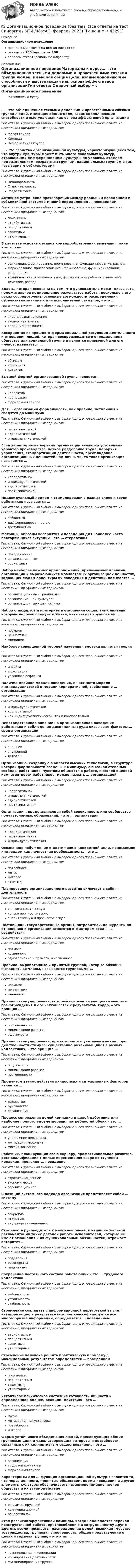      
            Описание
            Организационное поведениеправильные ответы на все 36 вопросоврезультат 100 баллов из 100вопросы отсортированы по алфавиту 
            Оглавление
            Организационное поведениеМатериалы к курсу… – это объединенная тесными деловыми и нравственными связями группа людей, имеющая общие цели, взаимодополняющие способности и выступающая как основа эффективной организацииТип ответа: Одиночный выбор • с выбором одного правильного ответа из нескольких предложенных вариантовМалая группаКомандаНеформальная группа… – это свойство организационной культуры, характеризующееся тем, что внутри культуры может быть много локальных культур, отражающих дифференциацию культуры по уровням, отделам, подразделениям, возрастным группам, национальным группам и т.п., называемым субкультурамиТип ответа: Одиночный выбор • с выбором одного правильного ответа из нескольких предложенных вариантовНеоднородностьОтносительностьРазделяемостьАктивное устранение противоречий между реальным поведением и субъективной системой мнений определяется … поведениемТип ответа: Одиночный выбор • с выбором одного правильного ответа из нескольких предложенных вариантовпривычныматрибутивнымперцептивнымзащитнымутилитарнымВ качестве основных этапов командообразования выделяют такие этапы, как …Тип ответа: Одиночный выбор • с выбором одного правильного ответа из нескольких предложенных вариантовсближение, формирование, нормирование, функционирование, распадформирование, приспособление, нормирование, функционирование, расставаниевозникновение, взаимодействие, формирование рабочих отношений, действие, распадВласть, которая основана на том, что руководитель может оказывать положительное подкрепление результатов работы, поскольку в его руках сосредоточены основные возможности распределения субъективно значимых для исполнителей стимулов, – это …Тип ответа: Одиночный выбор • с выбором одного правильного ответа из нескольких предложенных вариантоввласть вознагражденияэкспертная властьтрадиционная властьВоспринятая из прошлого форма социальной регуляции деятельности и отношения людей, которая воспроизводится в определенном обществе или социальной группе и является привычной для его членов, называется …Тип ответа: Одиночный выбор • с выбором одного правильного ответа из нескольких предложенных вариантовобычаемтрадициейритуаломВысшей формой организованной группы является …Тип ответа: Одиночный выбор • с выбором одного правильного ответа из нескольких предложенных вариантовколлективкорпорацияформальная группаДля … организации формальности, как правило, нетипичны и сводятся до минимумаТип ответа: Одиночный выбор • с выбором одного правильного ответа из нескольких предложенных вариантовпартисипативнойадхократическойиндивидуалистическойЕсли характерными чертами организации являются устойчивый характер производства, четкое разделение труда, иерархия управления, стандартизация деятельности, преобладание организационных ценностей над личными, то такая организация называется …Тип ответа: Одиночный выбор • с выбором одного правильного ответа из нескольких предложенных вариантовкорпоративнойиндивидуалистическойадхократическойпартисипативнойИндивидуальный подход к стимулированию разных слоев и групп работников называется …Тип ответа: Одиночный выбор • с выбором одного правильного ответа из нескольких предложенных вариантовгибкостьюдифференцированностьюдоступностьюМатрицы, образцы восприятия и поведения для наиболее часто повторяющихся ситуаций – это … стереотипыТип ответа: Одиночный выбор • с выбором одного правильного ответа из нескольких предложенных вариантовповеденческиеорганизационныесоциальныеНабор наиболее важных предположений, принимаемых членами организации и выражающихся в заявляемых организацией ценностях, задающих людям ориентиры их поведения и действий, называется …Тип ответа: Одиночный выбор • с выбором одного правильного ответа из нескольких предложенных вариантоворганизационными традициямиорганизационной культуройорганизационными ценностямиНабор стандартов и критериев в отношении социальных явлений, которым человек следует в жизни, называются групповыми …Тип ответа: Одиночный выбор • с выбором одного правильного ответа из нескольких предложенных вариантовнормамиценностямимнениямиНаиболее совершенной теорией научения человека является теория …Тип ответа: Одиночный выбор • с выбором одного правильного ответа из нескольких предложенных вариантовинсайтафрустрацииусловного рефлексаНаличие двойной морали поведения, в частности морали индивидуалистской и морали корпоративной, свойственно … организацииТип ответа: Одиночный выбор • с выбором одного правильного ответа из нескольких предложенных вариантовиндивидуалистическойкорпоративнойкак индивидуалистической, так и корпоративнойНепосредственное влияние на организационное поведение работников и соблюдение дисциплины труда оказывают факторы … среды организацииТип ответа: Одиночный выбор • с выбором одного правильного ответа из нескольких предложенных вариантоввнешнейвнутреннейделовойОрганизацию, созданную в области высоких технологий, в структуре которой формальности сведены к минимуму, с высокой степенью свободы работников, чувством общности в работе, высокой оценкой компетентности работников, можно назвать … организациейТип ответа: Одиночный выбор • с выбором одного правильного ответа из нескольких предложенных вариантовкорпоративнойиндивидуалистическойадхократическойпартисипативнойОрганизация, представляющая собой совокупность или сообщество полуавтономных образований, – это … организацияТип ответа: Одиночный выбор • с выбором одного правильного ответа из нескольких предложенных вариантовадхократическаяпартисипативнаяиндивидуалистическаяОсознанное побуждение к достижению конкретной цели, понимаемое индивидом как личностная необходимость, – это …Тип ответа: Одиночный выбор • с выбором одного правильного ответа из нескольких предложенных вариантовпотребностьмотивинтересаттитюдПланирование организационного развития включает в себя … деятельностьТип ответа: Одиночный выбор • с выбором одного правильного ответа из нескольких предложенных вариантовтолько аналитическуютолько прогностическуюаналитическую и прогностическуюПоставщики, государственные органы, потребители, конкуренты по отношению к организации относятся к факторам среды … воздействияТип ответа: Одиночный выбор • с выбором одного правильного ответа из нескольких предложенных вариантовпрямогокосвенногоодновременно и прямого, и косвенногоПравила, выработанные и принятые группой, которые обязаны выполнять ее члены, называются групповыми …Тип ответа: Одиночный выбор • с выбором одного правильного ответа из нескольких предложенных вариантовнормамиценностямимнениямиПринцип стимулирования, который основан на учащении выплаты вознаграждения и его четкой связи с результатом труда, – это принцип …Тип ответа: Одиночный выбор • с выбором одного правильного ответа из нескольких предложенных вариантовпостепенностиминимизации разрываощутимостиПринцип стимулирования, при котором мы учитываем некий порог действенности стимула, существенно различающийся в разных коллективах, – это принцип …Тип ответа: Одиночный выбор • с выбором одного правильного ответа из нескольких предложенных вариантовощутимостиминимизации разрывапостепенностиПродуктом взаимодействия личностных и ситуационных факторов является …Тип ответа: Одиночный выбор • с выбором одного правильного ответа из нескольких предложенных вариантовлидерстворуководствоорганизацияПроцесс сопряжения целей компании и целей работника для наиболее полного удовлетворения потребностей обоих – это …Тип ответа: Одиночный выбор • с выбором одного правильного ответа из нескольких предложенных вариантовуправление персоналоммотивация персоналамиссия компанииРаботник, планирующий свою карьеру, профессиональное развитие, рост квалификации с целью перемещения вверх по ступеням иерархии, проявляет… поведениеТип ответа: Одиночный выбор • с выбором одного правильного ответа из нескольких предложенных вариантовстратификационноеэкономическоеорганизационноеС позиций системного подхода организация представляет собой … системуТип ответа: Одиночный выбор • с выбором одного правильного ответа из нескольких предложенных вариантовзакрытуюоткрытуювнутриорганизационнуюСклонность руководителя к мелочной опеке, к излишне жесткой регламентации таких деталей работы исполнителей, которые не имеют отношения к их функциональным обязанностям, отражает авторитет …Тип ответа: Одиночный выбор • с выбором одного правильного ответа из нескольких предложенных вариантовподавлениярезонерствапедантизмаСохранение постоянного состава работающих – это … трудового коллективаТип ответа: Одиночный выбор • с выбором одного правильного ответа из нескольких предложенных вариантовмобильностьустойчивостьстабильностьСтремление совладать с информационной перегрузкой за счет категоризации, в результате которой классифицируется все многообразие информации, определяется … поведениемТип ответа: Одиночный выбор • с выбором одного правильного ответа из нескольких предложенных вариантоватрибутивнымперцептивнымзащитнымутилитарнымСтремление человека решить практическую проблему с максимальным результатом определяется … поведениемТип ответа: Одиночный выбор • с выбором одного правильного ответа из нескольких предложенных вариантовпривычнымперцептивнымзащитнымутилитарнымУстойчивое психическое состояние готовности личности к определенной оценке, реакции, действию – это …Тип ответа: Одиночный выбор • с выбором одного правильного ответа из нескольких предложенных вариантовмотивмотивационная установкапотребностьинтересФорма устойчивого объединения людей, преследующих общие групповые цели и удовлетворяющих интересы и потребности, связанные с их коллективным существованием, – это …Тип ответа: Одиночный выбор • с выбором одного правильного ответа из нескольких предложенных вариантоворганизациятрудовой коллективформальная группаХарактерным для … функции организационной культуры является то, что через ценности, принятые обществом, нормы поведения и другие элементы культуры обеспечивается взаимопонимание членов общества и их взаимодействиеТип ответа: Одиночный выбор • с выбором одного правильного ответа из нескольких предложенных вариантоврегламентирующейкоммуникационнойрекреативнойЭтап развития эффективной команды, когда наблюдается переход к конструктивной работе, приспособлению и сотрудничеству друг с другом, всеми признается распределение ролей, возникает чувство товарищества, групповая сплоченность, общее представление о целях и задачах группы, – это этап …Тип ответа: Одиночный выбор • с выбором одного правильного ответа из нескольких предложенных вариантовгруппирования и кооперациинормирования деятельностифункционирования группы 
            
            
            💯 Организационное поведение [без тем] (все ответы на тест Синергия / МТИ / МосАП, сентябрь 2022)💯 Организационное поведение [без тем] (все ответы на тест Синергия / МТИ / МосАП, февраль 2023)💯 Организационное поведение [без тем] (правильные ответы на тест Синергия / МОИ / МТИ / МосАП)Организационное поведение. Задание к теме 1.Организационное поведение. Задание к теме 8. Оценка 100%.Организационное поведение (итоговый+компетентностный тесты) Синергия 2023 г.Организационное поведение итоговый тест ✅ Организационное поведение 69 вопросов СИНЕРГИЯ МТИ 2022💯 Организационное поведение [6 тем] (все ответы на тест Синергия / МТИ / МосАП, июль 2022)💯 Организационное поведение (6 тем) (все ответы на тест Синергия / МТИ / МосАП, июнь 2022)💯 Организационное поведение [6 тем] (все ответы на тест Синергия / МТИ / МосАП, октябрь 2022)💯 Организационное поведение [без тем] (все ответы на тест Синергия / МТИ / МосАП, апрель 2023)💯 Организационное поведение [без тем] (все ответы на тест Синергия / МТИ / МосАП, декабрь 2022)💯 Организационное поведение (без тем) (все ответы на тест Синергия / МТИ / МосАП, июль 2022)