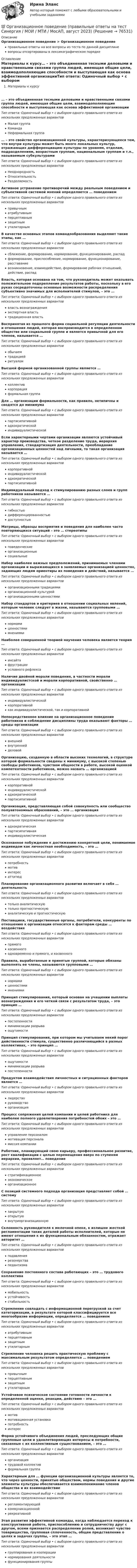      
            Описание
            Организационное поведение > Организационное поведениеправильные ответы на все вопросы из теста по данной дисциплиневопросы отсортированы в лексикографическом порядке 
            Оглавление
            Материалы к курсу… – это объединенная тесными деловыми и нравственными связями группа людей, имеющая общие цели, взаимодополняющие способности и выступающая как основа эффективной организацииТип ответа: Одиночный выбор • с выбором одного правильного ответа из нескольких предложенных вариантовМалая группаКомандаНеформальная группа… – это свойство организационной культуры, характеризующееся тем, что внутри культуры может быть много локальных культур, отражающих дифференциацию культуры по уровням, отделам, подразделениям, возрастным группам, национальным группам и т.п., называемым субкультурамиТип ответа: Одиночный выбор • с выбором одного правильного ответа из нескольких предложенных вариантовНеоднородностьОтносительностьРазделяемостьАктивное устранение противоречий между реальным поведением и субъективной системой мнений определяется … поведениемТип ответа: Одиночный выбор • с выбором одного правильного ответа из нескольких предложенных вариантовпривычныматрибутивнымперцептивнымзащитнымутилитарнымВ качестве основных этапов командообразования выделяют такие этапы, как …Тип ответа: Одиночный выбор • с выбором одного правильного ответа из нескольких предложенных вариантовсближение, формирование, нормирование, функционирование, распадформирование, приспособление, нормирование, функционирование, расставаниевозникновение, взаимодействие, формирование рабочих отношений, действие, распадВласть, которая основана на том, что руководитель может оказывать положительное подкрепление результатов работы, поскольку в его руках сосредоточены основные возможности распределения субъективно значимых для исполнителей стимулов, – это …Тип ответа: Одиночный выбор • с выбором одного правильного ответа из нескольких предложенных вариантоввласть вознагражденияэкспертная властьтрадиционная властьВоспринятая из прошлого форма социальной регуляции деятельности и отношения людей, которая воспроизводится в определенном обществе или социальной группе и является привычной для его членов, называется …Тип ответа: Одиночный выбор • с выбором одного правильного ответа из нескольких предложенных вариантовобычаемтрадициейритуаломВысшей формой организованной группы является …Тип ответа: Одиночный выбор • с выбором одного правильного ответа из нескольких предложенных вариантовколлективкорпорацияформальная группаДля … организации формальности, как правило, нетипичны и сводятся до минимумаТип ответа: Одиночный выбор • с выбором одного правильного ответа из нескольких предложенных вариантовпартисипативнойадхократическойиндивидуалистическойЕсли характерными чертами организации являются устойчивый характер производства, четкое разделение труда, иерархия управления, стандартизация деятельности, преобладание организационных ценностей над личными, то такая организация называется …Тип ответа: Одиночный выбор • с выбором одного правильного ответа из нескольких предложенных вариантовкорпоративнойиндивидуалистическойадхократическойпартисипативнойИндивидуальный подход к стимулированию разных слоев и групп работников называется …Тип ответа: Одиночный выбор • с выбором одного правильного ответа из нескольких предложенных вариантовгибкостьюдифференцированностьюдоступностьюМатрицы, образцы восприятия и поведения для наиболее часто повторяющихся ситуаций – это … стереотипыТип ответа: Одиночный выбор • с выбором одного правильного ответа из нескольких предложенных вариантовповеденческиеорганизационныесоциальныеНабор наиболее важных предположений, принимаемых членами организации и выражающихся в заявляемых организацией ценностях, задающих людям ориентиры их поведения и действий, называется …Тип ответа: Одиночный выбор • с выбором одного правильного ответа из нескольких предложенных вариантоворганизационными традициямиорганизационной культуройорганизационными ценностямиНабор стандартов и критериев в отношении социальных явлений, которым человек следует в жизни, называются групповыми …Тип ответа: Одиночный выбор • с выбором одного правильного ответа из нескольких предложенных вариантовнормамиценностямимнениямиНаиболее совершенной теорией научения человека является теория …Тип ответа: Одиночный выбор • с выбором одного правильного ответа из нескольких предложенных вариантовинсайтафрустрацииусловного рефлексаНаличие двойной морали поведения, в частности морали индивидуалистской и морали корпоративной, свойственно … организацииТип ответа: Одиночный выбор • с выбором одного правильного ответа из нескольких предложенных вариантовиндивидуалистическойкорпоративнойкак индивидуалистической, так и корпоративнойНепосредственное влияние на организационное поведение работников и соблюдение дисциплины труда оказывают факторы … среды организацииТип ответа: Одиночный выбор • с выбором одного правильного ответа из нескольких предложенных вариантоввнешнейвнутреннейделовойОрганизацию, созданную в области высоких технологий, в структуре которой формальности сведены к минимуму, с высокой степенью свободы работников, чувством общности в работе, высокой оценкой компетентности работников, можно назвать … организациейТип ответа: Одиночный выбор • с выбором одного правильного ответа из нескольких предложенных вариантовкорпоративнойиндивидуалистическойадхократическойпартисипативнойОрганизация, представляющая собой совокупность или сообщество полуавтономных образований, – это … организацияТип ответа: Одиночный выбор • с выбором одного правильного ответа из нескольких предложенных вариантовадхократическаяпартисипативнаяиндивидуалистическаяОсознанное побуждение к достижению конкретной цели, понимаемое индивидом как личностная необходимость, – это …Тип ответа: Одиночный выбор • с выбором одного правильного ответа из нескольких предложенных вариантовпотребностьмотивинтересаттитюдПланирование организационного развития включает в себя … деятельностьТип ответа: Одиночный выбор • с выбором одного правильного ответа из нескольких предложенных вариантовтолько аналитическуютолько прогностическуюаналитическую и прогностическуюПоставщики, государственные органы, потребители, конкуренты по отношению к организации относятся к факторам среды … воздействияТип ответа: Одиночный выбор • с выбором одного правильного ответа из нескольких предложенных вариантовпрямогокосвенногоодновременно и прямого, и косвенногоПравила, выработанные и принятые группой, которые обязаны выполнять ее члены, называются групповыми …Тип ответа: Одиночный выбор • с выбором одного правильного ответа из нескольких предложенных вариантовнормамиценностямимнениямиПринцип стимулирования, который основан на учащении выплаты вознаграждения и его четкой связи с результатом труда, – это принцип …Тип ответа: Одиночный выбор • с выбором одного правильного ответа из нескольких предложенных вариантовпостепенностиминимизации разрываощутимостиПринцип стимулирования, при котором мы учитываем некий порог действенности стимула, существенно различающийся в разных коллективах, – это принцип …Тип ответа: Одиночный выбор • с выбором одного правильного ответа из нескольких предложенных вариантовощутимостиминимизации разрывапостепенностиПродуктом взаимодействия личностных и ситуационных факторов является …Тип ответа: Одиночный выбор • с выбором одного правильного ответа из нескольких предложенных вариантовлидерстворуководствоорганизацияПроцесс сопряжения целей компании и целей работника для наиболее полного удовлетворения потребностей обоих – это …Тип ответа: Одиночный выбор • с выбором одного правильного ответа из нескольких предложенных вариантовуправление персоналоммотивация персоналамиссия компанииРаботник, планирующий свою карьеру, профессиональное развитие, рост квалификации с целью перемещения вверх по ступеням иерархии, проявляет… поведениеТип ответа: Одиночный выбор • с выбором одного правильного ответа из нескольких предложенных вариантовстратификационноеэкономическоеорганизационноеС позиций системного подхода организация представляет собой … системуТип ответа: Одиночный выбор • с выбором одного правильного ответа из нескольких предложенных вариантовзакрытуюоткрытуювнутриорганизационнуюСклонность руководителя к мелочной опеке, к излишне жесткой регламентации таких деталей работы исполнителей, которые не имеют отношения к их функциональным обязанностям, отражает авторитет …Тип ответа: Одиночный выбор • с выбором одного правильного ответа из нескольких предложенных вариантовподавлениярезонерствапедантизмаСохранение постоянного состава работающих – это … трудового коллективаТип ответа: Одиночный выбор • с выбором одного правильного ответа из нескольких предложенных вариантовмобильностьустойчивостьстабильностьСтремление совладать с информационной перегрузкой за счет категоризации, в результате которой классифицируется все многообразие информации, определяется … поведениемТип ответа: Одиночный выбор • с выбором одного правильного ответа из нескольких предложенных вариантоватрибутивнымперцептивнымзащитнымутилитарнымСтремление человека решить практическую проблему с максимальным результатом определяется … поведениемТип ответа: Одиночный выбор • с выбором одного правильного ответа из нескольких предложенных вариантовпривычнымперцептивнымзащитнымутилитарнымУстойчивое психическое состояние готовности личности к определенной оценке, реакции, действию – это …Тип ответа: Одиночный выбор • с выбором одного правильного ответа из нескольких предложенных вариантовмотивмотивационная установкапотребностьинтересФорма устойчивого объединения людей, преследующих общие групповые цели и удовлетворяющих интересы и потребности, связанные с их коллективным существованием, – это …Тип ответа: Одиночный выбор • с выбором одного правильного ответа из нескольких предложенных вариантоворганизациятрудовой коллективформальная группаХарактерным для … функции организационной культуры является то, что через ценности, принятые обществом, нормы поведения и другие элементы культуры обеспечивается взаимопонимание членов общества и их взаимодействиеТип ответа: Одиночный выбор • с выбором одного правильного ответа из нескольких предложенных вариантоврегламентирующейкоммуникационнойрекреативнойЭтап развития эффективной команды, когда наблюдается переход к конструктивной работе, приспособлению и сотрудничеству друг с другом, всеми признается распределение ролей, возникает чувство товарищества, групповая сплоченность, общее представление о целях и задачах группы, – это этап …Тип ответа: Одиночный выбор • с выбором одного правильного ответа из нескольких предложенных вариантовгруппирования и кооперациинормирования деятельностифункционирования группы  
            
            
            Организационное поведение Ответы на тест Синергия МТИ МОИ💯 Организационное поведение (правильные ответы на тест Синергия / МОИ / МТИ / МосАП, август 2023)Организационное поведение Синергия 100 из 100 Организационное поведение СИНЕРГИЯ / 7 семестр Организационное поведение. Синергия. На отлично!Организационное поведение. Синергия. Ответы на КОМПЕТЕНТНОСТНЫЙ ТЕСТОрганизационное поведение. Синергия. Ответы на тест. Организационное поведение. Задание к теме 1.Организационное поведение. Задание к теме 8. Оценка 100%.Организационное поведение (итоговый+компетентностный тесты) Синергия 2023 г.Организационное поведение итоговый тест Организационное поведение (Кейс , СИБИТ)Организационное поведение ММУ 2023г.💯 Организационное поведение (ответы на тест Синергия / МОИ / МТИ / МосАП, декабрь 2023)