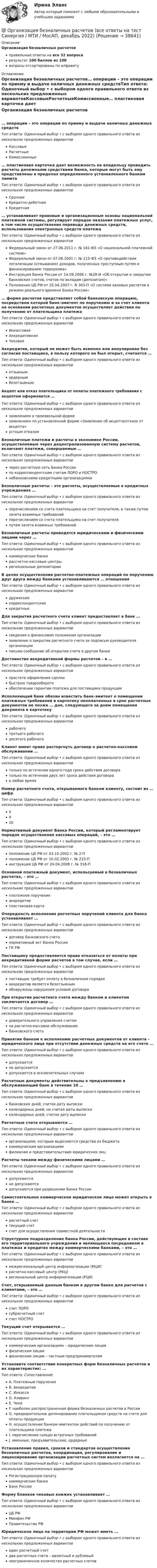      
          Описание
          Организация безналичных расчетовправильные ответы на все 32 вопросарезультат 100 баллов из 100вопросы отсортированы по алфавиту 
          Оглавление
          Организация безналичных расчетов… операции – это операции по приему и выдаче наличных денежных средствТип ответа: Одиночный выбор • с выбором одного правильного ответа из нескольких предложенных вариантовКассовыеРасчетныеКомиссионные… пластиковая карточка дает возможность ее владельцу проводить расчеты денежными средствами банка, которые могут быть ему представлены в пределах определенного установленного банком лимитаТип ответа: Одиночный выбор • с выбором одного правильного ответа из нескольких предложенных вариантовСрочнаяКредитно-дебетнаяКредитная… устанавливает правовые и организационные основы национальной платежной системы, регулирует порядок оказания платежных услуг, в том числе осуществления перевода денежных средств, использования электронных средств платежаТип ответа: Одиночный выбор • с выбором одного правильного ответа из нескольких предложенных вариантовФедеральный закон от 27.06.2011 г. № 161-ФЗ «О национальной платежной системе»Федеральный закон от 07.08.2001 г. № 115-ФЗ «О противодействии легализации (отмыванию) доходов, полученных преступным путем и финансированию терроризма»Инструкция Банка России от 14.09.2006 г. №28-И «Об открытии и закрытии банковских счетов, счетов по вкладам (депозитам)»Положение ЦБ РФ от 25.04.2007 г. N 303-П «О системе валовых расчетов в режиме реального времени Банка России»… форма расчетов представляет собой банковскую операцию, посредством которой банк-эмитент по поручению и за счет клиента на основании расчетных документов осуществляет действия по получению от плательщика платежаТип ответа: Одиночный выбор • с выбором одного правильного ответа из нескольких предложенных вариантовИнкассоваяАккредитивнаяЧековаяАккредитив, который не может быть изменен или аннулирован без согласия поставщика, в пользу которого он был открыт, считается …Тип ответа: Одиночный выбор • с выбором одного правильного ответа из нескольких предложенных вариантовотзывнымордернымбезотзывнымАкцепт или отказ плательщика от оплаты платежного требования с акцептом оформляется …Тип ответа: Одиночный выбор • с выбором одного правильного ответа из нескольких предложенных вариантовзаявлением в произвольной формезаявлением по установленной форме «Заявление об акцепте/отказе от акцепта»устным отказомБезналичные платежи и расчеты в экономике России, осуществляемые через децентрализованную систему расчетов, включают платежи, совершаемые …Тип ответа: Одиночный выбор • с выбором одного правильного ответа из нескольких предложенных вариантовчерез расчетную сеть Банка Россиипо корреспондентским счетам ЛОРО и НОСТРОнебанковскими кредитными организациямиБезналичные расчеты – это расчеты, осуществляемые в кредитных учреждениях …Тип ответа: Одиночный выбор • с выбором одного правильного ответа из нескольких предложенных вариантовперечислением со счета плательщика на счет получателя, а также путем зачета взаимных требованийперечислением со счета плательщика на счет получателяпутем зачета взаимных требованийБезналичные расчеты проводятся юридическими и физическими лицами через …Тип ответа: Одиночный выбор • с выбором одного правильного ответа из нескольких предложенных вариантовкоммерческие банкирассчетно-кассовые центрырегиональные депозитарииВ целях осуществления расчетно-платежных операций по поручению друг друга между банками устанавливаются … отношенияТип ответа: Одиночный выбор • с выбором одного правильного ответа из нескольких предложенных вариантовдружескиекорреспондентскиекредитныеДля закрытия расчетного счета клиент предоставляет в банк …Тип ответа: Одиночный выбор • с выбором одного правильного ответа из нескольких предложенных вариантовсведения о финансовом положении организациизаявление о закрытии расчетного счета за подписью руководителя организацииписьмо-сообщение об открытии счета в другом банкеДостоинство аккредитивной формы расчетов – в …Тип ответа: Одиночный выбор • с выбором одного правильного ответа из нескольких предложенных вариантовпростоте оформления сделкибыстром товарооборотеобеспечении гарантии платежа для поставщика продукцииИсполняющий банк обязан известить банк-эмитент о помещении платежных требований в картотеку неоплаченных в срок расчетных документов не позже … дня, следующего за днем помещения документа в картотекуТип ответа: Одиночный выбор • с выбором одного правильного ответа из нескольких предложенных вариантоврабочеготретьего рабочегодесятого рабочегоКлиент имеет право расторгнуть договор о расчетно-кассовом обслуживании …Тип ответа: Одиночный выбор • с выбором одного правильного ответа из нескольких предложенных вариантовтолько по истечении одного года срока действия договоратолько по истечении двух лет срока действия договорав любое времяНомер расчетного счета, открываемого банком клиенту, состоит из … цифрТип ответа: Одиночный выбор • с выбором одного правильного ответа из нескольких предложенных вариантов5920Нормативный документ Банка России, который регламентирует порядок осуществления кассовых операций, – это …Тип ответа: Одиночный выбор • с выбором одного правильного ответа из нескольких предложенных вариантовположение ЦБ РФ от 03.10.2002 г. № 2-Пположение ЦБ РФ от 10.02.2003 г. № 215-Пинструкция ЦБ РФ от 24.04.2008 г. № 318-ПОсновной платежный документ, используемый в безналичных расчетах, – это …Тип ответа: Одиночный выбор • с выбором одного правильного ответа из нескольких предложенных вариантовплатежное поручениеаккредитивпластиковая картаОчередность исполнения расчетных поручений клиента для банка устанавливает …Тип ответа: Одиночный выбор • с выбором одного правильного ответа из нескольких предложенных вариантовдоговор банковского счетанормативный акт Банка РоссииГК РФПоставщику предоставляется право отказаться от оплаты при аккредитивной форме расчетов в том случае, если …Тип ответа: Одиночный выбор • с выбором одного правильного ответа из нескольких предложенных вариантовпоставщик требует оплату в безналичном порядкеаккредитив является безотзывнымобнаружены нарушения условий договораПри открытии расчетного счета между банком и клиентом заключается договор …Тип ответа: Одиночный выбор • с выбором одного правильного ответа из нескольких предложенных вариантовдоверительного управления счетомна расчетно-кассовое обслуживаниебанковского счетаПринятие банком к исполнению расчетных документов от клиента – юридического лица при отсутствии денежных средств на его счете …Тип ответа: Одиночный выбор • с выбором одного правильного ответа из нескольких предложенных вариантовдопускаетсяне допускаетсядопускается в исключительных случаяхРасчетные документы действительны к предъявлению в обслуживающий банк в течение 10 …Тип ответа: Одиночный выбор • с выбором одного правильного ответа из нескольких предложенных вариантовбанковских дней, считая дату выпискикалендарных дней, не считая даты выпискикалендарных дней, считая дату выпискиРасчетные счета открываются …Тип ответа: Одиночный выбор • с выбором одного правильного ответа из нескольких предложенных вариантоворганизациям, которым выделяются средства из бюджетакоммерческим организациямфилиалам и представительствам юридических лицРасчеты чеками между физическими лицами …Тип ответа: Одиночный выбор • с выбором одного правильного ответа из нескольких предложенных вариантовдопускаютсяне допускаютсядопускаются при разрешении Банка РоссииСамостоятельное коммерческое юридическое лицо может открыть в банке …Тип ответа: Одиночный выбор • с выбором одного правильного ответа из нескольких предложенных вариантоврасчетный счеттекущий счетсчет для осуществления совместной деятельностиСтруктурное подразделение банка России, действующее в составе его территориального учреждения и являющееся посредником в платежах и кредитах между коммерческими банками, – это …Тип ответа: Одиночный выбор • с выбором одного правильного ответа из нескольких предложенных вариантовмежрегиональный центр информатизации (МЦИ)расчетно-кассовый центр (РКЦ)региональный центр информатизации (РЦИ)Счет, открываемый данным банком в другом банке для расчетов с клиентами, – это …Тип ответа: Одиночный выбор • с выбором одного правильного ответа из нескольких предложенных вариантовсчет ЛОРОсубрасчетный счетсчет НОСТРОТекущий счет открывается …Тип ответа: Одиночный выбор • с выбором одного правильного ответа из нескольких предложенных вариантовкоммерческим организациям – юридическим лицамфизическим лицамфизическим лицам – частным предпринимателямУстановите соответствие конкретных форм безналичных расчетов и их характеристик: …Тип ответа: СопоставлениеA. Платежные порученияB. АккредитивC. ИнкассоD. КлирингE. ЧекиF. наиболее распространенная форма безналичных расчетов в РоссииG. предварительное депонирование плательщиком средств на счете для оплаты продукцииH. осуществление банком-эмитентом действий по получению от плательщика платежаI. перечисление сальдо встречных требованийJ. именные, предъявительские, ордерныеУстановление правил, сроков и стандартов осуществления безналичных расчетов, координация, регулирование и лицензирование организации расчетных систем возлагается на …Тип ответа: Одиночный выбор • с выбором одного правильного ответа из нескольких предложенных вариантовРегистрационную палатукоммерческие банкиБанк РоссииФорму бланков чековых книжек устанавливает …Тип ответа: Одиночный выбор • с выбором одного правильного ответа из нескольких предложенных вариантовЦБ РФМинфин РФПравительство РФЮридическое лицо на территории РФ может иметь …Тип ответа: Одиночный выбор • с выбором одного правильного ответа из нескольких предложенных вариантоводин расчетный счетдва расчетных счета – валютный и рублевыйнеограниченное количество расчетных счетов 
            
            
            Организация безналичных расчетов💯 Организация безналичных расчетов (все ответы на тест Синергия / МТИ / МосАП, декабрь 2022)💯 Организация безналичных расчетов.ои(dor_СПО) (2/2) (ответы на тест Синергия / МОИ / МТИ / МосАП, ноябрь 2023)💯 Организация безналичных расчетов.ои(dor_СПО) (2/2) (правильные ответы на тест Синергия / МОИ / МТИ / МосАП, август 2023)Организация безналичных расчетов.ои(dor_СПО) (2/2) тест с ответами КОЛЛЕДЖ Синергия/МОИ/ МТИ /МОСАПОрганизация безналичных расчетов. Синергия. Итоговый тест на 100 баллов! Организация безналичных расчетов. Синергия. Ответы на ИТОГОВЫЙ ТЕСТ. На отлично!Организационные изменения, которые осуществляются на основе прогноза развития событий, - это ... организационные измененияОрганизационные линейные и линейно-штабная структуры, их достоинства и недостаткиОрганизационные структуры многонациональных компаний. Эволюция организационных структурОрганизационные формы обучения и их видыОрганизацию проектной деятельности в системе техносферной безопасности_ Вариант_4.dорганизация автомобильных перевозок и безопасность движения. Росдистант. Промежуточный тест 1-3. Итоговый тест.Организация адаптивного спорта (паралимпийское, сурдлимпийское, специальное олимпийское движения) Практическое задание 3 