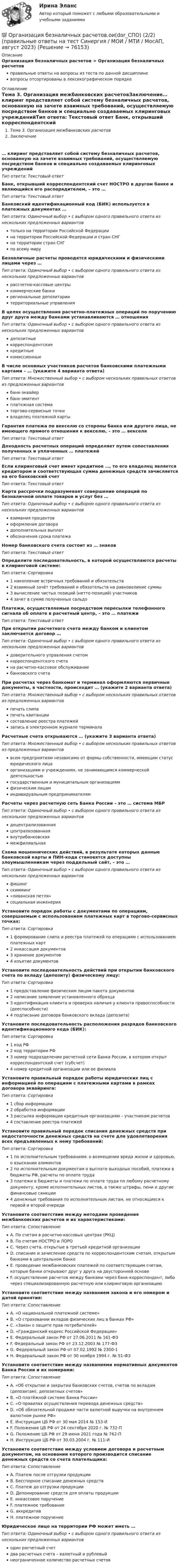      
            Описание
            Организация безналичных расчетов > Организация безналичных расчетовправильные ответы на вопросы из теста по данной дисциплиневопросы отсортированы в лексикографическом порядке 
            Оглавление
            Тема 3. Организация межбанковских расчетовЗаключение… клиринг представляет собой систему безналичных расчетов, основанную на зачете взаимных требований, осуществляемую посредством банков и специально создаваемых клиринговых учрежденийТип ответа: Текcтовый ответ Банк, открывший корреспондентский счет НОСТРО в другом банке и являющийся его распорядителем, – это …Тип ответа: Текcтовый ответ Банковский идентификационный код (БИК) используется в платежных документах …Тип ответа: Одиночный выбор • с выбором одного правильного ответа из нескольких предложенных вариантовтолько на территории Российской Федерациина территории Российской Федерации и стран СНГна территории стран СНГпо всему мируБезналичные расчеты проводятся юридическими и физическими лицами через …Тип ответа: Одиночный выбор • с выбором одного правильного ответа из нескольких предложенных вариантоврассчетно-кассовые центрыкоммерческие банкирегиональные депозитариитерриториальные управленияВ целях осуществления расчетно-платежных операций по поручению друг друга между банками устанавливаются … отношенияТип ответа: Одиночный выбор • с выбором одного правильного ответа из нескольких предложенных вариантовдепозитныекорреспондентскиекредитныекомиссионныеВ числе основных участников расчетов банковскими платежными картами – … (укажите 4 варианта ответа)Тип ответа: Множественный выбор • с выбором нескольких правильных ответов из предложенных вариантовбанк-эквайербанк-эмитентплатежная систематоргово-сервисные точкивладелец платежной картыГарантия платежа по векселю со стороны банка или другого лица, не имеющего прямого отношения к векселю, – это … векселяТип ответа: Текcтовый ответ Доходность расчетных операций определяет путем сопоставления полученных и уплаченных … платежейТип ответа: Текcтовый ответ Если клиринговый счет имеет кредитное …, то его владелец является кредитором и соответствующая сумма денежных средств зачисляется на его банковский счетТип ответа: Текcтовый ответ Карта рассрочки подразумевает совершение операций по безналичной оплате товаров и услуг без …Тип ответа: Одиночный выбор • с выбором одного правильного ответа из нескольких предложенных вариантоввзимания процентовоформления договорадополнительных выплатобозначения срока платежаНомер банковского счета состоит из … знаковТип ответа: Текcтовый ответ Определите последовательность, в которой осуществляются расчеты в клиринговой системе:Тип ответа: Сортировка1 накопление встречных требований и обязательств2 взаимный зачёт требований и обязательств на равновеликие суммы3 вычисление чистых позиций (нетто-позиций) участников4 зачет в сумме полученных сальдоПлатежи, осуществляемые посредством пересылки телефонного сигнала об оплате в расчетный центр, – это … платежиТип ответа: Текcтовый ответ При открытии расчетного счета между банком и клиентом заключается договор …Тип ответа: Одиночный выбор • с выбором одного правильного ответа из нескольких предложенных вариантовдоверительного управления счетомкорреспондентского счетана расчетно-кассовое обслуживаниебанковского счетаПри расчетах через банкомат и терминал оформляются первичные документы, в частности, происходит … (укажите 2 варианта ответа)Тип ответа: Множественный выбор • с выбором нескольких правильных ответов из предложенных вариантовпечать слипапечать квитанциисоставление реестра платежейзапись в электронном журнале терминалаРасчетные счета открываются … (укажите 3 варианта ответа)Тип ответа: Множественный выбор • с выбором нескольких правильных ответов из предложенных вариантоввсем предприятиям независимо от формы собственности, имеющим статус юридического лицаорганизациям и учреждениям, не занимающимся коммерческой деятельностьюгосударственным и муниципальным организациямфизическим лицаминдивидуальным предпринимателямРасчеты через расчетную сеть Банка России – это … система МБРТип ответа: Одиночный выбор • с выбором одного правильного ответа из нескольких предложенных вариантовдецентрализованнаяцентрализованнаявнутрибанковскаямежфилиальнаяСхема мошеннических действий, в результате которых данные банковской карты и ПИН-кода становятся доступны злоумышленникам через поддельный сайт, – это …Тип ответа: Одиночный выбор • с выбором одного правильного ответа из нескольких предложенных вариантовфишингскимминг«ливанская петля»социальная инженерияУстановите порядок работы с документами по операциям, совершаемым с использованием платежных карт в торгово-сервисных точках:Тип ответа: Сортировка1 формирование слипа и реестра платежей по операциям с использованием платежных карт2 инкассация документов3 хранение документов4 изъятие документовУстановите последовательность действий при открытии банковского счета по вкладу (депозиту) физическому лицу:Тип ответа: Сортировка1 предоставление физическим лицом пакета документов2 написание заявление установленного образца3  идентификация клиента и проверка наличия у клиента правоспособности (дееспособности)4 подписание договора банковского вклада (депозита)Установите последовательность расположения разрядов банковского идентификационного кода (БИК):Тип ответа: Сортировка1 код РФ2 код территории РФ3 номер подразделении расчетной сети Банка России, в котором открыт корреспондентский счет (субсчет)4 номер кредитной организации или ее филиалаУстановите правильный порядок работы юридических лиц с информацией по операциям с платежными картами в рамках договора эквайринга:Тип ответа: Сортировка1 сбор информации2 обработка информации3 рассылка информации кредитным организациям – участникам расчетов4 составление реестра платежейУстановите правильный порядок списания денежных средств при недостаточности денежных средств на счете для удовлетворения всех предъявленных к нему требований:Тип ответа: Сортировка1 по исполнительным требованиям: о возмещении вреда жизни и здоровью, о взыскании алиментов2  по исполнительным документам о выплате выходных пособий, платежи в бюджеты РФ, расчеты по оплате труда3 платежи в бюджеты и платежи по оплате труда по любому расчетному документу, кроме исполнительных листов, а также штрафы, пени и другие финансовые санкции4 денежные требования по исполнительным листам, не относящиеся к первой и второй очередиУстановите соответствие между методами проведения межбанковских расчетов и их характеристиками:Тип ответа: СопоставлениеA. По счетам в расчетно-кассовых центрах (РКЦ)B. По счетам НОСТРО и ЛОРОC. Через счета, открытые в третьей кредитной организацииD. списание и зачисление средств по корреспондентским счетам, открытым банками в центральном банкеE. проведение межбанковских платежей по соответствующим счетам, которые банки открывают друг у друга на двусторонней основеF. осуществление расчетов между банками через банк-корреспондент, либо через специализированную расчетную или клиринговую организациюУстановите соответствие между названием закона и его номером и датой принятия:Тип ответа: СопоставлениеA. «О национальной платежной системе»B. «О страховании вкладов физических лиц в банках РФ»C. «Закон о защите прав потребителей»D. «Гражданский кодекс Российской Федерации»E. Федеральный закон РФ от 27.06.2011 № 161-ФЗF. Федеральный закон РФ от 23.12.2003 № 177-ФЗG. Федеральный закон РФ от 07.02.1992 № 2300-1H. Федеральный закон РФ от 30 ноября 1994 г. № 51-ФЗУстановите соответствие между названиями нормативных документов Банка России и их номерами:Тип ответа: СопоставлениеA. «Об открытии и закрытии банковских счетов, счетов по вкладам (депозитам), депозитных счетов»B. «О платёжной системе Банка России»C. «О правилах осуществления перевода денежных средств»D. «Об обязательной продаже части валютной выручки на внутреннем валютном рынке РФ»E. Инструкция ЦБ РФ от 30 мая 2014 № 153-ИF. Положение ЦБ РФ от 24 сентября 2020 г. № 732-ПG. Положение ЦБ РФ от 29 июня 2021 года № 762-ПH. Инструкция ЦБ РФ от 30.03.2004 г. № 111-ИУстановите соответствие между условием договора и расчетным документом, на основании которого производится списание денежных средств со счета плательщика:Тип ответа: СопоставлениеA. Платеж после отгрузки продукцииB. Бесспорное списание денежных средствC. Платеж до отгрузки продукцииD. Депонирование средств для оплаты продукцииE. инкассовое поручениеF. платежное требованиеG. аккредитивH. платежное поручениеЮридическое лицо на территории РФ может иметь …Тип ответа: Одиночный выбор • с выбором одного правильного ответа из нескольких предложенных вариантоводин расчетный счетдва расчетных счета – валютный и рублевыйнеограниченное количество расчетных счетов  
            
            
            💯 Организация безналичных расчетов.ои(dor_СПО) (2/2) (ответы на тест Синергия / МОИ / МТИ / МосАП, ноябрь 2023)💯 Организация безналичных расчетов.ои(dor_СПО) (2/2) (правильные ответы на тест Синергия / МОИ / МТИ / МосАП, август 2023)Организация безналичных расчетов.ои(dor_СПО) (2/2) тест с ответами КОЛЛЕДЖ Синергия/МОИ/ МТИ /МОСАПОрганизация безналичных расчетов. Синергия. Итоговый тест на 100 баллов! Организация безналичных расчетов. Синергия. Ответы на ИТОГОВЫЙ ТЕСТ. На отлично!Организация безопасной передачи данных между офисами фирмыОрганизация бизнеса в сети ИнтернетОрганизационные структуры многонациональных компаний. Эволюция организационных структурОрганизационные формы обучения и их видыОрганизацию проектной деятельности в системе техносферной безопасности_ Вариант_4.dорганизация автомобильных перевозок и безопасность движения. Росдистант. Промежуточный тест 1-3. Итоговый тест.Организация адаптивного спорта (паралимпийское, сурдлимпийское, специальное олимпийское движения) Практическое задание 3 Организация бездокументного секретарского обслуживания.Организация безналичных расчетов