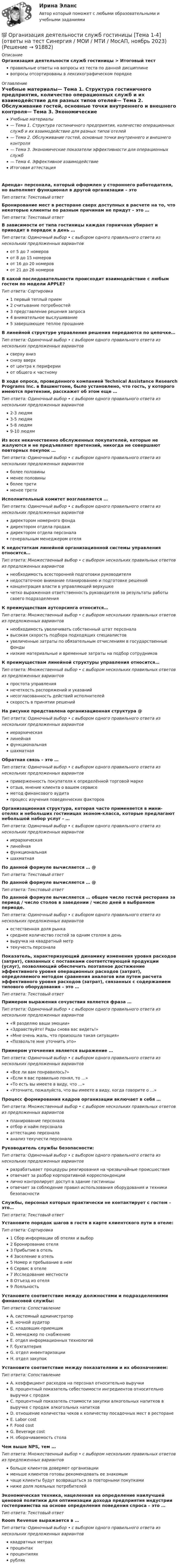      
            Описание
            Организация деятельности служб гостиницы > Итоговый тестправильные ответы на вопросы из теста по данной дисциплиневопросы отсортированы в лексикографическом порядке 
            Оглавление
            Учебные материалы— Тема 1. Структура гостиничного предприятия, количество операционных служб и их взаимодействие для разных типов отелей— Тема 2. Обслуживание гостей, основные точки внутреннего и внешнего контроля— Тема 3. Экономические показатели эффективности для операционных служб— Тема 4. Эффективное взаимодействиеИтоговая аттестацияАренда» персонала, который оформлен у стороннего работодателя, но выполняет функционал в другой организации – этоТип ответа: Текcтовый ответ Бронирование мест в ресторане сверх доступных в расчете на то, что некоторые клиенты по разным причинам не придут – это …Тип ответа: Текcтовый ответ В зависимости от типа гостиницы каждая горничная убирает и приводит в порядок в день …Тип ответа: Одиночный выбор • с выбором одного правильного ответа из нескольких предложенных вариантовот 5 до 7 номеровот 8 до 15 номеровот 16 до 20 номеровот 21 до 26 номеровВ какой последовательности происходит взаимодействие с любым гостем по модели APPLE?Тип ответа: Сортировка1 первый теплый прием2 считывание потребностей3 представление решения запроса4 внимательное выслушивание5 завершающее теплое прощаниеВ линейной структуре управления решения передаются по цепочке…Тип ответа: Одиночный выбор • с выбором одного правильного ответа из нескольких предложенных вариантовсверху внизснизу вверхот центра к периферииот общего к частномуВ ходе опроса, проведенного компанией Technical Assistance Research Programs Inc. в Вашингтоне, было установлено, что гость, у которого имеются претензии, расскажет об этом еще …Тип ответа: Одиночный выбор • с выбором одного правильного ответа из нескольких предложенных вариантов2-3 людям3-5 людям5-8 людям9-10 людямИз всех некачественно обслуженных покупателей, которые не жалуются и не предъявляют претензий, никогда не совершают повторных покупок …Тип ответа: Одиночный выбор • с выбором одного правильного ответа из нескольких предложенных вариантовболее половиныменее половиныболее третименее третиИсполнительный комитет возглавляется …Тип ответа: Одиночный выбор • с выбором одного правильного ответа из нескольких предложенных вариантовдиректором номерного фондадиректором отдела продаждиректором отдела персоналагенеральным менеджером отеляК недостаткам линейной организационной системы управления относится…Тип ответа: Множественный выбор • с выбором нескольких правильных ответов из предложенных вариантовнеобходимость всесторонней подготовки руководителянедостаточное внимание планированию и подготовке решенийконцентрация власти в управляющей верхушкечетко выраженная ответственность руководителя за результаты работы своего подразделенияК преимуществам аутсорсинга относится…Тип ответа: Множественный выбор • с выбором нескольких правильных ответов из предложенных вариантовнеобходимость увеличивать собственный штат персоналавысокая скорость подбора подходящих специалистовувеличенные затраты по обязательным отчислениям в государственные фондынизкие материальные и временные затраты на подбор сотрудниковК преимуществам линейной структуры управления относится…Тип ответа: Множественный выбор • с выбором нескольких правильных ответов из предложенных вариантовпростота управлениянечеткость распоряжений и указанийнесогласованность действий исполнителейскорость в принятии решенийНа рисунке представлена организационная структура @ Тип ответа: Одиночный выбор • с выбором одного правильного ответа из нескольких предложенных вариантовиерархическаялинейнаяфункциональнаяшахматнаяОбратная связь – это …Тип ответа: Одиночный выбор • с выбором одного правильного ответа из нескольких предложенных вариантовприверженность покупателя к определённой торговой маркеотзыв, мнение клиента о вашем сервисеметод финансового аудитапроцесс изучения поведенческих факторовОрганизационная структура, которая часто применяется в мини-отелях и небольших гостиницах эконом-класса, которые предлагают небольшой набор услуг - …Тип ответа: Одиночный выбор • с выбором одного правильного ответа из нескольких предложенных вариантовиерархическаялинейнаяфункциональнаяшахматнаяПо данной формуле вычисляется … @ Тип ответа: Текcтовый ответ По данной формуле вычисляется … @ Тип ответа: Текcтовый ответ По данной формуле вычисляется … общее число гостей ресторана за период / число столов в заведении / число дней в выбранном периоде.Тип ответа: Одиночный выбор • с выбором одного правильного ответа из нескольких предложенных вариантовестественная доля рынкасреднее количество гостей за одним столом в деньвыручка на квадратный метртекучесть персоналаПоказатель, характеризующий динамику изменения уровня расходов (затрат), связанных с поставками соответствующей продукции (услуг), позволяющий обеспечить поэтапное достижение эффективного уровня операционных расходов (затрат), определяемого методом сравнения аналогов или путем расчета эффективного уровня расходов (затрат), связанных с содержанием типового оборудования – это …Тип ответа: Текcтовый ответ Примером выражения сочувствия является фраза …Тип ответа: Одиночный выбор • с выбором одного правильного ответа из нескольких предложенных вариантов«Я разделяю ваши эмоции»«Здравствуйте! Рады снова вас видеть!»«Мне очень жаль, что произошла такая ситуация»«Позвольте мне уточнить это»Примером уточнения является выражение …Тип ответа: Одиночный выбор • с выбором одного правильного ответа из нескольких предложенных вариантов«Все ли вам понравилось?»«Если я вас правильно понял, то …»«То есть вы имеете в виду, что …»«Уточните, пожалуйста, что вы имеете в виду, когда говорите о …»Процесс формирования кадров организации включает в себя …Тип ответа: Множественный выбор • с выбором нескольких правильных ответов из предложенных вариантовпланирование персоналаотбор и найм персоналааттестацию персоналаанализ текучести персоналаРуководитель службы безопасности:Тип ответа: Одиночный выбор • с выбором одного правильного ответа из нескольких предложенных вариантовразрабатывает процедуры реагирования на чрезвычайные происшествияотвечает за разбор корпоративной корреспонденциилично контролирует доступ в здание гостиницыотвечает за соблюдение правил использования оборудования и техники безопасностиСлужбы, персонал которых практически не контактирует с гостем – это…Тип ответа: Текcтовый ответ Установите порядок шагов в гостя в карте клиентского пути в отеле:Тип ответа: Сортировка1 Сбор информации об отелях и выбор2 Бронирование отеля3 Прибытие в отель4 Заселение в отель5 Номер и пребывание в нем6 Сервис в отеле7 Исследование местности8 Отъезд из отеля9 ЛояльностьУстановите соответствие между должностями и подразделениями финансовой службы:Тип ответа: СопоставлениеA. системный администраторB. ночной аудиторC. кладовщик-приемщикD. менеджер по снабжениюE. отдел информационных технологийF. бухгалтерияG. отдел инвентаризацииH. отдел закупокУстановите соответствие между показателями и их обозначением:Тип ответа: СопоставлениеA. коэффициент расходов на персонал относительно выручкиB. процентный показатель себестоимости ингредиентов относительно выручки с продажC. процентный показатель стоимости закупки алкогольных напитков в выручке с продаж алкогольных напитковD. отношение количества чеков к количеству посадочных мест в ресторанеE. Labor costF. Food costG. Beverage costH. оборачиваемость столаЧем выше NPS, тем …Тип ответа: Множественный выбор • с выбором нескольких правильных ответов из предложенных вариантовбольше клиентов доверяют организациименьше клиентов готовы рекомендовать ее знакомымчаще клиенты будут возвращаться за повторными покупкаминиже доля лояльных потребителейЭкономическая техника, нацеленная на определение наилучшей ценовой политики для оптимизации дохода предприятия индустрии гостеприимства на основе определения поведения спроса – это …Тип ответа: Текcтовый ответ Room Revenue выражается в …Тип ответа: Одиночный выбор • с выбором одного правильного ответа из нескольких предложенных вариантовквадратных метрахпроцентахпроцентиляхрублях  
            
            
            💯 Организация деятельности служб гостиницы [Тема 1-4] (ответы на тест Синергия / МОИ / МТИ / МосАП, декабрь 2023)💯 Организация деятельности служб гостиницы [Тема 1-4] (ответы на тест Синергия / МОИ / МТИ / МосАП, ноябрь 2023)Организация деятельности служб гостиницы (тест с ответами Синергия)Организация деятельности служб гостиницы (тест с ответами Синергия/МОИ/ МТИ /МОСАП)Организация деятельности электромонтажной организации.ти ЭБС (тест с ответами Синергия/МОИ/ МТИ)	Организация закупила продукт нефтепераработки, таможенная стоимость которого 150 долл. США, курс Организация и безопасность транспортного процесса (тест с ответами) 20 вопросов 90%Организация делает заказы сырья по цене 500 руб. за единицу партиями в объеме 150 ед. Потребность в сырье постоянна и равна 20 ед. в день в тОрганизация делопроизводства в ООО Жешартский ЛПКОрганизация деятельности коммерческого банкаОрганизация деятельности коммерческого банка РУКОрганизация деятельности противопожарной службы РОСДИСТАНТ💯 Организация деятельности служб бронирования гостиничных услуг (ответы на тест Синергия / МОИ / МТИ / МосАП, октябрь 2023)💯 Организация деятельности служб бронирования гостиничных услуг (ответы на тест Синергия / МТИ / МосАП, декабрь 2022)