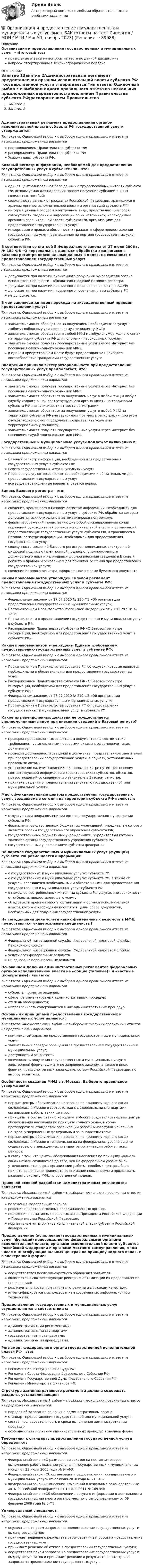      
            Описание
            Организация и предоставление государственных и муниципальных услуг > Итоговый тестправильные ответы на вопросы из теста по данной дисциплиневопросы отсортированы в лексикографическом порядке 
            Оглавление
            Занятие 1Занятие 2Административный регламент предоставления органом исполнительной власти субъекта РФ государственной услуги утверждается:Тип ответа: Одиночный выбор • с выбором одного правильного ответа из нескольких предложенных вариантовпостановлением Правительства субъекта РФ;распоряжением Правительства субъекта РФ;Указом главы субъекта РФ.Базовый регистр информации, необходимой для предоставления государственных услуг в субъекте РФ – это:Тип ответа: Одиночный выбор • с выбором одного правильного ответа из нескольких предложенных вариантовединая централизованная база данных о трудоспособных жителях субъекта РФ, используемая для наделения правом получения субсидий и иных социальных пособий;совокупность данных о гражданах Российской Федерации, хранящихся в архивах органов исполнительной власти и организаций субъекта РФ;информационный ресурс в электронном виде, представляющий собой совокупность сведений и информации об их источниках, необходимый органам исполнительной власти субъекта РФ, организациям для предоставления государственных услуг;информация о правах и обязанностях граждан в сфере предоставления государственных услуг, размещенная на портале государственных услуг субъекта РФ.В соответствии со статьей 5 Федерального закона от 27 июля 2006 г. № 152-ФЗ «О персональных данных» обработка хранящихся в Базовом регистре персональных данных в целях, не связанных с предоставлением государственных услуг:Тип ответа: Одиночный выбор • с выбором одного правильного ответа из нескольких предложенных вариантовдопускается при наличии письменного поручения руководителя органа исполнительной власти – обладателя сведений Базового регистра;допускается при наличии письменного разрешения оператора АС УР;допускается при наличии письменного поручения главы субъекта РФ;не допускается.В чем заключается идея перехода на эксведомственный принцип предоставления услуг?Тип ответа: Одиночный выбор • с выбором одного правильного ответа из нескольких предложенных вариантовзаявитель сможет обращаться за получением необходимых госуслуг к любому свободному универсальному специалисту МФЦ;заявитель сможет обращаться в любой МФЦ и любую службу «одного окна» на территории субъекта РФ для получения необходимых госуслуг;заявитель сможет получать государственные услуги через Интернет без посещения служб «одного окна» или МФЦ;в едином присутственном месте будут предоставляться наиболее востребованные гражданами государственные услуги.Внедрения принципа экстерриториальности при предоставлении государственных услуг предполагает, что:Тип ответа: Одиночный выбор • с выбором одного правильного ответа из нескольких предложенных вариантовзаявитель сможет получать государственные услуги через Интернет без посещения служб «одного окна» или МФЦ;заявитель сможет обратиться за получением услуг в любой МФЦ и любую службу «одного окна» соответствующего органа власти на территории субъекта РФ вне зависимости от места регистрации;заявитель сможет обратиться за получением услуг в любой МФЦ на территории субъекта РФ вне зависимости от места регистрации, при этом службы «одного окна» продолжат предоставлять услуги по территориальному принципу;заявитель сможет получать государственные услуги через Интернет без посещения служб «одного окна» или МФЦ.Государственные и муниципальные услуги подлежат включению в:Тип ответа: Одиночный выбор • с выбором одного правильного ответа из нескольких предложенных вариантовБазовый регистр информации, необходимой для предоставления государственных услуг в субъекте РФ;Реестр государственных и муниципальных услуг;Перечень услуг, которые являются необходимыми и обязательными для предоставления государственных услуг;все выше перечисленные варианты ответов верны.Запись Базового регистра – это:Тип ответа: Одиночный выбор • с выбором одного правильного ответа из нескольких предложенных вариантовсведения, хранящиеся в Базовом регистре информации, необходимой для предоставления государственных услуг в субъекте РФ, обработка которых допускается исключительно в автоматизированном режиме;файлы изображений, представляющие собой отсканированные копии поручений руководителей органов исполнительной власти и организаций, предоставляющих государственные услуги субъекта РФ, и хранящиеся в Базовом регистре информации, необходимой для предоставления государственных услуг;совокупность сведений Базового регистра, подписанных электронной цифровой подписью (электронной подписью) уполномоченного должностного лица и являющаяся формой внесения сведений в Базовый регистр и правовым основанием для принятия решения при предоставлении государственной услуги;сведение Базового регистра, оформленное в форме бумажного документа.Каким правовым актом утвержден Типовой регламент предоставления государственных услуг в субъекте РФ:Тип ответа: Одиночный выбор • с выбором одного правильного ответа из нескольких предложенных вариантовФедеральным законом от 27.07.2010 № 210-ФЗ «Об организации предоставления государственных и муниципальных услуг»;Постановлением Правительства Российской Федерации от 20.07.2021 г. № 1228;Постановлением о предоставлении государственных и муниципальных услуг в субъекте РФ;Распоряжением Правительства субъекта РФ «О Базовом регистре информации, необходимой для предоставления государственных услуг в субъекте РФ».Каким правовым актом утверждены Единые требования к предоставлению государственных услуг в субъекте РФ:Тип ответа: Одиночный выбор • с выбором одного правильного ответа из нескольких предложенных вариантовПостановлением Правительства субъекта РФ об услугах, которые являются необходимыми и обязательными для предоставления государственных услуг;Распоряжением Правительства субъекта РФ «О Базовом регистре информации, необходимой для предоставления государственных услуг в субъекте РФ»;Федеральным законом от 27.07.2010 № 210-ФЗ «Об организации предоставления государственных и муниципальных услуг»;Постановлением Правительства субъекта РФ о предоставлении государственных и муниципальных услуг в субъекте РФ.Какое из перечисленных действий не осуществляется уполномоченным лицом при внесении сведений в Базовый регистр?Тип ответа: Одиночный выбор • с выбором одного правильного ответа из нескольких предложенных вариантовпроверка представленных заявителем документов на соответствие требованиям, установленным правовыми актами к оформлению таких документов;проверка достоверности сведений в документе, представленном заявителем при предоставлении государственной услуги, в случаях, установленных правовыми актами;установление наличия сведений в Базовом регистре путем соотнесения соответствующей информации о характеристиках субъектов, объектов, правоотношений со сведениями о заявителе в Базовом регистре;принятие решения о предоставлении заявителю государственной или муниципальной услуги.Многофункциональные центры предоставления государственных услуг, создаваемые сегодня на территории субъекта РФ являются:Тип ответа: Одиночный выбор • с выбором одного правильного ответа из нескольких предложенных вариантовструктурными подразделениями органов государственного управления субъекта РФ;филиалами государственных бюджетных учреждений, учредителем которых является органы государственного управления субъекта РФ;государственными бюджетными учреждениями, учредителями которых являются органы государственного управления субъекта РФ;государственными учреждениями субъекта федерации.На портале государственных и муниципальных услуг (функций) субъекта РФ размещается информация:Тип ответа: Одиночный выбор • с выбором одного правильного ответа из нескольких предложенных вариантово государственных и муниципальных услугах субъекта РФ;о государственных и муниципальных услугах субъекта РФ, а также об услугах, являющихся необходимыми и обязательными для предоставления государственных и муниципальных услуг субъекта РФ;о наиболее востребованных жителями субъекта РФ услугах вне зависимости от субъекта, предоставляющего услугу;об адресах и времени работы организаций и органов исполнительной власти, которые необходимо посетить в целях сбора документов, необходимых для получения государственной услуги.На сегодняшний день услуги каких федеральных ведомств в МФЦ предоставляют универсальные специалисты?Тип ответа: Одиночный выбор • с выбором одного правильного ответа из нескольких предложенных вариантовФедеральной миграционной службы, Федеральной налоговой службы, Пенсионного фонда;Федеральной миграционной службы, Федеральной налоговой службы.услуги всех федеральных ведомствни одного из перечисленных ведомств.Основанием деления административных регламентов федеральных органов исполнительной власти на «общие (типовые)» и «частные (конкретные)» является:Тип ответа: Одиночный выбор • с выбором одного правильного ответа из нескольких предложенных вариантовсубъекты принятия решений;сферы регламентируемых административных процедур;степень обобщенности;направленность содержащихся в них административных процедур.Основными принципами предоставления государственных и муниципальных услуг являются:Тип ответа: Множественный выбор • с выбором нескольких правильных ответов из предложенных вариантовкомплексный характер предоставления государственных и муниципальных услуг;заявительный порядок обращения за предоставлением государственных и муниципальных услуг;доступность и открытость;возможность получения государственных и муниципальных услуг в электронной форме, если это не запрещено законом, а также в иных формах, предусмотренных законодательством Российской Федерации, по выбору заявителя.Особенности создания МФЦ в г. Москва. Выберите правильное утверждение:Тип ответа: Одиночный выбор • с выбором одного правильного ответа из нескольких предложенных вариантовпервые центры обслуживания населения по принципу «одного окна» создавались в Москве в соответствии с федеральными стандартами организации работы таких центров;принципы, в соответствии с которыми в Москве создавались первые центры обслуживания населения по принципу «одного окна», в корне противоречили стандартам организации работы многофункциональных центров, утвержденных федеральным законодательством;первые центры обслуживания населения по принципу «одного окна» создавались в Москве в то время, когда на федеральном уровне еще не существовало утвержденных стандартов организации работы таких центров;в связи с тем, что центры обслуживания населения по принципу «одного окна» начали создаваться до того, как на федеральном уровне были утверждены стандарты организации работы подобных центров, было принято решение не принимать во внимание новые нормы и продолжать развивать систему МФЦ по собственной модели.Правовой основой разработки административных регламентов являются:Тип ответа: Множественный выбор • с выбором нескольких правильных ответов из предложенных вариантовположения федеральных законов;решения правительственных координационных органовположения нормативных правовых актов Президента Российской Федерации и Правительства Российской Федерации;нормативные акты органов исполнительной власти субъекта Российской Федерации.Предоставление (исполнение) государственных и муниципальных услуг (функций) непосредственно федеральными органами исполнительной власти, органами исполнительной власти субъектов Российской Федерации и органами местного самоуправления, в том числе в многофункциональных центрах по принципу «одного окна», и в электронной форме:Тип ответа: Одиночный выбор • с выбором одного правильного ответа из нескольких предложенных вариантовосуществляется после однократного обращения заявителя;включается в соответствующие реестры и оптимизации их предоставления (исполнения);реализуется в доступном заявителю режиме и с высоким качеством;интенсифицируется с использованием современных информационных технологий.Предоставление государственных и муниципальных услуг осуществляется в соответствии с:Тип ответа: Одиночный выбор • с выбором одного правильного ответа из нескольких предложенных вариантовадминистративными регламентами;административными стандартами;государственными стандартами;административными процедурами.Регламент федерального органа государственной исполнительной власти РФ - это:Тип ответа: Одиночный выбор • с выбором одного правильного ответа из нескольких предложенных вариантовРегламент Конституционного Суда РФ;Регламент Совета Федерации Федерального Собрания РФ;Регламент Государственной Думы Федерального Собрания РФ;Регламент Министерства финансов РФ.Структура административного регламента должна содержать разделы, устанавливающие:Тип ответа: Множественный выбор • с выбором нескольких правильных ответов из предложенных вариантовпорядок обжалования решения в административном органе;стандарт предоставления государственной или муниципальной услуги;состав, последовательность и сроки выполнения административных процедурособенности выполнения административных процедур в заочной формеТребования к стандарту предоставления государственной услуги определяют:Тип ответа: Одиночный выбор • с выбором одного правильного ответа из нескольких предложенных вариантовФедеральный закон «О размещении заказов на поставки товаров, выполнение работ, оказание услуг для государственных и муниципальных нужд» от 21 июля 2005 года № 94-ФЗ;Федеральный закон «Об организации предоставления государственных и муниципальных услуг» от 27 июля 2010 года № 210-ФЗ;Федеральный закон «О внесении изменений в отдельные законодательные акты Российской Федерации» от 1 июля 2011 № 169-ФЗ;Федеральный закон «Об обеспечении доступа к информации о деятельности государственных органов и органов местного самоуправления» от 09 февраля 2009 года № 8-ФЗ.Универсальный специалист:Тип ответа: Одиночный выбор • с выбором одного правильного ответа из нескольких предложенных вариантовосуществляет прием запросов на предоставление государственных услуг и выдачу результатов;принимает решение о результате рассмотрения запросов на предоставление государственных услуг;принимает решение об отказе в предоставлении государственной услуги;осуществляет прием запросов на предоставление государственных услуг и выдачу результатов и принимает решение о результате рассмотрения запросов на предоставление государственных услуг.  
            
            
            🌞Организация и предоставление государственных и муниципальных услуг.фмен_БАК / Итоговый тест / Синергия / МТИ / МосАП. Новые ответы! 80/90💯 Организация и предоставление государственных и муниципальных услуг.фмен_БАК (ответы на тест Синергия / МОИ / МТИ / МосАП, ноябрь 2023)Организация и предоставление государственных и муниципальных услуг.фмен_БАК (тест с ответами Синергия/МОИ/ МТИ /МОСАП)Организация и проведение кампаний в рекламе и в сфере связей с общественностью. Практическое задание. МУМ.Организация и проведение кампаний в рекламе и связях с общественностью часть Организация и проведение кампаний в рекламе и связях с общественностью часть 2 Ответы на тест Витте МУИВОрганизация и проведение спортивных мероприятий с семьями воспитанников дошкольных образовательных организаций (ООД)Организация и планирование производства. Практическое задание. ММУ. 2023г.Организация и планирование производства.ти (тест с ответами МТИ/МОИ)организация и планирование рекламыОрганизация и планирование строительстваОрганизация и предоставление государственных и муниципальных услугОрганизация и предоставление государственных и муниципальных услугОрганизация и предоставление государственных и муниципальных услуг (ответы на тест Синергия / МТИ / МОИ / МосАП)
