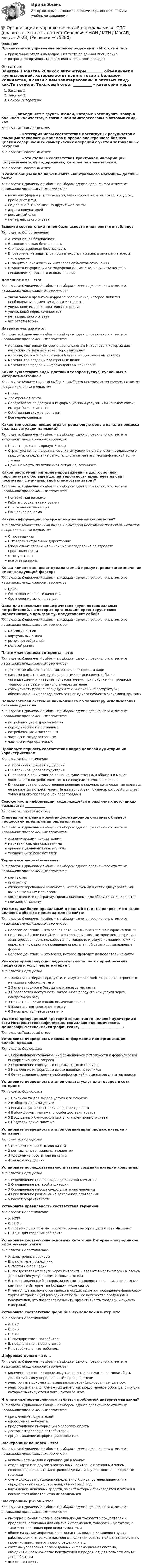      
            Описание
            Организация и управление онлайн-продажами > Итоговый тестправильные ответы на вопросы из теста по данной дисциплиневопросы отсортированы в лексикографическом порядке 
            Оглавление
            Занятие 1Занятие 2Список литературы_________ объединяет в группы людей, которые хотят купить товар в большом количестве, в связи с чем заинтересованы в оптовых скид-ках.Тип ответа: Текcтовый ответ __________ – категория меры соответствия достигнутых результатов с помощью технологий, приемов и правил электронного бизнеса целями совершаемых коммерческих операций с учетом затраченных ресурсов.Тип ответа: Текcтовый ответ .___________ - это степень соответствия трактовкам информации получателем тому содержанию, которое он в нее вложил.Тип ответа: Текcтовый ответ В самом общем виде на web-сайте «виртуального магазина» должны быть:Тип ответа: Одиночный выбор • с выбором одного правильного ответа из нескольких предложенных вариантовназвание (фирмы или web-сайта), электронный каталог товаров и услуг, прайс-лист и т.д.не должно быть ссылок на другие web-сайтыадреса покупателейрекламный блокнет правильного ответаВыявите соответствие типов безопасности и их понятия в таблице:Тип ответа: СопоставлениеA. физическая безопасностьB. экономическая безопасностьC. информационная безопасностьD. обеспечение защиты от посягательств на жизнь и личные интересы сотрудниковE. защита экономических интересов субъектов отношенийF. защита информации от модификации (искажения, уничтожения) и несанкционированного использова-нияДоменное имя – это:Тип ответа: Одиночный выбор • с выбором одного правильного ответа из нескольких предложенных вариантовуникальное алфавитно-цифровое обозначение, которое является необходимым элементом адреса Интернетауникальное имя пользователя Интернетауникальный адрес компьютеранет правильного ответавсе ответы верныИнтернет-магазин это:Тип ответа: Одиночный выбор • с выбором одного правильного ответа из нескольких предложенных вариантовмагазин, «витрина» которого расположена в Интернете и который дает возможность заказать товар через интернетмагазин, который расположен в Интернете для рекламы товаровмагазин для продажи электронных денегмагазин для продажи информационных технологийКакие существуют виды доставки товаров (услуг) купленных в интернет-магазине?Тип ответа: Множественный выбор • с выбором нескольких правильных ответов из предложенных вариантовПочтаЭлектронная почтаПредоставление доступа к информационным услугам или каналам связи; импорт («скачивание»)Собственная служба доставкиВсе перечисленныеКакие три составляющие играют решающую роль в начале процесса анализа ситуации на рынке?Тип ответа: Одиночный выбор • с выбором одного правильного ответа из нескольких предложенных вариантовКлиент, продавец, продукт/товарСтруктура сегмента рынка, оценка ситуации в нем с учетом продаваемого продукта, определение регионального сегмента с геогра-фической точки зренияЦены на нефть, политическая ситуация, сезонностьКакой инструмент интернет-продвижения в долгосрочной перспективе с большей долей вероятности привлечет на сайт посетителя с ми-нимальной стоимостью затрат?Тип ответа: Одиночный выбор • с выбором одного правильного ответа из нескольких предложенных вариантовКонтекстная рекламаРабота с социальными сетямиПоисковая оптимизацияБаннерная рекламаКакую информацию содержат виртуальные сообщества?Тип ответа: Множественный выбор • с выбором нескольких правильных ответов из предложенных вариантовО поставщикахО товарах в отдельных директорияхЕжедневные сводки и важнейшие исследования об отраслях промышленностиО покупателяхвсе ответы верныКогда клиент оценивает предлагаемый продукт, решающее значение имеет следующий фактор:Тип ответа: Одиночный выбор • с выбором одного правильного ответа из нескольких предложенных вариантовЦенаСоотношение цены и качестваСоотношение выгод и затратОдна или несколько специфических групп потенциальных потребителей, на которых организация ориентирует свою маркетинговую про-грамму, представляет собой:Тип ответа: Одиночный выбор • с выбором одного правильного ответа из нескольких предложенных вариантовмассовый рыноквиртуальный рынокрынок потребителейцелевой рынокПлатежная система интернета – это:Тип ответа: Одиночный выбор • с выбором одного правильного ответа из нескольких предложенных вариантовденежные обязательства эмитента в электронном видесистема расчетов между финансовыми организациями, бизнес организациями и интернет пользователями, при покупке или прода-же товаров и за различные услуги через интернетсовокупность правил, процедур и технической инфраструктуры, обеспечивающих перевод стоимости от одного субъекта экономики дру-гомуПользователей систем онлайн-бизнеса по характеру использования системы делят наТип ответа: Одиночный выбор • с выбором одного правильного ответа из нескольких предложенных вариантовпотребляющих и предлагающихпериодические и постоянныепотребляющих и постоянныхчастных и государственныхчастных и корпоративныхПроверьте верность соответствия видов целевой аудитории их характеристикам.Тип ответа: СопоставлениеA. Первичная целевая аудиторияB. Вторичная целевая аудиторияC. влияет на принимаемое решение суще-ственным образом и может являться его потребителем, хотя не покупает самостоя-тельноD. принимает непосредственное решение о покупке, хотя может не являться её реаль-ным потребителем. Например, субъект бизнеса, который покупает товар для его последующей перепродажиСовокупность информации, содержащейся в различных источниках называется ____________Тип ответа: Текcтовый ответ Степень интеграции новой информационной системы с бизнес-процессами предприятия определяется:Тип ответа: Одиночный выбор • с выбором одного правильного ответа из нескольких предложенных вариантовэкономическими показателямимаркетинговыми показателямиорганизационными показателямитехническими показателямиТермин «сервер» обозначает:Тип ответа: Одиночный выбор • с выбором одного правильного ответа из нескольких предложенных вариантовкомпьютерпрограммуспециализированный компьютер, используемый в сетях для управления вычислительным процессомкомпьютер или программу, предназначенные для обслуживания клиентовпоисковую машинуУкажите наиболее правильный и полный ответ на вопрос: «Что такое целевое действие пользователя на сайте»Тип ответа: Одиночный выбор • с выбором одного правильного ответа из нескольких предложенных вариантовцелевое действие — это звонок потенциального клиента в офис компаниицелевое действие на сайте — это такое действие, которое демонстрирует заинтересованность пользователя в товаре или услуге компании: клик на определенную кнопку, посещение определенной страницы, заполнение формыцелевое действие — это время, которое проводит пользователь на сайтеУкажите правильную последовательность шагов приобретения продуктов и услуг через интернет:Тип ответа: Сортировка1 Заказчик выбирает продукт или услуги через web-¬сервер электронного магазина и оформляет его2 Заказ заносится в базу данных заказов магазина3 Проверяется доступность заказанного продукта или услуги через центральную базу4 Клиент в режиме онлайн оплачивает заказ5 Заказчик подтверждает оплату6 Заказ доставляется заказчикуУкажите пропущенный критерий сегментации целевой аудитории в сети Интернет: географические, социально-экономические, демографи-ческие, психографические, _________________________.Тип ответа: Текcтовый ответ Установите очередность поиска информации при организации онлайн-продаж.Тип ответа: Сортировка1 Определение(уточнение) информационной потребности и формулировка информационного запроса2 Определение совокупности возможных источников3 Извлечение информации из выявленных источников4 Ознакомление с полученной информацией и оценка результатов поискаУстановите очередность этапов оплаты услуг или товаров в сети интернет:Тип ответа: Сортировка1 Поиск сайта для выбора услуги или покупки2 Выбор товара или услуги3 Регистрация на сайте или ввод своих данных4 Выбор формы платежа, способа доставки товара5 Ввод данных банковской карты или электронного счета6 Подтверждение платежаУстановите очередность этапов организации продаж интернет-магазине:Тип ответа: Сортировка1 привлечение посетителя на сайт2 контакт с потенциальным клиентом3 удержание посетителя на сайте4 заключение сделкиУстановите последовательность этапов создания интернет-рекламы:Тип ответа: Сортировка1 Определение целей и задач рекламной кампании2 Определение целевой аудитории3 Определение набора средств интернет-рекламы4 Определение размещения рекламного объявления5 Расчет эффективностиУстановите правильность соответствия терминов.Тип ответа: СопоставлениеA. HTTPB. HTMLC. протокол для обмена гипертекстовой ин-формацией в сети ИнтернетD. язык для создания веб-сайтаУстановите соответствие основных категорий Интернет-посредников их характеристикам:Тип ответа: СопоставлениеA. электронные брокерыB. рекламные посредникиC. торговые площадкиD. предоставляют услуги через Интернет и являются неотъ-емлемым звеном для оказания услуг на финансовых рын-кахE. представленные баннерными сетями - позволяют прово-дить рекламные кампании в Интернет на большом числе сайтовF. место, где заключаются сделки и осуществляется проведе-ние финансово-торговых транзакций (объединяют боль-шое количество продавцов и покупателей, что позволяет повысить эффективность торговли и снизить издержки)Установите соответствие форм бизнес-моделей в интернетеТип ответа: СопоставлениеA. B2CB. В2ВC. С2СD. предприятие – потребительE. предприятие – предприятиеF. потребитель – потребительЦифровые деньги – это…Тип ответа: Одиночный выбор • с выбором одного правильного ответа из нескольких предложенных вариантовколичество денег, которые покупатель интернет-магазина может быть должен магазину определенный период времениэлектронные документы, выдаваемые сертифицированным центромэлектронный аналог бумажных денег, они представляют собой цепочки бит, которые эмитируются и погашаются банкомЧто из нижеперечисленного является проблемой интернет-магазина?Тип ответа: Одиночный выбор • с выбором одного правильного ответа из нескольких предложенных вариантовпривлечение покупателейоформление web-сайтапредставление информации о способах оплатыдоставка товаров до потребителейпредоставление информации о новинкахЭлектронный кошелек – это:Тип ответа: Одиночный выбор • с выбором одного правильного ответа из нескольких предложенных вариантоввклады частных лиц и организаций в банкахсмарт-карта или другой электронный носитель с платежным чипом, позволяющие хранить электронные деньги и осуществлять электронные платежисмета доходов и расходов определенного лица, устанавливаемая на определенный период времени, обычно на 1 годвиды денег, денежных средств, за счет которых производятся платежи и погашаются обязательства их владельцевЭлектронный рынок – это:Тип ответа: Одиночный выбор • с выбором одного правильного ответа из нескольких предложенных вариантовинформационная система, объединяющая множество покупателей и продавцов, служащая для обмена информацией, товарами и услугами, а также позволяющая производить платежиобщее название информационных систем, поддерживающих группы работающих членов команды для выполнения совместной деятельно-сти по проекту, принятия группового решения и т.д.системы управления базами данных информационная система, объединяющая множество покупателей и продавцов, для совместного ве-дения бизнесавсе ответы верны  
            
            
            ⭐ Организация и управление онлайн-продажами.кс_СПО (ответы на тест Синергия / МОИ / МТИ / МосАП, май 2023)💯 Организация и управление онлайн-продажами.кс_СПО (правильные ответы на тест Синергия / МОИ / МТИ / МосАП, август 2023)Организация и управление онлайн-продажами. Синергия. Ответы на ИТОГОВЫЙ ТЕСТ. На отлично!Организация и управление онлайн-продажами тест Синергия 2023 г. (ответы✅87/100 баллов)Организация и управление розничными торговыми сетями.mosap_БАК. Синергия. Ответы на ИТОГОВЫЙ ТЕСТ. На отлично!организация и управление энергетическим хозяйством Организация и учет расчетов с бюджетом по специальному налоговому режиму «Единый сельскохозяйственный налогОРГАНИЗАЦИЯ И  ПРОВЕДЕНИЕ  ЭКОНОМИЧЕСКОЙ И  МАРКЕТИНГОВОЙ  ДЕЯТЕЛЬНОСТИОрганизация и содержание нейропсихологической диагностики в работе с детьми, имеющими различные повреждения головного мозга  (НИИ ДПО)💯 Организация и управление в строительстве. (все ответы на тест Синергия / МТИ / МосАП, май 2023)Организация и управление в строительстве (ответы на тест Синергия / МТИ / МОИ / МосАП)💯 Организация и управление в строительстве. (правильные ответы на тест Синергия / МОИ / МТИ / МосАП)Организация и управление в строительстве//СИНЕРГИЯ//МОСАП//МОИ//МТИОрганизация и управление в строительстве — СИНЕРГИЯ | МТИ