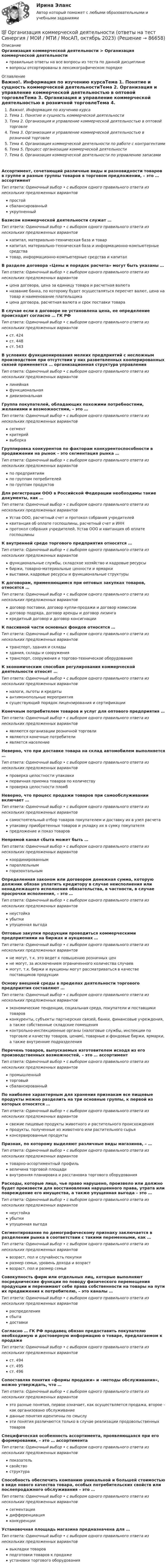      
            Описание
            Организация коммерческой деятельности > Организация коммерческой деятельностиправильные ответы на все вопросы из теста по данной дисциплиневопросы отсортированы в лексикографическом порядке 
            Оглавление
            Важно!. Информация по изучению курсаТема 1. Понятие и сущность коммерческой деятельностиТема 2. Организация и управление коммерческой деятельностью в оптовой торговлеТема 3. Организация и управление коммерческой деятельностью в розничной торговлеТема 4. Организация коммерческой деятельности по работе с контрагентамиТема 5. Процесс организации коммерческой деятельностиТема 6. Организация коммерческой деятельности по управлению запасамиАссортимент, сочетающий различные виды и разновидности товаров в группе и разные группы товаров в торговом предложении, – это … ассортиментТип ответа: Одиночный выбор • с выбором одного правильного ответа из нескольких предложенных вариантовпростойсбалансированныйукрупненныйБазисом коммерческой деятельности служат …Тип ответа: Одиночный выбор • с выбором одного правильного ответа из нескольких предложенных вариантовкапитал, материально-техническая база и товаркапитал, материально-техническая база и информационно-компьютерные средстватовар, информационно-компьютерные средства и капиталВ разделе договора «Цены и порядок расчета» могут быть указаны …Тип ответа: Одиночный выбор • с выбором одного правильного ответа из нескольких предложенных вариантовцена договора, цена за единицу товара и расчетная валютаназвание банка, по которому будет осуществляться пересчет валют, цена на товар и наименование плательщикацена договора, расчетная валюта и срок поставки товараВ случае если в договоре не установлена цена, ее определение происходит согласно … ГК РФТип ответа: Одиночный выбор • с выбором одного правильного ответа из нескольких предложенных вариантовст. 424ст. 448ст. 543В условиях функционирования мелких предприятий с несложным производством при отсутствии у них разветвленных кооперированных связей применяется … организационная структура управленияТип ответа: Одиночный выбор • с выбором одного правильного ответа из нескольких предложенных вариантовлинейнаяфункциональнаядивизиональнаяГруппа покупателей, обладающих похожими потребностями, желаниями и возможностями, – это …Тип ответа: Одиночный выбор • с выбором одного правильного ответа из нескольких предложенных вариантовсегменткритерийвыборкаГруппировка конкурентов по факторам конкурентоспособности в продвижении на рынок – это сегментация рынка …Тип ответа: Одиночный выбор • с выбором одного правильного ответа из нескольких предложенных вариантовпо предприятиямпо группам потребителейпо группам продуктовДля регистрации ООО в Российской Федерации необходимы такие документы, как …Тип ответа: Одиночный выбор • с выбором одного правильного ответа из нескольких предложенных вариантовУстав ООО, расчетный счет и протокол собрания учредителейквитанция об оплате госпошлины, расчетный счет и ИННпротокол собрания учредителей, Устав ООО и квитанция об оплате госпошлиныК внутренней среде торгового предприятия относятся …Тип ответа: Одиночный выбор • с выбором одного правильного ответа из нескольких предложенных вариантовфункциональные службы, складское хозяйство и кадровые ресурсыбиржи, товарно-материальные ценности и ярмаркивыставки, кадровые ресурсы и функциональные структурыК договорам, применяющимся при оптовых закупках товаров, относятся …Тип ответа: Одиночный выбор • с выбором одного правильного ответа из нескольких предложенных вариантовдоговор поставки, договор купли-продажи и договор комиссиидоговор подряда, договор аренды и договор лизингакредитный договор и договор консигнацииК пассивной части основных фондов относятся …Тип ответа: Одиночный выбор • с выбором одного правильного ответа из нескольких предложенных вариантовтранспорт, здания и складыздания, склады и сооружениятранспорт, сооружения и торгово-техническое оборудованиеК экономическим способам регулирования коммерческой деятельности относят …Тип ответа: Одиночный выбор • с выбором одного правильного ответа из нескольких предложенных вариантовналоги, льготы и кредитыантимонопольные мероприятиясуществующий порядок лицензирования и сертификацииКонечным потребителем товаров и услуг для оптового предприятия …Тип ответа: Одиночный выбор • с выбором одного правильного ответа из нескольких предложенных вариантовявляются организации розничной торговлиявляются конечные потребителиявляется населениеНеверно, что при доставке товара на склад автомобилем выполняется …Тип ответа: Одиночный выбор • с выбором одного правильного ответа из нескольких предложенных вариантовпроверка целостности упаковкипервичная приемка товаров по количествупроверка целостности пломбНеверно, что процесс продажи товаров при самообслуживании включает …Тип ответа: Одиночный выбор • с выбором одного правильного ответа из нескольких предложенных вариантовсамостоятельный отбор товаров покупателем и доставку их в узел расчетаупаковку приобретенных товаров и укладку их в сумку покупателяпредложение и показ товаровНепрямой канал сбыта может быть …Тип ответа: Одиночный выбор • с выбором одного правильного ответа из нескольких предложенных вариантовкоординированнымпараллельнымгоризонтальнымОпределенная законом или договором денежная сумма, которую должник обязан уплатить кредитору в случае неисполнения или ненадлежащего исполнения обязательства, в частности, в случае просрочки исполнения, – это …Тип ответа: Одиночный выбор • с выбором одного правильного ответа из нескольких предложенных вариантовнеустойкаубыткиупущенная выгодаОптовые закупки продукции проводиться коммерческими предприятиями на биржах и аукционах …Тип ответа: Одиночный выбор • с выбором одного правильного ответа из нескольких предложенных вариантовне могут, т.к. это ведет к повышению розничных ценне могут, за исключением ограниченного количества случаевмогут, т.к. биржи и аукционы могут рассматриваться в качестве поставщиков продукцииОснову внешней среды в пределах деятельности торгового предприятия составляют …Тип ответа: Одиночный выбор • с выбором одного правильного ответа из нескольких предложенных вариантовэкономические тенденции, социальная среда, покупатели и поставщики товаровконкуренты, субъекты партнерских связей, банки, финансовые учреждения, а также собственные складские помещенияконтрольно-инспекционные органы (налоговые службы, инспекции по торговле и качеству товаров, ценам), товарные и фондовые биржи, ярмарки, а также внутренние подразделенияПеречень товаров, выпускаемых изготовителем исходя из его производственных возможностей, – это … ассортиментТип ответа: Одиночный выбор • с выбором одного правильного ответа из нескольких предложенных вариантовпромышленныйторговыйсбалансированныйПо наиболее характерным для хранения признакам все пищевые продукты можно разделить на три основные группы, к первой из которых относятся …Тип ответа: Одиночный выбор • с выбором одного правильного ответа из нескольких предложенных вариантовсвежие пищевые продукты животного и растительного происхожденияпродукты, полученные из животного или растительного сырьяконсервированные продуктыПризнак, по которому выделяют различные виды магазинов, – …Тип ответа: Одиночный выбор • с выбором одного правильного ответа из нескольких предложенных вариантовтоварно-ассортиментный профильвеличина торговой площадивнутренняя планировка и расстановка торгового оборудованияРасходы, которые лицо, чье право нарушено, произвело или должно будет произвести для восстановления нарушенного права, утрата или повреждение его имущества, а также упущенная выгода – это …Тип ответа: Одиночный выбор • с выбором одного правильного ответа из нескольких предложенных вариантовнеустойкаубыткиупущенная выгодаСегментирование по демографическому признаку заключается в разделении рынка в соответствии с такими переменными, как …Тип ответа: Одиночный выбор • с выбором одного правильного ответа из нескольких предложенных вариантоввозраст, пол и случайность покупкиразмер семьи, уровень дохода и возраствозраст, пол и размер семьиСовокупность фирм или отдельных лиц, которые выполняют посреднические функции по поводу физического перемещения продукции и перенимают себе права собственности на товары на пути их продвижения к потребителю, – это каналы …Тип ответа: Одиночный выбор • с выбором одного правильного ответа из нескольких предложенных вариантовраспределениясбытадоставкиСогласно … ГК РФ продавец обязан предоставить покупателю необходимую и достоверную информацию о товаре, предлагаемом к продажеТип ответа: Одиночный выбор • с выбором одного правильного ответа из нескольких предложенных вариантовст. 494ст. 495ст. 496Сопоставляя понятия «формы продажи» и «методы обслуживания», можно утверждать, что …Тип ответа: Одиночный выбор • с выбором одного правильного ответа из нескольких предложенных вариантовэто разные понятия, первое означает, как осуществляется продажа, второе – как организовано обслуживаниеданные понятия идентичны по смыслуэти понятия различаются только в случае реализации продовольственных товаровСпецифическая особенность ассортимента, проявляющаяся при его формировании, – это … ассортиментаТип ответа: Одиночный выбор • с выбором одного правильного ответа из нескольких предложенных вариантовпоказательсвойствоструктураСпособность обеспечить компанию уникальной и большей стоимостью в виде нового качества товара, особых потребительских свойств или послепродажного обслуживания – это …Тип ответа: Одиночный выбор • с выбором одного правильного ответа из нескольких предложенных вариантовсегментациядифференциацияконкуренцииУстановочная площадь магазина предназначена для …Тип ответа: Одиночный выбор • с выбором одного правильного ответа из нескольких предложенных вариантоввыкладки товаровподготовки товаров к продажеустановки торгового оборудования  
            
            
            Организация коммерческой деятельности на рынке услуг Тест 💯 Организация коммерческой деятельности (ответы на тест Синергия / МОИ / МТИ / МосАП, октябрь 2023)💯 Организация коммерческой деятельности (правильные ответы на тест Синергия / МОИ / МТИ / МосАП)💯 Организация коммерческой деятельности (правильные ответы на тест Синергия / МОИ / МТИ / МосАП, август 2023)Организация коммерческой деятельности. Синергия. Ответы на ИТОГОВЫЙ ТЕСТ. На отлично!Организация контроля за результатами работы фирмыОрганизация контроля менеджера за эффективностью результатов работы персонала предприятияОрганизация кадрового делопроизводства ТЕСТ№4 НСПКОрганизация кадрового делопроизводства ТЕСТ№5 НСПКОрганизация как сложная системаОрганизация коммерческой деятельности (2023.г) тест с ответами Синергия/МОИ/ МТИ /МОСАПОрганизация коммерческой деятельности в ПКОрганизация коммерческой деятельности в потребительской кооперации итоговый тест СИБУПК Организация коммерческой деятельности на рынке услуг  ВСЕ ЗАДАНИЯ 
