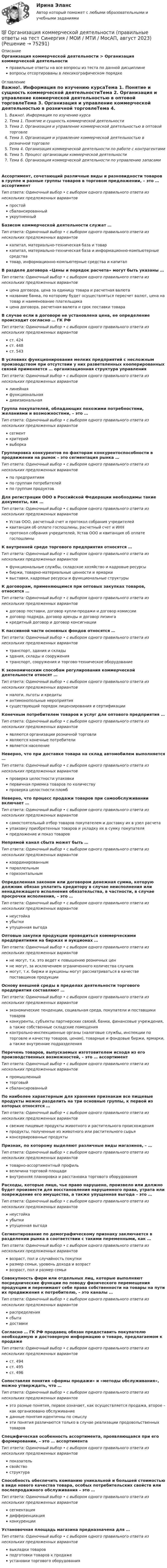      
            Описание
            Организация коммерческой деятельности > Организация коммерческой деятельностиправильные ответы на все вопросы из теста по данной дисциплиневопросы отсортированы в лексикографическом порядке 
            Оглавление
            Важно!. Информация по изучению курсаТема 1. Понятие и сущность коммерческой деятельностиТема 2. Организация и управление коммерческой деятельностью в оптовой торговлеТема 3. Организация и управление коммерческой деятельностью в розничной торговлеТема 4. Организация коммерческой деятельности по работе с контрагентамиТема 5. Процесс организации коммерческой деятельностиТема 6. Организация коммерческой деятельности по управлению запасамиАссортимент, сочетающий различные виды и разновидности товаров в группе и разные группы товаров в торговом предложении, – это … ассортиментТип ответа: Одиночный выбор • с выбором одного правильного ответа из нескольких предложенных вариантовпростойсбалансированныйукрупненныйБазисом коммерческой деятельности служат …Тип ответа: Одиночный выбор • с выбором одного правильного ответа из нескольких предложенных вариантовкапитал, материально-техническая база и товаркапитал, материально-техническая база и информационно-компьютерные средстватовар, информационно-компьютерные средства и капиталВ разделе договора «Цены и порядок расчета» могут быть указаны …Тип ответа: Одиночный выбор • с выбором одного правильного ответа из нескольких предложенных вариантовцена договора, цена за единицу товара и расчетная валютаназвание банка, по которому будет осуществляться пересчет валют, цена на товар и наименование плательщикацена договора, расчетная валюта и срок поставки товараВ случае если в договоре не установлена цена, ее определение происходит согласно … ГК РФТип ответа: Одиночный выбор • с выбором одного правильного ответа из нескольких предложенных вариантовст. 424ст. 448ст. 543В условиях функционирования мелких предприятий с несложным производством при отсутствии у них разветвленных кооперированных связей применяется … организационная структура управленияТип ответа: Одиночный выбор • с выбором одного правильного ответа из нескольких предложенных вариантовлинейнаяфункциональнаядивизиональнаяГруппа покупателей, обладающих похожими потребностями, желаниями и возможностями, – это …Тип ответа: Одиночный выбор • с выбором одного правильного ответа из нескольких предложенных вариантовсегменткритерийвыборкаГруппировка конкурентов по факторам конкурентоспособности в продвижении на рынок – это сегментация рынка …Тип ответа: Одиночный выбор • с выбором одного правильного ответа из нескольких предложенных вариантовпо предприятиямпо группам потребителейпо группам продуктовДля регистрации ООО в Российской Федерации необходимы такие документы, как …Тип ответа: Одиночный выбор • с выбором одного правильного ответа из нескольких предложенных вариантовУстав ООО, расчетный счет и протокол собрания учредителейквитанция об оплате госпошлины, расчетный счет и ИННпротокол собрания учредителей, Устав ООО и квитанция об оплате госпошлиныК внутренней среде торгового предприятия относятся …Тип ответа: Одиночный выбор • с выбором одного правильного ответа из нескольких предложенных вариантовфункциональные службы, складское хозяйство и кадровые ресурсыбиржи, товарно-материальные ценности и ярмаркивыставки, кадровые ресурсы и функциональные структурыК договорам, применяющимся при оптовых закупках товаров, относятся …Тип ответа: Одиночный выбор • с выбором одного правильного ответа из нескольких предложенных вариантовдоговор поставки, договор купли-продажи и договор комиссиидоговор подряда, договор аренды и договор лизингакредитный договор и договор консигнацииК пассивной части основных фондов относятся …Тип ответа: Одиночный выбор • с выбором одного правильного ответа из нескольких предложенных вариантовтранспорт, здания и складыздания, склады и сооружениятранспорт, сооружения и торгово-техническое оборудованиеК экономическим способам регулирования коммерческой деятельности относят …Тип ответа: Одиночный выбор • с выбором одного правильного ответа из нескольких предложенных вариантовналоги, льготы и кредитыантимонопольные мероприятиясуществующий порядок лицензирования и сертификацииКонечным потребителем товаров и услуг для оптового предприятия …Тип ответа: Одиночный выбор • с выбором одного правильного ответа из нескольких предложенных вариантовявляются организации розничной торговлиявляются конечные потребителиявляется населениеНеверно, что при доставке товара на склад автомобилем выполняется …Тип ответа: Одиночный выбор • с выбором одного правильного ответа из нескольких предложенных вариантовпроверка целостности упаковкипервичная приемка товаров по количествупроверка целостности пломбНеверно, что процесс продажи товаров при самообслуживании включает …Тип ответа: Одиночный выбор • с выбором одного правильного ответа из нескольких предложенных вариантовсамостоятельный отбор товаров покупателем и доставку их в узел расчетаупаковку приобретенных товаров и укладку их в сумку покупателяпредложение и показ товаровНепрямой канал сбыта может быть …Тип ответа: Одиночный выбор • с выбором одного правильного ответа из нескольких предложенных вариантовкоординированнымпараллельнымгоризонтальнымОпределенная законом или договором денежная сумма, которую должник обязан уплатить кредитору в случае неисполнения или ненадлежащего исполнения обязательства, в частности, в случае просрочки исполнения, – это …Тип ответа: Одиночный выбор • с выбором одного правильного ответа из нескольких предложенных вариантовнеустойкаубыткиупущенная выгодаОптовые закупки продукции проводиться коммерческими предприятиями на биржах и аукционах …Тип ответа: Одиночный выбор • с выбором одного правильного ответа из нескольких предложенных вариантовне могут, т.к. это ведет к повышению розничных ценне могут, за исключением ограниченного количества случаевмогут, т.к. биржи и аукционы могут рассматриваться в качестве поставщиков продукцииОснову внешней среды в пределах деятельности торгового предприятия составляют …Тип ответа: Одиночный выбор • с выбором одного правильного ответа из нескольких предложенных вариантовэкономические тенденции, социальная среда, покупатели и поставщики товаровконкуренты, субъекты партнерских связей, банки, финансовые учреждения, а также собственные складские помещенияконтрольно-инспекционные органы (налоговые службы, инспекции по торговле и качеству товаров, ценам), товарные и фондовые биржи, ярмарки, а также внутренние подразделенияПеречень товаров, выпускаемых изготовителем исходя из его производственных возможностей, – это … ассортиментТип ответа: Одиночный выбор • с выбором одного правильного ответа из нескольких предложенных вариантовпромышленныйторговыйсбалансированныйПо наиболее характерным для хранения признакам все пищевые продукты можно разделить на три основные группы, к первой из которых относятся …Тип ответа: Одиночный выбор • с выбором одного правильного ответа из нескольких предложенных вариантовсвежие пищевые продукты животного и растительного происхожденияпродукты, полученные из животного или растительного сырьяконсервированные продуктыПризнак, по которому выделяют различные виды магазинов, – …Тип ответа: Одиночный выбор • с выбором одного правильного ответа из нескольких предложенных вариантовтоварно-ассортиментный профильвеличина торговой площадивнутренняя планировка и расстановка торгового оборудованияРасходы, которые лицо, чье право нарушено, произвело или должно будет произвести для восстановления нарушенного права, утрата или повреждение его имущества, а также упущенная выгода – это …Тип ответа: Одиночный выбор • с выбором одного правильного ответа из нескольких предложенных вариантовнеустойкаубыткиупущенная выгодаСегментирование по демографическому признаку заключается в разделении рынка в соответствии с такими переменными, как …Тип ответа: Одиночный выбор • с выбором одного правильного ответа из нескольких предложенных вариантоввозраст, пол и случайность покупкиразмер семьи, уровень дохода и возраствозраст, пол и размер семьиСовокупность фирм или отдельных лиц, которые выполняют посреднические функции по поводу физического перемещения продукции и перенимают себе права собственности на товары на пути их продвижения к потребителю, – это каналы …Тип ответа: Одиночный выбор • с выбором одного правильного ответа из нескольких предложенных вариантовраспределениясбытадоставкиСогласно … ГК РФ продавец обязан предоставить покупателю необходимую и достоверную информацию о товаре, предлагаемом к продажеТип ответа: Одиночный выбор • с выбором одного правильного ответа из нескольких предложенных вариантовст. 494ст. 495ст. 496Сопоставляя понятия «формы продажи» и «методы обслуживания», можно утверждать, что …Тип ответа: Одиночный выбор • с выбором одного правильного ответа из нескольких предложенных вариантовэто разные понятия, первое означает, как осуществляется продажа, второе – как организовано обслуживаниеданные понятия идентичны по смыслуэти понятия различаются только в случае реализации продовольственных товаровСпецифическая особенность ассортимента, проявляющаяся при его формировании, – это … ассортиментаТип ответа: Одиночный выбор • с выбором одного правильного ответа из нескольких предложенных вариантовпоказательсвойствоструктураСпособность обеспечить компанию уникальной и большей стоимостью в виде нового качества товара, особых потребительских свойств или послепродажного обслуживания – это …Тип ответа: Одиночный выбор • с выбором одного правильного ответа из нескольких предложенных вариантовсегментациядифференциацияконкуренцииУстановочная площадь магазина предназначена для …Тип ответа: Одиночный выбор • с выбором одного правильного ответа из нескольких предложенных вариантоввыкладки товаровподготовки товаров к продажеустановки торгового оборудования  
            
            
            💯 Организация коммерческой деятельности (правильные ответы на тест Синергия / МОИ / МТИ / МосАП)💯 Организация коммерческой деятельности (правильные ответы на тест Синергия / МОИ / МТИ / МосАП, август 2023)Организация коммерческой деятельности. Синергия. Ответы на ИТОГОВЫЙ ТЕСТ. На отлично!Организация контроля за результатами работы фирмыОрганизация контроля менеджера за эффективностью результатов работы персонала предприятияОрганизация конфиденциального делопроизводства (ДОУА) Комплексное заданиеОрганизация конфиденциального делопроизводства (ДОУА) Комплексное заданиеОрганизация как сложная системаОрганизация коммерческой деятельности (2023.г) тест с ответами Синергия/МОИ/ МТИ /МОСАПОрганизация коммерческой деятельности в ПКОрганизация коммерческой деятельности в потребительской кооперации итоговый тест СИБУПК Организация коммерческой деятельности на рынке услуг  ВСЕ ЗАДАНИЯ Организация коммерческой деятельности на рынке услуг итоговый тест СИБУПК Организация коммерческой деятельности на рынке услуг Тест 