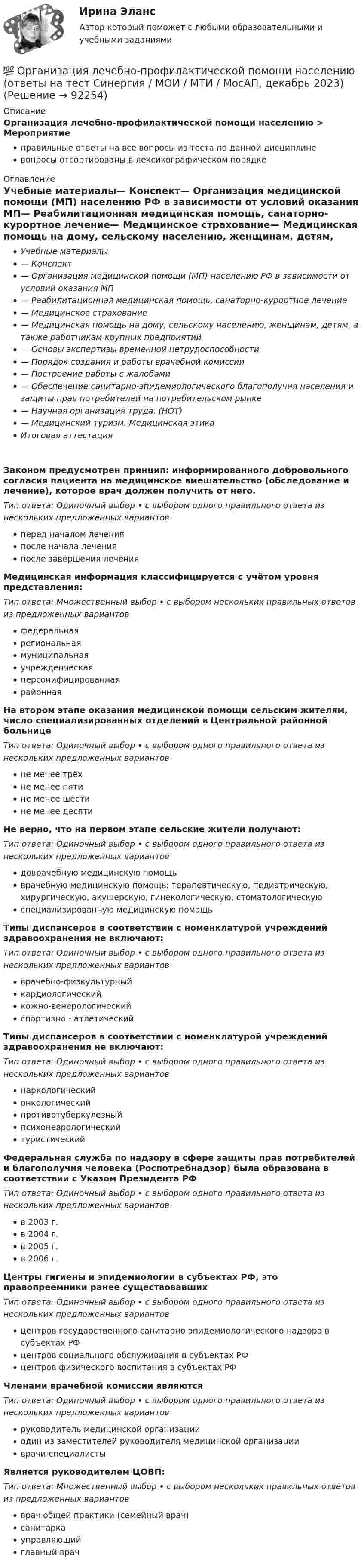      
            Описание
            Организация лечебно-профилактической помощи населению > Мероприятиеправильные ответы на все вопросы из теста по данной дисциплиневопросы отсортированы в лексикографическом порядке 
            Оглавление
            Учебные материалы— Конспект— Организация медицинской помощи (МП) населению РФ в зависимости от условий оказания МП— Реабилитационная медицинская помощь, санаторно-курортное лечение— Медицинское страхование— Медицинская помощь на дому, сельскому населению, женщинам, детям, а также работникам крупных предприятий— Основы экспертизы временной нетрудоспособности— Порядок создания и работы врачебной комиссии— Построение работы с жалобами— Обеспечение санитарно-эпидемиологического благополучия населения и защиты прав потребителей на потребительском рынке— Научная организация труда. (НОТ)— Медицинский туризм. Медицинская этикаИтоговая аттестацияЗаконом предусмотрен принцип: информированного добровольного согласия пациента на медицинское вмешательство (обследование и лечение), которое врач должен получить от него.Тип ответа: Одиночный выбор • с выбором одного правильного ответа из нескольких предложенных вариантовперед началом леченияпосле начала леченияпосле завершения леченияМедицинская информация классифицируется с учётом уровня представления:Тип ответа: Множественный выбор • с выбором нескольких правильных ответов из предложенных вариантовфедеральнаярегиональнаямуниципальнаяучрежденческаяперсонифицированнаярайоннаяНа втором этапе оказания медицинской помощи сельским жителям, число специализированных отделений в Центральной районной больницеТип ответа: Одиночный выбор • с выбором одного правильного ответа из нескольких предложенных вариантовне менее трёхне менее пятине менее шестине менее десятиНе верно, что на первом этапе сельские жители получают:Тип ответа: Одиночный выбор • с выбором одного правильного ответа из нескольких предложенных вариантовдоврачебную медицинскую помощьврачебную медицинскую помощь: терапевтическую, педиатрическую, хирургическую, акушерскую, гинекологическую, стоматологическуюспециализированную медицинскую помощьТипы диспансеров в соответствии с номенклатурой учреждений здравоохранения не включают:Тип ответа: Одиночный выбор • с выбором одного правильного ответа из нескольких предложенных вариантовврачебно-физкультурныйкардиологическийкожно-венерологическийспортивно - атлетическийТипы диспансеров в соответствии с номенклатурой учреждений здравоохранения не включают:Тип ответа: Одиночный выбор • с выбором одного правильного ответа из нескольких предложенных вариантовнаркологическийонкологическийпротивотуберкулезныйпсихоневрологическийтуристическийФедеральная служба по надзору в сфере защиты прав потребителей и благополучия человека (Роспотребнадзор) была образована в соответствии с Указом Президента РФТип ответа: Одиночный выбор • с выбором одного правильного ответа из нескольких предложенных вариантовв 2003 г.в 2004 г.в 2005 г.в 2006 г.Центры гигиены и эпидемиологии в субъектах РФ, это правопреемники ранее существовавшихТип ответа: Одиночный выбор • с выбором одного правильного ответа из нескольких предложенных вариантовцентров государственного санитарно-эпидемиологического надзора в субъектах РФцентров социального обслуживания в субъектах РФцентров физического воспитания в субъектах РФЧленами врачебной комиссии являютсяТип ответа: Одиночный выбор • с выбором одного правильного ответа из нескольких предложенных вариантовруководитель медицинской организацииодин из заместителей руководителя медицинской организацииврачи-специалистыЯвляется руководителем ЦОВП:Тип ответа: Множественный выбор • с выбором нескольких правильных ответов из предложенных вариантовврач общей практики (семейный врач)санитаркауправляющийглавный врач  
            
            
            Организация культурно-досуговой деятельности в гостиничном предприятии итоговый тест  СИБУПК 💯 Организация лечебно-профилактической помощи населению (ответы на тест Синергия / МОИ / МТИ / МосАП, декабрь 2023)Организация маркетинговых исследований ММУ 2023г.Организация медиапланированияОрганизация медико-санитарного обеспечения населения при ликвидации последствий чрезвычайных ситуаций природного характера [Ответы]Организация мероприятий, направленных на укрепление здоровья ребенка и его физическое развитиеОрганизациям запрещено применять упрощенную систему налогообложения, если численность работников превысила ...Организация кредитной работы (ответы на тест Синергия / МТИ / МОИ / МосАП)💯 Организация кредитной работы (ответы на тест Синергия / МТИ / МосАП, декабрь 2022)Организация кредитной работы. Синергия. ✅ Ответы на ИТОГОВЫЙ ТЕСТ. На отлично!Организация кредитной работы тест МОИ МТИ Синергия 2023 г. (все ответы 90/100 баллов)Организация кредитной работы (тест с ответами Синергия/МОИ/ МТИ /МОСАП)Организация кредитования в банкеОрганизация крупных событий