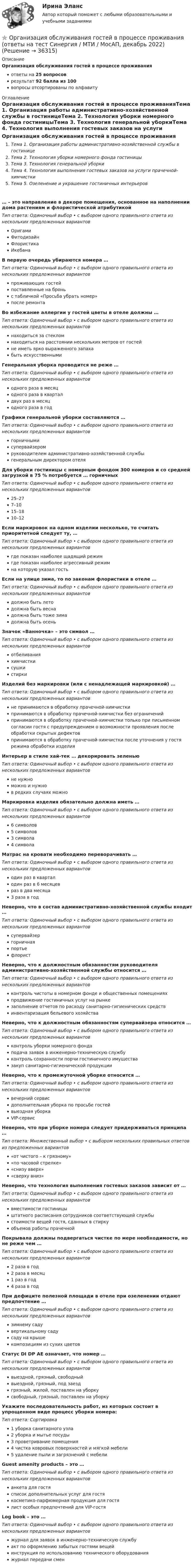      
          Описание
          Организация обслуживания гостей в процессе проживанияответы на 25 вопросоврезультат 92 балла из 100вопросы отсортированы по алфавиту 
          Оглавление
          Организация обслуживания гостей в процессе проживанияТема 1. Организация работы административно-хозяйственной службы в гостиницеТема 2. Технология уборки номерного фонда гостиницыТема 3. Технология генеральной уборкиТема 4. Технология выполнения гостевых заказов на услуги прачечной-химчисткиТема 5. Озеленение и украшение гостиничных интерьеров… – это направление в декоре помещения, основанное на наполнении дома растениям и флористической атрибутикойТип ответа: Одиночный выбор • с выбором одного правильного ответа из нескольких предложенных вариантовОригамиФитодизайнФлористикаИкебанаВ первую очередь убираются номера …Тип ответа: Одиночный выбор • с выбором одного правильного ответа из нескольких предложенных вариантовпроживающих гостейпоставленные на броньс табличкой «Просьба убрать номер»после ремонтаВо избежание аллергии у гостей цветы в отеле должны …Тип ответа: Одиночный выбор • с выбором одного правильного ответа из нескольких предложенных вариантовнаходиться за стекломнаходиться на расстоянии нескольких метров от гостейне иметь ярко выраженного запахабыть искусственнымиГенеральная уборка проводится не реже …Тип ответа: Одиночный выбор • с выбором одного правильного ответа из нескольких предложенных вариантоводного раза в месяцодного раза в кварталдвух раз в месяцодного раза в годГрафики генеральной уборки составляются …Тип ответа: Одиночный выбор • с выбором одного правильного ответа из нескольких предложенных вариантовгорничнымисупервайзеромруководителем административно-хозяйственной службыгенеральным директором отеляДля уборки гостиницы с номерным фондом 300 номеров и со средней загрузкой в 75 % потребуется … горничныхТип ответа: Одиночный выбор • с выбором одного правильного ответа из нескольких предложенных вариантов25–277–1015–1810–12Если маркировок на одном изделии несколько, то считать приоритетной следует ту, …Тип ответа: Одиночный выбор • с выбором одного правильного ответа из нескольких предложенных вариантовгде показан наиболее щадящий режимгде показан наиболее агрессивный режимна которую указал гостьЕсли на улице зима, то по законам флористики в отеле …Тип ответа: Одиночный выбор • с выбором одного правильного ответа из нескольких предложенных вариантовдолжно быть летодолжна быть веснадолжна быть тоже зимадолжна быть осеньЗначок «Ванночка» – это символ …Тип ответа: Одиночный выбор • с выбором одного правильного ответа из нескольких предложенных вариантовотбеливанияхимчисткисушкистиркиИзделий без маркировки (или с ненадлежащей маркировкой) …Тип ответа: Одиночный выбор • с выбором одного правильного ответа из нескольких предложенных вариантовне принимаются в обработку прачечной-химчисткипринимаются в обработку прачечной-химчистки без ограниченийпринимаются в обработку прачечной-химчистки только при письменном согласии гостя с предупреждением о возможности проявления после обработки скрытых дефектовпринимаются в обработку прачечной-химчистки после уточнения у гостя режима обработки изделияИнтерьер в стиле хай-тек … декорировать зеленьюТип ответа: Одиночный выбор • с выбором одного правильного ответа из нескольких предложенных вариантовне нужноможно и нужнов редких случаях можноМаркировка изделия обязательно должна иметь …Тип ответа: Одиночный выбор • с выбором одного правильного ответа из нескольких предложенных вариантов6 символов5 символов3 символа4 символаМатрас на кровати необходимо переворачивать …Тип ответа: Одиночный выбор • с выбором одного правильного ответа из нескольких предложенных вариантоводин раз в кварталодин раз в 6 месяцевраз в два месяца3 раза в годНеверно, что в состав административно-хозяйственной службы входит …Тип ответа: Одиночный выбор • с выбором одного правильного ответа из нескольких предложенных вариантовсупервайзергорничнаяпортьефлористНеверно, что к должностным обязанностям руководителя административно-хозяйственной службы относится …Тип ответа: Одиночный выбор • с выбором одного правильного ответа из нескольких предложенных вариантовконтроль чистоты в номерном фонде и общественных помещенияхпродвижение гостиничных услуг на рынкезаполнение отчетов по расходу санитарно-гигиенических средствинвентаризация бельевого хозяйстваНеверно, что к должностным обязанностям супервайзера относится …Тип ответа: Одиночный выбор • с выбором одного правильного ответа из нескольких предложенных вариантовконтроль уборки номерного фондаподача заявок в инженерно-техническую службуконтроль сохранности порчи гостиничного имуществазакуп санитарно-гигиенической продукцииНеверно, что к промежуточной уборке относится …Тип ответа: Одиночный выбор • с выбором одного правильного ответа из нескольких предложенных вариантоввечерний сервисдополнительная уборка по просьбе гостейвыездная уборкаVIP-сервисНеверно, что при уборке номера следует придерживаться принципа …Тип ответа: Множественный выбор • с выбором нескольких правильных ответов из предложенных вариантов«от чистого – к грязному»«по часовой стрелке»«снизу вверх»«сверху вниз»Неверно, что технология выполнения гостевых заказов зависит от …Тип ответа: Одиночный выбор • с выбором одного правильного ответа из нескольких предложенных вариантоввместимости гостиницыштатного расписания сотрудников соответствующей службыстоимости вещей гостя, сданных в стиркуобъемов работы прачечнойПокрывала должны подвергаться чистке по мере необходимости, но не реже чем …Тип ответа: Одиночный выбор • с выбором одного правильного ответа из нескольких предложенных вариантов2 раза в год2 раза в месяц1 раз в год4 раза в годПри дефиците полезной площади в отеле при озеленении отдают предпочтение …Тип ответа: Одиночный выбор • с выбором одного правильного ответа из нескольких предложенных вариантовзимнему садувертикальному садусаду на крышекомпозициям из сухих цветовСтатус DI DP AE означает, что номер …Тип ответа: Одиночный выбор • с выбором одного правильного ответа из нескольких предложенных вариантоввыездной, грязный, свободныйвыездной, грязный, под заездгрязный, жилой, поставлен на уборкусвободный, грязный, поставлен на уборкуУкажите последовательность работ, из которых состоит в упрощенном виде процесс уборки номера:Тип ответа: Сортировка1 уборка санитарного узла2 уборка и мытье посуды3 проветривание помещения4 чистка ковровых поверхностей и мягкой мебели5 удаление пыли и загрязнений с мебелиGuest amenity products – это …Тип ответа: Одиночный выбор • с выбором одного правильного ответа из нескольких предложенных вариантованкета для гостясписок дополнительных услуг для гостякосметико-парфюмерная продукция для гостялист особых предпочтений для VIP-гостяLog book – это …Тип ответа: Одиночный выбор • с выбором одного правильного ответа из нескольких предложенных вариантовжурнал для заявок в инженерно-техническую службуакт по оформлению забытых гостями вещейинструкция по использованию технического оборудованияжурнал передачи смен 
            
            
            Организация обеспечения безопасности предприятия (тест с ответами Синергия/МОИ/ МТИ)⭐ Организация обслуживания гостей в процессе проживания (ответы на тест Синергия / МТИ / МосАП, декабрь 2022)Организация обязана указывать в учетной политике …Организация обязана указывать в учетной политике …Организация ООО «Альфа» существует на рынке 10 лет. За этот период финансовые обороты общества выросли практически в 20 раз по сравнению с первым годом работы. Штат организации с 30 сотрудников увеличился до 240.  Организация ООО «ДизайнТрейд» выиграла тендер на выполнение крупного дизайн-проекта, выполнение работ по которому рассчитано на 11 месяцев. Штатных дизайнеров, которые на текущий момент работают в организации, не хватит, чтобы выполнить заказ в срок.Организация-ООО Регион ТелекомОрганизация, нормирование труда и заработной платы персонала 1 Пр1Организация, нормирование труда и заработной платы персонала 1 Пр2Организация, нормирование труда и заработной платы персонала 1 Пр3Организация, нормирование труда и заработной платы персонала 1 Пр4Организация, нормирование труда и заработной платы персонала 1,практические задания 1-4, росдистантОрганизация обеспечения безопасности предприятия ОТВЕТЫ 2022Организация обеспечения безопасности предприятия. Синергия. Ответы на тест. 