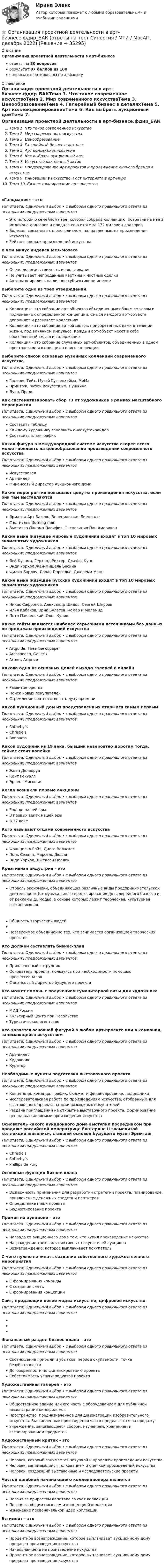      
          Описание
          Организация проектной деятельности в арт-бизнесеответы на 30 вопросоврезультат 87 баллов из 100вопросы отсортированы по алфавиту 
          Оглавление
          Организация проектной деятельности в арт-бизнесе.фдир_БАКТема 1. Что такое современное искусствоТема 2. Мир современного искусстваТема 3. ЦенообразованиеТема 4. Галерейный бизнес в деталяхТема 5. Арт коллекционированиеТема 6. Как выбрать аукционный домТема 7. Искусство как ценный активТема 8. Продюсирование Арт проектов и продвижение личного бренда в искусствеТема 9. Инновации в искусстве. Рост интернета в арт-миреТема 10. Бизнес-планирование арт-проектов«Ганцмания» - этоТип ответа: Одиночный выбор • с выбором одного правильного ответа из нескольких предложенных вариантовЭто история о семейной паре, которая собрала коллекцию, потратив на нее 2 миллиона долларов и продала ее в итоге за 172 миллион долларовБолезнь, связанная с шопоголизмом, направленным на произведения искусстваРейтинг продаж произведений искусстваВ чем минус индекса Мея-МозесаТип ответа: Одиночный выбор • с выбором одного правильного ответа из нескольких предложенных вариантовОчень дорогая стоимость использованияНе учитывает непроданные картины и частные сделкиАвторы опирались на личное субъективное мнениеВыберите одно из трех утверждений.Тип ответа: Одиночный выбор • с выбором одного правильного ответа из нескольких предложенных вариантовКоллекция - это собрание арт-объектов объединенных общим смыслом и подчиненных определенной концепции. Смысл каждого арт-объекта дополняет и развивает коллекциюКоллекция - это собрание арт-объектов, приобретенных вами в течении жизни, под влиянием импульса. Каждый арт-объект несет в себе обособленный смысл и содержаниеКоллекция - это собрание случайных арт-объектов, объединенных в одном пространстве и входящих в опись коллекцииВыберите список основных музейных коллекций современного искусстваТип ответа: Одиночный выбор • с выбором одного правильного ответа из нескольких предложенных вариантовГалерея Тейт, Музей Гуггенхайма, МоМаЭрмитаж, Музей искусств им. ПушкинаЛувр, ПрадоКак систематизировать сбор ТЗ от художников в рамках масштабного мероприятияТип ответа: Одиночный выбор • с выбором одного правильного ответа из нескольких предложенных вариантовСоставить таблицуКаждому художнику заполнить анкету/техрайдерСоставить план-графикКакая фигура в международной системе искусства скорее всего может повлиять на ценообразование произведений современного искусстваТип ответа: Одиночный выбор • с выбором одного правильного ответа из нескольких предложенных вариантовИскусствоведАрт-дилерФинансовый директор Аукционного домаКакие мероприятия повышают цену на произведения искусства, если они там выставляютсяТип ответа: Одиночный выбор • с выбором одного правильного ответа из нескольких предложенных вариантовЯрмарка Арт Базель, Венецианская БиенналеФестиваль Burning manВыставка Панама-Пасифик, Экспозиция Пан АмериканКакие ныне живущие мировые художники входят в топ 10 мировых знаменитых художниковТип ответа: Одиночный выбор • с выбором одного правильного ответа из нескольких предложенных вариантовЯей Кусама, Герхард Рихтер, Джефф КунсЭнди Уорхол Жан-Мишель БаскиаФилип Барлоу, Лоран Парселье, Джереми МаннКакие ныне живущие русские художники входят в топ 10 мировых знаменитых художниковТип ответа: Одиночный выбор • с выбором одного правильного ответа из нескольких предложенных вариантовНикас Сафронов, Александр Шилов, Сергей ШнуровИлья Кабаков, Эрик Булатов, Комар и МеламидПетр Павленский, Олег КуликКакие сайты являются наиболее серьезными источниками баз данных по продажам произведений искусстваТип ответа: Одиночный выбор • с выбором одного правильного ответа из нескольких предложенных вариантовArtguide, TheartnewspaperArchspeech, GallerixArtnet, ArtpriceКакова одна из основных целей выхода галерей в онлайнТип ответа: Одиночный выбор • с выбором одного правильного ответа из нескольких предложенных вариантовРазвитие брендаПоиск новых покупателейСтремление соответствовать духу времениКакой аукционный дом из представленных открылся самым первымТип ответа: Одиночный выбор • с выбором одного правильного ответа из нескольких предложенных вариантовSotheby’sChristie’sBonhamsКакой художник из 19 века, бывший невероятно дорогим тогда, сейчас стоит копейкиТип ответа: Одиночный выбор • с выбором одного правильного ответа из нескольких предложенных вариантовЭжен ДелакруаКент РокуэллЭрнест МисоньеКогда возникли первые аукционыТип ответа: Одиночный выбор • с выбором одного правильного ответа из нескольких предложенных вариантовЕще до нашей эрыВ первых веках нашей эрыВ 17 векеКого называют отцами современного искусстваТип ответа: Одиночный выбор • с выбором одного правильного ответа из нескольких предложенных вариантовФранциско Гойя, Диего ВеласкесПоль Сезанн, Марсель ДюшанЭнди Уорхол, Джексон ПоллокКреативная индустрия – этоТип ответа: Одиночный выбор • с выбором одного правильного ответа из нескольких предложенных вариантовОтрасль экономики, объединяющая различные виды предпринимательской деятельности (от музыкального продюсирования до галерейного бизнеса и от рекламы до моды), в основе которых лежит творческая, культурная составляющая.Общность творческих людейНезависимое объединение тех, кто занимается организацией творческих проектовКто должен составлять бизнес-планТип ответа: Одиночный выбор • с выбором одного правильного ответа из нескольких предложенных вариантовПривлеченный сотрудникОснователь проекта, пользуясь при необходимости помощью профессионаловФинансовый директор будущего проектаКто может помочь с получением гуманитарной визы для художникаТип ответа: Одиночный выбор • с выбором одного правильного ответа из нескольких предложенных вариантовМИД РоссииКультурный центр при ПосольствеТуристическое агентствоКто является основной фигурой в любом арт-проекте или в компании, занимающейся искусствомТип ответа: Одиночный выбор • с выбором одного правильного ответа из нескольких предложенных вариантовАрт-дилерХудожникКураторНеобходимые пункты подготовки выставочного проектаТип ответа: Одиночный выбор • с выбором одного правильного ответа из нескольких предложенных вариантовКонцепция, команда, график, бюджет и финансирование, подрядчикиИсследовательская работа по произведениям искусства, отобранным для выставочного проекта, списки возможных покупателейРаздача приглашений на открытие выставочного проекта, формирование цен на выставляемые произведения искусстваОснователь какого аукционного дома выступил посредником при продаже российской императрице Екатерине II знаменитой коллекции живописи, ставшей основой будущего музея ЭрмитажТип ответа: Одиночный выбор • с выбором одного правильного ответа из нескольких предложенных вариантовChristie’sSotheby’sPhillips de PuryОсновные функции бизнес-планаТип ответа: Одиночный выбор • с выбором одного правильного ответа из нескольких предложенных вариантовВозможность применения для разработки стратегии проекта, планирование, привлечение денежных средств и партнеровОпределение ниши проектаБюджетирование проектаПремия на аукционе – этоТип ответа: Одиночный выбор • с выбором одного правильного ответа из нескольких предложенных вариантовНаграда от аукционного дома тем, кто купил произведение искусстваНаграждение трех самых активных покупателей аукционаВознаграждение, которое выплачивает покупательС чего нужно начинать создание собственного художественного мероприятияТип ответа: Одиночный выбор • с выбором одного правильного ответа из нескольких предложенных вариантовС формирования командыС создания сметыС формирования концепцииСайт, продающий новое медиа искусство, цифровое искусствоТип ответа: Одиночный выбор • с выбором одного правильного ответа из нескольких предложенных вариантовФинансовый раздел бизнес плана – этоТип ответа: Одиночный выбор • с выбором одного правильного ответа из нескольких предложенных вариантовСоотношение прибыли и убытков, период окупаемости, точка безубыточностиДоговоренности по финансированию проектаСебестоимость услуг/продуктов проектаХудожественная галерея – этоТип ответа: Одиночный выбор • с выбором одного правильного ответа из нескольких предложенных вариантовОбщественное здание или его часть с оборудованием для публичной демонстрации кинофильмовПространство, предназначенное для демонстрации изобразительного искусства. Выставленные произведения часто предлагаются на продажуУчреждение, занимающееся сбором, изучением, хранением и экспонированием предметовХудожественный критик - этоТип ответа: Одиночный выбор • с выбором одного правильного ответа из нескольких предложенных вариантовЧеловек, который занимается покупкой и продажей произведений искусстваЧеловек, занимающийся толкованием и оценкой произведений искусстваЧеловек, создающий выставочные и исследовательские проектыЧастой ошибкой начинающего коллекционера являетсяТип ответа: Одиночный выбор • с выбором одного правильного ответа из нескольких предложенных вариантовПогоня за приростом капитала за счет коллекцииПогоня за общим смыслом и концепцией коллекцииИзменение первоначальной идеи коллекцииЭстимейт – этоТип ответа: Одиночный выбор • с выбором одного правильного ответа из нескольких предложенных вариантовПроцентное вознаграждение, которое выплачивает аукционному дому продавец произведения искусстваНачальная цена на произведение искусстваПроцентное вознаграждение, которое выплачивает аукционному дому продавец произведения искусства 
            
            
            ⭐ Организация продаж гостиничного продукта (ответы на тест Синергия / МТИ / МосАП, декабрь 2022)⭐ Организация проектной деятельности в арт-бизнесе.фдир_БАК (ответы на тест Синергия / МТИ / МосАП, декабрь 2022)Организация проектной деятельности в системе техносферной безопасности ПР1-4 _ вар 1Организация проектной работы в системе техносферной безопасности 2 Росдистант ТГУ 2023 2 вариантаОрганизация производит электрооборудование. Для целей налогообложения применяется метод начисления. Организация производства 4 вариантОрганизация производства (Итоговый тест)Организация предшкольной подготовки в системе образования с учетом ФГОС ДООрганизация предшкольной подготовки в системе образования с учетом ФГОС ДО Организация предшкольной подготовки в системе образования с учетом ФГОС ДО (НИИ ДПО)Организация применяет упрощенную систему налогообложения. Объект – «доходы, уменьшенные на величину расходов». За квартал поступила оплата за реализованную продукцию – 2800 тыс. руб. Получен штраф, перечисленный покупателем, — 10 тыс. руб.Организация, применяющая упрощенную систему налогообложения, для учетной политики должна пересчитать …Организация, проведение оценки и аттестации персонала 1Организация, проведение оценки и аттестации персонала 1  (итоговый тест с ответами) 78% выполнен