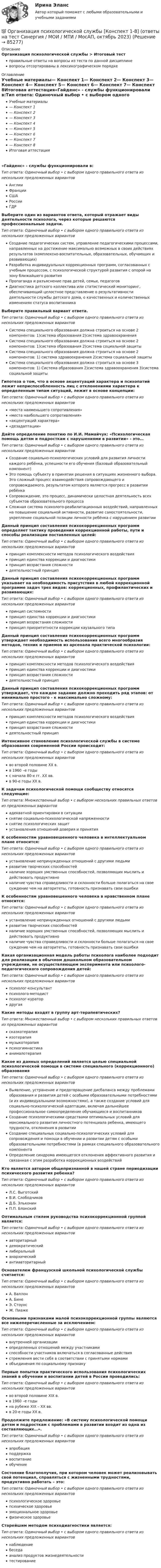      
            Описание
            Организация психологической службы > Итоговый тестправильные ответы на вопросы из теста по данной дисциплиневопросы отсортированы в лексикографическом порядке 
            Оглавление
            Учебные материалы— Конспект 1— Конспект 2— Конспект 3— Конспект 4— Конспект 5— Конспект 6— Конспект 7— Конспект 8Итоговая аттестация«Гайденс» - службы функционировали в:Тип ответа: Одиночный выбор • с выбором одного правильного ответа из нескольких предложенных вариантовАнглииФранцииСШАРоссииГДРВыберите один из вариантов ответа, который отражает виды деятельности психолога, через которые решаются профессиональные задачи.Тип ответа: Одиночный выбор • с выбором одного правильного ответа из нескольких предложенных вариантовСоздание педагогических систем, управление педагогическими процессами, направленных на достижение максимально возможных в своих действиях результатов (комплексно-воспитательных, образовательных, обучающих и развивающих)Разработка индивидуальных коррекционных программ, согласованных с учебным процессом, с психологической структурой развития с опорой на зону ближайшего развитияПропаганда и разъяснение прав детей, семьи, педагоговДиагностика детского коллектива или статистический мониторинг, обеспечивающий целостное представление о результативности деятельности службы детского дома, о качественных и количественных изменениях статуса воспитанникаВыберите правильный вариант ответа.Тип ответа: Одиночный выбор • с выбором одного правильного ответа из нескольких предложенных вариантовСистема специального образования должна строиться на основе 2 компонентов: 1)система образования 2)система здравоохраненияСистема специального образования должна строиться на основе 2 компонентов: 1)система образования 2)система социальной защитыСистема специального образования должна строиться на основе 2 компонентов: 1) система здравоохранения 2)система социальной защиты Система специального образования должна строиться на основе 3 компонентов: 1) Система образования 2)система здравоохранения 3)система социальной защитыГипотеза о том, что в основе акцентуаций характера и психопатий лежит неприспособленность лиц с отклонениями характера к определенным типам ситуаций, лежит в основе концепции:Тип ответа: Одиночный выбор • с выбором одного правильного ответа из нескольких предложенных вариантов«места наименьшего сопротивления»«места наибольшего сопротивления»«акцентуаций характера»«дезадаптации»Дайте определение понятию по И.И. Мамайчук: «Психологическая помощь детям и подросткам с нарушениями в развитии» - это…Тип ответа: Одиночный выбор • с выбором одного правильного ответа из нескольких предложенных вариантовСоздание социально-психологических условий для развития личности каждого ребёнка, успешности его обучения (базовый образовательный компонент)Это помощь субъекту в принятии решения в ситуациях жизненного выбора. Это сложный процесс взаимодействия сопровождающего и сопровождаемого, результатом которого является прогресс в развитии ребёнкаСопровождение, это процесс, динамически целостная деятельность всех субъектов образовательного процессаСложная система психолого-реабилитационных воздействий, направленных на повышение социальной активности, развитие самостоятельности, укрепление социальной позиции личности ребёнка с нарушением развитииДанный принцип составления психокоррекционных программ определяет тактику проведения коррекционной работы, пути и способы реализации поставленных целей:Тип ответа: Одиночный выбор • с выбором одного правильного ответа из нескольких предложенных вариантовпринцип комплексности методов психологического воздействияпринцип единства коррекции и диагностикипринцип возрастания сложностидеятельностный принципДанный принцип составления психокоррекционных программ указывает на необходимость присутствия в любой коррекционной программе задач трех видов: коррекционных, профилактических и развивающих:Тип ответа: Одиночный выбор • с выбором одного правильного ответа из нескольких предложенных вариантовпринцип системностипринцип единства коррекции и диагностикипринцип возрастания сложностипринцип приоритетности коррекции каузального типаДанный принцип составления психокоррекционных программ утверждает необходимость использования всего многообразия методов, техник и приемов из арсенала практической психологии:Тип ответа: Одиночный выбор • с выбором одного правильного ответа из нескольких предложенных вариантовпринцип комплексности методов психологического воздействияпринцип единства коррекции и диагностикипринцип возрастания сложностидеятельностный принципДанный принцип составления психокоррекционных программ утверждает, что каждое задание должно проходить ряд этапов: от минимально простого - к максимально сложному:Тип ответа: Одиночный выбор • с выбором одного правильного ответа из нескольких предложенных вариантовпринцип комплексности методов психологического воздействияпринцип единства коррекции и диагностикипринцип возрастания сложностидеятельностный принципИнтенсивное становление психологической службы в системе образования современной России происходит:Тип ответа: Одиночный выбор • с выбором одного правильного ответа из нескольких предложенных вариантовво второй половине ХХ в.в 1960 –е годыс начала 80-х гг. ХХ вв.в 90-е годы ХХ в.К задачам психологической помощи сообществу относятся следующие:Тип ответа: Множественный выбор • с выбором нескольких правильных ответов из предложенных вариантовадекватной ориентировки в ситуацииснятие социально-психологической напряженностиснятие психологических защитустановления отношений доверия и принятияК особенностям уравновешенного человека в интеллектуальном плане относится:Тип ответа: Одиночный выбор • с выбором одного правильного ответа из нескольких предложенных вариантовустановление непринужденных отношений с другими людьмиразвитие творческих способностейналичие хороших умственных способностей, позволяющих мыслить и действовать продуктивноналичие чувства справедливости и склонности больше полагаться на свое суждение чем на авторитеты, готовность признавать свои ошибкиК особенностям уравновешенного человека в нравственном плане относится:Тип ответа: Одиночный выбор • с выбором одного правильного ответа из нескольких предложенных вариантовустановление непринужденных отношений с другими людьмиразвитие творческих способностейналичие хороших умственных способностей, позволяющих мыслить и действовать продуктивноналичие чувства справедливости и склонности больше полагаться на свое суждение чем на авторитеты, готовность признавать свои ошибкиКакая организационная модель работы психолога наиболее подходит для реализации в обычном дошкольном образовательном учреждении, не осуществляющем эксперимента или психолого-педагогического сопровождения детей:Тип ответа: Одиночный выбор • с выбором одного правильного ответа из нескольких предложенных вариантовпсихолог-консультантпсихолого-методистпсихолог-куратордругаяКакие методы входят в группу арт-терапевтических?Тип ответа: Множественный выбор • с выбором нескольких правильных ответов из предложенных вариантовсказкотерапияизотерапиямузыкотерапияпсихогимнастикаанималотерапияКакое из данных определений является целью специальной психологической помощи в системе специального (коррекционного) образованияТип ответа: Одиночный выбор • с выбором одного правильного ответа из нескольких предложенных вариантовВыявление, устранение и предотвращение дисбаланса между проблемами образования и развития детей с особыми образовательными потребностями (и их индивидуальными возможностями), а также создание условий для социально-психологической адаптации, включая дальнейшее профессиональное самоопределение обучающихся и воспитанниковСоздание психологическими средствами оптимальных условий для максимального развития личностного потенциала ребенка, имеющего трудности, отклонения в развитииСоздание специальных социально-психологических условий для сопровождения и помощи в обучении и развитии детям с особыми образовательными потребностями (в рамках специального образовательного компонентаОпределение синдрома имеющегося отклонения аффективного развития и связанная с этим разработка коррекционных воздействийКто является автором общепризнанной в нашей стране периодизации психического развития ребенка?Тип ответа: Одиночный выбор • с выбором одного правильного ответа из нескольких предложенных вариантовЛ.С. ВыготскийВ.И. СлободчиковД.Б. ЭльконинП.П. БлонскийОптимальным стилем руководства психокоррекционной группой является:Тип ответа: Одиночный выбор • с выбором одного правильного ответа из нескольких предложенных вариантовавторитарныйдемократическийлиберальныйанархическийантиавторитарныйОснователем французской школьной психологической службы считается:Тип ответа: Одиночный выбор • с выбором одного правильного ответа из нескольких предложенных вариантовА. ВаллонА. БинеЭ. СтоунсЖ. ПиажеОсновными признаками малой психокоррекционной группы являются все нижеперечисленные за исключением:Тип ответа: Одиночный выбор • с выбором одного правильного ответа из нескольких предложенных вариантоввнутренней организацииопределенных отношений между участникамиспособности участников включаться в согласованные действиястремления вести себя в соответствии с принятыми нормамиобъединения по социальному признакуПервые попытки практического использования психологических знаний в обучении и воспитании детей в России проводились:Тип ответа: Одиночный выбор • с выбором одного правильного ответа из нескольких предложенных вариантовво второй половине ХIХ в.в 1960 –е годына рубеже ХIХ – ХХ вв.в 20-е годы ХХ в.Продолжите предложение: «В систему психологической помощи детям и подросткам с проблемами в развитии входит из одна из составляющих…».Тип ответа: Одиночный выбор • с выбором одного правильного ответа из нескольких предложенных вариантовапробацияподдержкавоспитаниеобучениеСостояние благополучия, при котором человек может реализовывать свой потенциал, справляться с жизненными трудностями, продуктивно работать – это:Тип ответа: Одиночный выбор • с выбором одного правильного ответа из нескольких предложенных вариантовпсихологическое здоровьепсихическое здоровьеэмоциональное здоровьефизическое здоровьеСтарейшим методом психодиагностики является:Тип ответа: Одиночный выбор • с выбором одного правильного ответа из нескольких предложенных вариантовнаблюдениебеседаанализ продуктов жизнедеятельноститестирование  
            
            
            ⭐ Организация психологической службы (все ответы на тест Синергия / МТИ / МосАП, март 2023)💯 Организация психологической службы [Конспект 1-8] (ответы на тест Синергия / МОИ / МТИ / МосАП, октябрь 2023)Организация психологической службы МФПУ СИНЕРГИЯ МОИОрганизация психологической службы (новый) тест с ответами Синергия/МОИ/ МТИ /МОСАП⭐ Организация психологической службы (ответы на тест Синергия / МОИ / МосАП, декабрь 2022)Организация психологической службы (Ответы на тест Синергия/МОИ/ МТИ) 2023 г.Организация психологической службы. Синергия 5 семестрОрганизация производственного процесса на предприятииОрганизация противодействия легализация доходов в РФОрганизация профессиональной деятельностиОрганизация психологии,Организация психологическои службыОрганизация психологической службыОрганизация психологической службы / 10 вопросовОрганизация психологической службы / 139 вопросов
