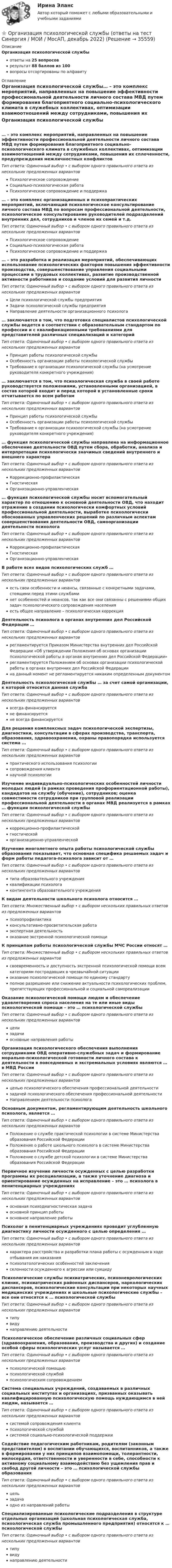      
          Описание
          Организация психологической службыответы на 25 вопросоврезультат 88 баллов из 100вопросы отсортированы по алфавиту 
          Оглавление
          Организация психологической службы… – это комплекс мероприятий, направленных на повышение эффективности профессиональной деятельности личного состава МВД путем формирования благоприятного социально-психологического климата в служебных коллективах, оптимизации взаимоотношений между сотрудниками, повышения их сплоченности, предупреждения межличностных конфликтовТип ответа: Одиночный выбор • с выбором одного правильного ответа из нескольких предложенных вариантовПсихологическое сопровождениеСоциально-психологическая работаПсихологическое сопровождение и поддержка… – это комплекс организационных и психопрактических мероприятий, включающий психологическое консультирование личного состава МВД по вопросам профессиональной деятельности, психологическое консультирование руководителей подразделений внутренних дел, сотрудников и членов их семей и т.д.Тип ответа: Одиночный выбор • с выбором одного правильного ответа из нескольких предложенных вариантовПсихологическое сопровождениеСоциально-психологическая работаПсихологическое сопровождение и поддержка… – это разработка и реализация мероприятий, обеспечивающих использование психологических факторов повышения эффективности производства, совершенствование управления социальными процессами в трудовых коллективах, развитие производственной активности работников и создание условий для развития личностиТип ответа: Одиночный выбор • с выбором одного правильного ответа из нескольких предложенных вариантовЦели психологической службы предприятияЗадачи психологической службы предприятияНаправление деятельности организационного психолога… заключается в том, что подготовка специалистов психологической службы ведется в соответствии с образовательным стандартом по профессии и с квалификационными требованиями для представителей различных специализаций и категорийТип ответа: Одиночный выбор • с выбором одного правильного ответа из нескольких предложенных вариантовПринцип работы психологической службыОсобенность организации работы психологической службыТребование к организации психологической службы (на усмотрение руководителя конкретного учреждения)… заключается в том, что психологическая служба в своей работе руководствуется положениями, установленными организацией, в состав которой входит и перед которой в установленные сроки отчитывается по всем работамТип ответа: Одиночный выбор • с выбором одного правильного ответа из нескольких предложенных вариантовПринцип работы психологической службыОсобенность организации работы психологической службыТребование к организации психологической службы (на усмотрение руководителя конкретного учреждения)… функция психологической службы направлена на информационное обеспечение деятельности ОВД путем сбора, обработки, анализа и интерпретации психологически значимых сведений внутреннего и внешнего характераТип ответа: Одиночный выбор • с выбором одного правильного ответа из нескольких предложенных вариантовКоррекционно-профилактическаяГностическаяОрганизационно-управленческая… функция психологической службы носит вспомогательный характер по отношению к основной деятельности ОВД, что находит отражение в создании психологически комфортных условий профессиональной деятельности, выработке психологически обоснованных управленческих решений по различным аспектам совершенствования деятельности ОВД, самоорганизации деятельности психологаТип ответа: Одиночный выбор • с выбором одного правильного ответа из нескольких предложенных вариантовКоррекционно-профилактическаяГностическаяОрганизационно-управленческаяВ работе всех видов психологических служб …Тип ответа: Одиночный выбор • с выбором одного правильного ответа из нескольких предложенных вариантовесть свои особенности и нюансы, связанные с конкретными задачами, стоящими перед этими службаминет особенностей и нюансов, так как все они связанны с решениями общих задач психологического сопровождения населенияесть общее направление – психологическая коррекцияДеятельность психолога в органах внутренних дел Российской Федерации …Тип ответа: Одиночный выбор • с выбором одного правильного ответа из нескольких предложенных вариантоврегламентируется Приказом Министерства внутренних дел Российской Федерации «Об утверждении Положения об основах организации психологической работы в органах внутренних дел Российской Федерации»регламентируется Положением об основах организации психологической работы в органах внутренних дел Российской Федерациина данный момент не регламентируется никаким определенным документомДеятельность психологической службы … за счет самой организации, к которой относится данная службаТип ответа: Одиночный выбор • с выбором одного правильного ответа из нескольких предложенных вариантоввсегда финансируетсяне финансируетсяне всегда финансируетсяДля решения комплексных задач психологической экспертизы, диагностики, консультации в сферах производства, транспорта, образования, здравоохранения, охраны правопорядка используется система …Тип ответа: Одиночный выбор • с выбором одного правильного ответа из нескольких предложенных вариантовпрактического использования психологиисопровождения клиентанаучной психологииИзучение индивидуально-психологических особенностей личности молодых людей (в рамках проведения профориентационной работы), кандидатов на службу (обучение), сотрудников; оценка совместимости сотрудников при групповой реализации профессиональной деятельности в органах МВД реализуется в рамках … функции психологической службыТип ответа: Одиночный выбор • с выбором одного правильного ответа из нескольких предложенных вариантовкоррекционно-профилактическойгностическойорганизационно-управленческойИзучение многолетнего опыта работы психологической службы образования показывает, что основная специфика решаемых задач и форм работы педагога-психолога зависит от …Тип ответа: Одиночный выбор • с выбором одного правильного ответа из нескольких предложенных вариантовтипа образовательного учрежденияквалификации психологаконтингента образовательного учрежденияК видам деятельности школьного психолога относится …Тип ответа: Множественный выбор • с выбором нескольких правильных ответов из предложенных вариантовпсихопрофилактикаконсультативно-просветительская работаэкспертная деятельностьоказание экстренной психологической помощиК принципам работы психологической службы МЧС России относят …Тип ответа: Множественный выбор • с выбором нескольких правильных ответов из предложенных вариантовсвоевременность и доступность экстренной психологической помощи всем категориям пострадавших в чрезвычайной ситуацииоказание психологической помощи по единому стандартуполное разрешение или снижение актуальности психологических проблем, препятствующих профессиональной и социальной самореализацииОказание психологической помощи людям и обеспечение удовлетворения спроса населения на те или иные виды психологической помощи – это … психологической службыТип ответа: Одиночный выбор • с выбором одного правильного ответа из нескольких предложенных вариантовцелизадачиосновные направления работыОрганизация психологического обеспечения выполнения сотрудниками ОВД оперативно-служебных задач и формирование морально-психологической готовности личного состава к деятельности в повседневных и экстремальных условиях являются … в МВД РоссииТип ответа: Одиночный выбор • с выбором одного правильного ответа из нескольких предложенных вариантовцелью психологического обеспечения профессиональной деятельностизадачей психологического обеспечения профессиональной деятельностиНаправлением деятельности психологаОсновным документом, регламентирующим деятельность школьного психолога, является …Тип ответа: Одиночный выбор • с выбором одного правильного ответа из нескольких предложенных вариантовПоложение о службе практической психологии в системе Министерства образования Российской ФедерацииПоложение о работе школьного психолога в системе Министерства образования Российской ФедерацииПоложение о службе детской психологии в системе Министерства образования Российской ФедерацииПервичное изучение личности осужденных с целью разработки программы их ресоциализации, а также уточнение диагноза и ориентирование осужденных на исправление – это … психолога в пенитенциарных учрежденияхТип ответа: Одиночный выбор • с выбором одного правильного ответа из нескольких предложенных вариантовосновная психодиагностическая задачаосновной принцип работыосновное направление работыПсихолог в пенитенциарных учреждениях проводит углубленную диагностику личности осужденного с целью определения …Тип ответа: Одиночный выбор • с выбором одного правильного ответа из нескольких предложенных вариантовхарактера расстройства и разработки плана работы с осужденным в ходе отбывания им наказанияпсихопатологических особенностей заключениясклонности осужденного к агрессии или суицидуПсихологические службы психиатрических, психоневрологических клиник, психиатрических районных диспансеров, наркологических диспансеров, психологические консультации при некоторых научных медицинских учреждениях и школьные психологические службы – все они относятся к … психологической службыТип ответа: Одиночный выбор • с выбором одного правильного ответа из нескольких предложенных вариантовтипувидунаправлению деятельностиПсихологическое обеспечение различных социальных сфер (здравоохранения, образования, производства и других) и создание особой сферы психологических услуг называется …Тип ответа: Одиночный выбор • с выбором одного правильного ответа из нескольких предложенных вариантовпсихологической помощьюпсихологической службойпсихологическим сопровождениемСистема специальных учреждений, создаваемых в различных социальных институтах и организациях, призванных оказывать квалифицированную психологическую помощь нуждающимся в ней людям, называется …Тип ответа: Одиночный выбор • с выбором одного правильного ответа из нескольких предложенных вариантовсистемой сопровождения клиентапсихологической службойсистемой социально-психологической поддержкиСодействие педагогическим работникам, родителям (законным представителям) в воспитании обучающихся, воспитанников, а также в формировании у них принципов взаимопомощи, толерантности, милосердия, ответственности и уверенности в себе, способности к активному социальному взаимодействию без ущемления прав и свобод другой личности – это … психологической службы образованияТип ответа: Одиночный выбор • с выбором одного правильного ответа из нескольких предложенных вариантовцельзадачаодно из направлений работыСпециализированные психологические подразделения в структуре отдельных организаций (школьная психологическая служба, психологическая служба промышленного предприятия) относятся к … психологической службыТип ответа: Одиночный выбор • с выбором одного правильного ответа из нескольких предложенных вариантовтипувидунаправлению деятельности 
            
            
            Организация психологической службы (новый) тест с ответами Синергия/МОИ/ МТИ /МОСАП⭐ Организация психологической службы (ответы на тест Синергия / МОИ / МосАП, декабрь 2022)Организация психологической службы (Ответы на тест Синергия/МОИ/ МТИ) 2023 г.Организация психологической службы. Синергия 5 семестрОрганизация психологической службы/СИНЕРГИЯ//МОСАП//МОИ//МТИОрганизация психологической службы. Синергия. Ответы на ИТОГОВЫЙ ТЕСТ. На отлично!Организация психологической службы (Тест с ответами СИНЕРГИЯ / МОИ / МТИ)Организация психологии,Организация психологическои службыОрганизация психологической службыОрганизация психологической службы / 10 вопросовОрганизация психологической службы / 139 вопросовОрганизация психологической службы (2023.г) тест с ответами Синергия/МОИ/ МТИ /МОСАП⭐ Организация психологической службы (все ответы на тест Синергия / МТИ / МосАП, март 2023)💯 Организация психологической службы [Конспект 1-8] (ответы на тест Синергия / МОИ / МТИ / МосАП, октябрь 2023)