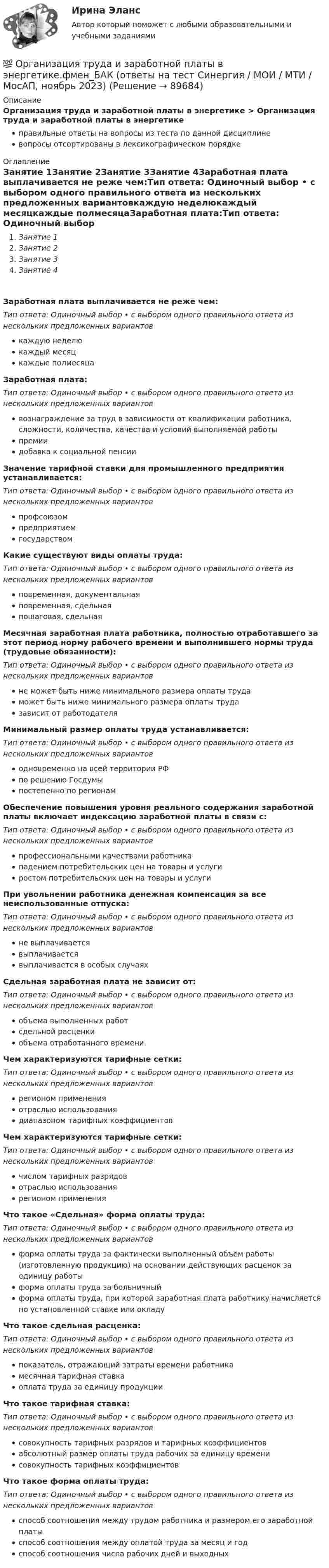      
            Описание
            Организация труда и заработной платы в энергетике > Организация труда и заработной платы в энергетикеправильные ответы на вопросы из теста по данной дисциплиневопросы отсортированы в лексикографическом порядке 
            Оглавление
            Занятие 1Занятие 2Занятие 3Занятие 4Заработная плата выплачивается не реже чем:Тип ответа: Одиночный выбор • с выбором одного правильного ответа из нескольких предложенных вариантовкаждую неделюкаждый месяцкаждые полмесяцаЗаработная плата:Тип ответа: Одиночный выбор • с выбором одного правильного ответа из нескольких предложенных вариантоввознаграждение за труд в зависимости от квалификации работника, сложности, количества, качества и условий выполняемой работыпремиидобавка к социальной пенсииЗначение тарифной ставки для промышленного предприятия устанавливается:Тип ответа: Одиночный выбор • с выбором одного правильного ответа из нескольких предложенных вариантовпрофсоюзомпредприятиемгосударствомКакие существуют виды оплаты труда:Тип ответа: Одиночный выбор • с выбором одного правильного ответа из нескольких предложенных вариантовповременная, документальнаяповременная, сдельнаяпошаговая, сдельнаяМесячная заработная плата работника, полностью отработавшего за этот период норму рабочего времени и выполнившего нормы труда (трудовые обязанности):Тип ответа: Одиночный выбор • с выбором одного правильного ответа из нескольких предложенных вариантовне может быть ниже минимального размера оплаты трудаможет быть ниже минимального размера оплаты трудазависит от работодателяМинимальный размер оплаты труда устанавливается:Тип ответа: Одиночный выбор • с выбором одного правильного ответа из нескольких предложенных вариантоводновременно на всей территории РФпо решению Госдумыпостепенно по регионамОбеспечение повышения уровня реального содержания заработной платы включает индексацию заработной платы в связи с:Тип ответа: Одиночный выбор • с выбором одного правильного ответа из нескольких предложенных вариантовпрофессиональными качествами работникападением потребительских цен на товары и услугиростом потребительских цен на товары и услугиПри увольнении работника денежная компенсация за все неиспользованные отпуска:Тип ответа: Одиночный выбор • с выбором одного правильного ответа из нескольких предложенных вариантовне выплачиваетсявыплачиваетсявыплачивается в особых случаяхСдельная заработная плата не зависит от:Тип ответа: Одиночный выбор • с выбором одного правильного ответа из нескольких предложенных вариантовобъема выполненных работсдельной расценкиобъема отработанного времениЧем характеризуются тарифные сетки:Тип ответа: Одиночный выбор • с выбором одного правильного ответа из нескольких предложенных вариантоврегионом примененияотраслью использованиядиапазоном тарифных коэффициентовЧем характеризуются тарифные сетки:Тип ответа: Одиночный выбор • с выбором одного правильного ответа из нескольких предложенных вариантовчислом тарифных разрядовотраслью использованиярегионом примененияЧто такое «Сдельная» форма оплаты труда:Тип ответа: Одиночный выбор • с выбором одного правильного ответа из нескольких предложенных вариантовформа оплаты труда за фактически выполненный объём работы (изготовленную продукцию) на основании действующих расценок за единицу работыформа оплаты труда за больничныйформа оплаты труда, при которой заработная плата работнику начисляется по установленной ставке или окладуЧто такое сдельная расценка:Тип ответа: Одиночный выбор • с выбором одного правильного ответа из нескольких предложенных вариантовпоказатель, отражающий затраты времени работникамесячная тарифная ставкаоплата труда за единицу продукцииЧто такое тарифная ставка:Тип ответа: Одиночный выбор • с выбором одного правильного ответа из нескольких предложенных вариантовсовокупность тарифных разрядов и тарифных коэффициентовабсолютный размер оплаты труда рабочих за единицу временисовокупность тарифных коэффициентовЧто такое форма оплаты труда:Тип ответа: Одиночный выбор • с выбором одного правильного ответа из нескольких предложенных вариантовспособ соотношения между трудом работника и размером его заработной платыспособ соотношения между оплатой труда за месяц и годспособ соотношения числа рабочих дней и выходных  
            
            
            Организация труда государственных и муниципальных служащих (тест с ответами Синергия/МОИ/ МТИ /МОСАП)💯 Организация труда и заработной платы в энергетике.фмен_БАК (ответы на тест Синергия / МОИ / МТИ / МосАП, ноябрь 2023)💯 Организация управления в энергетике (ответы на тест Синергия / МОИ / МТИ / МосАП, январь 2024)💯 Организация управления проектами (все ответы на тест Синергия / МТИ / МосАП, август 2022)💯 Организация управления проектами (все ответы на тест Синергия / МТИ / МосАП, март 2023)Организация управленческого консультированияОрганизация учебного процесса с использованием компьютерных технологий - контрольнаяОрганизация торговой деятельности задание к теме 6 Организация торговой деятельности итоговый тест СИБУПК Организация торговой деятельности (часть 1) ИТОГОВЫЙ ТЕСТ Организация торговой деятельности (часть 1) Тест 💯 Организация труда государственных и муниципальных служащих (ответы на тесты Синергия / МТИ / МосАП, февраль 2023)💯 Организация труда государственных и муниципальных служащих (правильные ответы на тесты Синергия / МОИ / МТИ / МосАП)Организация труда государственных и муниципальных служащих Синергия МТИ МОСАП Ответы на тесты самопроверки 1-8, итоговый и компетентностный тесты