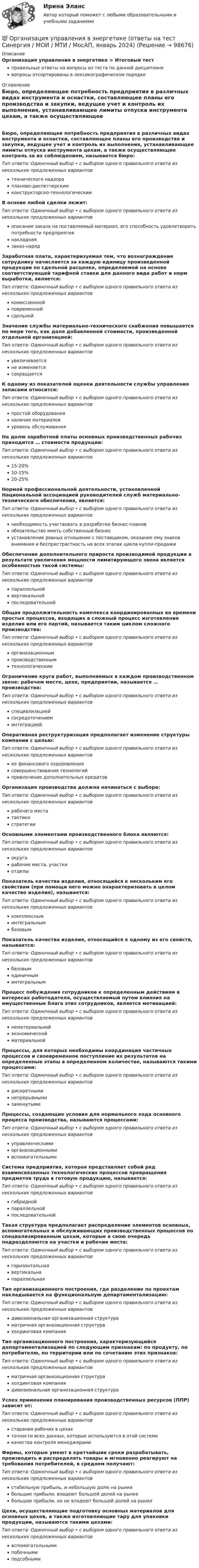      
            Описание
            Организация управления в энергетике > Итоговый тестправильные ответы на вопросы из теста по данной дисциплиневопросы отсортированы в лексикографическом порядке 
            Оглавление
            Бюро, определяющее потребность предприятия в различных видах инструмента и оснастки, составляющее планы его производства и закупки, ведущее учет и контроль их выполнения, устанавливающее лимиты отпуска инструмента цехам, а также осуществляющее контроль за их соблюдением, называется бюро:Тип ответа: Одиночный выбор • с выбором одного правильного ответа из нескольких предложенных вариантовтехнического надзорапланово-диспетчерскимконструкторско-технологическимВ основе любой сделки лежит:Тип ответа: Одиночный выбор • с выбором одного правильного ответа из нескольких предложенных вариантовописание заказа на поставляемый материал, его способность удовлетворить потребности предприятиянакладнаязаказ-нарядЗаработная плата, характеризуемая тем, что вознаграждение сотруднику начисляется за каждую единицу произведенной продукции по сдельной расценке, определяемой на основе соответствующей тарифной ставки для данного вида работ и норм выработки, является:Тип ответа: Одиночный выбор • с выбором одного правильного ответа из нескольких предложенных вариантовкомиссионнойповременнойсдельнойЗначение службы материально-технического снабжения повышается по мере того, как доля добавленной стоимости, произведенной отдельной организацией:Тип ответа: Одиночный выбор • с выбором одного правильного ответа из нескольких предложенных вариантовувеличиваетсяне изменяетсясокращаетсяК одному из показателей оценки деятельности службы управления запасами относится:Тип ответа: Одиночный выбор • с выбором одного правильного ответа из нескольких предложенных вариантовпростой оборудованияналичие материаловуровень обслуживанияНа долю заработной платы основных производственных рабочих приходится … стоимости продукции:Тип ответа: Одиночный выбор • с выбором одного правильного ответа из нескольких предложенных вариантов15-20%10-15%20-25%Нормой профессиональной деятельности, установленной Национальной ассоциацией руководителей служб материально-технического обеспечения, является:Тип ответа: Одиночный выбор • с выбором одного правильного ответа из нескольких предложенных вариантовнеобходимость участвовать в разработке бизнес-плановобязательство иметь собственный бизнесустановление ровных отношения с поставщиком, оказание ему знаков внимания и беспристрастность на всех этапах цикла купли-продажиОбеспечение дополнительного прироста производимой продукции в результате увеличения мощности лимитирующего звена является особенностью такой системы:Тип ответа: Одиночный выбор • с выбором одного правильного ответа из нескольких предложенных вариантовпараллельнойвертикальнойпоследовательнойОбщая продолжительность комплекса координированных во времени простых процессов, входящих в сложный процесс изготовления изделия или его партий, называется таким циклом сложного производства:Тип ответа: Одиночный выбор • с выбором одного правильного ответа из нескольких предложенных вариантоворганизационнымпроизводственнымтехнологическимОграничение круга работ, выполняемых в каждом производственном звене: рабочем месте, цехе, предприятии, называется … производства:Тип ответа: Одиночный выбор • с выбором одного правильного ответа из нескольких предложенных вариантовспециализациейсосредоточениеминтеграциейОперативная реструктуризация предполагает изменение структуры компании с целью:Тип ответа: Одиночный выбор • с выбором одного правильного ответа из нескольких предложенных вариантовее финансового оздоровлениясовершенствования технологийпривлечение дополнительных кредитовОрганизация производства должна начинаться с выбора:Тип ответа: Одиночный выбор • с выбором одного правильного ответа из нескольких предложенных вариантоврабочего местатактикистратегииОсновными элементами производственного блока являются:Тип ответа: Одиночный выбор • с выбором одного правильного ответа из нескольких предложенных вариантовокругарабочие места, участкиотделыПоказатель качества изделия, относящийся к нескольким его свойствам (при помощи него можно охарактеризовать в целом качество изделия), называется:Тип ответа: Одиночный выбор • с выбором одного правильного ответа из нескольких предложенных вариантовкомплексныминтегральнымбазовымПоказатель качества изделия, относящийся к одному из его свойств, называется:Тип ответа: Одиночный выбор • с выбором одного правильного ответа из нескольких предложенных вариантовбазовымединичныминтегральнымПроцесс побуждения сотрудников к определенным действиям в интересах работодателя, осуществляемый путем влияния на имущественные блага этих сотрудников, является мотивацией:Тип ответа: Одиночный выбор • с выбором одного правильного ответа из нескольких предложенных вариантовнематериальнойэкономическойматериальнойПроцессы, для которых необходимы координация частичных процессов и своевременное поступление их результатов на определенные этапы в определенном количестве, называются такими процессами:Тип ответа: Одиночный выбор • с выбором одного правильного ответа из нескольких предложенных вариантовдискретныминепрерывнымизамкнутымиПроцессы, создающие условия для нормального хода основного процесса производства, называются процессами:Тип ответа: Одиночный выбор • с выбором одного правильного ответа из нескольких предложенных вариантовуправленческимиорганизационнымивспомогательнымиСистема предприятия, которая представляет собой ряд взаимосвязанных технологических процессов превращения предметов труда в готовую продукцию, называется:Тип ответа: Одиночный выбор • с выбором одного правильного ответа из нескольких предложенных вариантовгибриднойпараллельнойпоследовательнойТакая структура предполагает распределение элементов основных, вспомогательных и обслуживающих производственных процессов по специализированным цехам, которые в свою очередь подразделяются на участки и рабочие места:Тип ответа: Одиночный выбор • с выбором одного правильного ответа из нескольких предложенных вариантовгоризонтальнаявертикальнапараллельнаяТип организационного построения, где разделение по проектам накладывается на функциональную департаментализацию:Тип ответа: Одиночный выбор • с выбором одного правильного ответа из нескольких предложенных вариантовдивизиональная организационная структураматричная организационная структурахолдинговая компанияТип организационного построения, характеризующийся департаментализацией по следующим признакам: по продукту, по потребителю, по территории или по сочетанию этих признаков:Тип ответа: Одиночный выбор • с выбором одного правильного ответа из нескольких предложенных вариантовматричная организационная структурахолдинговая компаниядивизиональная организационная структураУспех применения планирования производственных ресурсов (ППР) зависит от:Тип ответа: Одиночный выбор • с выбором одного правильного ответа из нескольких предложенных вариантовстарания рабочих в цехахточности всех данных, которые используются в этой системекачества контроля менеджерамиФирмы, которые умеют в кратчайшие сроки разрабатывать, производить и распределять товары и мгновенно реагируют на требования потребителей, в среднем получают:Тип ответа: Одиночный выбор • с выбором одного правильного ответа из нескольких предложенных вариантовстабильную прибыль, и небольшую долю на рынкебольшие прибыли, владеют большей долей на рынкебольшие прибыли, но не владеют большей долей на рынкеЦехи, осуществляющие подготовку основных материалов для основных цехов, а также изготовляющие тару для упаковки продукции, называются такими цехами:Тип ответа: Одиночный выбор • с выбором одного правильного ответа из нескольких предложенных вариантоввспомогательнымипобочнымиподсобными  
            
            
            💯 Организация труда и заработной платы в энергетике.фмен_БАК (ответы на тест Синергия / МОИ / МТИ / МосАП, ноябрь 2023)💯 Организация управления в энергетике (ответы на тест Синергия / МОИ / МТИ / МосАП, январь 2024)💯 Организация управления проектами (все ответы на тест Синергия / МТИ / МосАП, август 2022)💯 Организация управления проектами (все ответы на тест Синергия / МТИ / МосАП, март 2023)Организация управленческого консультированияОрганизация учебного процесса с использованием компьютерных технологий - контрольнаяОрганизация финансово-кредитного обслуживания предприятий, организаций и населения, функционирование кредитной системы играют исключительно важную роль в развитии хозяйственных структур. От эффективности и бесперебойности функционирования кредитно-финансового механизма зависят не только своевременное получение средств отдельными хозяйственными единицами, но и темпы экономического развития страны в целомОрганизация торговой деятельности итоговый тест СИБУПК Организация торговой деятельности (часть 1) ИТОГОВЫЙ ТЕСТ Организация торговой деятельности (часть 1) Тест 💯 Организация труда государственных и муниципальных служащих (ответы на тесты Синергия / МТИ / МосАП, февраль 2023)💯 Организация труда государственных и муниципальных служащих (правильные ответы на тесты Синергия / МОИ / МТИ / МосАП)Организация труда государственных и муниципальных служащих Синергия МТИ МОСАП Ответы на тесты самопроверки 1-8, итоговый и компетентностный тестыОрганизация труда государственных и муниципальных служащих, темы 1-8, итоговый, компетентностный тесты (ответы на тест Синергия / МТИ / МОИ / МосАП, 179 вопросов)