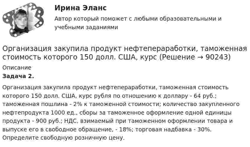      
            Описание
             Задача 2.	Организация закупила продукт нефтепераработки, таможенная стоимость которого 150 долл. США, курс рубля по отношению к доллару - 64 руб.; таможенная пошлина - 2% к таможенной стоимости; количество закупленного нефтепродукта 1000 ед., сборы за таможенное оформление одной единицы продукта - 900 руб.; НДС, взимаемый при таможенном оформлении товара и выпуске его в свободное обращение, - 18%; торговая надбавка - 30%. Определите свободную розничную цену.   
            
            
            Организация деятельности электромонтажной организации.ти ЭБС (тест с ответами Синергия/МОИ/ МТИ)	Организация закупила продукт нефтепераработки, таможенная стоимость которого 150 долл. США, курс Организация и безопасность транспортного процесса (тест с ответами) 20 вопросов 90%Организация и ведение аварийно-спасательных работОрганизация и ведение аварийно-спасательных работ РОСДИСТАНТ, Практические с 1 по 9, Вариант № 7Организация и выполнение технического обслуживания сварочного трансформатора тдфОрганизация и контроль текущей деятельности сотрудников службы питания, темы 7-12, итоговый тест (ответы на тест Синергия / МТИ / МОИ / МосАП, 99 вопросов)Организация деятельности противопожарной службы РОСДИСТАНТ💯 Организация деятельности служб бронирования гостиничных услуг (ответы на тест Синергия / МОИ / МТИ / МосАП, октябрь 2023)💯 Организация деятельности служб бронирования гостиничных услуг (ответы на тест Синергия / МТИ / МосАП, декабрь 2022)💯 Организация деятельности служб бронирования гостиничных услуг (ответы на тест Синергия / МТИ / МосАП, октябрь 2022)💯 Организация деятельности служб гостиницы [Тема 1-4] (ответы на тест Синергия / МОИ / МТИ / МосАП, декабрь 2023)💯 Организация деятельности служб гостиницы [Тема 1-4] (ответы на тест Синергия / МОИ / МТИ / МосАП, ноябрь 2023)Организация деятельности служб гостиницы (тест с ответами Синергия)
