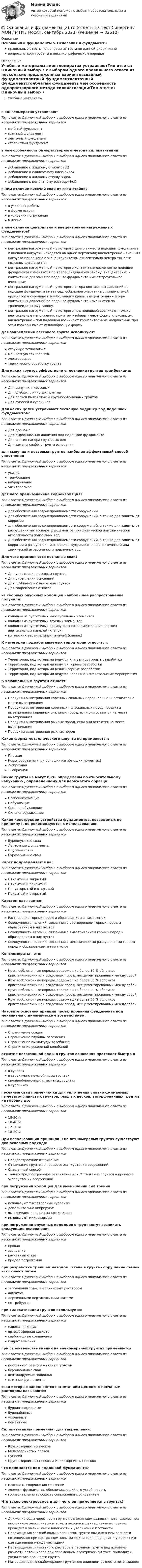      
            Описание
            Основания и фундаменты > Основания и фундаментыправильные ответы на вопросы из теста по данной дисциплиневопросы отсортированы в лексикографическом порядке 
            Оглавление
            Учебные материалыв конгломератах устраиваютТип ответа: Одиночный выбор • с выбором одного правильного ответа из нескольких предложенных вариантовсвайный фундаментплитный фундаментленточный фундаментстолбчатый фундаментв чем особенность однорастворного метода силикатизации:Тип ответа: Одиночный выбор • с выбором одного правильного ответа из нескольких предложенных вариантовдобавление к жидкому стеклу cacl2добавление к силикатному клею h2so4добавление к жидкому стеклу h3po4добавление к цементному раствору hcl2в чем отличие висячей сваи от сваи-стойки?Тип ответа: Одиночный выбор • с выбором одного правильного ответа из нескольких предложенных вариантовв условиях работыв форме острияв условиях погруженияв длинев чем отличие центрально и внецентренно нагруженных фундаментов?Тип ответа: Одиночный выбор • с выбором одного правильного ответа из нескольких предложенных вариантовцентрально нагруженный - у которого центр тяжести подошвы фундамента и внешней нагрузки находятся на одной вертикали; внецентренно – внешняя нагрузка приложена с эксцентриситетом относительно центра тяжести подошвы фундамента.центрально нагруженный - у которого контактные давления по подошве фундамента изменяются по трапецеидальному закону; внецентренно – контактные давления по подошве фундамента имеют треугольное очертаниецентрально нагруженный - у которого эпюра контактных давлений по подошве фундамента имеет седлообразное очертание с минимальной ординатой в середине и наибольшей у краев; внецентренно – эпюра контактных давлений по подошве фундамента изменяются по трапецеидальному законуцентрально нагруженный - у которого под подошвой возникают только вертикальные напряжения, при этом изобары имеют форму «луковицы»; внецентренно – под подошвой возникают горизонтальные напряжения, при этом изохоры имеют седлообразную формудля закрепления лессового грунта используют:Тип ответа: Одиночный выбор • с выбором одного правильного ответа из нескольких предложенных вариантовструйную технологиюманжетную технологиюэлектроосмостермическую обработку грунтаДля каких грунтов эффективно уплотнение грунтов трамбовками:Тип ответа: Одиночный выбор • с выбором одного правильного ответа из нескольких предложенных вариантовДля сыпучих и лессовыхДля слабых глинистых грунтовДля песков пылеватых и крупнообломочных грунтовДля супесей и суглинковДля каких целей устраивают песчаную подушку под подошвой фундаментов?Тип ответа: Одиночный выбор • с выбором одного правильного ответа из нескольких предложенных вариантовДля дренажаДля выравнивания давления под подошвой фундаментаДля снятия напора грунтовых водДля замены слабого грунта основаниядля сыпучих и лессовых грунтов наиболее эффективный способ уплотненияТип ответа: Одиночный выбор • с выбором одного правильного ответа из нескольких предложенных вариантовукаткатрамбованиевибрированиеэлектроосмосдля чего предназначена гидроизоляция?Тип ответа: Одиночный выбор • с выбором одного правильного ответа из нескольких предложенных вариантовдля обеспечения водонепроницаемости сооруженийдля обеспечения водонепроницаемости сооружений, а также для защиты от коррозиидля обеспечения водонепроницаемости сооружений, а также для защиты от разрушения материалов фундаментов при физической или химической агрессивности подземных воддля обеспечения водонепроницаемости сооружений, а также для защиты от коррозии и разрушения материалов фундаментов при физической или химической агрессивности подземных водДля чего применяются песчаные сваи?Тип ответа: Одиночный выбор • с выбором одного правильного ответа из нескольких предложенных вариантовДля уплотнения лессовых грунтовДля укрепления основанийДля глубинного уплотнения грунтовДля закрепления откосовиз сборных опускных колодцев наибольшее распространение получили:Тип ответа: Одиночный выбор • с выбором одного правильного ответа из нескольких предложенных вариантовколодцы из пустотелых многоугольных элементовколодцы из пустотелых круглых элементовколодцы из пустотелых прямоугольных элементов и из плоских вертикальных панелей (клепок)из плоских вертикальных панелей (клепок)К категории подрабатываемых территории относятся:Тип ответа: Одиночный выбор • с выбором одного правильного ответа из нескольких предложенных вариантовТерритории, под которыми ведутся или велись горные разработкиТерритории, под которыми ведутся горные разработкиТерритории, под которыми велись горные разработкиТерритории, под которыми ведутся проектно-изыскательские мероприятияК элювиальным грунтам относят:Тип ответа: Одиночный выбор • с выбором одного правильного ответа из нескольких предложенных вариантовПродукты выветривания коренных скальных пород, если они остаются на месте выветриванияПродукты выветривания коренных полускальных пород продукты выветривания коренных скальных пород, если они остаются на месте выветриванияПродукты выветривания рыхлых пород, если они остаются на месте выветриванияПродукты выветривания рыхлых породКакая форма металлического шпунта не применяется:Тип ответа: Одиночный выбор • с выбором одного правильного ответа из нескольких предложенных вариантовПлоскаяКорытообразная (при больших изгибающих моментах)Z-образнаяТ- образнаяКакие грунты не могут быть определены по относительному набуханию , определенному для необжатого образца:Тип ответа: Одиночный выбор • с выбором одного правильного ответа из нескольких предложенных вариантовСлабонабухающиеНабухающиеСредненабухающиеСильнонабухающиееКакие конструкции устройства фундаментов, возводимых по принципу I, не рекомендуются к использованию:Тип ответа: Одиночный выбор • с выбором одного правильного ответа из нескольких предложенных вариантовБуроопускные сваиЛенточные фундаментыОпускные сваиБурозабивные сваиКарст подразделяется на:Тип ответа: Одиночный выбор • с выбором одного правильного ответа из нескольких предложенных вариантовОткрытый и закрытыйОткрытый и покрытыйПолуоткрытый и открытыйПокрытый и открытыйКарстом называется:Тип ответа: Одиночный выбор • с выбором одного правильного ответа из нескольких предложенных вариантовРастворение горных пород и образованием в них выемокСовокупность явлений, связанная с растворением горных пород и образованием в них пустотСовокупность явлений, связанная с выветриванием горных пород и образованием в них пустотСовокупность явлений, связанная с механическими разрушениями горных пород и образованием в них пустотКонгломераты – это:Тип ответа: Одиночный выбор • с выбором одного правильного ответа из нескольких предложенных вариантовКрупнообломочные породы, содержащие более 10 % обломков кристаллических или осадочных пород, несцементированных между собойКрупнообломочные породы, содержащие более 50 % обломков кристаллических или осадочных пород, несцементированных между собойКрупнообломочные породы, содержащие более 20 % обломков кристаллических или осадочных пород, несцементированных между собойКрупнообломочные породы, содержащие более 30 % обломков кристаллических или осадочных пород, несцементированных между собойНазовите основной принцип проектирования фундамента под механизмы с динамическим воздействием:Тип ответа: Одиночный выбор • с выбором одного правильного ответа из нескольких предложенных вариантовОграничение осадкиОграничение глубины заложенияОграничение амплитуды колебанийОграничение ускорений колебанийотжатие несвязанной воды в грунтах основания протекает быстро вТип ответа: Одиночный выбор • с выбором одного правильного ответа из нескольких предложенных вариантовв супесяхв структурно неустойчивых грунтахкрупнообломочных и песчаных грунтахв суглинкахпесчаные сваи применяются для уплотнения сильно сжимаемых пылевато-глинистых грунтов, рыхлых песков, заторфованных грунтов на глубину до:Тип ответа: Одиночный выбор • с выбором одного правильного ответа из нескольких предложенных вариантов18-30 м18-40 м12-20 м18-20 мПри использовании принципа II на вечномерзлых грунтах существуют два основных подхода:Тип ответа: Одиночный выбор • с выбором одного правильного ответа из нескольких предложенных вариантовПредпостроечное оттаиваниеОттаивание грунтов в процессе эксплуатации сооруженийСмешанный способТолько Предпостроечное оттаивание или Оттаивание грунтов в процессе эксплуатации сооруженийпри погружении колодцев для уменьшении сил тренияТип ответа: Одиночный выбор • с выбором одного правильного ответа из нескольких предложенных вариантовиспользуют тиксотропные суспензиидополнительно вибрируютвывешивают колодец на крюке кранаиспользуют микровзрывыпри погружении опускных колодцев в грунт могут возникать следующие осложненияТип ответа: Одиночный выбор • с выбором одного правильного ответа из нескольких предложенных вариантовпровалзависаниерасчетный отказпредел погруженияпри разработке траншеи методом «стена в грунте» обрушение стенок исключают путемТип ответа: Одиночный выбор • с выбором одного правильного ответа из нескольких предложенных вариантовзаполнения траншеи глинистым растворомшпунтомдеревянными вертикальными щитамине требуетсяпри силикатизации грунтов используетсяТип ответа: Одиночный выбор • с выбором одного правильного ответа из нескольких предложенных вариантовсиликат кальцияортофосфорная кислотакарбомидные соединениягидрат аммонияпри строительстве зданий на вечномерзлых грунтах применяютсяТип ответа: Одиночный выбор • с выбором одного правильного ответа из нескольких предложенных вариантовпостоянное размораживание грунтовбуронабивные сваивентилируемые подпольяплитные фундаментысваи которые заполняются нагнетанием цементно-песчаным раствором называютсяТип ответа: Одиночный выбор • с выбором одного правильного ответа из нескольких предложенных вариантовбуроинъекционныебуронабивныеусиленныецементныеСиликатизацию применяют для закрепления:Тип ответа: Одиночный выбор • с выбором одного правильного ответа из нескольких предложенных вариантовКрупнозернистых песковМелкозернистых песковСупесейКрупнозернистых песков и Мелкозернистых песковчто понимается под подошвой фундамента?Тип ответа: Одиночный выбор • с выбором одного правильного ответа из нескольких предложенных вариантовплоскость сопряжения со стенойэлемент фундамента, обеспечивающий его устойчивостьгоризонтальная плоскость сопряжения с основаниемЧто такое электроосмос и для чего он применяется в грунтах?Тип ответа: Одиночный выбор • с выбором одного правильного ответа из нескольких предложенных вариантовДвижение воды через поры грунта под влиянием разности потенциалов при постоянном электрическом токе, в водонасыщенных связных грунтах приводит к уменьшению влажности и увеличению плотностиПеремещения связной воды в глинистом грунте под влиянием разности потенциалов при постоянном электрическом токе, приводит к увеличению сил сцепления между частицамиПеремещение силикатного раствора в песчаном грунте под влиянием разности потенциалов при переменном электрическом токе, приводит к увеличению прочности грунтаМиграция воды в слабомерзлом грунте под влиянием разности потенциалов  
            
            
            Основания и фундаменты 1💯 Основания и фундаменты (2).ти (ответы на тест Синергия / МОИ / МТИ / МосАП, сентябрь 2023)Основания и фундаменты(Итоговый тест, промежуточные тесты, контрольная работа)Основания и фундаменты / Практическое задание 1 / (Фамил. - Б, Имя - А)Основания и фундаменты / Практическое задание 3/ (Фамил. -Б, Имя-А)Основания и Фундаменты. Промежуточные тесты. РосдистантОснования и фундаменты, РосдистантОснованием для осуществления бухгалтерских записей являются …Основание, условия и порядок приобретения гражданства РФОснования возникновения, изменения и прекращения гражданских правоотношений. СделкиОснования зданий и сооружений. EDUCONОснования и фундаментыОснования и фундаментыОснования и фундаменты