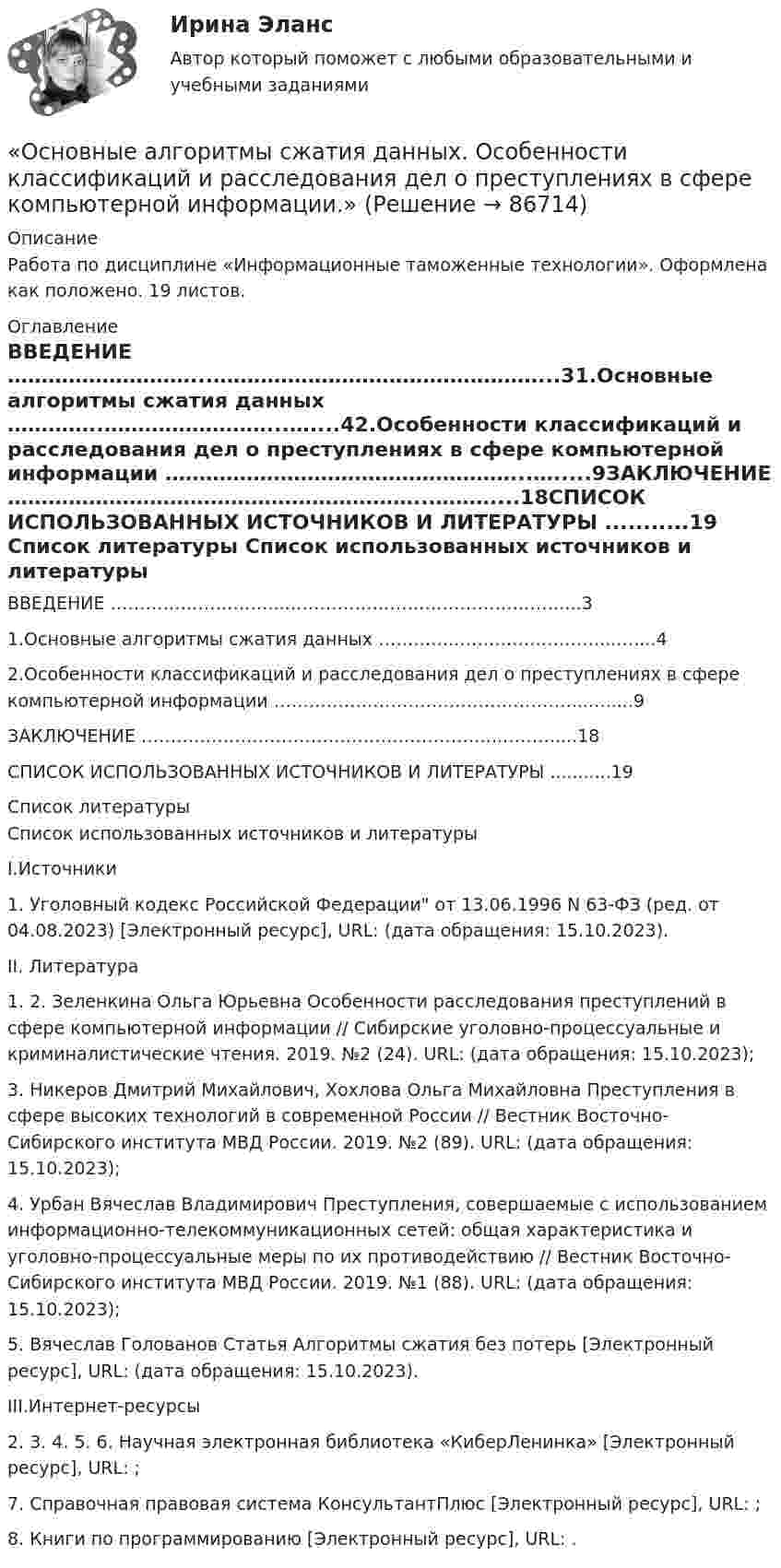      
            Описание
            Работа по дисциплине «Информационные таможенные технологии». Оформлена как положено. 19 листов. 
            Оглавление
            ВВЕДЕНИЕ ………………………...…………………………………………...31.Основные алгоритмы сжатия данных …………..……………………...…....42.Особенности классификаций и расследования дел о преступлениях в сфере компьютерной информации ……………………………………………...….....9ЗАКЛЮЧЕНИЕ ……………………………………………………..………....18СПИСОК ИСПОЛЬЗОВАННЫХ ИСТОЧНИКОВ И ЛИТЕРАТУРЫ ...........19 
            Список литературы
            	Список использованных источников и литературы	I.Источники1.    Уголовный кодекс Российской Федерации от 13.06.1996 N 63-ФЗ (ред. от 04.08.2023) [Электронный ресурс], URL:  (дата обращения: 15.10.2023).	II. Литература1.    2.    Зеленкина Ольга Юрьевна Особенности расследования преступлений в сфере компьютерной информации // Сибирские уголовно-процессуальные и криминалистические чтения. 2019. №2 (24). URL:  (дата обращения: 15.10.2023);3.    Никеров Дмитрий Михайлович, Хохлова Ольга Михайловна Преступления в сфере высоких технологий в современной России // Вестник Восточно-Сибирского института МВД России. 2019. №2 (89). URL:  (дата обращения: 15.10.2023);4.    Урбан Вячеслав Владимирович Преступления, совершаемые с использованием информационно-телекоммуникационных сетей: общая характеристика и уголовно-процессуальные меры по их противодействию // Вестник Восточно-Сибирского института МВД России. 2019. №1 (88). URL:  (дата обращения: 15.10.2023);5.    Вячеслав Голованов Статья Алгоритмы сжатия без потерь [Электронный ресурс], URL:  (дата обращения: 15.10.2023).	III.Интернет-ресурсы2.    3.    4.    5.    6.    Научная электронная библиотека «КиберЛенинка» [Электронный ресурс], URL: ;7.    Справочная правовая система КонсультантПлюс [Электронный ресурс], URL: ;8.    Книги по программированию  [Электронный ресурс], URL: . 
            
            
            Основные аксиомы теории управления и их использование в практике управления современными организациями «Основные алгоритмы сжатия данных. Особенности классификаций и расследования дел о преступлениях в сфере компьютерной информации.»Основные виды и способы организации досуговой деятельности по изобразительному и декоративно-прикладному искусству Тестовые вопросы к разделу №1 НСПК Основные виды и способы организации досуговой деятельности по изобразительному и декоративно-прикладному искусству Тестовые вопросы к разделу №2 НСПКОсновные виды и способы организации досуговой деятельности по изобразительному и декоративно-прикладному искусству Тестовые вопросы к разделу №3 НСПКОсновные виды критического анализа: дискурс-анализ, научно-исследовательская работа и ... анализОсновные виды моделей, используемых для оптимизации управленческих решенийОсновной способ съемки ситуации местности при разбивке пикета по трассе:Основной субъект международных преступлений - ...Основной тип покрытий резервуаров объемом более 10 тыс. куб. м ТулГУОсновной тренд рекламы в социальных сетях - это работа с ... и локальными лидерами мненийОсновной фактор, определяющий интенсивность выпаривания и производительность выпарного аппарата, -это разность температурОсновной функцией контрактной системы является ... за счет встроенных механизмов поддержки малого предпринимательства, социально ориентированных некоммерческих организаций и преференций российским товарам, работам, услугамОсновной целью распределения (товародвижения) является …