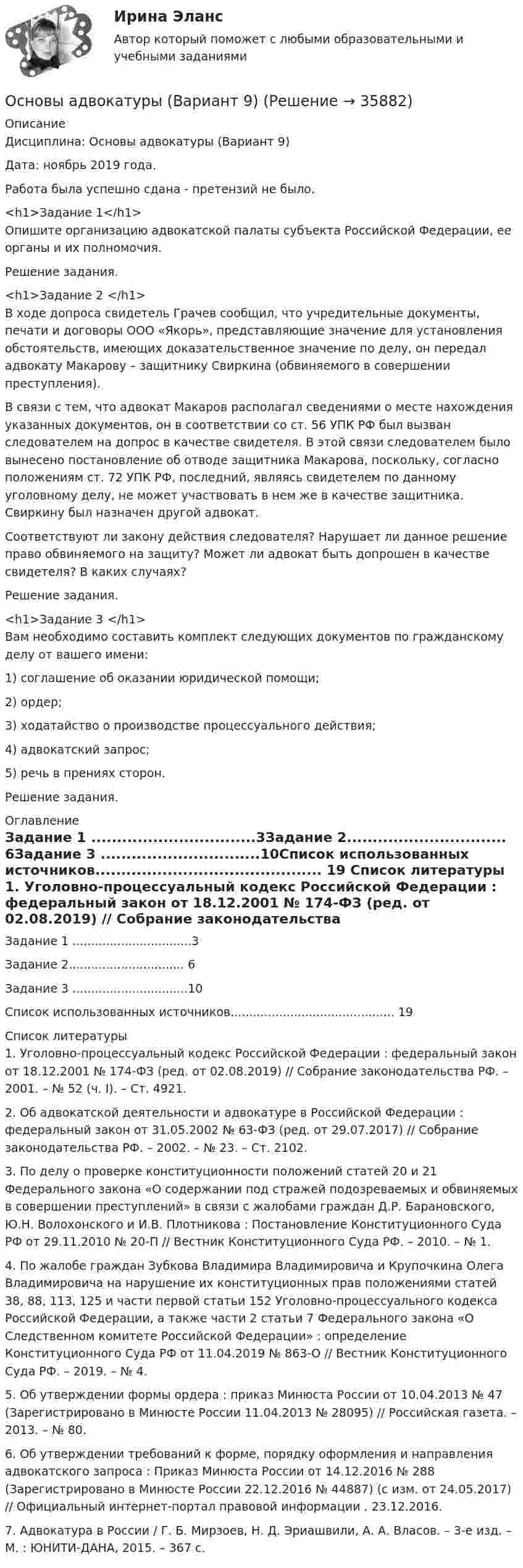      
          Описание
          Дисциплина: Основы адвокатуры (Вариант 9)Дата: ноябрь 2019 года.Работа была успешно сдана - претензий не было. <h1>Задание 1</h1>	Опишите организацию адвокатской палаты субъекта Российской Федерации, ее органы и их полномочия.	Решение задания.<h1>Задание 2 </h1>	В ходе допроса свидетель Грачев сообщил, что учредительные документы, печати и договоры ООО «Якорь», представляющие значение для установления обстоятельств, имеющих доказательственное значение по делу, он передал адвокату Макарову – защитнику Свиркина (обвиняемого в совершении преступления).	В связи с тем, что адвокат Макаров располагал сведениями о месте нахождения указанных документов, он в соответствии со ст. 56 УПК РФ был вызван следователем на допрос в качестве свидетеля. В этой связи следователем было вынесено постановление об отводе защитника Макарова, поскольку, согласно положениям ст. 72 УПК РФ, последний, являясь свидетелем по данному уголовному делу, не может участвовать в нем же в качестве защитника. Свиркину был назначен другой адвокат. 	Соответствуют ли закону действия следователя? Нарушает ли данное решение право обвиняемого на защиту? Может ли адвокат быть допрошен в качестве свидетеля? В каких случаях? 	Решение задания.<h1>Задание 3 </h1>	Вам необходимо составить комплект следующих документов по гражданскому делу от вашего имени: 	1) соглашение об оказании юридической помощи; 	2) ордер; 	3) ходатайство о производстве процессуального действия; 	4) адвокатский запрос; 	5) речь в прениях сторон.	Решение задания. 
          Оглавление
          Задание 1	................................3Задание 2...............................	6Задание 3	...............................10Список использованных источников............................................	19 
          Список литературы
          	1.             Уголовно-процессуальный кодекс Российской Федерации : федеральный закон от 18.12.2001 № 174-ФЗ (ред. от 02.08.2019) // Собрание законодательства РФ. – 2001. – № 52 (ч. I). – Ст. 4921.	2.             Об адвокатской деятельности и адвокатуре в Российской Федерации : федеральный закон от 31.05.2002 № 63-ФЗ (ред. от 29.07.2017) // Собрание законодательства РФ. – 2002. – № 23. – Ст. 2102.	3.             По делу о проверке конституционности положений статей 20 и 21 Федерального закона «О содержании под стражей подозреваемых и обвиняемых в совершении преступлений» в связи с жалобами граждан Д.Р. Барановского, Ю.Н. Волохонского и И.В. Плотникова : Постановление Конституционного Суда РФ от 29.11.2010 № 20-П // Вестник Конституционного Суда РФ. – 2010. – № 1.	4.             По жалобе граждан Зубкова Владимира Владимировича и Крупочкина Олега Владимировича на нарушение их конституционных прав положениями статей 38, 88, 113, 125 и части первой статьи 152 Уголовно-процессуального кодекса Российской Федерации, а также части 2 статьи 7 Федерального закона «О Следственном комитете Российской Федерации» : определение Конституционного Суда РФ от 11.04.2019 № 863-О // Вестник Конституционного Суда РФ. – 2019. – № 4.	5.             Об утверждении формы ордера : приказ Минюста России от 10.04.2013 № 47 (Зарегистрировано в Минюсте России 11.04.2013 № 28095) // Российская газета. – 2013. – № 80.	6.             Об утверждении требований к форме, порядку оформления и направления адвокатского запроса : Приказ Минюста России от 14.12.2016 № 288 (Зарегистрировано в Минюсте России 22.12.2016 № 44887) (с изм. от 24.05.2017) // Официальный интернет-портал правовой информации , 23.12.2016.	7.             Адвокатура в России / Г. Б. Мирзоев, Н. Д. Эриашвили, А. А. Власов. – 3-е изд. – М. : ЮНИТИ-ДАНА, 2015. – 367 с. 
            
            
            Основы адвокатуры, ВАРИАНТ 8,ТУСУР Основы адвокатуры (Вариант 9)Основы адвокатуры, ВАРИАНТ 9,ТУСУРОСНОВЫ АДВОКАТУРЫ, Вариант № 2Основы адвокатуры Задание 3Основы адвокатуры (ТУСУР)Основы адвокатуры (ТУСУР)Основы адвокатуры, ВАРИАНТ 29,ТУСУРОсновы адвокатуры, ВАРИАНТ 2,ТУСУРОсновы адвокатуры, ВАРИАНТ 30,ТУСУРОсновы адвокатуры, ВАРИАНТ 3,ТУСУРОсновы адвокатуры, ВАРИАНТ 4,ТУСУРОсновы адвокатуры, ВАРИАНТ 5,ТУСУРОсновы адвокатуры, ВАРИАНТ 6,ТУСУР