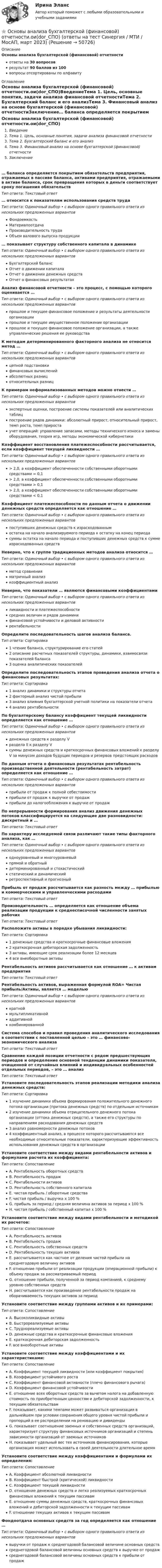      
            Описание
            Основы анализа бухгалтерской (финансовой) отчетностиответы на 30 вопросоврезультат 90 баллов из 100вопросы отсортированы по алфавиту 
            Оглавление
            Основы анализа бухгалтерской (финансовой) отчетности.ои(dor_СПО)ВведениеТема 1. Цель, основные понятия, задачи анализа финансовой отчетностиТема 2. Бухгалтерский баланс и его анализТема 3. Финансовый анализ на основе бухгалтерской (финансовой) отчетностиЗаключение… баланса определяется покрытием обязательств предприятия, отражаемых в пассиве баланса, активами предприятия, отражаемыми в активе баланса, срок превращения которых в деньги соответствует сроку погашения обязательствТип ответа: Текcтовый ответ … относится к показателям использования средств трудаТип ответа: Одиночный выбор • с выбором одного правильного ответа из нескольких предложенных вариантовФондоемкостьМатериалоотдачаПроизводительность трудаОбъем валового выпуска продукции… показывает структуру собственного капитала в динамикеТип ответа: Одиночный выбор • с выбором одного правильного ответа из нескольких предложенных вариантовБухгалтерский балансОтчет о движении капиталаОтчет о движении денежных средствОтчет о финансовых результатахАнализ финансовой отчетности – это процесс, с помощью которого оценивается …Тип ответа: Одиночный выбор • с выбором одного правильного ответа из нескольких предложенных вариантовпрошлое и текущее финансовое положение и результаты деятельности организациипрошлое и текущее имущественное положение организациипрошлое и текущее финансовое положение организации, а также управленческие решения ее руководстваК методам детерминированного факторного анализа не относится метод …Тип ответа: Одиночный выбор • с выбором одного правильного ответа из нескольких предложенных вариантовцепной подстановкифинансовых вычисленийабсолютных разницотносительных разницК примерам неформализованных методов можно отнести …Тип ответа: Одиночный выбор • с выбором одного правильного ответа из нескольких предложенных вариантовэкспертные оценки, построение системы показателей или аналитических таблицпостроение рядов динамики: абсолютный прирост, относительный прирост, темп роста, темп приростаучет операций: управление запасами, методы технического износа и замены оборудования, теория игр, методы экономической кибернетикиКоэффициент восстановления платежеспособности рассчитывается, если коэффициент текущей ликвидности …Тип ответа: Одиночный выбор • с выбором одного правильного ответа из нескольких предложенных вариантов> 2,0, а коэффициент обеспеченности собственными оборотными средствами = 0,1> 2,0, а коэффициент обеспеченности собственными оборотными средствами > 0,1> 2,0, а коэффициент обеспеченности собственными оборотными средствами < 0,1Коэффициент платежеспособности по данным отчета о движении денежных средств определяется как отношение …Тип ответа: Одиночный выбор • с выбором одного правильного ответа из нескольких предложенных вариантовпоступивших денежных средств к израсходованнымостатка на начало анализируемого периода к остатку на конец периодасуммы остатка на начало периода и поступивших денежных средств к сумме израсходованных средствНеверно, что к группе традиционных методов анализа относится …Тип ответа: Одиночный выбор • с выбором одного правильного ответа из нескольких предложенных вариантовметод сравненияматричный анализкоэффициентный анализНеверно, что показатели … являются финансовыми коэффициентамиТип ответа: Одиночный выбор • с выбором одного правильного ответа из нескольких предложенных вариантовликвидности и платежеспособностисредних величин и рядов динамикифинансовой устойчивости и деловой активностирентабельностиОпределите последовательность шагов анализа баланса.Тип ответа: Сортировка1 чтение баланса, структурирование его статей2 описание расчетных показателей структуры, динамики, взаимосвязи показателей баланса3 оценка аналитических показателейОпределите последовательность этапов проведения анализа отчета о финансовых результатах:Тип ответа: Сортировка1 анализ динамики и структуры отчета2 факторный анализ чистой прибыли3 анализ влияния бухгалтерской учетной политики на показатели отчета4 анализ рентабельностиПо бухгалтерскому балансу коэффициент текущей ликвидности определяется как отношение …Тип ответа: Одиночный выбор • с выбором одного правильного ответа из нескольких предложенных вариантовденежных средств к разделу Vраздела ΙΙ к разделу Vсуммы денежных средств и краткосрочных финансовых вложений к разделу V за минусом доходов будущих периодов и резервов предстоящих расходовПо данным отчета о финансовых результатах рентабельность производственной деятельности (рентабельность затрат) определяется как отношение …Тип ответа: Одиночный выбор • с выбором одного правильного ответа из нескольких предложенных вариантовприбыли от продаж к полной себестоимостиприбыли от продаж к выручке от продажприбыли до налогообложения к выручке от продажПо непрерывности формирования анализ движения денежных потоков классифицируется на следующие две разновидности: дискретный и …Тип ответа: Текcтовый ответ По характеру исследуемой связи различают такие типы факторного анализа, как …Тип ответа: Одиночный выбор • с выбором одного правильного ответа из нескольких предложенных вариантоводноуровневый и многоуровневыйпрямой и обратныйдетерминированный и стохастическийстатический и динамическийретроспективный и прогнозныйПрибыль от продаж рассчитывается как разность между … прибылью и коммерческими и управленческими расходамиТип ответа: Текcтовый ответ Производительность … определяется как отношение объема реализации продукции к среднесписочной численности занятых рабочихТип ответа: Текcтовый ответ Расположите активы в порядке убывания ликвидности:Тип ответа: Сортировка1 денежные средства и краткосрочные финансовые вложения2 краткосрочная дебиторская задолженность3 активы, имеющие срок реализации более 12 месяцев4 все внеоборотные активыРентабельность активов рассчитывается как отношение … к активам предприятияТип ответа: Текcтовый ответ Рентабельность активов, выраженная формулой ROA= Чистая прибыль/Активы, является … модельюТип ответа: Одиночный выбор • с выбором одного правильного ответа из нескольких предложенных вариантовкратноймультипликативнойаддитивнойкомбинированнойСистема способов и правил проведения аналитического исследования в соответствии с поставленной целью – это … финансово-экономического анализаТип ответа: Текcтовый ответ Сравнение каждой позиции отчетности с рядом предшествующих периодов и определение основной тенденции динамики показателя, очищенной от случайных влияний и индивидуальных особенностей отдельных периодов, – это … анализТип ответа: Текcтовый ответ Установите последовательность этапов реализации методики анализа денежных средств:Тип ответа: Сортировка1 изучение динамики объема формирования положительного денежного потока организации (притока денежных средств) по отдельным источникам2 изучение динамики объема отрицательного денежного потока организации (оттока денежных средств), а также его структуры по направлениям расходования денежных средств3 анализ равномерности денежных потоков4 коэффициентный анализ, в процессе которого рассчитываются все необходимые относительные показатели, характеризующие эффективность использования денежных средств в организацииУстановите соответствие между видами рентабельности активов и формулами расчета их коэффициента:Тип ответа: СопоставлениеA. Рентабельность оборотных средствB. Рентабельность продажC. Рентабельности активовD. Рентабельность собственного капиталаE. чистая прибыль / оборотные средстваF. чистая прибыль / выручка х 100 %G. прибыль за период / средняя величина активов за период х 100 %H. чистая прибыль / собственный капитал х 100 %Установите соответствие между видами рентабельности и методикой их расчетов:Тип ответа: СопоставлениеA. Рентабельность активовB. Рентабельность продажC. Рентабельность собственных средствD. Рентабельность текущих активовE. рассчитывается как частное от деления чистой прибыли на среднегодовую величину активовF. отношение прибыли от реализации продукции (операционной прибыли) к объему продаж за рассматриваемый периодG. отношение прибыли, полученной за период компанией, к среднему уровню собственных средствH. рассчитывается как произведение рентабельности продаж на оборачиваемость текущих активов за периодУстановите соответствие между группами активов и их примерами:Тип ответа: СопоставлениеA. Высоколиквидные активыB. Быстрореализуемые активыC. Труднореализуемые активыD. денежные средства и краткосрочные финансовые вложенияE. краткосрочная дебиторская задолженностьF. все внеоборотные активыУстановите соответствие между коэффициентами и их характеристиками:Тип ответа: СопоставлениеA. Коэффициент текущей ликвидности (или коэффициент покрытия)B. Коэффициент устойчивого ростаC. Коэффициент финансовой активности (плечо финансового рычага)D. Коэффициент финансовой устойчивостиE. отношение всех оборотных средств за вычетом налога на добавленную стоимость по приобретенным ценностям и дебиторской задолженности, к текущим обязательствамF. показывает, какими темпами может развиваться организация в дальнейшем при условии сохранения общего уровня чистой прибыли и пропорций в ее распределении на реновацию и дивидендыG. показывает соотношение заемных и собственных средств организаций, характеризует структуру финансовых источников организаций и степень зависимости организаций от заемных источниковH. показывает удельный вес тех источников финансирования, которые организация может использовать в своей деятельности длительное времяУстановите соответствие между коэффициентами и формулами их определения:Тип ответа: СопоставлениеA. Коэффициент абсолютной ликвидностиB. Коэффициент быстрой (критической) ликвидностиC. Коэффициент текущей ликвидностиD. отношение денежных средств и легко реализуемых краткосрочных финансовых вложений к текущим пассивамE. отношение суммы денежных средств, краткосрочных финансовых вложений и дебиторской задолженности к текущим пассивамF. отношение текущих активов к текущим пассивамФондоотдача основных средств за год определяется как отношение …Тип ответа: Одиночный выбор • с выбором одного правильного ответа из нескольких предложенных вариантоввыручки от продаж к среднегодовой балансовой величине основных средствсреднегодовой балансовой величины основных средств к выручке от продажсреднегодовой балансовой величины основных средств к прибыли от продаж 
            
            
            💯 Основы анализа бухгалтерской (финансовой) отчетности.ои(dor_СПО) (ответы на тест Синергия / МТИ / МосАП, апрель 2023)⭐ Основы анализа бухгалтерской (финансовой) отчетности.ои(dor_СПО) (ответы на тест Синергия / МТИ / МосАП, март 2023)💯 Основы анализа бухгалтерской (финансовой) отчетности.ои(dor_СПО) (правильные ответы на тест Синергия / МОИ / МТИ / МосАП, август 2023)Основы анализа бухгалтерской (финансовой) отчетности. Синергия 🔥 Ответы на итоговый + компетентностный тесты 🔥 На отлично!💯 Основы анализа бухгалтерской (финансовой) отчетности [Тема 3] (ответы на тесты Синергия / МОИ / МТИ / МосАП, ноябрь 2023)Основы анализа бухгалтерской (финансовой) отчетности (тест с ответами Синергия/МОИ/ МТИ)Основы анализа и укрепления финансового состояния предприятия - контрольнаяОсновы алгоритмизации и программирования. Синергия. Ответы на ИТОГОВЫЙ ТЕСТ. На отлично!Основы алгоритмизации и программирования (тест с ответами  Колледж Синергия)Основы алгоритмизации и программирования (тест с ответами ММА/ИДО)Основы алгоритмического описания систем циклового программного управленияОсновы анализа бухгалтерской отчетности 4к1с. Итоговый тест. (КСУ)Основы анализа бухгалтерской отчетности виттеОсновы анализа бухгалтерской (финансовой) отчетности /  Анализ финансовой отчетности. Синергия. Ответы на ИТОГОВЫЙ ТЕСТ. На отлично!