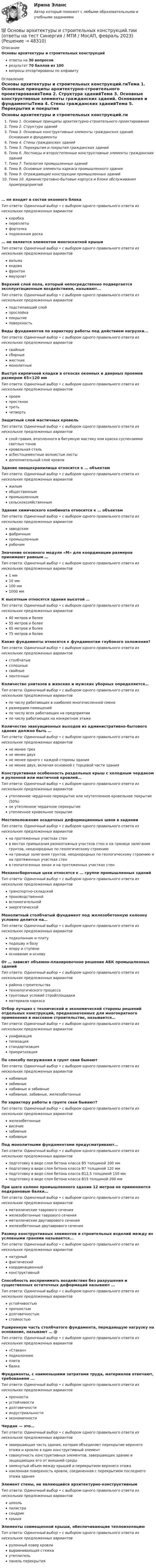      
            Описание
            Основы архитектуры и строительных конструкцийответы на 30 вопросоврезультат 70 баллов из 100вопросы отсортированы по алфавиту 
            Оглавление
            Основы архитектуры и строительных конструкций.тиТема 1. Основные принципы архитектурно-строительного проектированияТема 2. Структура зданийТема 3. Основные конструктивные элементы гражданских зданий. Основания и фундаментыТема 4. Стены гражданских зданийТема 5. Перекрытия и покрытия гражданских зданийТема 6. Лестницы и второстепенные конструктивные элементы гражданских зданийТема 7. Типология промышленных зданийТема 8. Основные элементы каркаса промышленного зданияТема 9. Ограждающие конструкции промышленных зданийТема 10. Административно-бытовые корпуса и блоки обслуживания промпредприятий… не входит в состав оконного блокаТип ответа: Одиночный выбор • с выбором одного правильного ответа из нескольких предложенных вариантовкоробкапереплетыфорточкаподоконная доска… не является элементом многоскатной крышиТип ответа: Одиночный выбор • с выбором одного правильного ответа из нескольких предложенных вариантоввальмаендовафронтонмауэрлатВерхний слой пола, который непосредственно подвергается эксплуатационным воздействиям, называют...Тип ответа: Одиночный выбор • с выбором одного правильного ответа из нескольких предложенных вариантовподстилающий слойпрослойкапокрытиеповерхностьВиды фундаментов по характеру работы под действием нагрузки...Тип ответа: Одиночный выбор • с выбором одного правильного ответа из нескольких предложенных вариантовсвайныесборныежесткиемонолитныеВыступ кирпичной кладки в откосах оконных и дверных проемов размером 65×120 ммТип ответа: Одиночный выбор • с выбором одного правильного ответа из нескольких предложенных вариантовпроемпростеноктретьчетвертьЗащитный слой мастичных кровельТип ответа: Одиночный выбор • с выбором одного правильного ответа из нескольких предложенных вариантовслой гравия, втопленного в битумную мастику или краска суспензиями светлых тоновкровельная стальасбестоцементные волнистые листыдополнительный слой кровлиЗдание овощехранилища относится к … объектамТип ответа: Одиночный выбор • с выбором одного правильного ответа из нескольких предложенных вариантовжилымобщественнымпромышленнымсельскохозяйственнымЗдание химического комбината относится к … объектамТип ответа: Одиночный выбор • с выбором одного правильного ответа из нескольких предложенных вариантовзаводскимфабричнымпромышленнымрабочимЗначение основного модуля «М» для координации размеров принимают равным …Тип ответа: Одиночный выбор • с выбором одного правильного ответа из нескольких предложенных вариантов1 мм10 мм100 мм1000 ммК высотным относятся здания высотой …Тип ответа: Одиночный выбор • с выбором одного правильного ответа из нескольких предложенных вариантов40 метров и более55 метров и более65 метров и более75 метров и болееКакие фундаменты относятся к фундаментам глубокого заложения?Тип ответа: Одиночный выбор • с выбором одного правильного ответа из нескольких предложенных вариантовстолбчатыесплошныесвайныеленточныеКоличество унитазов в женских и мужских уборных определяется…Тип ответа: Одиночный выбор • с выбором одного правильного ответа из нескольких предложенных вариантовпо числу работающих в наиболее многочисленной сменеразмерами помещенийпо числу всех работающих на предприятиипо числу работающих на конкретном этажеКоличество эвакуационных выходов из административно-бытового здания должно быть …Тип ответа: Одиночный выбор • с выбором одного правильного ответа из нескольких предложенных вариантовне менее трехне менее двухне менее одного с каждой стороны зданияне менее двух, включая основной с торцевой части зданияКонструктивная особенность раздельных крыш с холодным чердаком и рулонной или мастичной кровлей…Тип ответа: Одиночный выбор • с выбором одного правильного ответа из нескольких предложенных вариантовутепленное чердачное перекрытие или неутепленное кровельное покрытие (50%)не утепленное чердачное перекрытиеутепленное кровельное покрытиеМестоположение осадочных деформационных швов в заданииТип ответа: Одиночный выбор • с выбором одного правильного ответа из нескольких предложенных вариантовна протяженных участках стенв местах примыкания разноэтажных участков стен и на границе залегания грунтов, неоднородных по геологическому строениюна границе залегания грунтов, неоднородных по геологическому строению и на протяженных участках стенв геопатогенных зонах и на протяженных участках стенМеханосборочные цехи относятся к … группе промышленных зданийТип ответа: Одиночный выбор • с выбором одного правильного ответа из нескольких предложенных вариантовтранспортно-складскойпроизводственнойвспомогательнойэнергетическойМонолитный столбчатый фундамент под железобетонную колонну условно делится на…Тип ответа: Одиночный выбор • с выбором одного правильного ответа из нескольких предложенных вариантовподколонник и плитуподошву и базуопору и ступениоснование и основуОт … зависит объемно-планировочное решение АБК промышленных зданийТип ответа: Одиночный выбор • с выбором одного правильного ответа из нескольких предложенных вариантоврайона строительстватехнологического процессагрунтовых условий стройплощадкиматериала каркасаОтбор лучших с технической и экономической стороны решений отдельных конструкций, предназначенных для многократного применения в массовом строительстве, называется…Тип ответа: Одиночный выбор • с выбором одного правильного ответа из нескольких предложенных вариантовунификациятипизациястандартизацияприоритизацияПо способу погружения в грунт сваи бываютТип ответа: Одиночный выбор • с выбором одного правильного ответа из нескольких предложенных вариантовнабивныезабивныенабивные и забивныенабивные, забивные, железобетонныеПо характеру работы в грунте сваи бывают?Тип ответа: Одиночный выбор • с выбором одного правильного ответа из нескольких предложенных вариантовжелезобетонныевисячиезабивныенабивныеПод монолитными фундаментами предусматривают…Тип ответа: Одиночный выбор • с выбором одного правильного ответа из нескольких предложенных вариантовподготовку в виде слоя бетона класса В5 толщиной 100 ммподготовку в виде слоя бетона класса В7 толщиной 120 ммподготовку в виде слоя бетона класса В12,5 толщиной 150 ммподготовку в виде слоя бетона класса В15 толщиной 200 ммПри шаге колонн промышленного здании 12 метров не применяются подкрановые балки…Тип ответа: Одиночный выбор • с выбором одного правильного ответа из нескольких предложенных вариантовметаллические таврового сеченияжелезобетонные таврового сеченияметаллические двутаврового сеченияжелезобетонные двутаврового сеченияРазмер конструктивных элементов и строительных изделий между их условными гранями называется...Тип ответа: Одиночный выбор • с выбором одного правильного ответа из нескольких предложенных вариантовнатурныйфактическийкоординационныйконструктивныйСпособность воспринимать воздействия без разрушения и существенных остаточных деформаций называют …Тип ответа: Одиночный выбор • с выбором одного правильного ответа из нескольких предложенных вариантовустойчивостьюпрочностьюдолговечностьюстойкостьюУширенную часть столбчатого фундамента, передающую нагрузку на основание, называют … @Тип ответа: Одиночный выбор • с выбором одного правильного ответа из нескольких предложенных вариантов«Стакан»подколонникплитабалкаФундаменты, с наименьшими затратами труда, материалов отвечают, требованиям ...Тип ответа: Одиночный выбор • с выбором одного правильного ответа из нескольких предложенных вариантовпрочностиустойчивостидолговечностииндустриальностиэкономичностиЧердак — это…Тип ответа: Одиночный выбор • с выбором одного правильного ответа из нескольких предложенных вариантовзавершающая часть здания, которая объединяет перекрытие верхнего этажа и кровлю в один конструктивный элементсовокупность конструктивных элементов, завершающих здание и защищающих его от внешней средызамкнутый объем между крышей и перекрытием верхнего этажанаклонная поверхность кровли, соединенная с перекрытием последнего этажа зданияЭлемент стены, не являющийся архитектурно-конструктивнымТип ответа: Одиночный выбор • с выбором одного правильного ответа из нескольких предложенных вариантовцокольпилястрасандриккрышаЭлементы совмещенной крыши, обеспечивающие теплоизоляциюТип ответа: Одиночный выбор • с выбором одного правильного ответа из нескольких предложенных вариантоврулонный ковер кровливыравнивающая стяжкаутеплительпанель перекрытия 
            
            
            Основы архитектуры и строительных конструкций (тест с ответами Синергия)💯 Основы архитектуры и строительных конструкций.тии (ответы на тест Синергия / МТИ / МосАП, февраль 2023)Основы архитектуры и строительных конструкций.ти (новый) тест с ответами Синергия/МОИ/ МТИ /МОСАП💯 Основы архитектуры и строительных конструкций.ти (ответы на тест Синергия / МОИ / МТИ / МосАП, сентябрь 2023)💯 Основы архитектуры и строительных конструкций.ти (ответы на тест Синергия / МТИ / МосАП, апрель 2023)💯 Основы архитектуры и строительных конструкций.ти (правильные ответы на тест Синергия / МОИ / МТИ / МосАП)Основы архитектуры и строительных конструкций.ти  (тест с ответами МТИ/МОИ)💯 Основы архитектуры и строительных конструкций (ответы на тест Синергия / МОИ / МТИ / МосАП, декабрь 2023)Основы архитектуры и строительных конструкций (ответы на тест Синергия / МТИ / МОИ / МосАП)⭐ Основы архитектуры и строительных конструкций (ответы на тест Синергия / МТИ / МосАП, июль 2022)Основы архитектуры и строительных конструкций(РОСДИСТАНТ) 1-12 тестирование(ИТОГОВЫЙ ТЕСТ)Основы архитектуры и строительных конструкций СинергияОсновы архитектуры и строительных конструкций//СИНЕРГИЯ//МОСАП//МОИ//МТИОсновы архитектуры и строительных конструкций — СИНЕРГИЯ | МТИ